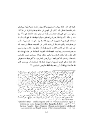 ‫ﺃﺸﺭﻨﺎ ﺇﻟﻴﻪ ﺁﻨﻔﺎ- ﺘﺩﻨﺕ ﺭﻭﺍﺘﺏ ﺍﻟﻌﺴﻜﺭﻴﻴﻥ ﻭﺍﻹﺩﺍﺭﻴﻴﻥ، ﻭﻓﻘﺩﺕ ﺸﻁﺭﺍ ﻜﺒﻴﺭﺍ ﻤﻥ ﻗﻴﻤﺘﻬﺎ‬
          ‫ﹰ‬     ‫ﹰ‬                                           ‫ﹰ‬
‫ﺍﻟﺸﺭﺍﺌﻴﺔ؛ ﻤﻤﺎ ﺍﻀﻁﺭ ﺘﻠﻙ ﺍﻹﺩﺍرﺓ ﺇﻟﻰ ﺍﻟﺘﻭﺴﻊ ﻓﻰ ﺍﺴﺘﺨﺩﺍﻡ ﻨﻅﺎﻡ ﺍﻻﻟﺘﺯﺍﻡ ﻓﻰ ﺍﻟﻭﻻﻴﺎﺕ‬
‫ﻭﻤﻨﻬﺎ ﻤﺼﺭ ﺍﻟﺘﻰ ﻜﺎﻥ ﺫﻟﻙ ﺍﻟﻨﻅﺎﻡ ﻤﻌﻤﻭﻻ ﺒﻪ ﺇﻟﻰ ﺠﺎﻨﺏ ﻨﻅﺎﻡ ﺍﻷﻤﺎﻨﺎﺕ ﻓﻴﻬـﺎ)١(، ﻭﻻ‬
                                      ‫ﹰ‬
‫ﺸﻙ ﺃﻥ ﻨﻅﺎﻡ ﺍﻻﻟﺘﺯﺍﻡ ﻜﻨﻅﺎﻡ ﻀﺭﺍﺌﺒﻲ ﻟﻪ ﻤﻔﻬﻭﻤﻪ ﻭﺁﻟﻴﺎﺘﻪ ﻭﻓﻠﺴﻔﺘﻪ ﻗﺩ ﻓﺘﺢ ﺍﻟﺒﺎﺏ ﺃﻤـﺎﻡ‬
‫ﻗﻁﺎﻋﺎﺕ ﻜﺒﻴﺭﺓ ﻤﻥ ﺍﻟﻤﺘﻀﺭﺭﻴﻥ ﺍﻟﺭﺴﻤﻴﻴﻥ ﻜﺎﻟﻌﺴﻜﺭﻴﻴﻥ ﻭﻏﻴﺭﻫﻡ؛ ﻟﺘﻌﻭﻴﺽ ﺍﻟـﻨﻘﺹ‬
‫ﻓﻰ ﻤﺩﺨﻭﻻﺘﻬﻡ ﻭﺍﻟﻘﻴﻡ ﺍﻟﺸﺭﺍﺌﻴﺔ ﻟﺭﻭﺍﺘﺒﻬﻡ ﺍﻟﻨﺎﺸﺊ ﻋﻥ ﺍﻟﺘﻀﺨﻡ، ﺇﻀﺎﻓﺔ ﺇﻟﻰ ﺠﻤﻭﺩ ﺘﻠﻙ‬
‫ﺍﻟﺭﻭﺍﺘﺏ ﻭﺫﻟﻙ ﻋﺒﺭ ﻓﺎﺌﺽ ﺍﻻﻟﺘﺯﺍﻡ ﺍﻟﺫﻯ ﻴﻤﺜل ﺃﺭﺒﺎﺡ ﺍﻟﻤﻠﺘﺯﻤﻴﻥ ﻭﺍﻟﻔﺎﺭﻕ ﺒﻴﻥ ﻤﺎ ﻴﺠﺒﻰ‬
‫ﻤﻥ ﻀﺭﺍﺌﺏ ﻭﺭﺴﻭﻡ ﻭﻤﺎ ﻴﺴﺩﺩ ﻜﺤﺼﺔ ﺜﺎﺒﺘﺔ ﻟﻠﺨﺯﻴﻨﺔ ﺍﻟﺴﻠﻁﺎﻨﻴﺔ ﻋﻥ ﻗﻁـﺎﻉ ﺍﻟﻨﺸـﺎﻁ‬
‫ﻟﻜل ﻤﻠﺘﺯﻡ، ﻜﻤﺎ ﺍﺴﺘﺨﺩﻡ ﺍﻟﻤﻠﺘﺯﻤﻭﻥ ﺃﺴﺎﻟﻴﺏ ﻤﺨﺘﻠﻔﺔ ﻟﺯﻴﺎﺩﺓ ﺃﺭﺒـﺎﺤﻬﻡ ﻋﺒـﺭ ﺍﻨﺘﻘـﺎﺹ‬
‫ﺍﻟﻤﺴﺎﺤﺎﺕ ﻭﺘﺴﺨﻴﺭ ﺍﻟﻔﻼﺤﻴﻥ ﻟﻠﻌﻤل ﻓﻰ ﺃﺭﺍﻀﻰ ﺍﻟﻤﻠﺘﺯﻤﻴﻥ ﺒﻼ ﺃﺠﺭ، ﻭﻗﺩ ﺴﺎﻋﺩﻫﻡ ﻓﻰ‬
‫ﺫﻟﻙ ﺍﻨﺘﻤﺎﺅﻫﻡ ﺇﻟﻰ ﺍﻟﻔﺭﻕ ﺍﻟﻌﺴﻜﺭﻴﺔ ﻭﺍﻟﺒﻴﻭﺕ ﺍﻟﻤﻤﻠﻭﻜﻴﺔ ﺍﻟﻤﺨﺘﻠﻑة، ﺃﻤﺎ ﻓﻰ ﻤﺼﺭ ﺍﻟﻌﻠﻴﺎ‬
                      ‫)٢(‬
                  ‫.‬         ‫ﻓﻘﺩ ﻤﺜل ﻤﺸﺎﻴﺦ ﺍﻟﻘﺒﺎﺌل ﺫﻭﻭ ﺍﻟﻌﺼﺒﻴﺔ ﻁﺒﻘﺔ ﺍﻟﻤﻠﺘﺯﻤﻴﻥ ﺍﻟﻤﺒﺎﺸﺭﻴﻥ‬

‫)١( ﺭﺼﺩﺕ ﺍﻟﻭﺜﺎﺌﻕ ﻟﻠﺘﻭﺴﻊ ﻓﻰ ﺍﺴﺘﺨﺩﺍﻡ ﻨﻅﺎﻡ ﺍﻻﻟﺘﺯﺍﻡ ﻜﺂﻟﻴﺔ ﻟﺠﻤﻊ ﺍﻟﻀﺭﺍﺌﺏ ﻋﻠﻰ ﺤﺴـﺎﺏ ﻨﻅـﺎﻡ‬
‫ﺍﻷﻤﺎﻨﺎﺕ ﺍﻟﺫﻯ ﻜﺎﻥ ﻴﻘﻭﻡ ﻋﻠﻰ ﺃﺴﺎﺱ ﺘﻌﻴﻴﻥ ﺃﻤﻨﺎﺀ ﻟﻬﻡ ﺭﻭﺍﺘـﺒﻬﻡ ﻤﻘﺎﺒـل ﻗﻴـﺎﻤﻬﻡ ﺒﺎﺴـﺘﺨﻼﺹ‬
‫ﺍﻟﻀﺭﺍﺌﺏ ﻋﻥ ﺠﻬﺎﺕ ﺍﻟﺘﻤﻭﻴل، ﻭﻗﺩ ﺴﻤﺤﺕ ﺍﻹﺩﺍﺭﺓ ﻓﻰ ﺍﻟﻘﺎﻫﺭﺓ ﻟﻠﻌﺴﻜﺭﻴﻴﻥ ﺒﺎﻟﻌﻤل ﻜﺄﻤﻨـﺎﺀ ﺇﻻ‬
‫ﺃﻥ ﺘﻔﺎﻗﻡ ﺍﻷﺯﻤﺎﺕ ﻭﺍﺘﺴﺎﻉ ﻨﻁﺎﻕ ﻗﻼﻗل ﺍﻟﻌﺴﻜﺭﻴﻴﻥ ﺩﻓﻊ ﺍﻹﺩﺍﺭﺓ ﺇﻟﻰ ﺍﻟﺘﻭﺴﻊ ﻓﻰ ﺍﺴﺘﺨﺩﺍﻡ ﻨﻅـﺎﻡ‬
‫ﺍﻻﻟﺘﺯﺍﻡ ﺍﻟﺫﻯ ﻜﺎﻥ ﻴﻌﻔﻴﻬﺎ ﻤﻥ ﺭﻭﺍﺘﺒﻬﻡ ﻭﻴﻀﻤﻥ ﻟﻬﺎ ﺍﺴﺘﺨﻼﺹ ﺍﻟﻀﺭﺍﺌﺏ ﻤﻘﺩﻤﺎ ﻭﻴﻌﻁﻴﻬﺎ ﻫﺎﻤﺸﺎ‬
               ‫ﹰ‬
‫ﺇﻀﺎﻓﻴﺎ ﻓﻰ ﺍﻷﺭﺒﺎﺡ ﻭﺍﻟﻌﻭﺍﺌﺩ ﻋﻥ ﻁﺭﻴﻕ ﻗﺎﻋﺩﺓ ﺍﻟﺘﺯﺍﻴﺩ ﺍﻟﺘﻰ ﻜﺎﻥ ﺍﻻﻟﺘـﺯﺍﻡ ﺒﻨﺎﺤﻴـﺔ ﻤـﺎ ﻴﻭﺠـﻪ‬
                                                                                 ‫ﹰ‬
‫ﻟﺼﺎﺤﺏ ﺃﻜﺒﺭ ﻋﺭﺽ ﻤﺎﻟﻰ ﻓﻴﻬﺎ ﻭﺇﻥ ﺍﺤﺘﻔﻅﺕ ﺍﻹﺩﺍﺭﺓ ﻟﻨﻔﺴﻬﺎ ﺒﺤﻕ ﺍﻟﺘﺩﺨل ﻟﺘﺼﺤﻴﺢ ﺍﻷﻭﻀـﺎﻉ‬
‫ﺃﻭ ﺘﻭﺠﻴﻬﻬﺎ، ﻭﻜﻨﺘﻴﺠﺔ ﻟﻁﺒﻴﻌﺔ ﻨﻅﺎﻡ ﺍﻻﻟﺘﺯﺍﻡ ﺍﻟﺫﻯ ﺘﺘﻌﺎﻅﻡ ﻓﻴﻪ ﺩﺍﻓﻌﻴﺔ ﺍﻟﻜﺴﺏ ﻤﻊ ﻀﺭﻭﺭﺓ ﺍﻟﻭﻓﺎﺀ‬
‫ﻜﺨﻁﻭﺓ ﺃﻭﻟﻰ ﺒﺎﻟﻤﺴﺘﺤﻕ ﻋﻥ ﺠﻬﺔ ﺍﻻﻟﺘﺯﺍﻡ ﻜﺎﻨﺕ ﺘﻠﻙ ﻫﻲ ﺍﻟﺒﺩﺍﻴﺎﺕ ﺍﻟﺘﻰ ﺘﺴـﻠﻠﺕ ﻤـﻥ ﺨﻼﻟﻬـﺎ‬
‫ﻭﺒﺸﻜل ﻤﻀﻁﺭﺩ ﻤﻅﺎﻟﻡ ﺍﻟﺴﺨﺭﺓ ﻭﺍﻟﻌﻭﻨﺔ ﻭﻜﺎﻓﺔ ﺍﻷﻋﺒﺎﺀ ﺍﻟﻤﻠﻘﺎﺓ ﻋﻠﻰ ﻜﺎﻫل ﺩﺍﻓﻌﻲ ﺍﻟﻀﺭﺍﺌﺏ ﻤﻥ‬
‫ﻓﻼﺤﻴﻥ ﻭﻏﻴﺭﻫﻡ، ﻭﻓﻲ ﺴﻨﻭﺍﺕ ﺍﻟﻘﺭﻥ ٧١ ﺍﻟﻤﻴﻼﺩﻱ ﺍﻷﻭﻟﻰ ﻴﺘﺭﺍﺠﻊ ﻨﻅﺎﻡ ﺍﻷﻤﺎﻨـﺎﺕ ﺘـﺩﺭﻴﺠﻴﺎ‬
‫ﹰ‬
                  ‫ﻟﺘﺨﻠﻭ ﺍﻟﺴﺎﺤﺔ ﻟﻼﻟﺘﺯﺍﻡ ﻭﺍﻟﻤﻠﺘﺯﻤﻴﻥ ﻭﻤﺎ ﻟﺫﻟﻙ ﻤﻥ ﺁﺜﺎﺭ ﻭﻨﺘﺎﺌﺞ ﻤﺭﻜﺒﺔ ﻭﻋﻤﻴﻘﺔ.‬
‫- ﺃﻴﻤﻥ ﺃﺤﻤﺩ ﻤﺤﻤﻭﺩ : ﻨﻅﺎﻡ ﺤﻴﺎﺯﺓ ﺍﻷﺭﺍﻀﻲ ﺍﻟﺯﺭﺍﻋﻴﺔ ﻓﻲ ﻤﺼﺭ ﻤﻨﺫ ﺍﻟﻔـﺘﺢ ﺍﻟﻌﺜﻤـﺎﻨﻲ ﻭﺤﺘـﻰ‬
‫ﻤﻨﺘﺼﻑ ﺍﻟﻘﺭﻥ ٧١ ﺍﻟﻤﻴﻼﺩﻱ – ﺭﺴﺎﻟﺔ ﻤﺎﺠﺴﺘﻴﺭ ﻏﻴﺭ ﻤﻨﺸﻭﺭﺓ – ﻗﺴﻡ ﺍﻟﺘﺎﺭﻴﺦ – ﻜﻠﻴﺔ ﺍﻵﺩﺍﺏ –‬
                                               ‫ﺠﺎﻤﻌﺔ ﺍﻟﻘﺎﻫﺭﺓ ﺴﻨﺔ ٢٠٠٢ ﺹ ٤٦ : ٤٧.‬
‫‪(٢)Stanford Shaw : landholding and land Tax revenues in ottoman Egypt in‬‬
    ‫;١٠١-٠٠١ ‪political and social change in modern Egypt Ed. P. Holt - pp‬‬
    ‫‪Suraiya Faroqhi – Bruce Mcgown –Donlad quotoret and Sevekt Pamuk‬‬
    ‫-‪: An economic and Social history of the ottoman Empire – vol two‬‬

                                            ‫٢٠١‬
 