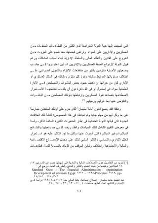 ‫ﺍﻟﺘﻰ ﺃﻀﻴﻔﺕ ﺇﻟﻴﻬﺎ ﻫﻴﺒﺔ ﺍﻟﺩﻭﻟﺔ ﺍﻟﻤﺘﺭﺍﺠﻌﺔ ﻟﺩﻯ ﺍﻟﻜﺜﻴﺭ ﻤﻥ ﺍﻟﻘﻁﺎﻋـﺎﺕ ﺍﻟﻤﺘﻨﻔـﺫﺓ ﻤـﻥ‬
‫ﺍﻟﻌﺴﻜﺭﻴﻴﻥ ﻭﺍﻹﺩﺍﺭﻴﻴﻥ ﻋﻠﻰ ﺍﻟﺴﻭﺍﺀ ﻭﺘﺭﺍﺨﻰ ﻗﺒﻀﺘﻬﺎ، ﻤﻤﺎ ﺸﺠﻊ ﻋﻠﻰ ﺍﻟﻤﺯﻴـﺩ ﻤـﻥ‬
‫ﺍﻟﺨﺭﻭﺝ ﻋﻠﻰ ﺍﻟﻘﺎﻨﻭﻥ ﻭﺍﻟﻨﻅﺎﻡ ﺍﻟﻤﺎﻟﻰ ﻭﺍﻟﺴﻠﻁﺔ ﺍﻹﺩﺍﺭﻴﺔ ﻟﺒﻘﺎﺀ ﺃﺴﺒﺎﺏ ﺍﻟﻤﺸﻜﻠﺔ، ﻭﺭﻏﻡ‬
‫ﻗﺒﻭل ﺍﻟﺩﻭﻟﺔ ﻻﺯﺩﻭﺍﺝ ﺍﻟﺼﻔﺔ ﻟﻠﻌﺴﻜﺭﻴﻴﻥ ﻭﺍﻹﺩﺍﺭﻴﻴﻥ ﺍﻟـﺫﻴﻥ ﺍﻋﺘﺒـﺭﻭﺍ ﺇﻟـﻰ ﺠﺎﻨـﺏ‬
‫ﻭﻀﻌﻴﺘﻬﻡ ﺍﻷﺼﻠﻴﺔ ﻤﻠﺘﺯﻤﻴﻥ ﺒﻜﺜﻴﺭ ﻤﻥ ﻤﻘﺎﻁﻌﺎﺕ ﺍﻻﻟﺘﺯﺍﻡ ﻭﺍﻟﺘﻤﻭﻴل ﺍﻟﻀﺭﺍﺌﺒﻲ ﻋﻠـﻰ‬
‫ﺍﺨﺘﻼﻑ ﻤﺴﺘﻭﻴﺎﺘﻬﺎ ﺍﻟﻤﺭﺘﺒﻁ ﺒﻤﻜﺎﻨﺔ ﻭﻨﻔﻭﺫ ﻜل ﻤﻠﺘﺯﻡ ﻭﻤﻜﺎﻨﺘﻪ ﻓﻰ ﺍﻟﺴﻠﻙ ﺍﻟﻌﺴﻜﺭﻱ ﺃﻭ‬
‫ﺍﻹﺩﺍﺭي ﻜﺎﻥ ﻤﻥ ﺠﺭﺍﺌﻬﺎ ﺃﻥ ﺫﻫﺒﺕ ﺠﻬﻭﺩ ﺒﻌﺽ ﺍﻟﺒﺎﺸﻭﺍﺕ ﻭﺍﻟﻤﺼﻠﺤﻴﻥ ﻓـﻰ ﺍﻹﺩﺍﺭﺓ‬
‫ﺍﻟﻌﺜﻤﺎﻨﻴﺔ ﺴﻭﺍﺀ ﻓﻰ ﺇﺴﺘﻨﺒﻭل ﺃﻭ ﻓﻰ ﺍﻟﻘـﺎﻫﺭﺓ ﺩﻭﻥ ﺃﻥ ﻴﻜﺘـﺏ ﻟﻨﺘﺎﺌﺠﻬـﺎ ﺍﻻﺴـﺘﻤﺭﺍﺭ‬
‫ﻻﺼﻁﺩﺍﻤﻬﺎ ﺒﺘﺼﺎﻋﺩ ﻨﻔﻭﺫ ﺍﻟﻌﺴﻜﺭﻴﻴﻥ ﻭﺍﺭﺘﺒﺎﻁﻬﺎ ﺒﺄﻭﻟﺌﻙ ﺍﻟﻤﺼﻠﺤﻴﻥ ﻤـﻥ ﺍﻟﺒﺎﺸـﻭﺍﺕ‬
                                               ‫)١(‬
                                           ‫.‬         ‫ﻭﺍﻟﻨﻜﻭﺹ ﻋﻨﻬﺎ ﺒﻌﺩ ﻋﺯﻟﻬﻡ ﻭﺭﺤﻴﻠﻬﻡ‬

‫ﻭﻫﻜﺫﺍ ﻓﻘﺩ ﻭﻀﻊ ﻗﺎﻨﻭﻥ "ﻨﺎﻤﺔ ﺴﻠﻴﻤﺎﻥ" ﺍﻟﺫﻯ ﺤﺭﻡ ﻋﻠﻰ ﺃﻭﻟﺌﻙ ﺍﻟﻤﺘﻨﻔﺫﻴﻥ ﻤﻤﺎﺭﺴﺔ‬
‫ﻏﻴﺭ ﻤﺎ ﻭﻜل ﻟﻬﻡ ﻤﻥ ﻤﻬﺎﻡ ﺠﺎﻨﺒﺎ ﻭﺘﻡ ﺘﺠﺎﻫﻠﻪ ﻓﻰ ﻫﺫﺍ ﺍﻟﺨﺼﻭﺹ؛ ﻟﺘﻨﺸﺄ ﺘﻠﻙ ﺍﻟﻌﻼﻗﺎﺕ‬
‫ﺍﻟﺠﺩﻴﺩﺓ ﺍﻟﺘﻰ ﻗﺒﻠﺘﻬﺎ ﺍﻟﺩﻭﻟﺔ ﺍﻟﻌﺜﻤﺎﻨﻴﺔ ﻓﻰ ﺇﻁﺎﺭ ﺍﻟﻤﺘﻐﻴﺭﺍﺕ ﺍﻟﻜﺜﻴﺭﺓ ﺍﻟﺴﺎﻟﻔﺔ ﺍﻟﺫﻜﺭ، ﻭﻟﺴﻨﺎ‬
‫ﻓﻰ ﻤﻌﺭﺽ ﺍﻟﺘﻘﻴﻴﻡ ﺍﻟﺸﺎﻤل ﻟﺘﻠﻙ ﺍﻟﺴﻴﺎﺴﺎﺕ ﻭﺍﻟﻅـﺭﻭﻑ ﺍﻟﺘـﻰ ﺼـﺎﺤﺒﺘﻬﺎ ﻭﺍﻟﻨﺘـﺎﺌﺞ‬
‫ﺍﻟﻤﺒﺎﺸﺭﺓ ﻭﻏﻴﺭ ﺍﻟﻤﺒﺎﺸﺭﺓ ﺍﻟﺘﻰ ﺃﺴﻔﺭﺕ ﻋﻨﻬﺎ، ﻭﻟﻜﻥ ﻤﺎ ﻨﻭﺩ ﺍﻟﺘﺄﻜﻴﺩ ﻋﻠﻴﻪ ﻫﻭ ﺍﺴـﺘﻤﺭﺍﺭ‬
‫ﺍﻟﺨﻠل ﺍﻹﺩﺍﺭﻱ ﻭﺍﻟﺴﻴﺎﺴﻲ ﻭﺍﻟﺘﺄﺜﻴﺭ ﺍﻟﺴﻠﺒﻲ ﻟﺫﻟﻙ ﻋﻠﻰ ﻤﺠﻤل ﺍﻷﻭﻀـﺎﻉ ﺍﻻﻗﺘﺼـﺎﺩﻴﺔ‬
‫ﻭﺍﻟﻤﺎﻟﻴﺔ ﻭﺍﻻﺠﺘﻤﺎﻋﻴﺔ ﻭﺍﺨﺘﻼﻑ ﻭﺘﺒﺎﻴﻥ ﺍﻟﻤﻭﻗﻑ ﻤﻥ ﺫﻟـﻙ ﺒﺎﻟﻨﺴـﺒﺔ ﻟﻜـل ﻗﻁﺎﻋـﺎﺕ‬



‫)١( ﻟﻤﺯﻴﺩ ﻤﻥ ﺍﻟﺘﻔﺎﺼﻴل ﺤﻭل ﺍﻹﺼﻼﺤﺎﺕ ﺍﻟﻤﺎﻟﻴﺔ ﻭﺍﻹﺩﺍﺭﻴﺔ ﺍﻟﺘﻰ ﺸﻬﺩﺘﻬﺎ ﻤﺼﺭ ﻓﻰ ﺍﻟﻘـﺭﻨﻴﻥ ٧١،‬
     ‫٨١ ﺍﻟﻤﻴﻼﺩﻴﻴﻥ ﻭﺘﻘﻴﻤﻬﺎ ﻤﻥ ﺤﻴﺙ ﺍﻟﺤﺠﻡ ﻭﺍﻟﺘﺄﺜﻴﺭ ﻭﺍﻟﻨﺘﺎﺌﺞ ﻭﺍﻟﻅﺭﻭﻑ ﺍﻟﻌﺎﻤﺔ، ﻴﺭﺠﻊ ﺇﻟﻰ :‬
  ‫‪Stanford Shaw : The financial Administration‬‬                       ‫‪organization‬‬
   ‫-‪Development of ottoman Egypt ١٥١٧ – ١٧٩٨-Princeton ١٩٦٢- pp‬‬
   ‫٣٠٣: ٥٩٢ – ٦٨٢:٨٢‬
‫ﻋﺒﺩ ﺍﻟﺤﻤﻴﺩ ﺤﺎﻤﺩ ﺴﻠﻴﻤﺎﻥ : ﺇﺼﻼﺡ ﺇﺴﻤﺎﻋﻴل ﺒﺎﺸﺎ ﺍﻟﻤﺎﻟﻲ ﺴﻨﺔ ٧٠١١ﻫـ/ ٤٩٦١ ﺩﺭﺍﺴﺔ ﻓـﻰ‬
                ‫ﺍﻷﺴﺒﺎﺏ ﻭﺍﻟﻨﺘﺎﺌﺞ، ﺘﺤﺕ ﺍﻟﻁﺒﻊ، ﺼﻔﺤﺎﺕ ٤ : ١١، ٣١ : ٣٢ ، ٥٢ : ٨٢.‬

                                       ‫٤٠١‬
 