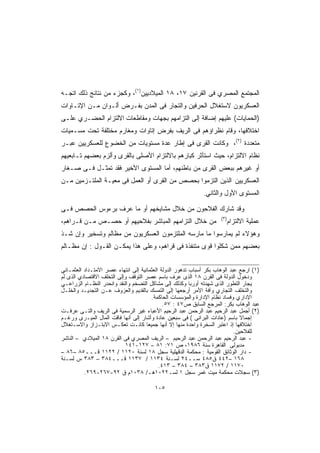 ‫ﺍﻟﻤﺠﺘﻤﻊ ﺍﻟﻤﺼﺭﻱ ﻓﻰ ﺍﻟﻘﺭﻨﻴﻥ ٧١، ٨١ ﺍﻟﻤﻴﻼﺩﻴﻴﻥ)١(، ﻭﻜﺠﺯﺀ ﻤﻥ ﻨﺘﺎﺌﺞ ﺫﻟﻙ ﺍﺘﺠـﻪ‬
‫ﺍﻟﻌﺴﻜﺭﻴﻭﻥ ﻻﺴﺘﻐﻼل ﺍﻟﺤﺭﻓﻴﻥ ﻭﺍﻟﺘﺠﺎﺭ ﻓﻰ ﺍﻟﻤﺩﻥ ﺒﻔـﺭﺽ ﺃﻟـﻭﺍﻥ ﻤـﻥ ﺍﻹﺘـﺎﻭﺍﺕ‬
‫)ﺍﻟﺤﻤﺎﻴﺎﺕ( ﻋﻠﻴﻬﻡ ﺇﻀﺎﻓﺔ ﺇﻟﻰ ﺍﻟﺘﺯﺍﻤﻬﻡ ﺒﺠﻬﺎﺕ ﻭﻤﻘﺎﻁﻌﺎﺕ ﺍﻻﻟﺘﺯﺍﻡ ﺍﻟﺤﻀـﺭﻱ ﻋﻠـﻰ‬
‫ﺍﺨﺘﻼﻓﻬﺎ، ﻭﻗﺎﻡ ﻨﻅﺭﺍﺅﻫﻡ ﻓﻰ ﺍﻟﺭﻴﻑ ﺒﻔﺭﺽ ﺇﺘﺎﻭﺍﺕ ﻭﻤﻐﺎﺭﻡ ﻤﺨﺘﻠﻔﺔ ﺘﺤﺕ ﻤﺴـﻤﻴﺎﺕ‬
‫ﻤﺘﻌﺩﺩﺓ )٢(، ﻭﻜﺎﻨﺕ ﺍﻟﻘﺭﻯ ﻓﻰ ﺇﻁﺎﺭ ﻋﺩﺓ ﻤﺴﺘﻭﻴﺎﺕ ﻤﻥ ﺍﻟﺨﻀﻭﻉ ﻟﻠﻌﺴﻜﺭﻴﻴﻥ ﻋﺒـﺭ‬
‫ﻨﻅﺎﻡ ﺍﻻﻟﺘﺯﺍﻡ، ﺤﻴﺙ ﺍﺴﺘﺄﺜﺭ ﻜﺒﺎﺭﻫﻡ ﺒﺎﻻﻟﺘﺯﺍﻡ ﺍﻷﺼﻠﻰ ﺒﺎﻟﻘﺭﻯ ﻭﺃﻟﺯﻡ ﺒﻌﻀﻬﻡ ﺘـﺎﺒﻌﻴﻬﻡ‬
‫ﺃﻭ ﻏﻴﺭﻫﻡ ﺒﺒﻌﺽ ﺍﻟﻘﺭﻯ ﻤﻥ ﺒﺎﻁﻨﻬﻡ، ﺃﻤﺎ ﺍﻟﻤﺴﺘﻭﻯ ﺍﻷﺨﻴﺭ ﻓﻘﺩ ﺘﻤﺜـل ﻓـﻰ ﺼـﻐﺎﺭ‬
‫ﺍﻟﻌﺴﻜﺭﻴﻴﻥ ﺍﻟﺫﻴﻥ ﺍﻟﺘﺯﻤﻭﺍ ﺒﺤﺼﺹ ﻤﻥ ﺍﻟﻘﺭﻯ ﺃﻭ ﺍﻟﻌﻤل ﻓﻰ ﻤﻌﻴـﺔ ﺍﻟﻤﻠﺘـﺯﻤﻴﻥ ﻤـﻥ‬
                                                              ‫ﺍﻟﻤﺴﺘﻭﻯ ﺍﻷﻭل ﻭﺍﻟﺜﺎﻨﻲ.‬

‫ﻭﻗﺩ ﺸﺎﺭﻙ ﺍﻟﻔﻼﺤﻭﻥ ﻤﻥ ﺨﻼل ﻤﺸﺎﻴﺨﻬﻡ ﺃﻭ ﻤﺎ ﻋﺭﻑ ﺒﺭﺀﻭﺱ ﺍﻟﺤﺼﺹ ﻓـﻰ‬
                                                                     ‫)٣(‬
‫ﻤﻥ ﺨﻼل ﺍﻟﺘﺯﺍﻤﻬﻡ ﺍﻟﻤﺒﺎﺸﺭ ﺒﻔﻼﺤﻴﻬﻡ ﺃﻭ ﺤﺼـﺹ ﻤـﻥ ﻗـﺭﺍﻫﻡ،‬                        ‫ﻋﻤﻠﻴﺔ ﺍﻻﻟﺘﺯﺍﻡ‬
‫ﻭﻫﺅﻻﺀ ﻟﻡ ﻴﻤﺎﺭﺴﻭﺍ ﻤﺎ ﻤﺎﺭﺴﻪ ﺍﻟﻤﻠﺘﺯﻤﻭﻥ ﺍﻟﻌﺴﻜﺭﻴﻭﻥ ﻤﻥ ﻤﻅﺎﻟﻡ ﻭﺘﺴﺨﻴﺭ ﻭﺇﻥ ﺸـﺫ‬
‫ﺒﻌﻀﻬﻡ ﻤﻤﻥ ﺸﻜﻠﻭﺍ ﻗﻭﻯ ﻤﺘﻨﻔﺫﺓ ﻓﻰ ﻗﺭﺍﻫﻡ، ﻭﻋﻠﻰ ﻫﺫﺍ ﻴﻤﻜـﻥ ﺍﻟﻘـﻭل : ﺇﻥ ﻤﻅـﺎﻟﻡ‬


‫)١( ﺍﺭﺠﻊ ﻋﺒﺩ ﺍﻟﻭﻫﺎﺏ ﺒﻜﺭ ﺃﺴﺒﺎﺏ ﺘﺩﻫﻭﺭ ﺍﻟﺩﻭﻟﺔ ﺍﻟﻌﺜﻤﺎﻨﻴﺔ ﺇﻟﻰ ﺍﻨﺘﻬﺎﺀ ﻋﺼﺭ ﺍﻻﻤﺘـﺩﺍﺩ ﺍﻟﻌﺜﻤـﺎﻨﻲ‬
‫ﻭﺩﺨﻭل ﺍﻟﺩﻭﻟﺔ ﻓﻰ ﺍﻟﻘﺭﻥ ٨١ ﺍﻟﺫﻯ ﻋﺭﻑ ﺒﺎﺴﻡ ﻋﺼﺭ ﺍﻟﺘﻭﻗﻑ ﻭﺇﻟﻰ ﺍﻟﺘﺨﻠﻑ ﺍﻻﻗﺘﺼﺎﺩﻱ ﺍﻟﺫﻯ ﻟﻡ‬
‫ﻴﺠﺎﺭ ﺍﻟﺘﻁﻭﺭ ﺍﻟﺫﻯ ﺸﻬﺩﺘﻪ ﺃﻭﺭﺒﺎ ﻭﻜﺫﻟﻙ ﺇﻟﻰ ﻤﺸﺎﻜل ﺍﻟﺘﻀﺨﻡ ﻭﺍﻟﻨﻘﺩ ﻭﺍﻨﺤﺩﺭ ﺍﻟﻨﻅـﺎﻡ ﺍﻟﺯﺭﺍﻋـﻲ‬
‫ﻭﺍﻟﺘﺨﻠﻑ ﺍﻟﺘﺠﺎﺭﻱ ﻭﺁﻓﺔ ﺍﻷﻤﺭ ﺃﺭﺠﻌﻬﺎ ﺇﻟﻰ ﺍﻟﺘﻤﺴﻙ ﺒﺎﻟﻘﺩﻴﻡ ﻭﺍﻟﻌﺯﻭﻑ ﻋـﻥ ﺍﻟﺘﺠﺩﻴـﺩ ﻭﺍﻟﺨﻠـل‬
                                       ‫ﺍﻹﺩﺍﺭﻱ ﻭﻓﺴﺎﺩ ﻨﻅﺎﻡ ﺍﻹﺩﺍﺭﺓ ﻭﺍﻟﻤﺅﺴﺴﺎﺕ ﺍﻟﺤﺎﻜﻤﺔ.‬
                                             ‫ﻋﺒﺩ ﺍﻟﻭﻫﺎﺏ ﺒﻜﺭ: ﺍﻟﻤﺭﺠﻊ ﺍﻟﺴﺎﺒﻕ ﺹ٧٤ : ٧٥.‬
‫)٢( ﺃﺠﻤل ﻋﺒﺩ ﺍﻟﺭﺤﻴﻡ ﻋﺒﺩ ﺍﻟﺭﺤﻤﻥ ﻋﺒﺩ ﺍﻟﺭﺤﻴﻡ ﺍﻷﻋﺒﺎﺀ ﻏﻴﺭ ﺍﻟﺭﺴﻤﻴﺔ ﻓﻰ ﺍﻟﺭﻴﻑ ﻭﺍﻟﺘـﻰ ﻋﺭﻓـﺕ‬
‫ﺇﺠﻤﺎﻻ ﺒﺎﺴﻡ )ﻋﺎﺩﺍﺕ ﺍﻟﺒﺭﺍﻨﻰ ( ﻓﻰ ﺴﺒﻌﻴﻥ ﻋﺎﺩﺓ ﻭﺃﺸﺎﺭ ﺇﻟﻰ ﺃﻨﻬﺎ ﻓﺎﻗﺕ ﺍﻟﻤﺎل ﺍﻟﻤﻴـﺭﻯ ﻭﺭﻏـﻡ‬
‫ﺍﺨﺘﻼﻓﻬﺎ ﺇﺫ ﺍﻋﺘﺒﺭ ﺍﻟﺴﺨﺭﺓ ﻭﺍﺤﺩﺓ ﻤﻨﻬﺎ ﺇﻻ ﺃﻨﻬﺎ ﺠﻤﻴﻌﺎ ﻜﺎﻨـﺕ ﺘﻌﻜـﺱ ﺍﻻﺒﺘـﺯﺍﺯ ﻭﺍﻻﺴـﺘﻐﻼل‬
                                                                            ‫ﻟﻠﻔﻼﺤﻴﻥ.‬
‫- ﻋﺒﺩ ﺍﻟﺭﺤﻴﻡ ﻋﺒﺩ ﺍﻟﺭﺤﻤﻥ ﻋﺒﺩ ﺍﻟﺭﺤﻴﻡ – ﺍﻟﺭﻴﻑ ﺍﻟﻤﺼﺭﻱ ﻓﻰ ﺍﻟﻘﺭﻥ ٨١ ﺍﻟﻤﻴﻼﺩﻱ – ﺍﻟﻨﺎﺸﺭ‬
                           ‫ﻤﺩﺒﻭﻟﻰ ﺍﻟﻘﺎﻫﺭﺓ ﺴﻨﺔ ٦٨٩١، ﺹ ١٧: ١٨ – ٧٢١-١٤١‬
‫- ﺩﺍﺭ ﺍﻟﻭﺜﺎﺌﻕ ﺍﻟﻘﻭﻤﻴﺔ : ﻤﺤﻜﻤﺔ ﺍﻟﺩﻗﻬﻠﻴﺔ ﺴﺠل ٨١ ﻟﺴﻨﺔ ٠٢١١ / ٢٢١١ ﻗـــ٥٨ –٦٨ –‬
‫٨٦١ –٢٤٤ ﻕ٥٨٤ ﺴــ٤٢ ﻟﺴـﻨﺔ ٤٣١١ / ٧٣١١ ﻗـــ٤٨٣ – ٣٨٣ ﺱ ﻟﺴـﻨﺔ‬
                                           ‫٠٧١١ / ٢٧١١ ﻕ٣٨٣ – ٤٨٣ – ٣١٤.‬
          ‫)٣( ﺴﺠﻼﺕ ﻤﺤﻜﻤﺔ ﻤﻴﺕ ﻏﻤﺭ ﺴﺠل ١ ﻟﺴـ٢٢٠١ﻫـ/ ٨٣٠١ﻡ ﻕ ٢٩-٧٦٢-٩٦٢.‬

                                        ‫٥٠١‬
 