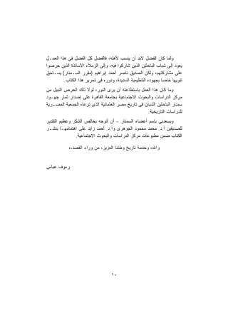 ‫ﻭﻟﻤﺎ ﻜﺎﻥ ﺍﻟﻔﻀل ﻻﺒﺩ ﺃﻥ ﻴﻨﺴﺏ ﻷﻫﻠﻪ، ﻓﺎﻟﻔﻀل ﻜل ﺍﻟﻔﻀل ﻓﻰ ﻫﺫﺍ ﺍﻟﻌﻤـل‬
‫ﻴﻌﻭﺩ ﺇﻟﻰ ﺸﺒﺎﺏ ﺍﻟﺒﺎﺤﺜﻴﻥ ﺍﻟﺫﻴﻥ ﺸﺎﺭﻜﻭﺍ ﻓﻴﻪ، ﻭﺇﻟﻰ ﺍﻟﺯﻤﻼﺀ ﺍﻷﺴﺎﺘﺫﺓ ﺍﻟﺫﻴﻥ ﺤﺭﺼﻭﺍ‬
‫ﻋﻠﻰ ﻤﺸﺎﺭﻜﺘﻬﻡ، ﻭﻟﻜﻥ ﺍﻟﺼﺩﻴﻕ ﻨﺎﺼﺭ ﺃﺤﻤﺩ ﺇﺒﺭﺍﻫﻴﻡ )ﻤﻘﺭﺭ ﺍﻟﺴـﻤﻨﺎﺭ( ﻴﺴـﺘﺤﻕ‬
         ‫ﺘﻨﻭﻴﻬﺎ ﺨﺎﺼﺎ ﺒﺠﻬﻭﺩﻩ ﺍﻟﺘﻨﻅﻴﻤﻴﺔ ﺍﻟﺴﺩﻴﺩﺓ، ﻭﺩﻭﺭﻩ ﻓﻰ ﺘﺤﺭﻴﺭ ﻫﺫﺍ ﺍﻟﻜﺘﺎﺏ.‬
                                                              ‫ﹰ‬    ‫ﹰ‬
‫ﻭﻤﺎ ﻜﺎﻥ ﻫﺫﺍ ﺍﻟﻌﻤل ﺒﺎﺴﺘﻁﺎﻋﺘﻪ ﺃﻥ ﻴﺭﻯ ﺍﻟﻨﻭﺭ، ﻟﻭﻻ ﺫﻟﻙ ﺍﻟﺤﺭﺹ ﺍﻟﻨﺒﻴل ﻤﻥ‬
‫ﻤﺭﻜﺯ ﺍﻟﺩﺭﺍﺴﺎﺕ ﻭﺍﻟﺒﺤﻭﺙ ﺍﻻﺠﺘﻤﺎﻋﻴﺔ ﺒﺠﺎﻤﻌﺔ ﺍﻟﻘﺎﻫﺭﺓ ﻋﻠﻰ ﺇﺼﺩﺍﺭ ﺜﻤﺎﺭ ﺠﻬـﻭﺩ‬
‫ﺴﻤﻨﺎﺭ ﺍﻟﺒﺎﺤﺜﻴﻥ ﺍﻟﺸﺒﺎﻥ ﻓﻰ ﺘﺎﺭﻴﺦ ﻤﺼﺭ ﺍﻟﻌﺜﻤﺎﻨﻴﺔ ﺍﻟﺫﻯ ﺘﺭﻋﺎﻩ ﺍﻟﺠﻤﻌﻴﺔ ﺍﻟﻤﺼـﺭﻴﺔ‬
                                                    ‫ﻟﻠﺩﺭﺍﺴﺎﺕ ﺍﻟﺘﺎﺭﻴﺨﻴﺔ.‬
‫ﻭﻴﺴﻌﺩﻨﻰ ﺒﺎﺴﻡ ﺃﻋﻀﺎﺀ ﺍﻟﺴﻤﻨﺎﺭ – ﺃﻥ ﺃﺘﻭﺠﻪ ﺒﺨﺎﻟﺹ ﺍﻟﺸﻜﺭ ﻭﻋﻅﻴﻡ ﺍﻟﺘﻘﺩﻴﺭ‬
‫ﻟﻠﺼﺩﻴﻘﻴﻥ ﺃ.ﺩ. ﻤﺤﻤﺩ ﻤﺤﻤﻭﺩ ﺍﻟﺠﻭﻫﺭﻯ ﻭﺃ.ﺩ. ﺃﺤﻤﺩ ﺯﺍﻴﺩ ﻋﻠﻰ ﺍﻫﺘﻤﺎﻤﻬـﺎ ﺒﻨﺸـﺭ‬
               ‫ﺍﻟﻜﺘﺎﺏ ﻀﻤﻥ ﻤﻁﺒﻭﻋﺎﺕ ﻤﺭﻜﺯ ﺍﻟﺩﺭﺍﺴﺎﺕ ﻭﺍﻟﺒﺤﻭﺙ ﺍﻻﺠﺘﻤﺎﻋﻴﺔ.‬

            ‫ﻭﺍﷲ، ﻭﺨﺩﻤﺔ ﺘﺎﺭﻴﺦ ﻭﻁﻨﻨﺎ ﺍﻟﻌﺯﻴﺯ، ﻤﻥ ﻭﺭﺍﺀ ﺍﻟﻘﺼﺩ،،‬


‫ﺭﺀﻭﻑ ﻋﺒﺎﺱ‬




                                  ‫٠١‬
 