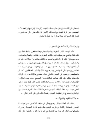 ‫ﺍﻷﺴﻌﺎﺭ ﺍﻟﺘﻰ ﻜﺎﻨﺕ ﺘﺩﻓﻊ ﻋﻥ ﻋﻤﻠﻴﺎﺕ ﻨﻘل ﺍﻟﺤﺒﻭﺏ ) ﺍﻟﺭﺴﺎﻟﺔ ( ﺘﺭﺍﺠﻊ ﻗﻴﻡ ﺍﻟﻌﻤـﻼﺕ‬
‫ﺍﻟﻤﻀﻁﺭﺩ ﻋﺒﺭ ﻓﺘﺭﺓ ﺍﻟﺒﺤﺙ ﻤﻊ ﺜﺒﺎﺕ ﺘﻠﻙ ﺍﻷﺴﻌﺎﺭ ﻓﺈﻥ ﺫﻟﻙ ﻴﻌﻨﻰ –ﺇﻟﻰ ﺤﺩ ﻜﺒﻴـﺭ-‬
                          ‫ﺘﺤﻭل ﺘﻠﻙ ﺍﻟﻌﻤﻠﻴﺔ ﺘﺩﺭﻴﺠﻴﺎ ﺇﻟﻰ ﻟﻭﻥ ﻤﻥ ﺍﻟﺴﺨﺭﺓ ﺍﻟﻜﺎﻤﻠﺔ.‬
                                                     ‫ﹰ‬



                                      ‫ﺭﺍﺒﻌﺎ:- ﺍﻟﻤﻭﻗﻑ ﺍﻟﻌﺎﻡ ﻤﻥ ﺍﻟﺴﺨﺭﺓ :‬
                                                                 ‫ﹰ‬
‫ﻤﺜﻠﻤﺎ ﺘﻨﻭﻋﺕ ﺃﺸﻜﺎل ﺍﻟﺴﺨﺭﺓ ﻭﺩﻭﺍﻓﻌﻬﺎ ﻭﻤﻤﺎﺭﺴﻭﻫﺎ ﺍﻟﻤﻨﺘﻔﻌﻭﻥ ﺒﻬﺎ ﻓﻘﺩ ﺍﻨﻌﻜـﺱ‬
‫ﺫﻟﻙ ﺒﺸﻜل ﻭﺍﻀﺢ ﻋﻠﻰ ﻤﻭﻗﻑ ﺍﻟﺫﻴﻥ ﻁﺎﻟﺘﻬﻡ ﺍﻟﺴﺨﺭﺓ ﻤﻥ ﺍﻟﻔﻼﺤﻴﻥ ﻭﺍﻟﻌﻤﺎل ﻭﺍﻟﺤﺭﻓﻴﻴﻥ‬
‫ﻭﻏﻴﺭﻫﻡ، ﻭﻜﺎﻥ ﻟﺫﻟﻙ ﺃﺜﺭﻩ ﺍﻟﻭﺍﻀﺢ ﻭﺍﻟﺤﺎﺴﻡ ﻓﻰ ﺘﺸﻜﻴل ﻤﻭﻗﻔﻬﻡ ﻤﻥ ﻤﺴﺄﻟﺔ ﺘﺴـﺨﻴﺭﻫﻡ‬
‫ﻭﺍﺴﺘﻐﻼﻟﻬﻡ ﻭﺇﺠﺒﺎﺭﻫﻡ ﻋﻠﻰ ﺫﻟﻙ ﺍﻟﻨﻭﻉ ﻤﻥ ﺍﻟﻌﻤل ﺍﻟﻘﺴﺭﻯ ﻭﻤﺩﻯ ﺘﻘﺒﻠﻬﻡ ﺃﻭ ﻤﻘـﺎﻭﻤﺘﻬﻡ‬
‫ﺃﻭ ﺇﺫﻋﺎﻨﻬﻡ، ﻭﻗﺩ ﺃﺴﻬﻡ ﻤﻭﻗﻑ ﺍﻟﻤﻤﺎﺭﺴـﻴﻥ ﻟﻠﺴـﺨﺭﺓ ﻭﺍﻟﻔﺎﺭﻀـﻴﻥ ﻟﻬـﺎ ﻭﻤﻭﻗـﻑ‬
‫ﺍﻟﻤﺘﻀﺭﺭﻴﻥ ﻤﻨﻬﺎ ﻋﻠﻰ ﺍﻟﺴﻭﺍﺀ ﻓﻰ ﺭﺴﻡ ﺼﻭﺭﺓ ﻟﺸﻜل ﻭﺃﺴﻠﻭﺏ ﺍﻟﻌﻼﻗﺔ ﺒﻴﻥ ﺍﻟﺤﻜـﺎﻡ‬
‫ﻭﺍﻟﻤﺤﻜﻭﻤﻴﻥ ﻓﻰ ﻤﺼﺭ ﻓﻰ ﺍﻟﻌﺼﺭ ﺍﻟﻌﺜﻤﺎﻨﻲ ﺒﺸﻜل ﻋﺎﻡ، ﻤﻊ ﻤﺎ ﻟﺫﻟﻙ ﻤـﻥ ﺘـﺄﺜﻴﺭﺍﺕ‬
‫ﻭﺘﺩﺍﻋﻴﺎﺕ ﻤﺨﺘﻠﻔﺔ ﻋﻠﻰ ﺸﺘﻰ ﺠﻭﺍﻨﺏ ﺍﻟﻌﻼﻗﺎﺕ ﺒـﻴﻥ ﺍﻟﺠﻤﻴـﻊ ﺒـﺩﺀﺍ ﻤـﻥ ﺍﻟﻌﻼﻗـﺔ‬
            ‫ﹰ‬
‫ﺍﻻﻗﺘﺼﺎﺩﻴﺔ ﻭﺍﻻﺠﺘﻤﺎﻋﻴﺔ ﻭﺍﻹﺩﺍﺭﻴﺔ ﻭﻤﺭﻭﺭﺍ ﺒﺎﻟﻌﻼﻗﺎﺕ ﺍﻟﻨﻔﺴﻴﺔ ﺍﻟﺘﻰ ﻜﺎﻨﺕ ﺫﺍﺕ ﺘـﺄﺜﻴﺭ‬
                                      ‫ﹰ‬
‫ﻜﺒﻴﺭ ﻓﻴﻤﺎ ﺸﺎﻉ ﻤﻥ ﺼﻭﺭﺓ ﻟﻠﻤﺠﺘﻤﻊ ﺍﻟﻤﺼﺭﻯ ﻓﻰ ﻓﺘﺭﺓ ﺍﻟﺩﺭﺍﺴﺔ ﻭﻫﻭ ﻤﺎ ﺴﻭﻑ ﻨﻔـﺭﺩ‬
‫ﻟﻪ ﻓﻲ ﺤﻴﻨﻪ، ﻭﻗﺩ ﺍﺘﺨﺫ ﺍﻟﻤﻭﻗﻑ ﺍﻟﻌﺎﻡ ﻤﻥ ﺍﻟﺴﺨﺭﺓ ﺃﺸﻜﺎﻻ ﻤﺨﺘﻠﻔـﺔ ﺘﺭﺍﻭﺤـﺕ ﺒـﻴﻥ‬
   ‫ﺍﻹﺫﻋﺎﻥ ﻭﺍﻟﺨﻀﻭﻉ ﺇﻟﻰ ﺍﻟﻤﻘﺎﻭﻤﺔ ﺍﻟﻌﻨﻴﻔﺔ، ﻭﺘﻔﺼﻴل ﺫﻟﻙ ﻴﺄﺘﻰ ﻋﻠﻰ ﺍﻟﻨﺤﻭ ﺍﻟﺘﺎﻟﻰ :-‬

                                              ‫- ﺤﺎﻻﺕ ﺍﻟﺘﻔﻬﻡ ﻭﺍﻟﻘﺒﻭل :-‬
‫ﺘﻤﺜﻠﺕ ﺘﻠﻙ ﺍﻟﺤﺎﻻﺕ ﺒﺸﻜل ﻭﺍﻀﺢ ﻭﺠﻠﻰ ﻓﻰ ﻤﻭﻗﻑ ﺍﻟﻔﻼﺤـﻴﻥ ﻤـﻥ ﺤﺭﺍﺴـﺔ‬
‫ﺍﻟﺠﺴﻭﺭ ﺍﻟﺴﻠﻁﺎﻨﻴﺔ ﻭﺍﻟﺒﻠﺩﻴﺔ ﻓﻰ ﻓﺘﺭﺍﺕ ﺍﻟﻔﻴﻀﺎﻥ ﻭﻗﻴـﺎﻤﻬﻡ ﺒﺘﻠـﻙ ﺍﻟﻤﻬﻤـﺔ ﻭﺇﺠـﺭﺍﺀ‬
‫ﻤﻨﺎﻭﺒﺎﺘﻬﺎ ﺒﻴﻥ ﺃﻫﺎﻟﻰ ﻜل ﻗﺭﻴﺔ ﻓﻴﻤﺎ ﺘﻔﺎﻫﻤﺕ ﻤﻊ ﻏﻴﺭﻫﺎ ﻤﻥ ﺍﻟﻘﺭﻯ ﻭﺍﻟﻘﺎﺌﻤﻴﻥ ﻋﻠﻰ ﺫﻟﻙ‬


                                   ‫٦١١‬
 