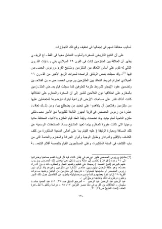 ‫ﺃﺴﺎﻟﻴﺏ ﻤﺨﺘﻠﻔﺔ ﺘﺴﻬﻡ ﻓﻰ ﺇﺠﻤﺎﻟﻬﺎ ﻓﻰ ﺘﺨﻔﻴﻑ ﻭﻗﻊ ﺘﻠﻙ ﺍﻟﺘﺠﺎﻭﺯﺍﺕ.‬

‫ﻋﻠﻰ ﺃﻥ ﺍﻟﺘﺘﺒﻊ ﺍﻟﺘﺎﺭﻴﺨﻲ ﻟﻠﺴﺨﺭﺓ ﻭﺃﺴﻠﻭﺏ ﺍﻟﺘﻌﺎﻤل ﻤﻌﻬﺎ ﻓﻰ ﺍﻟﻘﻁـﺎﻉ ﺍﻟﺭﻴﻔـﻲ‬
‫ﻴﻅﻬﺭ ﺃﻥ ﺍﻟﻌﻼﻗﺔ ﺒﻴﻥ ﺍﻟﻤﻠﺘﺯﻤﻴﻥ ﻜﺎﻨﺕ ﻓﻰ ﺍﻟﻘﺭﻥ ٦١ ﺍﻟﻤﻴﻼﺩﻱ ﻭﻓﻲ ﺒـﺩﺍﻴﺎﺕ ﺍﻟﻘـﺭﻥ‬
‫ﺍﻟﺘﺎﻟﻲ ﻟﻪ ﺘﻘﻭﻡ ﻋﻠﻰ ﺃﺴﺎﺱ ﺍﻟﺘﻌﺎﻗﺩ ﺒﻴﻥ ﺍﻟﻤﻠﺘﺯﻤﻴﻥ ﻭﻤﺸﺎﻴﺦ ﺍﻟﻘﺭﻯ ﻭﺭﺀﻭﺱ ﺍﻟﺤﺼـﺹ‬
‫ﻓﻴﻬﺎ )١(، ﻭﻗﺩ ﺴﺠﻠﺕ ﺒﻌﺽ ﺍﻟﻭﺜﺎﺌﻕ ﺍﻟﺭﺍﺼﺩﺓ ﻟﺴﻨﻭﺍﺕ ﺍﻟﺭﺒﻊ ﺍﻷﺨﻴﺭ ﻤﻥ ﺍﻟﻘـﺭﻥ ٦١‬
‫ﺍﻟﻤﻴﻼﺩﻱ ﺍﺤﺘﺭﺍﻡ ﺸﺭﻭﻁ ﺍﻟﺘﻌﺎﻗﺩ ﻴﻴﻥ ﺍﻟﻤﻠﺘﺯﻤﻴﻥ ﻭﺭﺀﻭﺱ ﺍﻟﺤﺼـﺹ ﻤـﻥ ﺍﻟﻔﻼﺤـﻴﻥ‬
‫ﻭﺘﻀﻤﻴﻥ ﻋﻘﻭﺩ ﺍﻹﻴﺠﺎﺭ ﻟﺸﺭﻭﻁ ﻤﻠﺯﻤﺔ ﻟﻠﻁﺭﻓﻴﻥ ﻜﻤﺎ ﺴﺠﻠﺕ ﻗﻴﺎﻡ ﺒﻌـﺽ ﺍﻟﻤﻠﺘـﺯﻤﻴﻥ‬
‫ﺒﺎﻟﻤﻐﺎﺭﻡ ﻋﻠﻰ ﺍﺨﺘﻼﻓﻬﺎ ﺩﻭﻥ ﺍﻟﻔﻼﺤﻴﻥ ﻟﺘﺸﻴﺭ ﺇﻟﻰ ﺃﻥ ﺍﻟﺴﺨﺭﺓ ﻭﺍﻟﻤﻐﺎﺭﻡ ﻋﻠﻰ ﺍﺨﺘﻼﻓﻬﺎ‬
‫ﻜﺎﻨﺕ ﺁﻨﺫﺍﻙ ﺘﻘﺩﺭ ﻋﻠﻰ ﻤﺴﺎﺤﺎﺕ ﺍﻷﺭﺽ ﺍﻟﺯﺭﺍﻋﻴﺔ ﻟﻴﺘﺭﻙ ﻓﺎﺭﻀﻭﻫﺎ ﻟﻠﻤﺘﻌﺎﻤﻠﻴﻥ ﻋﻠﻴﻬﺎ‬
‫ﻤﻥ ﻤﻠﺘﺯﻤﻴﻥ ﻭﻓﻼﺤﻴﻥ ﺃﻥ ﻴﺘﻔﺎﻫﻤﻭﺍ ﻋﻠﻰ ﺘﺤﺩﻴﺩ ﻤﻥ ﻴﻀﻁﻠﻊ ﺒﻬﺎ، ﻭﻤﻥ ﺫﻟـﻙ ﺘﻌﺎﻗـﺩ‬
‫ﻋﺸﺭﺓ ﻤﻥ ﺭﺀﻭﺱ ﺍﻟﺤﺼﺹ ﻓﻰ ﻗﺭﻴﺔ ﺃﺠﻬﻭﺭ ﺍﻟﺘﺎﺒﻌﺔ ﻟﻠﻘﻠﻴﻭﺒﻴﺔ ﻤﻊ ﺍﻷﻤﻴﺭ ﻤﺼـﻁﻔﻰ‬
‫ﻤﻠﺘﺯﻡ ﺍﻟﻨﺎﺤﻴﺔ ﻟﻌﺎﻡ ﺠﺩﻴﺩ ﻭﻗﺩ ﺘﻀﻤﻨﺕ ﻭﺜﻴﻘﺔ ﺍﻟﻌﻘﺩ ﻗﻴﺎﻡ ﺍﻟﻤﻠﺘﺯﻡ ﺒﺎﻷﻋﺒﺎﺀ ﺍﻟﻤﺨﺘﻠﻔﺔ ﻤﺎﺩﻴﺎ‬
‫ﹰ‬
‫ﻭﻋﻴﻨﻴﺎ ﺍﻟﺘﻰ ﻜﺎﻨﺕ ﻤﻘﺭﺭﺓ ﻜﻤﻐﺎﺭﻡ ﺒﻴﻨﻤﺎ ﺘﻌﻬﺩ ﺍﻟﻤﺸﺎﻴﺦ ﺒﺴﺩﺍﺩ ﺍﻟﻤﺴﺘﺤﻘﺎﺕ ﺍﻟﺭﺴﻤﻴﺔ ﻋﻥ‬
                                                                     ‫ﹰ‬
‫ﺘﻠﻙ ﺍﻟﻤﺴﺎﻓﺔ ﻭﺒﻌﺒﺎﺭﺓ ﺍﻟﻭﺜﻴﻘﺔ ) ﻋﻠﻴﻪ ﺍﻟﻘﻴﺎﻡ ﺒﻤﺎ ﻋﻠﻰ ﺃﻫﺎﻟﻰ ﺍﻟﻨﺎﺤﻴﺔ ﺍﻟﻤﺫﻜﻭﺭﺓ ﻤﻥ ﻜﻠﻑ‬
‫ﺍﻟﻜﺸﺎﻑ ﺒﺎﻹﻗﻠﻴﻡ ﻭﺍﻟﺩﻭﺍﺩﺍﺭ ﻭﻤﻘﺎﺒل ﺍﻟﻭﺠﺒﺔ ﻭﺃﻨﻭﺍﺭ ﺍﻟﺠﺭﺍﻓﺔ ﻭﺍﻟﻤﻐﺎﺭﻡ ﻭﺍﻟﺨﺩﻤﺔ ﺍﻟﺘﻰ ﻤﻥ‬
‫ﺒﺎﺏ ﺍﻟﻜﺸﻑ ﻓﻰ ﺍﻟﺴﻨﺔ ﺍﻟﻤﺫﻜﻭﺭﺓ، ﻭﻋﻠﻰ ﺍﻟﻤﺴﺘﺄﺠﺭﻴﻥ ﺍﻟﻘﻴﺎﻡ ﺒﺎﻟﺨﻤﺴﺔ ﺃﻗﻼﻡ ﺍﻟﺘﺎﺒﻌــﺔ‬


‫)١( ﻤﺸﺎﻴﺦ ﻭﺭﺅﻭﺱ ﺍﻟﺤﺼﺹ ﻅﻬﺭ ﺩﻭﺭﻫﻡ ﻓﻰ ﺇﻁﺎﺭ ﻜﺎﻨﺕ ﻓﻴﻪ ﻜل ﻗﺭﻴﺔ ﺘﻨﻘﺴﻡ ﻤﺴﺎﺤﻴﺎ ﻭﻀﺭﺍﺌﺒﻴﺎ‬
‫ﹰ‬
‫ﺇﻟﻰ ٤٢ ﻭﺤﺩﺓ ) ﻗﻴﺭﺍﻁ ( ﺘﺨﺘﺹ ﻜل ﻋﺎﺌﻠﺔ ﻭﻤﻥ ﺘﺩﺍﺨل ﻤﻌﻬﺎ ﺒﺒﻌﺽ ﺘﻠﻙ ﺍﻟﺤﺼﺹ ﻭﻴﻨـﻭﺏ‬
‫ﻋﻨﻬﻡ ﻜﺒﻴﺭﻫﻡ )ﺸﻴﺦ ﺍﻟﺤﺼﺔ ( ﻭﻤﻬﻤﺘﻪ ﻫﻰ ﺘﻨﻅﻴﻡ ﻭﺘﻘﺴﻴﻡ ﺍﻟﻌﻤل ﻭﺍﻟﻤﻁﻠﻭﺒـﺎﺕ ﺒـﻴﻥ ﺃﻓـﺭﺍﺩ‬
‫ﺤﺼﺘﻪ، ﻭﻫﻭ ﺤﻠﻘﺔ ﺍﻟﻭﺼل ﺒﻴﻨﻬﻡ ﻭﺒﻴﻥ ﻋﻨﺎﺼﺭ ﺍﻹﺩﺍﺭﺓ ﻤﻥ ﻤﻠﺘﺯﻤﻴﻥ ﻭﻏﻴﺭﻫﻡ ﻭﻗﺩ ﺘﺯﺍﻴﺩ ﺩﻭﺭ‬
‫ﺭﺅﻭﺱ ﺍﻟﺤﺼﺹ ﺃﻭ ﻤﺸﺎﻴﺨﻬﺎ ﻟﻴﺘﺤﻭﻟﻭﺍ = ﺘﺩﺭﻴﺠﻴﺎ ﺇﻟﻰ ﻤﻠﺘﺯﻤﻴﻥ ﻤﻥ ﺍﻟﺒﺎﻁﻥ ﻭﺘﺸﻬﺩ ﺴـﻨﻭﺍﺕ‬
                                     ‫ﹰ‬
‫ﺍﻟﻘﺭﻴﺔ ٨١ ﺘﺯﺍﻴﺩ ﻨﻔﻭﺫ ﺒﻌﻀﻬﻡ ﻭﺍﺘﺴﺎﻉ ﺩﻭﺭﻩ ﻭﻤﺴﺌﻭﻟﻴﺘﻪ ﻭﻟﻤﺯﻴﺩ ﻤﻥ ﺍﻟﺘﻔﺎﺼﻴل ﺤﻭل ﺫﻟﻙ ﺍﻟﺩﻭﺭ‬
                                          ‫ﻭﺘﻁﻭﺭﻩ ﻭﻅﺭﻭﻑ ﺫﻟﻙ ﻭﻨﺘﺎﺌﺠﻪ ﻴﺭﺠﻊ ﺇﻟﻰ :-‬
‫ﻋﺒﺩ ﺍﻟﺭﺤﻴﻡ ﻋﺒﺩ ﺍﻟﺭﺤﻤﻥ ﻋﺒﺩ ﺍﻟﺭﺤﻴﻡ – ﺍﻟﻤﺭﺠﻊ ﺍﻟﺴﺎﺒﻕ ﺼـ٦٣: ١٤؛ ﻋﺒﺩ ﺍﻟﺤﻤﻴﺩ ﺤﺎﻤـﺩ‬
‫ﺴﻠﻴﻤﺎﻥ – ﺍﻟﻌﻼﻗﺎﺕ ﻴﻥ ﺍﻟﻘﺭﻯ ﻓﻰ ﺩﻟﺘﺎ ﻤﺼﺭ ﺍﻟﻘﺭﻨﻴﻥ ٧١، ٨١ – ﺩﺭﺍﺴﺔ ﻭﺜﺎﺌﻘﻴـﺔ ﻟﻅـﺎﻫﺭﺓ‬
                                                   ‫ﺍﻟﻌﻨﻑ )ﺘﺤﺕ ﺍﻟﻁﺒﻊ( ﺹ٤٧: ١٩.‬

                                      ‫٠٢١‬
 