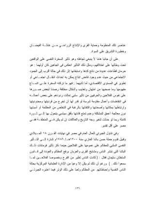 ‫ﻋﻨﺎﺼﺭ ﺘﻠﻙ ﺍﻟﻤﻨﻅﻭﻤﺔ ﻭﺤﻤﺎﻴﺔ ﺍﻟﻘﺭﻯ ﻭﺍﻹﻨﺘﺎﺝ ﺍﻟﺯﺭﺍﻋـﻲ ﻤـﻥ ﻏﺎﺌﻠـﺔ ﺍﻟﻔﻴﻀـﺎﻥ‬
                                                ‫ﻭﺨﻁﻭﺭﺓ ﺍﻟﺘﺸﺭﻴﻕ ﻋﻠﻰ ﺍﻟﺴﻭﺍﺩ.‬

‫ﻋﻠﻰ ﺃﻥ ﺠﺎﻨﺒﺎ ﻫﺎﻤﺎ ﻻ ﻴﻨﺒﻐﻲ ﺘﺠﺎﻫﻠﻪ ﻭﻫﻭ ﺘﺄﺜﻴﺭ ﺍﻟﺴﺨﺭﺓ ﺍﻟﻨﻔﺴﻲ ﻋﻠﻰ ﺍﻟﻭﺍﻗﻌﻴﻥ‬
                                                    ‫ﹰ ﹰ‬
‫ﺘﺤﺕ ﻭﻁﺄﺘﻬﺎ ﻋﻠﻰ ﺍﺨﺘﻼﻓﻬﻡ، ﻭﻤﺜل ﺫﻟﻙ ﺍﻟﺘﺄﺜﻴﺭ ﺍﻨﻌﻜﺱ ﻓﻰ ﺍﺘﺠﺎﻫﻴﻥ ﻜﺎﻥ ﺃﻭﻟﻬﻤﺎ : ﻫﻭ‬
‫ﺤﺭﻤﺎﻥ ﻗﻁﺎﻋﺎﺕ ﻋﺩﻴﺩﺓ ﻤﻥ ﻨﺎﺘﺞ ﻜﺩﻫﺎ ﻭﺍﺴﺘﺒﻘﺎﺌﻬﺎ ﺇﺜﺭ ﺫﻟﻙ ﻓﻲ ﺤﺎﻟﺔ ﺃﻗﺭﺏ ﺇﻟﻰ ﺍﻟﺠﻤﻭﺩ‬
‫ﺍﻻﺠﺘﻤﺎﻋﻲ ﻤﻥ ﺤﻴﺙ ﻋﺩﻡ ﻭﺠﻭﺩ ﻓﺎﺌﺽ ﺇﻨﺘﺎﺝ ﻴﻤﻜﻥ ﺒﻪ ﺇﺤﺩﺍﺙ ﺍﻨﺘﻘـﺎل ﺍﺠﺘﻤـﺎﻋﻲ ﺃﻭ‬
‫ﺘﻁﻭﻴﺭ ﻓﻲ ﺍﻟﻤﺴﺘﻭﻯ ﺍﻻﻗﺘﺼﺎﺩﻱ، ﺃﻤﺎ ﺜﺎﻨﻴﻬﻤﺎ : ﻓﻬﻭ ﻤﺎ ﺘﺭﻜﺘﻪ ﺍﻟﺴﺨﺭﺓ ﻋﻠـﻰ ﺍﺘﺴـﺎﻉ‬
‫ﻤﻔﻬﻭﻤﻬﺎ ﻭﻤﺎ ﺼﺤﺒﻬﺎ ﻤﻥ ﺍﻤﺘﻬﺎﻥ ﻭﺘﻌﺫﻴﺏ ﻭﺃﺸﻜﺎل ﻤﺨﺘﻠﻔﺔ ﺭﺼﺩﻨﺎ ﻟﺒﻌﺽ ﺼـﻭﺭﻫﺎ‬
‫ﻋﻠﻰ ﻨﻔﻭﺱ ﺍﻟﻔﻼﺤﻴﻥ ﻭﺍﻟﺤﺭﻓﻴﻴﻥ ﻤﻥ ﺘﺄﺜﻴﺭ ﺴﻠﺒﻲ ﺘﻤﺜﻠﺕ ﺭﺩﻭﺩﻫﻡ ﻋﻠﻰ ﺒﻌﺽ ﺃﻋﻤﺎﻟـﻪ‬
‫ﻓﻰ ﺍﻨﺘﻔﺎﻀﺎﺕ ﻭﺃﻋﻤﺎل ﻤﻘﺎﻭﻤﺔ ﺸﺭﺴﺔ ﻟﻭ ﻗﺩﺭ ﻟﻬﺎ ﺃﻥ ﺘﺨﺭﺝ ﻤﻥ ﻓﺭﺩﻴﺘﻬﺎ ﻭﻤﺤﺩﻭﺩﻴﺘﻬﺎ‬
‫ﻭﺍﺭﺘﺒﺎﻁﻬﺎ ﺒﻤﻜﺎﻨﻬﺎ ﻭﺃﺼﺤﺎﺒﻬﺎ ﻭﺍﻜﺘﻔﺎﺌﻬﺎ ﺒﺎﻟﺭﻏﺒﺔ ﻓﻲ ﺍﻟﺘﺨﻠﺹ ﻤﻥ ﺍﻟﻤﻅﻠﻤﺔ ﺃﻭ ﺃﺴﺒﺎﺒﻬﺎ‬
‫ﺩﻭﻥ ﻤﻌﺎﻟﺠﺔ ﺃﻋﻤﻕ ﻟﻠﻤﺸﻜﻠﺔ ﻭﻋﺩﻡ ﺘﻤﺘﻊ ﻗﺎﺩﺘﻬﺎ ﺒﺄﻓﻕ ﺴﻴﺎﺴﻲ ﻴﺘﺤﻭل ﺒﻬﺎ ﺇﻟـﻰ ﺜـﻭﺭﺓ‬
‫ﻜﺎﻤﻠﺔ ﺭﺒﻤﺎ ﻟﻭ ﺤﺩﺜﺕ ﻟﺘﻐﻴﺭ ﻭﺠﻪ ﺍﻟﺘﺎﺭﻴﺦ ﻭﺍﻟﻌﻼﻗﺎﺕ ﺇﻥ ﻟﻡ ﻴﻜﻥ ﻓـﻲ ﺍﻟﻤﻨﻁﻘـﺔ ﻓﻔـﻲ‬
                                                        ‫ﻤﺼﺭ ﻋﻠﻰ ﺃﻗل ﺘﻘﺩﻴﺭ.‬

‫ﻭﻓﻲ ﺘﻨﺎﻭل ﺍﻟﺠﺒﺭﺘﻲ ﻟﻠﺤﺎل ﺍﻟﻌﺎﻡ ﻓﻲ ﻤﺼﺭ ﻓﻲ ﻨﻬﺎﻴﺎﺕ ﺍﻟﻘـﺭﻥ ٨١ ﺍﻟﻤـﻴﻼﺩﻱ‬
‫ﻭﻗﺒﻴل ﻗﺩﻭﻡ ﺤﻤﻠﺔ ﺤﺴﻥ ﺒﺎﺸﺎ ﺍﻟﻐﺎﺯﻱ ﺴﻨﺔ ٠٠٢١ﻫـ/ ٦٨٧١ﻡ ﺇﺸﺎﺭﺓ ﺇﻟـﻰ ﺍﻟﺘـﺄﺜﻴﺭ‬
‫ﺍﻟﻨﻔﺴﻰ ﺍﻟﺴﻠﺒﻲ ﻟﻠﻤﻅﺎﻟﻡ ﻋﻠﻰ ﻋﻤﻭﻤﻬﺎ ﻋﻠﻰ ﺍﻟﻔﻼﺤﻴﻥ ﺤﻴﻨﻤﺎ ﺫﻜﺭ ﺘﺄﺜﻴﺭ ﻓﺭﻤﺎﻨﺎﺕ ﺫﻟـﻙ‬
‫ﺍﻟﺒﺎﺸﺎ ﺍﻟﺘﻰ ﺘﺒﺸﺭ ﺍﻟﻨﺎﺱ ﻭﻤﺸﺎﻴﺦ ﺍﻟﻘﺭﻯ ﻭﺍﻟﻌﺭﺒﺎﻥ ﺒﺭﻓﻊ ﺍﻟﻤﻅﺎﻟﻡ ﻭﺍﻟﻌﻭﺩﺓ ﺇﻟﻰ ﻗـﺎﻨﻭﻥ‬
‫ﺍﻟﺴﻠﻁﺎﻥ ﺴﻠﻴﻤﺎﻥ ﻓﻘﺎل : ) ﻜﺎﺩﺕ ﺍﻟﻨﺎﺱ ﺘﻁﻴﺭ ﻤﻥ ﺍﻟﻔﺭﺡ ﻭﺨﺼﻭﺼﺎ ﺍﻟﻔﻼﺤـﻴﻥ ﻟﻤـﺎ‬
              ‫ﹰ‬
‫ﺴﻤﻌﻭﺍ ﺫﻟﻙ.. ( ﻭﺭﻏﻡ ﺃﻥ ﺫﻟﻙ ﻟﻡ ﻴﻜﻥ ﺇﻻ ﻭﻋﻴﺎ ﻤﻥ ﺍﻹﺩﺍﺭﺓ ﺍﻟﻌﺜﻤﺎﻨﻴﺔ ﺍﻟﻤﺭﻜﺯﻴﺔ ﺒﺤﺎﻟﺔ‬
                                   ‫ﹰ‬
‫ﺍﻟﻨﺎﺱ ﺍﻟﻨﻔﺴﻴﺔ ﻭﺇﺤﺒﺎﻁﺎﺘﻬﻡ ﻤﻥ ﺍﻟﻤﻅﺎﻟﻡ ﻭﻟﻌﺒﺎ ﻋﻠﻰ ﺫﻟﻙ ﺍﻟﻭﺘﺭ ﻓﻴﻤﺎ ﺍﻋﺘﺒﺭﻩ ﺍﻟﺠﺒﺭﺘـﻲ‬
                                   ‫ﹰ‬




                                   ‫٦٣١‬
 