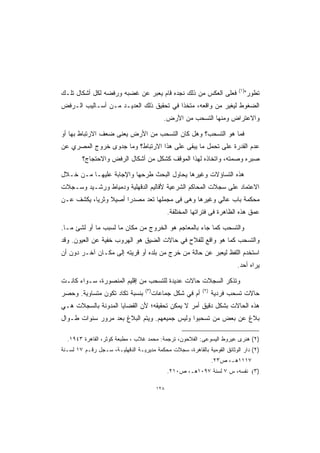 ‫)١(‬
‫ﻓﻌﻠﻰ ﺍﻟﻌﻜﺱ ﻤﻥ ﺫﻟﻙ ﻨﺠﺩﻩ ﻗﺎﻡ ﻴﻌﺒﺭ ﻋﻥ ﻏﻀﺒﻪ ﻭﺭﻓﻀﻪ ﻟﻜل ﺃﺸﻜﺎل ﺘﻠـﻙ‬                     ‫ﺘﻁﻭﺭ"‬
‫ﺍﻟﻀﻐﻭﻁ ﻟﻴﻐﻴﺭ ﻤﻥ ﻭﺍﻗﻌﻪ، ﻤﺘﺨﺫﺍ ﻓﻲ ﺘﺤﻘﻴﻕ ﺫﻟﻙ ﺍﻟﻌﺩﻴـﺩ ﻤـﻥ ﺃﺴـﺎﻟﻴﺏ ﺍﻟـﺭﻓﺽ‬
                                        ‫ﹰ‬
                                            ‫ﻭﺍﻻﻋﺘﺭﺍﺽ ﻭﻤﻨﻬﺎ ﺍﻟﺘﺴﺤﺏ ﻤﻥ ﺍﻷﺭﺽ.‬

‫ﻓﻤﺎ ﻫﻭ ﺍﻟﺘﺴﺤﺏ؟ ﻭﻫل ﻜﺎﻥ ﺍﻟﺘﺴﺤﺏ ﻤﻥ ﺍﻷﺭﺽ ﻴﻌﻨﻰ ﻀﻌﻑ ﺍﻻﺭﺘﺒﺎﻁ ﺒﻬﺎ ﺃﻭ‬
‫ﻋﺩﻡ ﺍﻟﻘﺩﺭﺓ ﻋﻠﻰ ﺘﺤﻤل ﻤﺎ ﻴﺒﻘﻰ ﻋﻠﻰ ﻫﺫﺍ ﺍﻻﺭﺘﺒﺎﻁ؟ ﻭﻤﺎ ﺠﺩﻭﻯ ﺨﺭﻭﺝ ﺍﻟﻤﺼﺭﻱ ﻋﻥ‬
        ‫ﺼﺒﺭﻩ ﻭﺼﻤﺘﻪ، ﻭﺍﺘﺨﺎﺫﻩ ﻟﻬﺫﺍ ﺍﻟﻤﻭﻗﻑ ﻜﺸﻜل ﻤﻥ ﺃﺸﻜﺎل ﺍﻟﺭﻓﺽ ﻭﺍﻻﺤﺘﺠﺎﺝ؟‬

‫ﻫﺫﻩ ﺍﻟﺘﺴﺎﺅﻻﺕ ﻭﻏﻴﺭﻫﺎ ﻴﺤﺎﻭل ﺍﻟﺒﺤﺙ ﻁﺭﺤﻬﺎ ﻭﺍﻹﺠﺎﺒﺔ ﻋﻠﻴﻬـﺎ ﻤـﻥ ﺨـﻼل‬
‫ﺍﻻﻋﺘﻤﺎﺩ ﻋﻠﻰ ﺴﺠﻼﺕ ﺍﻟﻤﺤﺎﻜﻡ ﺍﻟﺸﺭﻋﻴﺔ ﻷﻗﺎﻟﻴﻡ ﺍﻟﺩﻗﻬﻠﻴﺔ ﻭﺩﻤﻴﺎﻁ ﻭﺭﺸـﻴﺩ ﻭﺴـﺠﻼﺕ‬
‫ﻤﺤﻜﻤﺔ ﺒﺎﺏ ﻋﺎﻟﻲ ﻭﻏﻴﺭﻫﺎ ﻭﻫﻰ ﻓﻰ ﻤﺠﻤﻠﻬﺎ ﺘﻌﺩ ﻤﺼﺩﺭﺍ ﺃﺼﻴﻼ ﻭﺜﺭﻴﹰ، ﻴﻜﺸﻑ ﻋـﻥ‬
          ‫ﺎ‬     ‫ﹰ‬    ‫ﹰ‬
                                               ‫ﻋﻤﻕ ﻫﺫﻩ ﺍﻟﻅﺎﻫﺭﺓ ﻓﻰ ﻓﺘﺭﺍﺘﻬﺎ ﺍﻟﻤﺨﺘﻠﻔﺔ.‬

‫ﻭﺍﻟﺘﺴﺤﺏ ﻜﻤﺎ ﺠﺎﺀ ﺒﺎﻟﻤﻌﺎﺠﻡ ﻫﻭ ﺍﻟﺨﺭﻭﺝ ﻤﻥ ﻤﻜﺎﻥ ﻤﺎ ﻟﺴﺒﺏ ﻤﺎ ﺃﻭ ﻟﺸﺊ ﻤـﺎ.‬
‫ﻭﺍﻟﺘﺴﺤﺏ ﻜﻤﺎ ﻫﻭ ﻭﺍﻗﻊ ﻟﻠﻔﻼﺡ ﻓﻲ ﺤﺎﻻﺕ ﺍﻟﻀﻴﻕ ﻫﻭ ﺍﻟﻬﺭﻭﺏ ﺨﻔﻴﺔ ﻋﻥ ﺍﻟﻌﻴﻭﻥ. ﻭﻗﺩ‬
‫ﺍﺴﺘﺨﺩﻡ ﺍﻟﻠﻔﻅ ﻟﻴﻌﺒﺭ ﻋﻥ ﺤﺎﻟﺔ ﻤﻥ ﺨﺭﺝ ﻤﻥ ﺒﻠﺩﻩ ﺃﻭ ﻗﺭﻴﺘﻪ ﺇﻟﻰ ﻤﻜـﺎﻥ ﺁﺨـﺭ ﺩﻭﻥ ﺃﻥ‬
                                                                          ‫ﻴﺭﺍﻩ ﺃﺤﺩ.‬

‫ﻭﺘﺫﻜﺭ ﺍﻟﺴﺠﻼﺕ ﺤﺎﻻﺕ ﻋﺩﻴﺩﺓ ﻟﻠﺘﺴﺤﺏ ﻤﻥ ﺇﻗﻠﻴﻡ ﺍﻟﻤﻨﺼﻭﺭﺓ، ﺴـﻭﺍﺀ ﻜﺎﻨـﺕ‬
                                  ‫)٣(‬                       ‫)٢(‬
‫ﺒﻨﺴﺒﺔ ﺘﻜﺎﺩ ﺘﻜﻭﻥ ﻤﺘﺴﺎﻭﻴﺔ. ﻭﺤﺼﺭ‬           ‫ﺃﻡ ﻓﻲ ﺸﻜل ﺠﻤﺎﻋﺎﺕ‬          ‫ﺤﺎﻻﺕ ﺘﺴﺤﺏ ﻓﺭﺩﻴﺔ‬
‫ﻫﺫﻩ ﺍﻟﺤﺎﻻﺕ ﺒﺸﻜل ﺩﻗﻴﻕ ﺃﻤﺭ ﻻ ﻴﻤﻜﻥ ﺘﺤﻘﻴﻘﻪ؛ ﻷﻥ ﺍﻟﻘﻀﺎﻴﺎ ﺍﻟﻤﺩﻭﻨﺔ ﺒﺎﻟﺴﺠﻼﺕ ﻫـﻲ‬
‫ﺒﻼﻍ ﻋﻥ ﺒﻌﺽ ﻤﻥ ﺘﺴﺤﺒﻭﺍ ﻭﻟﻴﺱ ﺠﻤﻴﻌﻬﻡ. ﻭﻴﺘﻡ ﺍﻟﺒﻼﻍ ﺒﻌﺩ ﻤﺭﻭﺭ ﺴﻨﻭﺍﺕ ﻁـﻭﺍل‬

  ‫)٢( ﻫﻨﺭﻯ ﻋﻴﺭﻭﻁ ﺍﻟﻴﺴﻭﻋﻰ: ﺍﻟﻔﻼﺤﻭﻥ، ﺘﺭﺠﻤﺔ: ﻤﺤﻤﺩ ﻏﻼﺏ ، ﻤﻁﺒﻌﺔ ﻜﻭﺜﺭ، ﺍﻟﻘﺎﻫﺭﺓ ٣٤٩١.‬
‫)٢( ﺩﺍﺭ ﺍﻟﻭﺜﺎﺌﻕ ﺍﻟﻘﻭﻤﻴﺔ ﺒﺎﻟﻘﺎﻫﺭﺓ، ﺴﺠﻼﺕ ﻤﺤﻜﻤﺔ ﻤﺩﻴﺭﻴـﺔ ﺍﻟﺩﻗﻬﻠﻴـﺔ، ﺴـﺠل ﺭﻗـﻡ ٧١ ﻟﺴـﻨﺔ‬
                                                                  ‫٧١١١ﻫـ، ﺹ٣٢.‬
                                               ‫)٣( ﻨﻔﺴﻪ، ﺱ ٧ ﻟﺴﻨﺔ ٧٩٠١ﻫـ، ﺹ٠١٢.‬

                                         ‫٨٢١‬
 