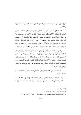 ‫"ﺒﺭﺝ ﺍﻟﻨﻭﺭ ﺍﻟﻌﺭﺏ" ﻋﻥ ﺘﺴﺤﺏ ﻤﺠﻤﻭﻋﺔ ﻤﻥ ﺃﻫـﺎﻟﻲ ﺍﻟﻨﺎﺤﻴـﺔ ﺇﻟـﻰ "ﺍﻟﺴـﻨﺒﻼﻭﻴﻥ"‬
                                                                          ‫ﻭﻫﻜﺫﺍ...‬

‫ﻫﺫﺍ ﺇﺫﺍ ﻜﺎﻥ ﺍﻟﺘﺴﺤﺏ ﺩﺍﺨﻠﻴﹰ، ﺃﻤﺎ ﺇﺫﺍ ﻜﺎﻥ ﺨﺎﺭﺝ ﺤﺩﻭﺩ ﺍﻹﻗﻠﻴﻡ، ﻓﺘﻌﺩﺩﺕ ﻤﻨﺎﻁﻕ‬
                                            ‫ﺎ‬
‫ﺍﻟﺠﺫﺏ ﺇﻟﻰ ﻤﺨﺘﻠﻑ ﺍﻷﻗﺎﻟﻴﻡ، ﻤﺜﻠﻤﺎ ﺘﻌﺩﺩﺕ ﻤﻨﺎﻁﻕ ﺍﻟﻁﺭﻑ ﺒﺎﻹﻗﻠﻴﻡ. ﻜﺄﻥ ﻨﺠﺩ ﻤﺠﻤﻭﻋﺔ‬
          ‫)١(‬
‫ﺃﻭ ﺘﺴﺤﺏ‬         ‫ﻤﻥ ﺃﻫﺎﻟﻲ ﻨﺎﺤﻴﺔ ﺍﻟﺒﺭﻤﻭﻥ ﺒﺎﻟﺩﻗﻬﻠﻴﺔ ﻗﺩ ﺘﺴﺤﺒﻭﺍ ﺇﻟﻰ ﻨﺎﺤﻴﺔ "ﺒﻁﺎ" ﺒﺎﻟﻐﺭﺒﻴﺔ‬
                                         ‫)٢(‬
‫ﻭﻫﻜﺫﺍ... ﺇﻻ ﺃﻥ ﺃﻜﺜﺭ ﺍﻟﻤﻨـﺎﻁﻕ ﺠـﺫﺒﺎ‬
‫ﹰ‬                                              ‫ﺃﺤﺩ ﺃﻫﺎﻟﻲ ﻤﺩﻴﻨﺔ ﺍﻟﻤﻨﺼﻭﺭﺓ ﺇﻟﻰ ﺍﻟﺼﻌﻴﺩ‬
‫ﻟﻤﺘﺴﺤﺒﻰ ﺍﻟﺩﻗﻬﻠﻴﺔ ﻜﺎﻥ ﺜﻐﺭ ﺩﻤﻴﺎﻁ)٣(، ﻭﺴﺠﻼﺕ ﻤﺤﺎﻜﻡ ﺍﻹﻗﻠﻴﻤﻴﻥ )ﺍﻟﺩﻗﻬﻠﻴﺔ ﻭﺩﻤﻴـﺎﻁ(‬
‫ﺫﺍﺨﺭﺓ ﺒﺘﺴﺠﻴل ﻋﺸﺭﺍﺕ ﺤﺎﻻﺕ ﺍﻟﺘﺴﺤﺏ ﻤﻥ ﻤﺨﺘﻠﻑ ﻨﻭﺍﺤﻲ ﺍﻟﺩﻗﻬﻠﻴﺔ ﺇﻟﻰ ﺜﻐﺭ ﺩﻤﻴﺎﻁ.‬

‫ﻭﻗﺩ ﻴﺭﺠﻊ ﺫﻟﻙ ﻟﺘﺠﺎﻭﺭ ﺍﻹﻗﻠﻴﻤﻴﻥ، ﻭﺇﻟﻰ ﺃﻫﻤﻴﺔ ﺍﻟﺜﻐﻭﺭ ﺤﻴﺙ ﺍﻟﻌﻤل ﺒﺎﻟﺘﺠﺎﺭﺓ، ﺃﻭ‬
‫ﺍﻟﻤﻼﺤﺔ، ﺃﻭ ﻏﻴﺭﻩ ﻤﻥ ﺍﻟﺤﺭﻑ ﺍﻟﺒﻌﻴﺩﺓ ﻋﻥ ﺍﻟﺯﺭﺍﻋـﺔ ﻭﺃﻋﻤﺎﻟﻬـﺎ. ﺤﻴـﺙ ﺇﻥ ﻤﻌﻅـﻡ‬
‫ﺍﻟﻤﺘﺴﺤﺒﻴﻥ ﻜﺎﻨﻭﺍ ﻤﻤﻥ ﻴﻌﻤﻠﻭﻥ ﺒﺎﻟﺯﺭﺍﻋﺔ. ﻓﺭﻏﻡ ﺃﻥ ﺍﻟﺴﺠﻼﺕ ﻗـﺩ ﺫﻜـﺭﺕ ﺤـﺎﻻﺕ‬
‫ﺘﺴﺤﺏ ﻟﺼﻴﺎﺩ، ﺃﻭ ﻁﺤﺎﻥ، ﺇﻻ ﺃﻥ ﻫﺫﻩ ﺍﻟﺤﺎﻻﺕ ﻜﺎﻨﺕ ﻗﻠﻴﻠﺔ، ﻭﺍﻟﻨﺴـﺒﺔ ﺍﻟﻐﺎﻟﺒـﺔ ﻤـﻥ‬
‫ﺍﻟﻤﺘﺴﺤﺒﻴﻥ ﻜﺎﻨﺕ ﻤﻥ ﺍﻟﻔﻼﺤﻴﻥ، ﻭﻜﺎﻥ ﺃﻫﻡ ﺃﻫﺩﺍﻓﻬﻡ ﺒﻌﺩ ﺨﺭﻭﺠﻬﻡ ﻤﻥ ﺒﻠﺩﻫﻡ ﻫﻭ ﺘﻐﻴﻴﺭ‬
                                                           ‫ﺤﺭﻓﺘﻬﻡ ﺒﻌﻴﺩﺍ ﻋﻥ ﺍﻟﻔﻼﺤﺔ.‬
                                                                      ‫ﹰ‬

‫ﺃﻤﺎ ﺍﻷﺴﺒﺎﺏ ﺍﻟﺘﻲ ﺩﻓﻌﺕ ﺒﺎﻟﻔﻼﺡ ﺇﻟﻰ ﺫﻟﻙ ﻓﻬﻲ ﻤﺘﻌﺩﺩﺓ، ﻭﻴﻤﻜﻥ ﺘﻠﺨﻴﺼﻬﺎ ﻓـﻲ‬
                                                                     ‫ﻨﻘﺎﻁ ﺃﻫﻤﻬﻤﺎ :‬

‫١- ﺯﻴﺎﺩﺓ ﺍﻟﻀﺭﺍﺌﺏ ﻭﺘﻨﻭﻋﻬﺎ: ﻜﺜﻴﺭﺍ ﻤﺎ ﻜﺎﻥ ﻴﺘﻌﺭﺽ ﺍﻟﻔﻼﺡ ﻷﻨﻭﺍﻉ ﻤﺨﺘﻠﻔـﺔ ﻤـﻥ‬
                                     ‫ﹰ‬
‫ﺍﻟﻀﺭﺍﺌﺏ ﺍﻟﺘﻲ ﺃﺨﺫﺕ ﺃﺴﻤﺎﺀ ﺸﺘﻰ ﻤﺜل ﺒﻴﺎﺘﺎﺕ، ﺭﻜﺒـﺎﺕ، ﺩﻓﻨـﺎﺕ، ﺘﺴـﺎﻭﻴﻑ،‬



                                                                     ‫)١( ﻨﻔﺱ ﺍﻟﺴﺠل‬
                                                ‫)٢( ﻨﻔﺱ ﺍﻷﺭﺸﻴﻑ، ﺴﺠل ﺭﻗﻡ ٧١، ﺹ٣٢.‬
        ‫)٣( ﺴﺠﻼﺕ ﻤﺤﻜﻤﺔ ﺩﻤﻴﺎﻁ، ﺇﺸﻬﺎﺩﺍﺕ ﺤﻤﺭﺍﺀ، ﺴﺠل ﺭﻗﻡ ٠٥ ﻟﺴﻨﺔ ١٢٠١ﻫـ، ﺹ٤٤.‬

                                         ‫٠٣١‬
 