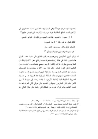 ‫ﺘﺤﻀﻴﺭﺍﺕ ﻭﺴﺨﺭﺓ ﻭﻏﻴﺭﻩ)١(، ﻭﻓﻲ ﺍﻟﻨﻬﺎﻴﺔ ﻴﺠﺩ ﺍﻟﻔﻼﺤﻭﻥ ﺃﻨﻔﺴﻬﻡ ﻤﻀﻁﺭﻴﻥ ﺇﻟﻰ‬
 ‫)٢(.‬
        ‫ﺍﻹﺫﻋﺎﻥ ﻟﺴﺩﺍﺩ ﺍﻟﻤﺒﺎﻟﻎ ﺍﻟﻤﻁﻠﻭﺒﺔ ﺨﻭﻓﺎ ﻤﻥ ﺯﻴﺎﺩﺓ ﺍﻹﺘﺎﻭﺍﺕ ﺍﻟﺘﻲ ﺘﻔﺭﺽ ﻋﻠﻴﻬﻡ‬
                                         ‫ﹰ‬

  ‫ﺃﻭ ﺃﻥ ﻴﻬﺠﺭﻭﺍ ﺃﺭﺍﻀﻴﻬﻡ ﻭﻴﻔﺎﺭﻗﻭﻥ ﺃﻫﻠﻬﻡ ﻭﻓﻲ ﺫﻟﻙ ﻗﺎل ﺍﻟﺸﺎﻋﺭ ﺍﻟﺸﻌﺒﻲ:‬

                                     ‫ﻗﺎﻟﺕ ﺘﺴﺎﻓﺭ ﻴﺎ ﻓﺘﻰ ﻭﺘﻔﺎﺭﻕ ﺍﻟﻭﺠﻪ ﺍﻟﺤﺴـﻥ‬

                                      ‫ﻓﺄﺠﺒﺘﻬﺎ ﺒﺘﺫﻟل ﻭﺍﻟﻘﻠــﺏ ﻴﻌﻠﻭﻩ ﺍﻟﺸﺠــﻥ‬
                                     ‫)٣(‬
                                           ‫ﻫﻡ ﺍﻟﻤﻌﻴﺸﺔ ﻓﺭﻗﺕ ﺒﻴﻥ ﺍﻷﺤﺒﺔ ﻭﺍﻟﻭﻁﻥ‬

‫٢- ﺘﺭﺍﻜﻡ ﺍﻟﺩﻴﻭﻥ ﻟﻠﻤﻠﺘﺯﻤﻴﻥ ﻭﻏﻴﺭﻫﻡ: ﻭﻋﺩﻡ ﻗﺩﺭﺓ ﺍﻟﻔﻼﺡ ﻋﻠﻰ ﺩﻓﻌﻬﺎ ﺨﺎﺼـﺔ ﻭﺃﻥ‬
‫ﻫﺫﻩ ﺍﻟﺩﻴﻭﻥ ﻜﺎﻨﺕ ﻓﻲ ﺤﺎﻟﺔ ﺯﻴﺎﺩﺓ ﻤﺴﺘﻤﺭﺓ ﺒﺴﺒﺏ ﺍﺭﺘﻔﺎﻉ ﺴﻌﺭ ﺍﻻﻟﺘـﺯﺍﻡ ﻓﻜـﺎﻥ‬
‫ﺍﻟﻤﻠﺘﺯﻡ، ﻴﺩﻓﻊ ﺤﻠﻭﺍﻥ ﺍﻟﺘﺯﺍﻤﻪ )ﺍﻟﺜﻤﻥ( ﺜﻡ ﻴﻌﻭﺩ ﻴﺠﻤﻊ ﺃﻀﻌﺎﻑ ﻤـﺎ ﺩﻓﻌـﻪ ﻤـﻥ‬
‫ﺍﻟﻔﻼﺤﻴﻥ؛ ﻓﻔﻲ ﺍﻟﻘﺭﻥ ﺍﻟﺴﺎﺩﺱ ﻋﺸﺭ ﻜﺎﻥ ﺴﻌﺭ ﺍﻻﻟﺘﺯﺍﻡ ﻤﺤﺩﺩ ﺒﺴـﺘﺔ ﺃﻀـﻌﺎﻑ‬
‫ﻭﻨﺼﻑ ﻤﻥ ﺍﻟﻔﺎﺌﺽ ﺍﻟﺴﻨﻭﻱ، ﺯﺍﺩ ﻤﻊ ﺒﺩﺍﻴﺔ ﺍﻟﻘﺭﻥ ﺍﻟﺴﺎﺒﻊ ﻋﺸـﺭ ﺇﻟـﻰ ﺜﻤﺎﻨﻴـﺔ‬
‫ﺃﻀﻌﺎﻑ ﺍﻟﻔﺎﺌﺽ ﺍﻟﺴﻨﻭﻱ ﺜﻡ ﺒﺩﺃﺕ ﺍﻟﺴﻠﻁﺔ ﺍﻟﻤﺭﻜﺯﻴﺔ ﺘﻔﻘﺩ ﻗﺩﺭﺘﻬﺎ ﻋﻠـﻰ ﻀـﺒﻁ‬
‫ﺍﻟﻀﺭﻴﺒﺔ ﺍﻟﻤﻁﻠﻭﺒﺔ ﻁﺒﻘﺎ ﻹﻨﺘﺎﺠﻴﺔ ﺍﻷﺭﺽ، ﺜﻡ ﺇﺫﺍ ﻤﺎ ﻭﺼﻠﻨﺎ ﺇﻟﻰ ﻨﻬﺎﻴـﺔ ﺍﻟﻘـﺭﻥ‬
                                                ‫ﹰ‬
‫ﺍﻟﺜﺎﻤﻥ ﻋﺸﺭ ﻜﺎﻥ ﺍﻟﻤﻠﺘﺯﻤﻭﻥ ﻴﺴﺘﻭﻟﻭﻥ ﻷﻨﻔﺴﻬﻡ ﻋﻠﻰ ﺤﻭﺍﻟﻲ ﺜﻠﺜﻲ ﺍﻟﻌﻭﺍﺌﺩ ﺘﺤـﺕ‬
‫ﺃﺴﻤﺎﺀ "ﺍﻟﻔﺎﺌﺽ ﻭﺍﻟﺒﺭﺍﻨﻰ" ﻭﻏﻴﺭﻫﺎ ﻤﻥ ﺍﻟﻤﻅﺎﻟﻡ ﺍﻟﺘﻲ ﻭﻗﻌﺕ ﻋﻠﻰ ﻋﺎﺘﻕ ﺍﻟﻔﻼﺡ ﻭﻟﻡ‬




                   ‫)١( ﺴﺠﻼﺕ ﻤﺤﻜﻤﺔ ﻤﺩﻴﺭﻴﺔ ﺍﻟﺩﻗﻬﻠﻴﺔ، ﺱ ٠٤ ﻟﺴﻨﺔ ٦٧١١ﻫـ، ﺹ٥٣، ﻡ٠٨.‬
‫)٢( ﻋﻠﻤﺎﺀ ﺍﻟﺤﻤﻠﺔ ﺍﻟﻔﺭﻨﺴﻴﺔ: ﻭﺼﻑ ﻤﺼﺭ، ﺍﻟﻤﺠﻠﺩ ﺭﻗﻡ ٥، ﺍﻟﻨﻅﺎﻡ ﺍﻟﻤﺎﻟﻲ ﻭﺍﻹﺩﺍﺭﻱ ﻓـﻲ ﻤﺼـﺭ‬
           ‫ﺍﻟﻌﺜﻤﺎﻨﻴﺔ، ﺝ٢، ﺩﺍﺭ ﺍﻟﺸﺎﻴﺏ ﻟﻠﻨﺸﺭ. ﺘﺭﺠﻤﺔ: ﺯﻫﻴﺭ ﺍﻟﺸﺎﻴﺏ، ﺍﻟﻘﺎﻫﺭﺓ ٩٧٩١، ﺹ ٥٧.‬
‫)٣( ﻋﺒﺩ ﺍﻟﺭﺤﻴﻡ ﻋﺒﺩ ﺍﻟﺭﺤﻤﻥ ﻋﺒﺩ ﺍﻟﺭﺤﻴﻡ: ﺍﻟﺭﻴﻑ ﺍﻟﻤﺼﺭﻱ ﻓﻲ ﺍﻟﻘﺭﻥ ﺍﻟﺜﺎﻤﻥ ﻋﺸﺭ، ﺍﻟﻁﺒﻌﺔ ﺍﻟﺜﺎﻨﻴﺔ،‬
                                              ‫ﻤﻜﺘﺒﺔ ﻤﺩﺒﻭﻟﻰ، ﺍﻟﻘﺎﻫﺭﺓ ٦٨٩١، ﺹ ٠٧٢ .‬

                                           ‫١٣١‬
 