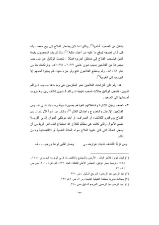 ‫ﻴﺘﻤﻜﻥ ﻤﻥ ﺍﻟﺼﻤﻭﺩ ﺃﻤﺎﻤﻬﺎ)١(. ﻭﻜﺜﻴﺭﺍ ﻤﺎ ﻜﺎﻥ ﻴﻀﻁﺭ ﺍﻟﻔﻼﺡ ﺇﻟﻰ ﺒﻴﻊ ﻤﺤﺼـﻭﻟﻪ‬
                                  ‫ﹰ‬
‫ﻗﺒل ﺃﻭﺍﻥ ﻨﻀﺠﻪ ﻟﻴﺩﻓﻊ ﻤﺎ ﻋﻠﻴﻪ ﻤﻥ ﺃﻋﺒﺎﺀ ﻤﺎﻟﻴﺔ )٢(، ﻭﺇﺫ ﻟﻡ ﻴﻑ ﺍﻟﻤﺤﺼﻭل ﺒﻘﻴﻤﺔ‬
              ‫‪ِ ‬‬
‫ﺍﻟﺩﻴﻥ ﻓﻴﺘﺴﺤﺏ ﺍﻟﻔﻼﺡ ﺇﻟﻰ ﻤﻨﺎﻁﻕ ﺃﺨﺭﻯ؛ ﻓﻤﺜﻼ : ﺘﺘﺤﺩﺙ ﺍﻟﻭﺜﺎﺌﻕ ﻋﻥ ﺘﺴـﺤﺏ‬
                         ‫ﹰ‬
‫ﻤﺠﻤﻭﻋﺔ ﻤﻥ ﺍﻟﻔﻼﺤﻴﻥ ﺒﺴﺒﺏ ﺩﻴﻭﻥ ﻋﺎﻤﻲ ٧٧٠١- ٨٧٠١ﻫـ ﻭﺘﺭﺍﻜﻤﺕ ﺤﺘـﻰ‬
‫ﻋﺎﻡ ١٨٠١ﻫـ ﻭﻟﻡ ﻴﺴﺘﻁﻊ ﺍﻟﻔﻼﺤﻭﻥ ﺩﻓﻊ ﻭﻟﻭ ﺠﺯﺀ ﻤﻨﻬﺎ، ﻓﻠﻡ ﻴﺠﺩﻭﺍ ﺃﻤﺎﻤﻬﻡ ﺇﻻ‬
                                                   ‫ﺍﻟﻬﺭﻭﺏ ﺇﻟﻰ ﺍﻟﻐﺭﺒﻴﺔ)٣(.‬

‫ﻫﺫﺍ ﻭﻟﻡ ﺘﻜﻥ ﺍﻟﺘﺯﺍﻤﺎﺕ ﺍﻟﻔﻼﺤﻴﻥ ﻨﺤﻭ ﺍﻟﻤﻠﺘﺯﻤﻴﻥ ﻫﻲ ﻭﺤـﺩﻫﺎ ﺴـﺒﺏ ﺘـﺭﺍﻜﻡ‬
‫ﺍﻟﺩﻴﻭﻥ، ﻓﺘﺴﺠل ﺍﻟﻭﺜﺎﺌﻕ ﺤﺎﻻﺕ ﺘﺴﺤﺏ ﻨﺘﻴﺠﺔ ﺘـﺭﺍﻜﻡ ﺍﻟـﺩﻴﻭﻥ ﻟﻶﺨـﺭﻴﻥ ﻭﻫـﺭﻭﺏ‬
                                                         ‫ﺃﺼﺤﺎﺒﻬﺎ ﺇﻟﻰ ﺍﻟﺼﻌﻴﺩ.‬

‫٣- ﺘﻌﺴﻑ ﺭﺠﺎل ﺍﻹﺩﺍﺭﺓ ﻭﺍﺴﺘﻐﻼﻟﻬﻡ ﻟﻨﻔﻭﺫﻫﻡ ﺒﺼﻭﺭﺓ ﺴﻴﺌﺔ ﺭﺴـﺒﺕ ﻓـﻲ ﻨﻔـﻭﺱ‬
‫ﺍﻟﻔﻼﺤﻴﻥ ﺍﻹﺫﻋﺎﻥ ﻭﺍﻟﺨﻀﻭﻉ ﻭﺍﺤﺘﻤﺎل ﺍﻟﻅﻠﻡ )٤(، ﻭﻜﺎﻥ ﻤﻥ ﺃﺴﻭﺃ ﺍﻷﻴـﺎﻡ ﻟـﺩﻯ‬
‫ﺍﻟﻔﻼﺡ ﻴﻭﻡ ﻗﺩﻭﻡ ﺍﻟﻜﺎﺸﻑ، ﺃﻭ ﺍﻟﺼﺭﺍﻑ، ﺃﻭ ﺃﺤﺩ ﻤﻭﻅﻔﻲ ﺍﻟﺩﻴﻭﺍﻥ ﺇﻟـﻰ ﺍﻟﻘﺭﻴـﺔ‬
‫ﻟﺠﻤﻊ ﺍﻷﻤﻭﺍل ﻭﺍﻟﺘﻲ ﻜﺎﻨﺕ ﻫﻲ ﻤﻅﺎﻟﻡ ﻟﻠﻔﻼﺡ. ﻗﺩ ﺍﺴﺘﻁﺎﻉ ﺍﻟﺸـﺎﻋﺭ ﺍﻟﺭﻴﻔـﻲ ﺃﻥ‬
‫ﻴﺴﺠل ﺍﻟﺤﺎﻟﺔ ﺍﻟﺘﻲ ﻜﺎﻥ ﻋﻠﻴﻬﺎ ﺍﻟﻔﻼﺡ ﺴﻭﺍﺀ ﺍﻟﺤﺎﻟﺔ ﺍﻟﻨﻔﺴﻴﺔ ﺃﻭ ﺍﻻﻗﺘﺼﺎﺩﻴﺔ ﻭﻤـﻥ‬
                                                                     ‫ﺫﻟﻙ:‬

   ‫ﻭﺼﺎﺭ ﻟﻘﻠﺒﻰ ﻟﻭﻋﺔ ﻭﺭﺠﻴـــﻑ‬                ‫ﻭﻤﻥ ﻨﺯﻟﺔ ﺍﻟﻜﺸﺎﻑ ﺸﺎﺒﺕ ﻋﻭﺍﺭﻀـﻲ‬


‫)١( ﻜﻴﻨﺙ ﻜﻭﻨﻭ: ﻓﻼﺤﻭ ﺍﻟﺒﺎﺸﺎ : ﺍﻷﺭﺽ ﻭﺍﻟﻤﺠﺘﻤﻊ ﻭﺍﻻﻗﺘﺼـﺎﺩ ﻓـﻲ ﺍﻟﻭﺠـﻪ ﺍﻟﺒﺤـﺭﻱ ٠٤٧١-‬
‫٨٥٨١، ﺘﺭﺠﻤﺔ ﺴﺤﺭ ﺘﻭﻓﻴﻕ، ﺍﻟﻤﺠﻠﺱ ﺍﻷﻋﻠﻰ ﻟﻠﺜﻘﺎﻓﺔ، ﺍﻟﻌﺩﺩ ٦٣١، ﺍﻟﻘـﺎﻫﺭﺓ ٠٠٠٢، ﺹ ﺹ‬
                                                                   ‫١٥- ٢٥.‬
                               ‫)٢( ﻋﺒﺩ ﺍﻟﺭﺤﻴﻡ ﻋﺒﺩ ﺍﻟﺭﺤﻤﻥ: ﺍﻟﻤﺭﺠﻊ ﺍﻟﺴﻠﺒﻕ ، ﺹ ١٧٢‬
                       ‫)٣( ﺴﺠﻼﺕ ﻤﺩﻴﺭﻴﺔ ﻤﺤﻜﻤﺔ ﺍﻟﺩﻗﻬﻠﻴﺔ ﺍﻟﻘﺩﻴﻤﺔ، ﺱ ٥، ﺹ ٦٤ﻡ ٢٢١.‬
                              ‫)٤( ﻋﺒﺩ ﺍﻟﺭﺤﻴﻡ ﻋﺒﺩ ﺍﻟﺭﺤﻤﻥ: ﺍﻟﻤﺭﺠﻊ ﺍﻟﺴﺎﺒﻕ، ﺹ ٠٧٢.‬

                                     ‫٢٣١‬
 