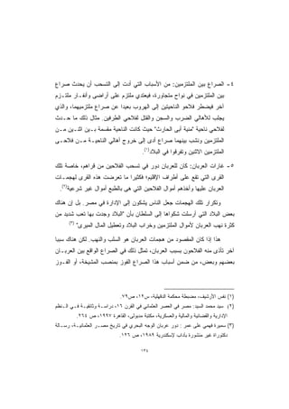 ‫٤- ﺍﻟﺼﺭﺍﻉ ﺒﻴﻥ ﺍﻟﻤﻠﺘﺯﻤﻴﻥ: ﻤﻥ ﺍﻷﺴﺒﺎﺏ ﺍﻟﺘﻲ ﺃﺩﺕ ﺇﻟﻰ ﺍﻟﺘﺴﺤﺏ ﺃﻥ ﻴﺤﺩﺙ ﺼﺭﺍﻉ‬
‫ﺒﻴﻥ ﺍﻟﻤﻠﺘﺯﻤﻴﻥ ﻓﻲ ﻨﻭﺍﺡ ﻤﺘﺠﺎﻭﺭﺓ، ﻓﻴﻌﺘﺩﻱ ﻤﻠﺘﺯﻡ ﻋﻠﻰ ﺃﺭﺍﻀﻰ ﻭﺃﻨﻔـﺎﺭ ﻤﻠﺘـﺯﻡ‬
‫ﺁﺨﺭ ﻓﻴﻀﻁﺭ ﻓﻼﺤﻭ ﺍﻟﻨﺎﺤﻴﺘﻴﻥ ﺇﻟﻰ ﺍﻟﻬﺭﻭﺏ ﺒﻌﻴﺩﺍ ﻋﻥ ﺼﺭﺍﻉ ﻤﻠﺘﺯﻤﻴﻬﻤﺎ، ﻭﺍﻟﺫﻱ‬
                         ‫ﹰ‬
‫ﻴﺠﻠﺏ ﻟﻸﻫﺎﻟﻲ ﺍﻟﻀﺭﺏ ﻭﺍﻟﺴﺠﻥ ﻭﺍﻟﻘﺘل ﻟﻔﻼﺤﻲ ﺍﻟﻁﺭﻓﻴﻥ. ﻤﺜﺎل ﺫﻟﻙ ﻤﺎ ﺤـﺩﺙ‬
‫ﻟﻔﻼﺤﻲ ﻨﺎﺤﻴﺔ "ﻤﻨﻴﺔ ﺃﺒﻰ ﺍﻟﺤﺎﺭﺙ" ﺤﻴﺙ ﻜﺎﻨﺕ ﺍﻟﻨﺎﺤﻴﺔ ﻤﻘﺴﻤﺔ ﺒـﻴﻥ ﺍﺜﻨـﻴﻥ ﻤـﻥ‬
‫ﺍﻟﻤﻠﺘﺯﻤﻴﻥ ﻭﻨﺸﺏ ﺒﻴﻨﻬﻤﺎ ﺼﺭﺍﻉ ﺃﺩﻯ ﺇﻟﻰ ﺨﺭﻭﺝ ﺃﻫﺎﻟﻲ ﺍﻟﻨﺎﺤﻴـﺔ ﻤـﻥ ﻓﻼﺤـﻰ‬
                                           ‫ﺍﻟﻤﻠﺘﺯﻤﻴﻥ ﺍﻻﺜﻨﻴﻥ ﻭﺘﻔﺭﻗﻭﺍ ﻓﻲ ﺍﻟﺒﻼﺩ)١(.‬

‫٥- ﻏﺎﺭﺍﺕ ﺍﻟﻌﺭﺒﺎﻥ: ﻜﺎﻥ ﻟﻠﻌﺭﺒﺎﻥ ﺩﻭﺭ ﻓﻲ ﺘﺴﺤﺏ ﺍﻟﻔﻼﺤﻴﻥ ﻤﻥ ﻗﺭﺍﻫﻡ، ﺨﺎﺼﺔ ﺘﻠﻙ‬
‫ﺍﻟﻘﺭﻯ ﺍﻟﺘﻲ ﺘﻘﻊ ﻋﻠﻰ ﺃﻁﺭﺍﻑ ﺍﻹﻗﻠﻴﻡ؛ ﻓﻜﺜﻴﺭﺍ ﻤﺎ ﺘﻌﺭﻀﺕ ﻫﺫﻩ ﺍﻟﻘﺭﻯ ﻟﻬﺠﻤـﺎﺕ‬
                           ‫ﹰ‬
  ‫ﺍﻟﻌﺭﺒﺎﻥ ﻋﻠﻴﻬﺎ ﻭﺃﺨﺫﻫﻡ ﺃﻤﻭﺍل ﺍﻟﻔﻼﺤﻴﻥ ﺍﻟﺘﻲ ﻫﻰ ﺒﺎﻟﻁﺒﻊ ﺃﻤﻭﺍل ﻏﻴﺭ ﺸﺭﻋﻴﺔ)٢(.‬

‫ﻭﺘﻜﺭﺍﺭ ﺘﻠﻙ ﺍﻟﻬﺠﻤﺎﺕ ﺠﻌل ﺍﻟﻨﺎﺱ ﻴﺸﻜﻭﻥ ﺇﻟﻰ ﺍﻹﺩﺍﺭﺓ ﻓﻲ ﻤﺼﺭ. ﺒل ﺇﻥ ﻫﻨﺎﻙ‬
‫ﺒﻌﺽ ﺍﻟﺒﻼﺩ ﺍﻟﺘﻲ ﺃﺭﺴﻠﺕ ﺸﻜﻭﺍﻫﺎ ﺇﻟﻰ ﺍﻟﺴﻠﻁﺎﻥ ﺒﺄﻥ "ﺍﻟﺒﻼﺩ ﻭﺠﺩﺕ ﺒﻬﺎ ﺘﻌﺏ ﺸﺩﻴﺩ ﻤﻥ‬
      ‫)٣(‬
            ‫ﻜﺜﺭﺓ ﻨﻬﺏ ﺍﻟﻌﺭﺒﺎﻥ ﻷﻤﻭﺍل ﺍﻟﻤﻠﺘﺯﻤﻴﻥ ﻭﺨﺭﺍﺏ ﺍﻟﺒﻼﺩ ﻭﺘﻌﻁﻴل ﺍﻟﻤﺎل ﺍﻟﻤﻴﺭﻯ"‬

‫ﻫﺫﺍ ﺇﺫﺍ ﻜﺎﻥ ﺍﻟﻤﻘﺼﻭﺩ ﻤﻥ ﻫﺠﻤﺎﺕ ﺍﻟﻌﺭﺒﺎﻥ ﻫﻭ ﺍﻟﺴﻠﺏ ﻭﺍﻟﻨﻬﺏ. ﻟﻜﻥ ﻫﻨﺎﻙ ﺴﺒﺒﺎ‬
‫ﹰ‬
‫ﺁﺨﺭ ﺘﺄﺫﻯ ﻤﻨﻪ ﺍﻟﻔﻼﺤﻭﻥ ﺒﺴﺒﺏ ﺍﻟﻌﺭﺒﺎﻥ، ﺘﻤﺜل ﺫﻟﻙ ﻓﻲ ﺍﻟﺼﺭﺍﻉ ﺍﻟﻭﺍﻗﻊ ﺒﻴﻥ ﺍﻟﻌﺭﺒـﺎﻥ‬
‫ﺒﻌﻀﻬﻡ ﻭﺒﻌﺽ، ﻤﻥ ﻀﻤﻥ ﺃﺴﺒﺎﺏ ﻫﺫﺍ ﺍﻟﺼﺭﺍﻉ ﺍﻟﻔﻭﺯ ﺒﻤﻨﺼﺏ ﺍﻟﻤﺸﻴﺨﺔ، ﺃﻭ ﺍﻟﻔـﻭﺯ‬




                                ‫)١( ﻨﻔﺱ ﺍﻷﺭﺸﻴﻑ، ﻤﻀﺒﻁﺔ ﻤﺤﻜﻤﺔ ﺍﻟﺩﻗﻬﻠﻴﺔ، ﺱ٢١، ﺹ٩٧.‬
‫)٢( ﺴﻴﺩ ﻤﺤﻤﺩ ﺍﻟﺴﻴﺩ: ﻤﺼﺭ ﻓﻲ ﺍﻟﻌﺼﺭ ﺍﻟﻌﺜﻤﺎﻨﻲ ﻓﻲ ﺍﻟﻘﺭﻥ ٦١، ﺩﺭﺍﺴـﺔ ﻭﺜﺎﺌﻘﻴـﺔ ﻓـﻲ ﺍﻟـﻨﻅﻡ‬
            ‫ﺍﻹﺩﺍﺭﻴﺔ ﻭﺍﻟﻘﻀﺎﺌﻴﺔ ﻭﺍﻟﻤﺎﻟﻴﺔ ﻭﺍﻟﻌﺴﻜﺭﻴﺔ، ﻤﻜﺘﺒﺔ ﻤﺩﺒﻭﻟﻰ، ﺍﻟﻘﺎﻫﺭﺓ ٧٩٩١، ﺹ ٤٦٢.‬
‫)٣( ﺴﻤﻴﺭﺓ ﻓﻬﻤﻲ ﻋﻠﻰ ﻋﻤﺭ : ﺩﻭﺭ ﻋﺭﺒﺎﻥ ﺍﻟﻭﺠﻪ ﺍﻟﺒﺤﺭﻱ ﻓﻲ ﺘﺎﺭﻴﺦ ﻤﺼـﺭ ﺍﻟﻌﺜﻤﺎﻨﻴـﺔ، ﺭﺴـﺎﻟﺔ‬
                                ‫ﺩﻜﺘﻭﺭﺍﺓ ﻏﻴﺭ ﻤﻨﺸﻭﺭﺓ ﺒﺂﺩﺍﺏ ﻹﺴﻜﻨﺩﺭﻴﺔ ٩٨٩١، ﺹ ٦٢١.‬

                                          ‫٤٣١‬
 