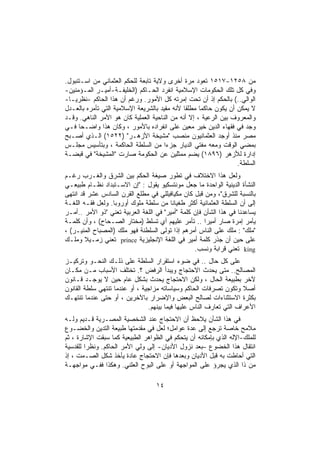 ‫ﻤﻥ ٨٥٢١-٧١٥١ ﺘﻌﻭﺩ ﻤﺭﺓ ﺃﺨﺭﻯ ﻭﻻﻴﺔ ﺘﺎﺒﻌﺔ ﻟﻠﺤﻜﻡ ﺍﻟﻌﺜﻤﺎﻨﻲ ﻤﻥ ﺍﺴـﺘﻨﺒﻭل.‬
‫ﻭﻓﻲ ﻜل ﺘﻠﻙ ﺍﻟﺤﻜﻭﻤﺎﺕ ﺍﻹﺴﻼﻤﻴﺔ ﺍﻨﻔﺭﺩ ﺍﻟﺤـﺎﻜﻡ )ﺍﻟﺨﻠﻴﻔـﺔ-ﺃﻤﻴـﺭ ﺍﻟﻤـﺅﻤﻨﻴﻥ-‬
‫ﺍﻟﻭﺍﻟﻲ..( ﺒﺎﻟﺤﻜﻡ ﺇﺫ ﺃﻥ ﺘﺤﺕ ﺇﻤﺭﺘﻪ ﻜل ﺍﻷﻤﻭﺭ. ﻭﺭﻏﻡ ﺃﻥ ﻫﺫﺍ ﺍﻟﺤﺎﻜﻡ -ﻨﻅﺭﻴـﺎ-‬
‫ﻻ ﻴﻤﻜﻥ ﺃﻥ ﻴﻜﻭﻥ ﺤﺎﻜﻤﺎ ﻤﻁﻠﻘﺎ ﻷﻨﻪ ﻤﻘﻴﺩ ﺒﺎﻟﺸﺭﻴﻌﺔ ﺍﻹﺴﻼﻤﻴﺔ ﺍﻟﺘﻲ ﺘﺄﻤﺭﻩ ﺒﺎﻟﻌـﺩل‬
‫ﻭﺍﻟﻤﻌﺭﻭﻑ ﺒﻴﻥ ﺍﻟﺭﻋﻴﺔ ، ﺇﻻ ﺃﻨﻪ ﻤﻥ ﺍﻟﻨﺎﺤﻴﺔ ﺍﻟﻌﻤﻠﻴﺔ ﻜﺎﻥ ﻫﻭ ﺍﻵﻤﺭ ﺍﻟﻨﺎﻫﻲ. ﻭﻗـﺩ‬
‫ﻭﺠﺩ ﻓﻲ ﻓﻘﻬﺎﺀ ﺍﻟﺩﻴﻥ ﺨﻴﺭ ﻤﻌﻴﻥ ﻋﻠﻰ ﺍﻨﻔﺭﺍﺩﻩ ﺒﺎﻷﻤﻭﺭ ، ﻭﻜﺎﻥ ﻫﺫﺍ ﻭﺍﻀـﺤﺎ ﻓـﻲ‬
‫ﻤﺼﺭ ﻤﻨﺫ ﺃﻭﺠﺩ ﺍﻟﻌﺜﻤﺎﻨﻴﻭﻥ ﻤﻨﺼﺏ "ﻤﺸﻴﺨﺔ ﺍﻷﺯﻫـﺭ" )٢٢٥١( ﺍﻟـﺫﻱ ﺃﺼـﺒﺢ‬
‫ﺒﻤﻀﻲ ﺍﻟﻭﻗﺕ ﻭﻤﻌﻪ ﻤﻔﺘﻲ ﺍﻟﺩﻴﺎﺭ ﺠﺯﺀﺍ ﻤﻥ ﺍﻟﺴﻠﻁﺔ ﺍﻟﺤﺎﻜﻤﺔ ، ﻭﺒﺘﺄﺴﻴﺱ ﻤﺠﻠـﺱ‬
‫ﺇﺩﺍﺭﺓ ﻟﻸﺯﻫﺭ )٦٩٨١( ﻴﻀﻡ ﻤﻤﺜﻠﻴﻥ ﻋﻥ ﺍﻟﺤﻜﻭﻤﺔ ﺼﺎﺭﺕ "ﺍﻟﻤﺸﻴﺨﺔ" ﻓﻲ ﻗﺒﻀـﺔ‬
                                                                 ‫ﺍﻟﺴﻠﻁﺔ.‬
‫ﻭﻟﻌل ﻫﺫﺍ ﺍﻻﺨﺘﻼﻑ ﻓﻲ ﺘﻁﻭﺭ ﺼﻴﻐﺔ ﺍﻟﺤﻜﻡ ﺒﻴﻥ ﺍﻟﺸﺭﻕ ﻭﺍﻟﻐـﺭﺏ ﺭﻏـﻡ‬
‫ﺍﻟﻨﺸﺄﺓ ﺍﻟﺩﻴﻨﻴﺔ ﺍﻟﻭﺍﺤﺩﺓ ﻤﺎ ﺠﻌل ﻤﻭﻨﺘﺴﻜﻴﻭ ﻴﻘﻭل : "ﺇﻥ ﺍﻻﺴـﺘﺒﺩﺍﺩ ﻨﻅـﺎﻡ ﻁﺒﻴﻌـﻲ‬
‫ﺒﺎﻟﻨﺴﺒﺔ ﻟﻠﺸﺭﻕ"، ﻭﻤﻥ ﻗﺒل ﻜﺎﻥ ﻤﻜﻴﺎﻓﻴﻠﻠﻲ ﻓﻲ ﻤﻁﻠﻊ ﺍﻟﻘﺭﻥ ﺍﻟﺴﺎﺩﺱ ﻋﺸﺭ ﻗﺩ ﺍﻨﺘﻬﻰ‬
‫ﺇﻟﻰ ﺃﻥ ﺍﻟﺴﻠﻁﺔ ﺍﻟﻌﺜﻤﺎﻨﻴﺔ ﺃﻜﺜﺭ ﻁﻐﻴﺎﻨﺎ ﻤﻥ ﺴﻠﻁﺔ ﻤﻠﻭﻙ ﺃﻭﺭﻭﺒﺎ. ﻭﻟﻌل ﻓﻘـﻪ ﺍﻟﻠﻐـﺔ‬
‫ﻴﺴﺎﻋﺩﻨﺎ ﻓﻲ ﻫﺫﺍ ﺍﻟﺸﺄﻥ ﻓﺈﻥ ﻜﻠﻤﺔ "ﺃﻤﻴﺭ" ﻓﻲ ﺍﻟﻠﻐﺔ ﺍﻟﻌﺭﺒﻴﺔ ﺘﻌﻨﻲ "ﺫﻭ ﺍﻷﻤﺭ ..ﺃﻤـﺭ‬
‫ﻴﺄﻤﺭ ﺇﻤﺭﺓ ﺼﺎﺭ ﺃﻤﻴﺭﺍ .. ﺘﺄﻤﺭ ﻋﻠﻴﻬﻡ ﺃﻱ ﺘﺴﻠﻁ )ﻤﺨﺘﺎﺭ ﺍﻟﺼـﺤﺎﺡ( ، ﻭﺃﻥ ﻜﻠﻤـﺔ‬
‫"ﻤﻠﻙ" : ﻤﻠﻙ ﻋﻠﻰ ﺍﻟﻨﺎﺱ ﺃﻤﺭﻫﻡ ﺇﺫﺍ ﺘﻭﻟﻰ ﺍﻟﺴﻠﻁﻨﺔ ﻓﻬﻭ ﻤﻠﻙ )ﺍﻟﻤﺼﺒﺎﺡ ﺍﻟﻤﻨﻴـﺭ( ،‬
‫ﻋﻠﻰ ﺤﻴﻥ ﺃﻥ ﺠﺫﺭ ﻜﻠﻤﺔ ﺃﻤﻴﺭ ﻓﻲ ﺍﻟﻠﻐﺔ ﺍﻹﻨﺠﻠﻴﺯﻴﺔ ‪ prince‬ﺘﻌﻨﻲ ﺯﻤـﻴﻼ ﻭﻤﻠـﻙ‬
                                                  ‫‪ king‬ﺘﻌﻨﻲ ﻗﺭﺍﺒﺔ ﻭﻨﺴﺏ.‬
‫ﻋﻠﻰ ﻜل ﺤﺎل .. ﻓﻲ ﻀﻭﺀ ﺍﺴﺘﻘﺭﺍﺭ ﺍﻟﺴﻠﻁﺔ ﻋﻠﻰ ﺫﻟـﻙ ﺍﻟﻨﺤـﻭ ﻭﺘﺭﻜﻴـﺯ‬
‫ﺍﻟﻤﺼﺎﻟﺢ.. ﻤﺘﻰ ﻴﺤﺩﺙ ﺍﻻﺤﺘﺠﺎﺝ ﻭﻴﺒﺩﺃ ﺍﻟﺭﻓﺽ ؟. ﺘﺨﺘﻠﻑ ﺍﻷﺴﺒﺎﺏ ﻤـﻥ ﻤﻜـﺎﻥ‬
‫ﻵﺨﺭ ﺒﻁﺒﻴﻌﺔ ﺍﻟﺤﺎل ، ﻭﻟﻜﻥ ﺍﻻﺤﺘﺠﺎﺝ ﻴﺤﺩﺙ ﺒﺸﻜل ﻋﺎﻡ ﺤﻴﻥ ﻻ ﻴﻭﺠـﺩ ﻗـﺎﻨﻭﻥ‬
‫ﺃﺼﻼ ﻭﺘﻜﻭﻥ ﺘﺼﺭﻓﺎﺕ ﺍﻟﺤﺎﻜﻡ ﻭﺴﻴﺎﺴﺎﺘﻪ ﻤﺯﺍﺠﻴﺔ ، ﺃﻭ ﻋﻨﺩﻤﺎ ﺘﻨﺘﻬﻲ ﺴﻠﻁﺔ ﺍﻟﻘﺎﻨﻭﻥ‬
‫ﺒﻜﺜﺭﺓ ﺍﻻﺴﺘﺜﻨﺎﺀﺍﺕ ﻟﺼﺎﻟﺢ ﺍﻟﺒﻌﺽ ﻭﺍﻹﻀﺭﺍﺭ ﺒﺎﻵﺨﺭﻴﻥ ، ﺃﻭ ﺤﺘﻰ ﻋﻨﺩﻤﺎ ﺘﻨﺘﻬـﻙ‬
                                ‫ﺍﻷﻋﺭﺍﻑ ﺍﻟﺘﻲ ﺘﻌﺎﺭﻑ ﺍﻟﻨﺎﺱ ﻋﻠﻴﻬﺎ ﻓﻴﻤﺎ ﺒﻴﻨﻬﻡ.‬
‫ﻓﻲ ﻫﺫﺍ ﺍﻟﺸﺄﻥ ﻴﻼﺤﻅ ﺃﻥ ﺍﻻﺤﺘﺠﺎﺝ ﻋﻨﺩ ﺍﻟﺸﺨﺼﻴﺔ ﺍﻟﻤﺼـﺭﻴﺔ ﻗـﺩﻴﻡ ﻭﻟـﻪ‬
‫ﻤﻼﻤﺢ ﺨﺎﺼﺔ ﺘﺭﺠﻊ ﺇﻟﻰ ﻋﺩﺓ ﻋﻭﺍﻤل؛ ﻟﻌل ﻓﻲ ﻤﻘﺩﻤﺘﻬﺎ ﻁﺒﻴﻌﺔ ﺍﻟﺘﺩﻴﻥ ﻭﺍﻟﺨﻀـﻭﻉ‬
‫ﻟﻠﻤﻠﻙ-ﺍﻹﻟﻪ ﺍﻟﺫﻱ ﺒﺈﻤﻜﺎﻨﻪ ﺃﻥ ﻴﺘﺤﻜﻡ ﻓﻲ ﺍﻟﻅﻭﺍﻫﺭ ﺍﻟﻁﺒﻴﻌﻴﺔ ﻜﻤﺎ ﺴﺒﻘﺕ ﺍﻹﺸﺎﺭﺓ ، ﺜﻡ‬
‫ﺍﻨﺘﻘﺎل ﻫﺫﺍ ﺍﻟﺨﻀﻭﻉ –ﺒﻌﺩ ﻨﺯﻭل ﺍﻷﺩﻴﺎﻥ- ﺇﻟﻰ ﻭﻟﻲ ﺍﻷﻤﺭ ﺍﻟﺤﺎﻜﻡ. ﻭﻨﻅﺭﺍ ﻟﻠﻘﺩﺴﻴﺔ‬
‫ﺍﻟﺘﻲ ﺃﺤﺎﻁﺕ ﺒﻪ ﻗﺒل ﺍﻷﺩﻴﺎﻥ ﻭﺒﻌﺩﻫﺎ ﻓﺈﻥ ﺍﻻﺤﺘﺠﺎﺝ ﻋﺎﺩﺓ ﻴﺄﺨﺫ ﺸﻜل ﺍﻟﺼـﻤﺕ ، ﺇﺫ‬
‫ﻤﻥ ﺫﺍ ﺍﻟﺫﻱ ﻴﺠﺭﺅ ﻋﻠﻰ ﺍﻟﻤﻭﺍﺠﻬﺔ ﺃﻭ ﻋﻠﻰ ﺍﻟﺒﻭﺡ ﺍﻟﻌﻠﻨﻲ. ﻭﻫﻜﺫﺍ ﻓﻔـﻲ ﻤﻭﺍﺠﻬـﺔ‬

                                   ‫٤١‬
 