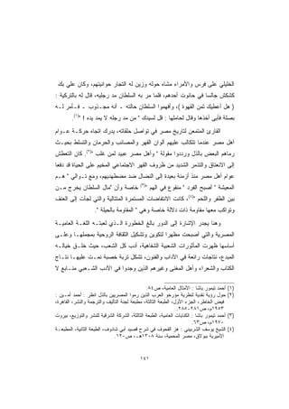 ‫ﺍﻟﺨﻠﻴﻠﻲ ﻋﻠﻰ ﻓﺭﺱ ﻭﺍﻷﻤﺭﺍﺀ ﻤﺸﺎﻩ ﺤﻭﻟﻪ ﻭﺯﻴﻥ ﻟﻪ ﺍﻟﺘﺠﺎﺭ ﺤﻭﺍﻨﻴﺘﻬﻡ، ﻭﻜﺎﻥ ﻋﻠﻲ ﺒﻙ‬
‫ﻜﺸﻜﺵ ﺠﺎﻟ ‪‬ﺎ ﻓﻲ ﺤﺎﻨﻭﺕ ﺃﺤﺩﻫﻡ، ﻓﻠﻤﺎ ﻤﺭ ﺒﻪ ﺍﻟﺴﻠﻁﺎﻥ ﻤﺩ ﺭﺠﻠﻴﻪ، ﻗﺎل ﻟﻪ ﺒﺎﻟﺘﺭﻜﻴﺔ :‬
                                                                ‫ﺴ‬
‫) ﻫل ﺃﻋﻁﻴﻙ ﺜﻤﻥ ﺍﻟﻘﻬﻭﺓ (، ﻭﺃﻓﻬﻤﻭﺍ ﺍﻟﺴﻠﻁﺎﻥ ﺤﺎﻟﺘﻪ ـ ﺃﻨﻪ ﻤﺠـﺫﻭﺏ ـ ﻓـﺄﻤﺭ ﻟـﻪ‬
        ‫ﺒﺼﻠﺔ ﻓﺄﺒﻰ ﺃﺨﺫﻫﺎ ﻭﻗﺎل ﻟﺤﺎﻤﻠﻬﺎ : ﻗل ﻟﺴﻴﺩﻙ " ﻤﻥ ﻤﺩ ﺭﺠﻠﻪ ﻻ ﻴﻤﺩ ﻴﺩﻩ ! ")١(.‬
‫ﺍﻟﻘﺎﺭﺉ ﺍﻟﻤﺘﻤﻌﻥ ﻟﺘﺎﺭﻴﺦ ﻤﺼﺭ ﻓﻲ ﺘﻭﺍﺼل ﺤﻠﻘﺎﺘﻪ، ﻴﺩﺭﻙ ﺍﺘﺠﺎﻩ ﺤﺭﻜـﺔ ﻋـﻭﺍﻡ‬
‫ﺃﻫل ﻤﺼﺭ ﻋﻨﺩﻤﺎ ﺘﺘﻜﺎﻟﺏ ﻋﻠﻴﻬﻡ ﺃﻟﻭﺍﻥ ﺍﻟﻘﻬﺭ ﻭﺍﻟﻤﺼﺎﺌﺏ ﻭﺍﻟﺤﺭﻤﺎﻥ ﻭﺍﻟﺘﺴﻠﻁ ﺒﺤﻴـﺙ‬
‫ﺭﻤﺎﻫﻡ ﺍﻟﺒﻌﺽ ﺒﺎﻟﺫل ﻭﺭﺩﺩﻭﺍ ﻤﻘﻭﻟﺔ " ﻭﺃﻫل ﻤﺼﺭ ﻋﺒﻴﺩ ﻟﻤﻥ ﻏﻠﺏ ")٢(. ﻜﺎﻥ ﺍﻟﺘﻌﻁﺵ‬
‫ﺇﻟﻰ ﺍﻻﻨﻌﺘﺎﻕ ﻭﺍﻟﺘﺫﻤﺭ ﺍﻟﺸﺩﻴﺩ ﻤﻥ ﻅﺭﻭﻑ ﺍﻟﻘﻬﺭ ﺍﻻﺠﺘﻤﺎﻋﻲ ﺍﻟﻤﺨﻴﻡ ﻋﻠﻰ ﺍﻟﺤﻴﺎﺓ ﻗﺩ ﺩﻓﻌﺎ‬
‫ﻋﻭﺍﻡ ﺃﻫل ﻤﺼﺭ ﻤﻨﺫ ﺃﺯﻤﻨﺔ ﺒﻌﻴﺩﺓ ﺇﻟﻰ ﺍﻟﻨﻀﺎل ﻀﺩ ﻤﻀﻁﻬﺩﻴﻬﻡ، ﻭﻤﻊ ﺘـﻭﺍﻟﻲ " ﻫـﻡ‬
                                            ‫)٣(‬
‫ﺨﺎﺼﺔ ﻭﺃﻥ "ﻤﺎل ﺍﻟﺴﻠﻁﺎﻥ ﻴﺨﺭﺝ ﻤـﻥ‬                    ‫ﺍﻟﻤﻌﻴﺸﺔ " ﺃﺼﺒﺢ ﺍﻟﻔﺭﺩ " ﻤﻨ ﹸﻭﻉ ﻓﻲ ﺍﻟﻬﻡ "‬
                                                    ‫ﹾ‪‬‬     ‫‪ ‬ﹾﻘ ‪‬‬
‫ﺒﻴﻥ ﺍﻟﻅﻔﺭ ﻭﺍﻟﻠﺤﻡ ")٤(، ﻜﺎﻨﺕ ﺍﻻﻨﺘﻔﺎﻀﺎﺕ ﺍﻟﻤﺴﺘﻤﺭﺓ ﺍﻟﻤﺘﺘﺎﻟﻴﺔ ﻭﺍﻟﺘﻲ ﻟﺠﺄﺕ ﺇﻟﻰ ﺍﻟﻌﻨﻑ‬
                    ‫ﻭﺘﻭﺍﻜﺏ ﻤﻌﻬﺎ ﻤﻘﺎﻭﻤﺔ ﺫﺍﺕ ﺩﻻﻟﺔ ﺨﺎﺼﺔ ﻭﻫﻲ " ﺍﻟﻤﻘﺎﻭﻤﺔ ﺒﺎﻟﺤﻴﻠﺔ ".‬
‫ﻭﻫﻨﺎ ﻴﺠﺩﺭ ﺍﻹﺸﺎﺭﺓ ﺇﻟﻰ ﺍﻟﺩﻭﺭ ﺒﺎﻟﻎ ﺍﻟﺨﻁﻭﺭﺓ ﺍﻟـﺫﻱ ﻟﻌﺒﺘـﻪ ﺍﻟﻠﻐـﺔ ﺍﻟﻌﺎﻤﻴـﺔ‬
‫ﺍﻟﻤﺼﺭﻴﺔ ﻭﺍﻟﺘﻲ ﺃﺼﺒﺤﺕ ﻤﻅﻬ ‪‬ﺍ ﻟﺘﻜﻭﻴﻥ ﻭﺘﺸﻜﻴل ﺍﻟﺜﻘﺎﻓﺔ ﺍﻟﺭﻭﺤﻴﺔ ﺒﻤﺠﻤﻠﻬـﺎ ﻭﻋﻠـﻰ‬
                                              ‫ﺭ‬
‫ﺃﺴﺎﺴﻬﺎ ﻅﻬﺭﺕ ﺍﻟﻤﺄﺜﻭﺭﺍﺕ ﺍﻟﺸﻌﺒﻴﺔ ﺍﻟﺸﻔﺎﻫﻴﺔ، ﺃﺩﺏ ﻜل ﺍﻟﺸﻌﺏ، ﺤﻴﺙ ﺨﻠـﻕ ﺨﻴﺎﻟـﻪ‬
‫ﺍﻟﻤﺒﺩﻉ، ﻨﺘﺎﺠﺎﺕ ﺭﺍﺌﻌﺔ ﻓﻲ ﺍﻵﺩﺍﺏ ﻭﺍﻟﻔﻨﻭﻥ، ﺘﺸﻜل ﺘﺭﺒﺔ ﺨﺼﺒﺔ ﻨﻤـﺕ ﻋﻠﻴﻬـﺎ ﻨﺘـﺎﺝ‬
‫ﺍﻟﻜﺘﺎﺏ ﻭﺍﻟﺸﻌﺭﺍﺀ ﻭﺃﻫل ﺍﻟﻤﻐﻨﻰ ﻭﻏﻴﺭﻫﻡ ﺍﻟﺫﻴﻥ ﻭﺠﺩﻭﺍ ﻓﻲ ﺍﻷﺩﺏ ﺍﻟﺸـﻌﺒﻲ ﻤﻨـﺎﺒﻊ ﻻ‬

                                              ‫ﺃﺤﻤﺩ ﺘﻴﻤﻭﺭ ﺒﺎﺸﺎ : ﺍﻷﻤﺜﺎل ﺍﻟﻌﺎﻤﻴﺔ، ﺹ٤٨.‬       ‫)١(‬
‫ﺤﻭل ﺭﺅﻴﺔ ﻨﻘﺩﻴﺔ ﻟﻨﻅﺭﻴﺔ ﻤﺅﺭﺨﻭ ﺍﻟﻌﺭﺏ ﺍﻟﺫﻴﻥ ﺭﻤﻭﺍ ﺍﻟﻤﺼﺭﻴﻴﻥ ﺒﺎﻟﺫل ﺍﻨﻅﺭ : ﺃﺤﻤﺩ ﺃﻤـﻴﻥ :‬            ‫)٢(‬
‫ﻓﻴﺽ ﺍﻟﺨﺎﻁﺭ، ﺍﻟﺠﺯﺀ ﺍﻷﻭل، ﺍﻟﻁﺒﻌﺔ ﺍﻟﺜﺎﻟﺜﺔ، ﻤﻁﺒﻌﺔ ﻟﺠﻨﺔ ﺍﻟﺘﺄﻟﻴﻑ ﻭﺍﻟﺘﺭﺠﻤﺔ ﻭﺍﻟﻨﺸﺭ، ﺍﻟﻘﺎﻫﺭﺓ،‬
                                                               ‫٣٥٩١ﻡ، ﺹ١٨٢-٥٨٢.‬
‫ﺃﺤﻤﺩ ﺘﻴﻤﻭﺭ ﺒﺎﺸﺎ : ﺍﻟﻜﻨﺎﻴﺎﺕ ﺍﻟﻌﺎﻤﻴﺔ، ﺍﻟﻁﺒﻌﺔ ﺍﻟﺜﺎﻟﺜﺔ، ﺍﻟﺸﺭﻜﺔ ﺍﻟﺸﺭﻗﻴﺔ ﻟﻠﻨﺸﺭ ﻭﺍﻟﺘﻭﺯﻴﻊ، ﺒﻴﺭﻭﺕ‬   ‫)٣(‬
                                                                       ‫٠٧٩١ﻡ، ﺹ٣٦.‬
‫ﺍﻟﺸﻴﺦ ﻴﻭﺴﻑ ﺍﻟﺸﺭﺒﻴﻨﻲ : ﻫﺯ ﺍﻟﻘﺤﻭﻑ ﻓﻲ ﺸﺭﺡ ﻗﺼﻴﺩ ﺃﺒﻲ ﺸﺎﺩﻭﻑ، ﺍﻟﻁﺒﻌﺔ ﺍﻟﺜﺎﻨﻴﺔ، ﺍﻟﻤﻁﺒﻌـﺔ‬            ‫)٤(‬
                              ‫ﺍﻷﻤﻴﺭﻴﺔ ﺒﺒﻭﻻﻕ، ﻤﺼﺭ ﺍﻟﻤﺤﻤﻴﺔ، ﺴﻨﺔ ٨٠٣١ﻫـ، ﺹ٠٢١.‬


                                           ‫١٤١‬
 