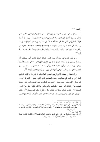 ‫ﻭﺍﻟﺤﺠﺭ!)١(.‬
‫ﻭﻅل ﺒﻌﺽ ﻤﺅﺭﺨﻭ ﺍﻟﻌﺭﺏ ﻴﺭﻤﻭﻥ ﺃﻫل ﻤﺼﺭ ﺒﺎﻟﺫل ﻭﻗﺒﻭل ﺍﻟﻘﻬﺭ ﺍﻷﻤﺭ ﺍﻟﺫﻱ‬
‫ﺠﻌﻠﻬﻡ ﻴﻠﺠﺄﻭﻥ ﺃﺤﻴﺎﻥ ﺇﻟﻰ ﺍﻟﺤﻴﻠﺔ ﻭﺍﻟﻤﻜﺭ، ﻭﻓﻲ ﺍﻟﻌﺼﺭ ﺍﻟﻤﻤﻠﻭﻜﻲ، ﻜـﺎﻥ ﻤـﻥ ﺃﺸـﺩ‬
                                                     ‫‪‬‬
‫ﻫﺅﻻﺀ ﺍﻟﻤﻘﺭﻴﺯﻱ ﺍﻟﺫﻱ ﻋﻘﺩ ﻓﻲ ﺨﻁﻁﻪ ﻓﺼﻼ ﻋﻥ ﺃﺨﻼﻗﻬﻡ ﻭﻭﺼﻔﻬﻡ  ﺍﺘﺒﺎﻉ ﺍﻟﺸﻬﻭﺍﺕ‬
                                 ‫ﹰ‬
‫ﻭﺍﻻﻨﻬﺎﻙ ﻓﻲ ﺍﻟﻠﺫﺍﺕ، ﻭﺍﻻﺸﺘﻐﺎل ﺒﺎﻟﺘﺭﻫﺎﺕ، ﻭﺍﻟﺘﺼﺩﻴﻕ ﺒﺎﻟﻤﺤﺎﻻﺕ ﻭﻀﻌﻑ ﺍﻟﻤﺭﺍﺌـﺭ‬
‫ﻭﺍﻟﻌﺯﻤﺎﺕ، ﻭﻟﻬﻡ ﺨﺒﺭﺓ ﺒﺎﻟﻜﻴﺩ ﻭﺍﻟﻤﻜﺭ ﻭﻓﻴﻬﻡ ﺒﺎﻟﻔﻁﺭﺓ ﻗﻭﺓ ﻋﻠﻴﻪ ﻭﺘﻠﻁﻑ ﻓﻴـﻪ ﻭﻫﺩﺍﻴـﺔ‬
                                                                                  ‫ﺇﻟﻴﻪ )٢(.‬
‫ﻭﻟﻡ ﻴﻨﺱ ﺍﻟﻤﻘﺭﻴﺯﻱ، ﺒﻌﺩ ﺃﻥ ﺃﻭﺭﺩ ﺍﻟﻔﻘﺭﺓ ﺍﻟﺴﺎﺒﻘﺔ ﺍﻟﻤﺄﺨﻭﺫﺓ ﻤﻥ ﺃﺒﻰ ﺍﻟﺼﻠﺕ، ﺃﻥ‬
‫ﻴﺴﺘﺸﻬﺩ ﺒﺒﻌﺽ ﺁﺭﺍﺀ ﺃﺴﺘﺎﺫﻩ ﻋﺒﺩﺍﻟﺭﺤﻤﻥ ﺒﻥ ﺨﻠﺩﻭﻥ ﺍﻟﺫﻱ ﻗﺎل :  ﺃﻫل ﻤﺼﺭ ﻜﺄﻨﻤـﺎ‬
‫ﻓﺭﻏﻭﺍ ﻤﻥ ﺍﻟﺤﺴﺎﺏ  ﻭﺃﻥ ﻴﺴﺘﺸﻬﺩ ﻜﺫﻟﻙ ﺒﺭﺃﻱ ﺃﺤﺩ ﺍﻟﺤﻜﻤﺎﺀ ﺍﻟﺫﻱ ﻭﺼﻑ ﻟﻌﻤﺭ ﺒـﻥ‬
       ‫ﺍﻟﺨﻁﺎﺏ ﺃﻫل ﻤﺼﺭ ﺒﻘﻭﻟﻪ  ﻭﻓﻲ ﺃﻫﻠﻬﺎ ﻤﻜﺭ ﻭﺭﻴﺎﺀ ﻭﺨﺒﺙ ﻭﺩﻫﺎﺀ ﻭﺨﺩﻴﻌﺔ )٣(.‬
‫ﻭﺍﻟﻤﻼﺤﻅ ﺃﻥ ﻤﻌﻅﻡ ﺍﻟﺫﻴﻥ ﺃﺭﺨﻭﺍ ﻟﻤﺼﺭ ﺍﻟﻌﺜﻤﺎﻨﻴﺔ، ﻗﺩ ﺃﻭﺭﺩﻭﺍ ﻤﺎ ﻜﺘﺒﻪ ﻗـﺒﻠﻬﻡ‬
‫ﺍﻟﻤﻘﺭﻴﺯﻱ ﺃﻭ ﺍﻟﺴﻴﻭﻁﻲ ﺼﺎﺤﺏ  ﺤﺴﻥ ﺍﻟﻤﺤﺎﻀﺭﺓ ﻓﻲ ﺃﺨﺒﺎﺭ ﻤﺼﺭ ﻭﺍﻟﻘﺎﻫﺭﺓ  ﻋـﻥ‬
‫ﻜﻴﺩ ﻭﻤﻜﺭ ﺃﻫل ﻤﺼﺭ، ﺤﺘﻰ ﺼﺎﺭﻭﺍ ﻤﻀﺭﺏ ﺍﻟﻤﺜل ﻓﻴﻪ ﺒﻴﻥ ﺍﻷﻤﻡ، ﻓﺄﺒﻥ ﺇﻴﺎﺱ ﻋﻨﺩﻤﺎ‬
‫ﻴﺘﺤﺩﺙ ﻋﻥ  ﺃﺨﻼﻕ ﺃﻫل ﻤﺼﺭ ﻭﻁﺒﺎﺌﻌﻬﻡ ﻭﺃﻤﺯﺠﺘﻬﻡ ﻭﻤﺎ ﺃﺸﺒﻪ ﺫﻟﻙ  ﻴﻨﻘل ﻋﻥ ﺃﺒـﻲ‬
‫ﺍﻟﺼﻠﺕ :  ﻭﻋﻨﺩﻫﻡ ﺒﺸﺎﺸﺔ ﻭﻤﻠﻕ، ﻭﻋﻨﺩﻫﻡ ﻤﻜﺭ ﻭﺨﺩﺍﻉ، ﻭﻟﻬﻡ ﻜﻴﺩ ﻭﺤﻴل )٤(، ﻭﻴﻨﻘل‬
‫ﻤﺎ ﺭﻭﻯ ﻋﻥ ﺍﺒﻥ ﻋﺒﺎﺱ ﺭﻀﻲ ﺍﷲ ﻋﻨﻬﻤﺎ :  ﺍﻟﻤﻜﺭ ﻋﺸﺭﺓ ﺃﺠﺯﺍﺀ، ﺘﺴﻌﺔ ﻤﻨﻬﺎ ﻓـﻲ‬


                                                  ‫ﺍﻨﻅﺭ ﺠﺭﻴﺩﺓ ﺍﻷﻫﺭﺍﻡ ٦١ ﻴﻨﺎﻴﺭ ٣٩٩١ﻡ.‬       ‫)١(‬
‫ﺍﻟﻤﻘﺭﻴﺯﻱ ) ﺘﻘﻲ ﺍﻟﺩﻴﻥ ( : ﻜﺘﺎﺏ ﺍﻟﻤﻭﺍﻋﻅ ﻭﺍﻻﻋﺘﺒﺎﺭ ﺒﺫﻜﺭ ﺍﻟﺨﻁﻁ ﻭﺍﻵﺜﺎﺭ ﺍﻟﻤﻌﺭﻭﻑ ﺒﺎﻟﺨﻁﻁ‬           ‫)٢(‬
‫ﺍﻟﻤﻘﺭﻴﺯﻴﺔ، ﻁﺒﻌﺔ ﺠﺩﻴﺩﺓ ﻤﻥ ﻁﺒﻌﺔ ﺒﻭﻻﻕ، ﺍﻟﺠﺯﺀ ﺍﻷﻭل، ﺍﻷﻤل ﻟﻠﻁﺒﺎﻋﺔ ﻭﺍﻟﻨﺸـﺭ، ﺍﻟﻘـﺎﻫﺭﺓ،‬
                                                                     ‫٩٩٩١ﻡ، ﺹ٩٤.‬
                                                                         ‫ﻨﻔﺴﻪ، ﺹ٠٥.‬       ‫)٣(‬
‫ﺍﺒﻥ ﺇﻴﺎﺱ : ﺒﺩﺍﺌﻊ ﺍﻟﺯﻫﻭﺭ ﻓﻲ ﻭﻗﺎﺌﻊ ﺍﻟﺩﻫﻭﺭ، ﺍﻟﺠﺯﺀ ﺍﻷﻭل، ﺍﻟﻘﺴﻡ ﺍﻷﻭل، ﺍﻟﻁﺒﻌﺔ ﺍﻟﺜﺎﻨﻴﺔ، ﺍﻟﻬﻴﺌﺔ‬   ‫)٤(‬
                                      ‫ﺍﻟﻤﺼﺭﻴﺔ ﺍﻟﻌﺎﻤﺔ ﻟﻠﻜﺘﺎﺏ، ﺍﻟﻘﺎﻫﺭﺓ ٢٨٩١ﻡ، ﺹ٨٤.‬


                                           ‫٤٥١‬
 