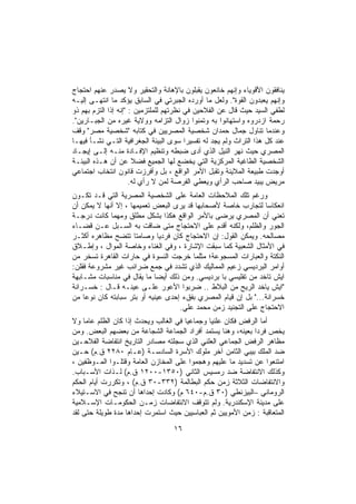 ‫ﻴﻨﺎﻓﻘﻭﻥ ﺍﻷﻗﻭﻴﺎﺀ ﻭﺇﻨﻬﻡ ﺨﺎﻨﻌﻭﻥ ﻴﻘﺒﻠﻭﻥ ﺒﺎﻹﻫﺎﻨﺔ ﻭﺍﻟﺘﺤﻘﻴﺭ ﻭﻻ ﻴﺼﺩﺭ ﻋﻨﻬﻡ ﺍﺤﺘﺠﺎﺝ‬
‫ﻭﺇﻨﻬﻡ ﻴﻌﺒﺩﻭﻥ ﺍﻟﻘﻭﺓ". ﻭﻟﻌل ﻤﺎ ﺃﻭﺭﺩﻩ ﺍﻟﺠﺒﺭﺘﻲ ﻓﻲ ﺍﻟﺴﺎﺒﻕ ﻴﺅﻜﺩ ﻤﺎ ﺍﻨﺘﻬـﻰ ﺇﻟﻴـﻪ‬
‫ﻟﻁﻔﻲ ﺍﻟﺴﻴﺩ ﺤﻴﺙ ﻗﺎل ﻋﻥ ﺍﻟﻔﻼﺤﻴﻥ ﻓﻲ ﻨﻅﺭﺘﻬﻡ ﻟﻠﻤﻠﺘﺯﻤﻴﻥ : "ﺇﻨﻪ ﺇﺫﺍ ﺍﻟﺘﺯﻡ ﺒﻬﻡ ﺫﻭ‬
‫ﺭﺤﻤﺔ ﺍﺯﺩﺭﻭﻩ ﻭﺍﺴﺘﻬﺎﻨﻭﺍ ﺒﻪ ﻭﺘﻤﻨﻭﺍ ﺯﻭﺍل ﺍﻟﺘﺯﺍﻤﻪ ﻭﻭﻻﻴﺔ ﻏﻴﺭﻩ ﻤﻥ ﺍﻟﺠﺒـﺎﺭﻴﻥ".‬
‫ﻭﻋﻨﺩﻤﺎ ﺘﻨﺎﻭل ﺠﻤﺎل ﺤﻤﺩﺍﻥ ﺸﺨﺼﻴﺔ ﺍﻟﻤﺼﺭﻴﻴﻥ ﻓﻲ ﻜﺘﺎﺒﻪ "ﺸﺨﺼﻴﺔ ﻤﺼﺭ" ﻭﻗﻑ‬
‫ﻋﻨﺩ ﻜل ﻫﺫﺍ ﺍﻟﺘﺭﺍﺙ ﻭﻟﻡ ﻴﺠﺩ ﻟﻪ ﺘﻔﺴﻴﺭﺍ ﺴﻭﻯ ﺍﻟﺒﻴﺌﺔ ﺍﻟﺠﻐﺭﺍﻓﻴﺔ ﺍﻟﺘـﻲ ﻨﺸـﺄ ﻓﻴﻬـﺎ‬
‫ﺍﻟﻤﺼﺭﻱ ﺤﻴﺙ ﻨﻬﺭ ﺍﻟﻨﻴل ﺍﻟﺫﻱ ﺃﺩﻯ ﻀﺒﻁﻪ ﻭﺘﻨﻅﻴﻡ ﺍﻹﻓـﺎﺩﺓ ﻤﻨـﻪ ﺇﻟـﻰ ﺇﻴﺠـﺎﺩ‬
‫ﺍﻟﺸﺨﺼﻴﺔ ﺍﻟﻁﺎﻏﻴﺔ ﺍﻟﻤﺭﻜﺯﻴﺔ ﺍﻟﺘﻲ ﻴﺨﻀﻊ ﻟﻬﺎ ﺍﻟﺠﻤﻴﻊ ﻓﻀﻼ ﻋﻥ ﺃﻥ ﻫـﺫﻩ ﺍﻟﺒﻴﺌـﺔ‬
‫ﺃﻭﺠﺩﺕ ﻁﺒﻴﻌﺔ ﺍﻟﻤﻼﻴﻨﺔ ﻭﺘﻘﺒل ﺍﻷﻤﺭ ﺍﻟﻭﺍﻗﻊ ، ﺒل ﻭﺃﻓﺭﺯﺕ ﻗﺎﻨﻭﻥ ﺍﻨﺘﺨﺎﺏ ﺍﺠﺘﻤﺎﻋﻲ‬
                      ‫ﻤﺭﻴﺽ ﻴﺒﻴﺩ ﺼﺎﺤﺏ ﺍﻟﺭﺃﻱ ﻭﻴﻌﻁﻲ ﺍﻟﻔﺭﺼﺔ ﻟﻤﻥ ﻻ ﺭﺃﻱ ﻟﻪ.‬
‫ﻭﺭﻏﻡ ﺘﻠﻙ ﺍﻟﻤﻼﺤﻅﺎﺕ ﺍﻟﻌﺎﻤﺔ ﻋﻠﻰ ﺍﻟﺸﺨﺼﻴﺔ ﺍﻟﻤﺼﺭﻴﺔ ﺍﻟﺘﻲ ﻗـﺩ ﺘﻜـﻭﻥ‬
‫ﺍﻨﻌﻜﺎﺴﺎ ﻟﺘﺠﺎﺭﺏ ﺨﺎﺼﺔ ﻷﺼﺤﺎﺒﻬﺎ ﻗﺩ ﻴﺭﻯ ﺍﻟﺒﻌﺽ ﺘﻌﻤﻴﻤﻬﺎ ، ﺇﻻ ﺃﻨﻬﺎ ﻻ ﻴﻤﻜﻥ ﺃﻥ‬
‫ﺘﻌﻨﻲ ﺃﻥ ﺍﻟﻤﺼﺭﻱ ﻴﺭﻀﻰ ﺒﺎﻷﻤﺭ ﺍﻟﻭﺍﻗﻊ ﻫﻜﺫﺍ ﺒﺸﻜل ﻤﻁﻠﻕ ﻭﻤﻬﻤﺎ ﻜﺎﻨﺕ ﺩﺭﺠـﺔ‬
‫ﺍﻟﺠﻭﺭ ﻭﺍﻟﻅﻠﻡ، ﻭﻟﻜﻨﻪ ﺃﻗﺩﻡ ﻋﻠﻰ ﺍﻻﺤﺘﺠﺎﺝ ﻤﺘﻰ ﻀﺎﻗﺕ ﺒﻪ ﺍﻟﺴـﺒل ﻋـﻥ ﻗﻀـﺎﺀ‬
‫ﻤﺼﺎﻟﺤﻪ. ﻭﻴﻤﻜﻥ ﺍﻟﻘﻭل: ﺇﻥ ﺍﻻﺤﺘﺠﺎﺝ ﻜﺎﻥ ﻓﺭﺩﻴﺎ ﻭﺼﺎﻤﺘﺎ ﺘﺘﻀﺢ ﻤﻅﺎﻫﺭﻩ ﺃﻜﺜـﺭ‬
‫ﻓﻲ ﺍﻷﻤﺜﺎل ﺍﻟﺸﻌﺒﻴﺔ ﻜﻤﺎ ﺴﺒﻘﺕ ﺍﻹﺸﺎﺭﺓ ، ﻭﻓﻲ ﺍﻟﻐﻨﺎﺀ ﻭﺨﺎﺼﺔ ﺍﻟﻤﻭﺍل ، ﻭﺇﻁـﻼﻕ‬
‫ﺍﻟﻨﻜﺘﺔ ﻭﺍﻟﻌﺒﺎﺭﺍﺕ ﺍﻟﻤﺴﺠﻭﻋﺔ؛ ﻤﺜﻠﻤﺎ ﺨﺭﺠﺕ ﺍﻟﻨﺴﻭﺓ ﻓﻲ ﺤﺎﺭﺍﺕ ﺍﻟﻘﺎﻫﺭﺓ ﺘﺴﺨﺭ ﻤﻥ‬
‫ﺃﻭﺍﻤﺭ ﺍﻟﺒﺭﺩﻴﺴﻲ ﺯﻋﻴﻡ ﺍﻟﻤﻤﺎﻟﻴﻙ ﺍﻟﺫﻱ ﺘﺸﺩﺩ ﻓﻲ ﺠﻤﻊ ﻀﺭﺍﺌﺏ ﻏﻴﺭ ﻤﺸﺭﻭﻋﺔ ﻓﻘﻠﻥ:‬
‫ﺍﻴﺵ ﺘﺎﺨﺩ ﻤﻥ ﺘﻔﻠﻴﺴﻲ ﺒﺎ ﺒﺭﺩﻴﺴﻲ. ﻭﻤﻥ ﺫﻟﻙ ﺃﻴﻀﺎ ﻤﺎ ﻴﻘﺎل ﻓﻲ ﻤﻨﺎﺴﺒﺎﺕ ﻤﺸـﺎﺒﻬﺔ‬
‫"ﺍﻴﺵ ﻴﺎﺨﺩ ﺍﻟﺭﻴﺢ ﻤﻥ ﺍﻟﺒﻼﻁ .. ﻀﺭﺒﻭﺍ ﺍﻷﻋﻭﺭ ﻋﻠـﻰ ﻋﻴﻨـﻪ ﻗـﺎل : ﺨﺴـﺭﺍﻨﺔ‬
‫ﺨﺴﺭﺍﻨﺔ..." ﺒل ﺇﻥ ﻗﻴﺎﻡ ﺍﻟﻤﺼﺭﻱ ﺒﻔﻕﺀ ﺇﺤﺩﻯ ﻋﻴﻨﻴﻪ ﺃﻭ ﺒﺘﺭ ﺴﺒﺎﺒﺘﻪ ﻜﺎﻥ ﻨﻭﻋﺎ ﻤﻥ‬
                                    ‫ﺍﻻﺤﺘﺠﺎﺝ ﻋﻠﻰ ﺍﻟﺘﺠﻨﻴﺩ ﺯﻤﻥ ﻤﺤﻤﺩ ﻋﻠﻲ.‬
‫ﺃﻤﺎ ﺍﻟﺭﻓﺽ ﻓﻜﺎﻥ ﻋﻠﻨﻴﺎ ﻭﺠﻤﺎﻋﻴﺎ ﻓﻲ ﺍﻟﻐﺎﻟﺏ ﻭﻴﺤﺩﺙ ﺇﺫﺍ ﻜﺎﻥ ﺍﻟﻅﻠﻡ ﻋﺎﻤﺎ ﻭﻻ‬
‫ﻴﺨﺹ ﻓﺭﺩﺍ ﺒﻌﻴﻨﻪ، ﻭﻫﻨﺎ ﻴﺴﺘﻤﺩ ﺃﻓﺭﺍﺩ ﺍﻟﺠﻤﺎﻋﺔ ﺍﻟﺸﺠﺎﻋﺔ ﻤﻥ ﺒﻌﻀﻬﻡ ﺍﻟﺒﻌﺽ. ﻭﻤﻥ‬
‫ﻤﻅﺎﻫﺭ ﺍﻟﺭﻓﺽ ﺍﻟﺠﻤﺎﻋﻲ ﺍﻟﻌﻠﻨﻲ ﺍﻟﺫﻱ ﺴﺠﻠﺘﻪ ﻤﺼﺎﺩﺭ ﺍﻟﺘﺎﺭﻴﺦ ﺍﻨﺘﻔﺎﻀﺔ ﺍﻟﻔﻼﺤـﻴﻥ‬
‫ﻀﺩ ﺍﻟﻤﻠﻙ ﺒﻴﺒﻲ ﺍﻟﺜﺎﻤﻥ ﺁﺨﺭ ﻤﻠﻭﻙ ﺍﻷﺴﺭﺓ ﺍﻟﺴﺎﺩﺴـﺔ )ﻋـﺎﻡ ٠٨٢٢ ﻕ.ﻡ( ﺤـﻴﻥ‬
‫ﺍﻤﺘﻨﻌﻭﺍ ﻋﻥ ﺘﺴﺩﻴﺩ ﻤﺎ ﻋﻠﻴﻬﻡ ﻭﻫﺠﻤﻭﺍ ﻋﻠﻰ ﺍﻟﻤﺨﺎﺯﻥ ﺍﻟﻌﺎﻤﺔ ﻭﻗﺘﻠـﻭﺍ ﺍﻟﻤـﻭﻅﻔﻴﻥ ،‬
‫ﻭﻜﺫﻟﻙ ﺍﻻﻨﺘﻔﺎﻀﺔ ﻀﺩ ﺭﻤﺴﻴﺱ ﺍﻟﺜﺎﻨﻲ )٠٥٣١-٠٠٢١ ﻕ.ﻡ( ﻟـﺫﺍﺕ ﺍﻷﺴـﺒﺎﺏ.‬
‫ﻭﺍﻻﻨﺘﻔﺎﻀﺎﺕ ﺍﻟﺜﻼﺜﺔ ﺯﻤﻥ ﺤﻜﻡ ﺍﻟﺒﻁﺎﻟﻤﺔ )٢٣٣-٠٣ ﻕ.ﻡ( ، ﻭﺘﻜﺭﺭﺕ ﺃﻴﺎﻡ ﺍﻟﺤﻜﻡ‬
‫ﺍﻟﺭﻭﻤﺎﻨﻲ –ﺍﻟﺒﻴﺯﻨﻁﻲ )٠٣ ﻕ.ﻡ-٠٤٦ ﻡ( ﻭﻜﺎﺩﺕ ﺇﺤﺩﺍﻫﺎ ﺃﻥ ﺘﻨﺠﺢ ﻓﻲ ﺍﻻﺴـﺘﻴﻼﺀ‬
‫ﻋﻠﻰ ﻤﺩﻴﻨﺔ ﺍﻹﺴﻜﻨﺩﺭﻴﺔ. ﻭﻟﻡ ﺘﺘﻭﻗﻑ ﺍﻻﻨﺘﻔﺎﻀﺎﺕ ﺯﻤـﻥ ﺍﻟﺤﻜﻭﻤـﺎﺕ ﺍﻹﺴـﻼﻤﻴﺔ‬
‫ﺍﻟﻤﺘﻌﺎﻗﺒﺔ : ﺯﻤﻥ ﺍﻷﻤﻭﻴﻴﻥ ﺜﻡ ﺍﻟﻌﺒﺎﺴﻴﻴﻥ ﺤﻴﺙ ﺍﺴﺘﻤﺭﺕ ﺇﺤﺩﺍﻫﺎ ﻤﺩﺓ ﻁﻭﻴﻠﺔ ﺤﺘﻰ ﻟﻘﺩ‬
                                  ‫٦١‬
 