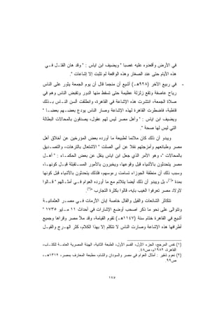 ‫ﻓﻲ ﺍﻷﺭﺽ ﻭﺃﻗﻌﺩﻭﻩ ﻋﻠﻴﻪ ﻏﺼ ‪‬ﺎ  ﻭﻴﻀﻴﻑ ﺍﺒﻥ ﺍﻴﺎﺱ :  ﻭﻗﺩ ﻫﺎﻥ ﺍﻟﻘﺘـل ﻓـﻲ‬
                                          ‫ﺒ‬
                ‫ﻫﺫﻩ ﺍﻷﻴﺎﻡ ﺤﺘﻰ ﻋﻨﺩ ﺍﻟﺼﻐﺎﺭ ﻭﻫﺫﻩ ﺍﻟﻭﺍﻗﻌﺔ ﻟﻡ ﺘﺜﺒﺕ ﺇﻻ ﺇﺸﺎﻋﺎﺕ .‬
‫ﻓﻲ ﺭﺒﻴﻊ ﺍﻵﺨﺭ )٨٢٩ﻫـ( ﺃﺸﻴﻊ ﺃﻥ ﻤﻨﺠ ‪‬ﺎ ﻗﺎل ﺃﻥ ﻴﻭﻡ ﺍﻟﺠﻤﻌﺔ ﻴﺜﻭﺭ ﻋﻠﻰ ﺍﻟﻨﺎﺱ‬
                                  ‫ﻤ‬                                                   ‫-‬
‫ﺭﻴﺎﺡ ﻋﺎﺼﻔﺔ ﻭﺘﻘﻊ ﺯﻟﺯﻟﺔ ﻋﻅﻴﻤﺔ ﺤﺘﻰ ﺘﺴﻘﻁ ﻤﻨﻬﺎ ﺍﻟﺩﻭﺭ ﻭﺘﻘﺒﺽ ﺍﻟﻨﺎﺱ ﻭﻫﻡ ﻓﻲ‬
‫ﺼﻼﺓ ﺍﻟﺠﻤﻌﺔ، ﺍﻨﺘﺸﺭﺕ ﻫﺫﻩ ﺍﻹﺸﺎﻋﺔ ﻓﻲ ﺍﻟﻘﺎﻫﺭﺓ، ﻭﺍﻨﻁﻠﻘﺕ ﺃﻟﺴﻥ ﺍﻟﻨـﺎﺱ ﺒـﺫﻟﻙ‬
‫ﻗﺎﻁﺒﺔ، ﻓﺎﻀﻁﺭﺕ ﺍﻟﻘﺎﻫﺭﺓ ﻟﻬﺫﻩ ﺍﻹﺸﺎﻋﺔ ﻭﺼﺎﺭ ﺍﻟﻨﺎﺱ ﻴﻭﺩﻉ ﺒﻌﻀـﻬﻡ ﺒﻌﻀـﺎ ‬
‫ﻭﻴﻀﻴﻑ ﺍﺒﻥ ﺍﻴﺎﺱ :  ﻭﺃﻫل ﻤﺼﺭ ﻟﻴﺱ ﻟﻬﻡ ﻋﻘﻭل، ﻴﺼﺩﻗﻭﻥ ﺒﺎﻟﻤﺤﺎﻻﺕ ﺍﻟﺒﻁﺎﻟﺔ‬
                                                            ‫ﺍﻟﺘﻲ ﻟﻴﺱ ﻟﻬﺎ ﺼﺤﺔ .‬
‫ﻭﻴﺒﺩﻭ ﺃﻥ ﺫﻟﻙ ﻜﺎﻥ ﻤﻼﺌ ‪‬ﺎ ﻟﻁﺒﻴﻌﺔ ﻤﺎ ﺃﻭﺭﺩﻩ ﺒﻌﺽ ﺍﻟﻤﺅﺭﺨﻴﻥ ﻋﻥ ﺃﺨﻼﻕ ﺃﻫل‬
                                          ‫ﻤ‬
‫ﻤﺼﺭ ﻭﻁﺒﺎﺌﻌﻬﻡ ﻭﺃﻤﺯﺠﺘﻬﻡ ﻨﻘﻼ ﻋﻥ ﺃﺒﻲ ﺍﻟﺼﻠﺕ  ﺍﻻﺸﺘﻌﺎل ﺒﺎﻟﺘﺭﻫﺎﺕ، ﻭﺍﻟﺘﺼـﺩﻴﻕ‬
                                           ‫ﹰ‬
‫ﺒﺎﻟﻤﺤﺎﻻﺕ ، ﻭﻫﻭ ﺍﻷﻤﺭ ﺍﻟﺫﻱ ﺠﻌل ﺍﺒﻥ ﺍﻴﺎﺱ ﻴﻨﻘل ﻋﻥ ﺒﻌﺽ ﺍﻟﺤﻜﻤـﺎﺀ :  ﺃﻫـل‬
‫ﻤﺼﺭ ﻴﺘﺤﺩﺜﻭﻥ ﺒﺎﻷﺸﻴﺎﺀ ﻗﺒل ﻭﻗﻭﻋﻬﺎ، ﻭﻴﺨﺒﺭﻭﻥ ﺒﺎﻷﻤﻭﺭ ﺍﻟﻤﺴـﺘﻘﺒﻠﺔ ﻗﺒـل ﻜﻭﻨﻬـﺎ،‬
‫ﻭﺴﺒﺏ ﺫﻟﻙ ﺃﻥ ﻤﻨﻁﻘﺔ ﺍﻟﺠﻭﺯﺍﺀ ﺘﺴﺎﻤﺕ ﺭﺀﻭﺴﻬﻡ، ﻓﻠﺫﻟﻙ ﻴﺘﺤﺩﺜﻭﻥ ﺒﺎﻷﺸﻴﺎﺀ ﻗﺒل ﻜﻭﻨﻬﺎ‬
‫ﺒﻤﺩﺓ )١(، ﺒل ﻭﻴﺒﺩﻭ ﺃﻥ ﺫﻟﻙ ﺃﻴ ‪‬ﺎ ﻴﺘﻼﺌﻡ ﻤﻊ ﻤﺎ ﺃﻭﺭﺩﻩ ﺍﻟﻌﻭﺍﻡ ﻓـﻲ ﺃﻤﺜـﺎﻟﻬﻡ  ﻗـﺎﻟﻭﺍ‬
                                                ‫ﻀ‬
                          ‫ﻻﻭﻻﺩ ﻤﺼﺭ ﺘﻌﺭﻓﻭﺍ ﺍﻟﻐﻴﺏ ﺒﺎﻴﻪ، ﻗﺎﻟﻭﺍ ﺒﻜﺜﺭﺓ ﺍﻟﺘﺠﺎﺭﺏ )٢(.‬
‫ﺘﺘﻜﺎﺜﺭ ﺍﻟﺸﺎﺌﻌﺎﺕ ﻭﺍﻟﻘﻴل ﻭﺍﻟﻘﺎل ﺨﺎﺼﺔ ﺇﺒﺎﻥ ﺍﻷﺯﻤﺎﺕ ﻓـﻲ ﻤﺼـﺭ ﺍﻟﻌﺜﻤﺎﻨﻴـﺔ‬
‫ﻭﺘﺘﻭﺍﻟﻰ ﻋﻠﻰ ﻨﺤﻭ ﻤﺎ ﺫﻜﺭ ﺍﺼﺤﺏ ﺃﻭﻀﻊ ﺍﻹﺸﺎﺭﺍﺕ ﻓﻲ ﺃﺤﺩﺍﺙ ١١ ﻤـﺎﻴﻭ ٥٣٧١ ‬
‫ﺃﺸﻴﻊ ﻓﻲ ﺍﻟﻘﺎﻫﺭﺓ ﺨﺘﺎﻡ ﺴﻨﺔ )٧٤١١ﻫـ( ﺘﻘﻭﻡ ﺍﻟﻘﻴﺎﻤﺔ، ﻭﻗﺩ ﻤﻸ ﻤﺼﺭ ﻭﻗﺭﺍﻫﺎ ﻭﺠﻤﻴﻊ‬
‫ﺃﻁﺭﺍﻓﻬﺎ ﻫﺫﻩ ﺍﻹﺸﺎﻋﺔ ﻭﺼﺎﺭﺕ ﺍﻟﻨﺎﺱ ﻻ ﺘﺘﻜﻠﻡ ﺇﻻ ﺒﻬﺫﺍ ﺍﻟﻜﻼﻡ، ﻜﺜﺭ ﺍﻟﻬـﺭﺝ ﻭﺍﻟﻘﻴـل‬


‫)١( ﻨﻔﺱ ﺍﻟﻤﺭﺠﻊ، ﺍﻟﺠﺯﺀ ﺍﻷﻭل، ﺍﻟﻘﺴﻡ ﺍﻷﻭل، ﺍﻟﻁﺒﻌﺔ ﺍﻟﺜﺎﻨﻴﺔ، ﺍﻟﻬﻴﺌﺔ ﺍﻟﻤﺼﺭﻴﺔ ﺍﻟﻌﺎﻤـﺔ ﻟﻠﻜﺘـﺎﺏ،‬
                                                              ‫ﺍﻟﻘﺎﻫﺭﺓ، ٢٨٩١ﻡ، ﺹ٨٤.‬
‫)٢( ﻨﻌﻭﻡ ﺸﻘﻴﺭ : ﺃﻤﺜﺎل ﺍﻟﻌﻭﺍﻡ ﻓﻲ ﻤﺼﺭ ﻭﺍﻟﺴﻭﺩﺍﻥ ﻭﺍﻟﺸﺎﻡ، ﻤﻁﺒﻌﺔ ﺍﻟﻤﻌﺎﺭﻑ ﺒﻤﺼﺭ، ٢١٣١ﻫـ،‬
                                                                             ‫ﺹ٩٩.‬


                                         ‫٥٧١‬
 