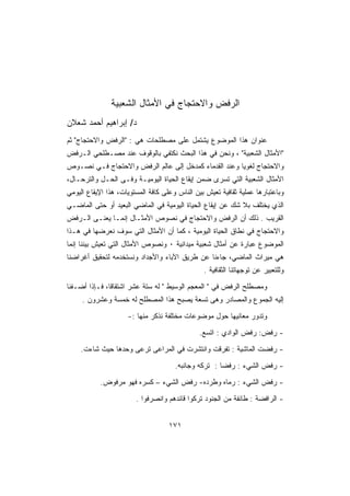 ‫ﺍﻟﺭﻓﺽ ﻭﺍﻻﺤﺘﺠﺎﺝ ﻓﻲ ﺍﻷﻤﺜﺎل ﺍﻟﺸﻌﺒﻴﺔ‬
‫ﺩ/ ﺇﺒﺭﺍﻫﻴﻡ ﺃﺤﻤﺩ ﺸﻌﻼﻥ‬
‫ﻋﻨﻭﺍﻥ ﻫﺫﺍ ﺍﻟﻤﻭﻀﻭﻉ ﻴﺸﺘﻤل ﻋﻠﻰ ﻤﺼﻁﻠﺤﺎﺕ ﻫﻲ : ﺍﻟﺭﻓﺽ ﻭﺍﻻﺤﺘﺠﺎﺝ ﺜﻡ‬
‫ﺍﻷﻤﺜﺎل ﺍﻟﺸﻌﺒﻴﺔ ، ﻭﻨﺤﻥ ﻓﻲ ﻫﺫﺍ ﺍﻟﺒﺤﺙ ﻨﻜﺘﻔﻲ ﺒﺎﻟﻭﻗﻭﻑ ﻋﻨﺩ ﻤﺼـﻁﻠﺤﻲ ﺍﻟـﺭﻓﺽ‬
‫ﻭﺍﻻﺤﺘﺠﺎﺝ ﻟﻐﻭﻴﺎ ﻭﻋﻨﺩ ﺍﻟﻘﺩﻤﺎﺀ ﻜﻤﺩﺨل ﺇﻟﻰ ﻋﺎﻟﻡ ﺍﻟﺭﻓﺽ ﻭﺍﻻﺤﺘﺠﺎﺝ ﻓـﻲ ﻨﺼـﻭﺹ‬
‫ﺍﻷﻤﺜﺎل ﺍﻟﺸﻌﺒﻴﺔ ﺍﻟﺘﻲ ﺘﺴﺭﻯ ﻀﻤﻥ ﺇﻴﻘﺎﻉ ﺍﻟﺤﻴﺎﺓ ﺍﻟﻴﻭﻤﻴـﺔ ﻭﻓـﻰ ﺍﻟﺤـل ﻭﺍﻟﺘﺭﺤـﺎل،‬
‫ﻭﺒﺎﻋﺘﺒﺎﺭﻫﺎ ﻋﻤﻠﻴﺔ ﺜﻘﺎﻓﻴﺔ ﺘﻌﻴﺵ ﺒﻴﻥ ﺍﻟﻨﺎﺱ ﻭﻋﻠﻰ ﻜﺎﻓﺔ ﺍﻟﻤﺴﺘﻭﻴﺎﺕ، ﻫﺫﺍ ﺍﻹﻴﻘﺎﻉ ﺍﻟﻴﻭﻤﻲ‬
‫ﺍﻟﺫﻱ ﻴﺨﺘﻠﻑ ﺒﻼ ﺸﻙ ﻋﻥ ﺇﻴﻘﺎﻉ ﺍﻟﺤﻴﺎﺓ ﺍﻟﻴﻭﻤﻴﺔ ﻓﻲ ﺍﻟﻤﺎﻀﻲ ﺍﻟﺒﻌﻴﺩ ﺃﻭ ﺤﺘﻰ ﺍﻟﻤﺎﻀـﻲ‬
‫ﺍﻟﻘﺭﻴﺏ . ﺫﻟﻙ ﺃﻥ ﺍﻟﺭﻓﺽ ﻭﺍﻻﺤﺘﺠﺎﺝ ﻓﻲ ﻨﺼﻭﺹ ﺍﻷﻤﺜـﺎل ﺇﻨﻤـﺎ ﻴﻌﻨـﻰ ﺍﻟـﺭﻓﺽ‬
‫ﻭﺍﻻﺤﺘﺠﺎﺝ ﻓﻲ ﻨﻁﺎﻕ ﺍﻟﺤﻴﺎﺓ ﺍﻟﻴﻭﻤﻴﺔ ، ﻜﻤﺎ ﺃﻥ ﺍﻷﻤﺜﺎل ﺍﻟﺘﻲ ﺴﻭﻑ ﻨﻌﺭﻀﻬﺎ ﻓﻲ ﻫـﺫﺍ‬
‫ﺍﻟﻤﻭﻀﻭﻉ ﻋﺒﺎﺭﺓ ﻋﻥ ﺃﻤﺜﺎل ﺸﻌﺒﻴﺔ ﻤﻴﺩﺍﻨﻴﺔ ٠ ﻭﻨﺼﻭﺹ ﺍﻷﻤﺜﺎل ﺍﻟﺘﻲ ﺘﻌﻴﺵ ﺒﻴﻨﻨﺎ ﺇﻨﻤﺎ‬
‫ﻫﻲ ﻤﻴﺭﺍﺙ ﺍﻟﻤﺎﻀﻲ، ﺠﺎﺀﻨﺎ ﻋﻥ ﻁﺭﻴﻕ ﺍﻵﺒﺎﺀ ﻭﺍﻷﺠﺩﺍﺩ ﻭﻨﺴﺘﺨﺩﻤﻪ ﻟﺘﺤﻘﻴﻕ ﺃﻏﺭﺍﻀﻨﺎ‬
                                                ‫ﻭﻟﻠﺘﻌﺒﻴﺭ ﻋﻥ ﺘﻭﺠﻬﺎﺘﻨﺎ ﺍﻟﺜﻘﺎﻓﻴﺔ .‬

‫ﻭﻤﺼﻁﻠﺢ ﺍﻟﺭﻓﺽ ﻓﻲ  ﺍﻟﻤﻌﺠﻡ ﺍﻟﻭﺴﻴﻁ  ﻟﻪ ﺴﺘﺔ ﻋﺸﺭ ﺍﺸﺘﻘﺎﻗﺎ، ﻓـﺈﺫﺍ ﺃﻀـﻔﻨﺎ‬
     ‫ﺇﻟﻴﻪ ﺍﻟﺠﻤﻭﻉ ﻭﺍﻟﻤﺼﺎﺩﺭ ﻭﻫﻰ ﺘﺴﻌﺔ ﻴﺼﺒﺢ ﻫﺫﺍ ﺍﻟﻤﺼﻁﻠﺢ ﻟﻪ ﺨﻤﺴﺔ ﻭﻋﺸﺭﻭﻥ .‬

                     ‫ﻭﺘﺩﻭﺭ ﻤﻌﺎﻨﻴﻬﺎ ﺤﻭل ﻤﻭﻀﻭﻋﺎﺕ ﻤﺨﺘﻠﻔﺔ ﻨﺫﻜﺭ ﻤﻨﻬﺎ :-‬

                                               ‫- ﺭﻓﺽ: ﺭﻓﺽ ﺍﻟﻭﺍﺩﻱ : ﺍﺘﺴﻊ.‬

    ‫- ﺭﻓﻀﺕ ﺍﻟﻤﺎﺸﻴﺔ : ﺘﻔﺭﻗﺕ ﻭﺍﻨﺘﺸﺭﺕ ﻓﻲ ﺍﻟﻤﺭﺍﻋﻰ ﺘﺭﻋﻰ ﻭﺤﺩﻫﺎ ﺤﻴﺙ ﺸﺎﺀﺕ.‬

                                      ‫- ﺭﻓﺽ ﺍﻟﺸﻲﺀ : ﺭﻓﻀﺎ : ﺘﺭﻜﻪ ﻭﺠﺎﻨﺒﻪ.‬

           ‫- ﺭﻓﺽ ﺍﻟﺸﻲﺀ : ﺭﻤﺎﻩ ﻭﻁﺭﺩﻩ- ﺭﻓﺽ ﺍﻟﺸﻲﺀ – ﻜﺴﺭﻩ ﻓﻬﻭ ﻤﺭﻓﻭﺽ.‬

                        ‫- ﺍﻟﺭﺍﻓﻀﺔ : ﻁﺎﺌﻔﺔ ﻤﻥ ﺍﻟﺠﻨﻭﺩ ﺘﺭﻜﻭﺍ ﻗﺎﺌﺩﻫﻡ ﻭﺍﻨﺼﺭﻓﻭﺍ .‬


                                    ‫١٧١‬
 