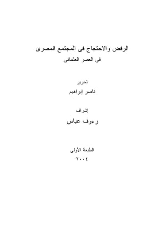 ‫ﺍﻟﺭﻓﺽ ﻭﺍﻻﺤﺘﺠﺎﺝ ﻓﻰ ﺍﻟﻤﺠﺘﻤﻊ ﺍﻟﻤﺼﺭﻯ‬
         ‫ﻓﻰ ﺍﻟﻌﺼﺭ ﺍﻟﻌﺜﻤﺎﻨﻰ‬


               ‫ﺘﺤﺭﻴﺭ‬
           ‫ﻨﺎﺼﺭ ﺇﺒﺭﺍﻫﻴﻡ‬


              ‫ﺇﺸﺭﺍﻑ‬

          ‫ﺭﺀﻭﻑ ﻋﺒﺎﺱ‬


            ‫ﺍﻟﻁﺒﻌﺔ ﺍﻷﻭﻟﻰ‬
              ‫٤٠٠٢‬
 