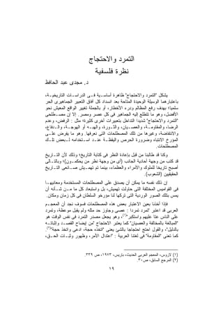 ‫ﺍﻟﺘﻤﺭﺩ ﻭﺍﻻﺤﺘﺠﺎﺝ‬
                          ‫ﻨﻅﺭﺓ ﻓﻠﺴﻔﻴﺔ‬
‫ﺩ. ﻤﺠﺩﻯ ﻋﺒﺩ ﺍﻟﺤﺎﻓﻅ‬
‫ﻴﺸﻜل "ﺍﻟﺘﻤﺭﺩ ﻭﺍﻻﺤﺘﺠﺎﺝ" ﻅﺎﻫﺭﺓ ﺃﺴﺎﺴـﻴﺔ ﻓـﻰ ﺍﻟﺩﺭﺍﺴـﺎﺕ ﺍﻟﺘﺎﺭﻴﺨﻴـﺔ،‬
‫ﺒﺎﻋﺘﺒﺎﺭﻫﻤﺎ ﺍﻟﻭﺴﻴﻠﺔ ﺍﻟﻭﺤﻴﺩﺓ ﺍﻟﻤﺘﺎﺤﺔ ﺒﻌﺩ ﺍﻨﺴﺩﺍﺩ ﻜل ﺁﻓﺎﻕ ﺍﻟﺘﻌﺒﻴﺭ ﺍﻟﺠﻤﺎﻫﻴﺭﻯ ﺍﻟﺤﺭ‬
‫ﺴﻠﻤﻴﹰ؛ ﺒﻬﺩﻑ ﺭﻓﻊ ﺍﻟﻤﻅﺎﻟﻡ ﻭﺩﺭﺀ ﺍﻷﺨﻁﺎﺭ، ﺃﻭ ﺒﺎﻟﺠﻤﻠﺔ ﺘﻐﻴﻴﺭ ﺍﻟﻭﺍﻗﻊ ﺍﻟﻤﻌﻴﺵ ﻨﺤﻭ‬
                                                                      ‫ﺎ‬
‫ﺍﻷﻓﻀل، ﻭﻫﻭ ﻤﺎ ﺘﺘﻁﻠﻊ ﺇﻟﻴﻪ ﺍﻟﺠﻤﺎﻫﻴﺭ ﻓﻰ ﻜل ﻋﺼﺭ ﻭﻤﺼﺭ. ﺇﻻ ﺇﻥ ﻤﺼـﻁﻠﺤﻰ‬
‫"ﺍﻟﺘﻤﺭﺩ ﻭﺍﻻﺤﺘﺠﺎﺝ" ﺸﺩﻴﺩﺍ ﺍﻟﺘﺩﺍﺨل ﺒﺘﻌﺒﻴﺭﺍﺕ ﺃﺨﺭﻯ ﻜﺜﻴﺭﺓ؛ ﻤﺜل : ﺍﻟﺭﻓﺽ، ﻭﻋﺩﻡ‬
‫ﺍﻟﺭﻀﺎ، ﻭﺍﻟﻤﻘﺎﻭﻤـﺔ، ﻭﺍﻟﻌﺼـﻴﺎﻥ، ﻭﺍﻟﺜـﻭﺭﺓ، ﻭﺍﻟﻬﺒـﻪ ﺃﻭ ﺍﻟﻬﻭﺠـﺔ، ﻭﺍﻟـﺩﻓﺎﻉ،‬
‫ﻭﺍﻻﻨﺘﻔﺎﻀﺔ، ﻭﻏﻴﺭﻫﺎ ﻤﻥ ﺘﻠﻙ ﺍﻟﻤﺼﻁﻠﺤﺎﺕ ﺍﻟﺘﻰ ﻨﻌﺭﻓﻬﺎ. ﻭﻫﻭ ﻤﺎ ﻴﻔﺭﺽ ﻋﻠـﻰ‬
‫ﺍﻟﻤﺅﺭﺥ ﺍﻻﻨﺘﺒﺎﻩ ﻭﻀﺭﻭﺭﺓ ﺍﻟﺤﺭﺹ ﻭﺍﻟﻴﻘﻅـﺔ ﻋﻨـﺩ ﺍﺴـﺘﺨﺩﺍﻤﻪ ﻟـﺒﻌﺽ ﺘﻠـﻙ‬
                                                               ‫ﺍﻟﻤﺼﻁﻠﺤﺎﺕ.‬
‫ﻭﻜﻨﺎ ﻗﺩ ﻁﺎﻟﺒﻨﺎ ﻤﻥ ﻗﺒل ﺒﺈﻋﺎﺩﺓ ﺍﻟﻨﻅﺭ ﻓﻰ ﻜﺘﺎﺒﺔ ﺍﻟﺘﺎﺭﻴﺦ؛ ﻭﺫﻟﻙ ﻷﻥ ﺍﻟﺘـﺎﺭﻴﺦ‬
‫ﻗﺩ ﻜﺘﺏ ﻤﻥ ﻭﺠﻬﺔ ﺃﺤﺎﺩﻴﺔ ﺍﻟﺠﺎﻨﺏ )ﺃﻯ ﻤﻥ ﻭﺠﻬﺔ ﻨﻅﺭ ﻤﻥ ﻴﺤﻜﻤـﻭﻥ(؛ ﻭﺒﺎﻟﺘـﺎﻟﻰ‬
‫ﺃﺼﺒﺢ ﺘﺎﺭﻴﺨﺎ ﻟﻠﻤﻠﻭﻙ ﻭﺍﻷﻤﺭﺍﺀ ﻭﺍﻟﻌﻅﻤﺎﺀ، ﺒﻴﻨﻤﺎ ﺘﻡ ﺘﻬﻤـﻴﺵ ﺼـﺎﻨﻌﻰ ﺍﻟﺘـﺎﺭﻴﺦ‬
                                                              ‫ﹰ‬
                                                       ‫ﺍﻟﺤﻘﻴﻘﻴﻴﻥ )ﺍﻟﺸﻌﻭﺏ(.‬
‫ﺇﻥ ﺫﻟﻙ ﻨﻔﺴﻪ ﻤﺎ ﻴﻤﻜﻥ ﺃﻥ ﻴﺼﺩﻕ ﻋﻠﻰ ﺍﻟﻤﺼﻁﻠﺤﺎﺕ ﺍﻟﻤﺴﺘﺨﺩﻤﺔ ﻭﻤﻌﺎﻨﻴﻬـﺎ‬
‫ﻓﻰ ﺍﻟﻘﻭﺍﻤﻴﺱ ﺍﻟﻤﺨﺘﻠﻔﺔ ﺍﻟﺘﻰ ﺤﺎﻭﻟﺕ ﺘﻬﻤﻴﺵ، ﺒل ﻭﺍﺴﺘﺒﻌﺎﺩ ﻜل ﻤﺎ ﻤـﻥ ﺸـﺄﻨﻪ ﺃﻥ‬
 ‫ﻴﻤﺱ ﺒﺘﻠﻙ ﺍﻟﺼﻭﺭ ﺍﻟﻭﺭﺩﻴﺔ ﺍﻟﺘﻰ ﺘﺭﻜﻬﺎ ﻟﻨﺎ ﻤﺅﺭﺨﻭ ﺍﻟﺴﻠﻁﺎﻥ ﻓﻰ ﻜل ﺯﻤﺎﻥ ﻭﻤﻜﺎﻥ.‬
‫ﻓﺈﺫﺍ ﺃﺨﺫﻨﺎ ﺒﻌﻴﻥ ﺍﻻﻋﺘﺒﺎﺭ ﺒﻌﺽ ﻫﺫﻩ ﺍﻟﻤﺼﻁﻠﺤﺎﺕ ﻓﺴﻭﻑ ﻨﺠﺩ ﺃﻥ ﺍﻟﻤﻌﺠـﻡ‬
‫ﺍﻟﻌﺭﺒﻰ ﻗﺩ ﺍﻋﺘﺒﺭ "ﺘﻤﺭﺩ ﺘﻤﺭﺩﺍ : ﻋﺼﻰ ﻭﺠﺎﻭﺯ ﺤﺩ ﻤﺜﻠﻪ ﻭﻟﻡ ﻴﻘﺒل ﻤﻭﻋﻅﺔ، ﻭﺘﻤﺭﺩ‬
                                              ‫ﹰ‬
                                        ‫)١(‬
‫ﻋﻠﻰ ﺍﻟﻨﺎﺱ ﻋﺘﺎ ﻋﻠﻴﻬﻡ ﻭﺍﺴﺘﻜﺒﺭ" ، ﻭﻫﻭ ﻴﺠﻌل ﻤﺼﺩﺭ ﺍﻟﺘﻤﺭﺩ ﻓﻰ ﻨﻔﺱ ﺍﻟﻭﻗﺕ ﻫﻭ‬
‫"ﺍﻟﻤﺒﺎﻟﻐﺔ ﺒﺎﻟﻤﺨﺎﻟﻔﺔ ﻭﺍﻟﻌﺼﻴﺎﻥ" ﻜﻤﺎ ﻴﻌﺘﺒﺭ ﺍﻻﺤﺘﺠﺎﺝ "ﻤﻥ ﺇﻴﻀﺎﺡ ﺍﻟﻘﺼـﺩ ﻭﺇﺜﺒﺎﺘـﻪ‬
‫ﺒﺎﻟﺩﻟﻴل"، ﻭﺍﻟﻘﻭل ﺍﺤﺘﺞ ﺍﺤﺘﺠﺎﺠﺎ ﺒﺎﻟﺸﺊ ﻴﻌﻨﻰ "ﺍﺘﺨﺫﻩ ﺤﺠﺔ، ﺍﺩﻋﻰ ﻭﺍﺘﺨﺫ ﺤﺠﺔ")٢(.‬
                                            ‫ﹰ‬
‫ﻜﻤﺎ ﺘﻌﻨﻰ "ﺍﻟﻤﻘﺎﻭﻤﺔ" ﻓﻰ ﻟﻐﺘﻨﺎ ﺍﻟﻌﺭﺒﻴﺔ : "ﺍﻋﺘﺩﺍل ﺍﻷﻤﺭ، ﻭﻅﻬﻭﺭ ﻭﺜﺒـﺎﺕ ﺍﻟﺤـﻕ،‬


                      ‫)١( ﻻﺭﻭﺱ، ﺍﻟﻤﻌﺠﻡ ﺍﻟﻌﺭﺒﻰ ﺍﻟﺤﺩﻴﺙ، ﺒﺎﺭﻴﺱ، ٣٧٩١، ﺹ ٩٣٣.‬
                                                 ‫)٢( ﺍﻟﻤﺭﺠﻊ ﺍﻟﺴﺎﺒﻕ، ﺹ٠٣.‬

                                    ‫٩١‬
 