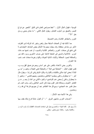 ‫ﺍﻟﻴﻭﻤﻴﺔ ، ﻓﻴﻘﻭل ﺍﻟﻤﺜل ﺍﻷﻭل :  ﺃﺤﻁ ﺼﻭﺍﺒﻌﻰ ﺍﻟﻌﺸﺭﺓ ﻓﻰ ﺍﻟﺸﻕ  ﻟﻠﺘﻌﺒﻴﺭ ﻋﻥ ﻓﺭﺍﻍ‬
‫ﺍﻟﺼﺒﺭ ﻭﺍﻟﻀﻴﻕ ﻤﻥ ﺃﺴﻠﻭﺏ ﺍﻟﺘﻌﺎﻤل. ﻭﻴﻘﻭل ﺍﻟﻤﺜل ﺍﻟﺜﺎﻨﻲ :  ﻤﺎ ﺤﺩﺵ ﻴﺩﻴﻨﻲ ﺭﻴـﻕ‬
                                                                        ‫)١(‬
                                                                              ‫ﺤﻠﻭ  ؟!‬

                                         ‫ﺍﻟﻐﺭﻭﺭ ﻭﺍﻟﻤﻅﺎﻫﺭ ﺍﻟﻜﺎﺫﺒﺔ ﻭﻋﺩﻡ ﺍﻻﻨﻀﺒﺎﻁ‬

‫ﻤﻤﺎ ﻻﺸﻙ ﻓﻴﻪ ﺃﻥ ﺍﻟﺼﻔﺎﺕ ﺍﻟﺴﺎﺒﻘﺔ ﻤﺤل ﺭﻓﺽ ﻭﻨﻔﻭﺭ ﻟﻤﺎ ﺘﺘﺭﻜﻪ ﻟﺩﻯ ﺍﻟﻁﺭﻑ‬
‫ﺍﻵﺨﺭ ﻤﻥ ﻤﺸﺎﻋﺭ ﻤﺨﺘﻠﻔﺔ، ﻭﻗﺩ ﺴﺠﻠﺕ ﻤﺠﻤﻭﻋﺔ ﺍﻷﻤﺜﺎل ﺒﻌﺽ ﺍﻟﻤﺸﺎﻫﺩ ﺍﻻﺠﺘﻤﺎﻋﻴـﺔ‬
‫ﺍﻟﺘﻲ ﺘﺩﻓﻊ ﺇﻟﻰ ﺼﻔﺎﺕ: ﺍﻟﻐﺭﻭﺭ ﻭﺍﻟﻤﻅﺎﻫﺭ ﺍﻟﻜﺎﺫﺒﺔ ﻭﺍﻟﺘﺴﻴﺏ، ﺃﻭ ﺘﺼـﺎﺤﺒﻬﺎ ﺼـﻔﺎﺕ‬
‫ﺃﺨﺭﻯ : ﻜﺎﻷﻨﺎﻨﻴﺔ ﻭﺍﻟﺴﻌﻰ ﺇﻟﻰ ﺍﻟﻤﻨﻔﻌﺔ ﺍﻟﺫﺍﺘﻴﺔ ﻋﻠﻰ ﺤﺴﺎﺏ ﺍﻵﺨﺭﻴﻥ ﻭﺴﻭﺀ ﺍﻟﺘﻘـﺩﻴﺭ‬
‫ﻭﺍﻟﻤﺨﺎﻟﻔﺔ ﻟﻤﺠﺭﺩ ﺍﻟﻤﺨﺎﻟﻔﺔ ﻭﻹﺜﺒﺎﺕ ﺍﻟﺫﺍﺘﻴﺔ ﺍﻟﺠﻭﻓﺎﺀ ﻭﻜﻠﻬﺎ ﻭﻏﻴﺭﻫﺎ ﺼﻔﺎﺕ ﺘﺼـﺎﺤﺏ‬
                                                                      ‫ﻫﺫﺍ ﺍﻟﻌﻨﻭﺍﻥ .‬

‫ﻭﺍﻟﻐﺭﻭﺭ ﻴﻌﻨﻰ ﺍﻻﻋﺘﺩﺍﺩ ﺒﺎﻟﻨﻔﺱ ﻋﻠﻰ ﻏﻴﺭ ﺃﺴﺎﺱ ﻭﻴﻌﺒﺭﻋﻥ ﻀﻴﻕ ﺃﻓﻕ ﻭﺴـﻭﺀ‬
‫ﺘﻘﺩﻴﺭ ﻓﻴﻘﻭل ﺍﻟﻤﺜل :  ﺍﻟﻤﺨﺎﻴﻠﺔ ﺨﻰ ﺍﻟﺒﻼ ، ﻭﺍﻟﻤﺨﺎﻴﻠﺔ ﺘﻌﻨﻰ ﺍﻟﺨﻴﻼﺀ، ﻭﺘﻌﺒﻴـﺭ ﺨـﻰ‬
‫ﺍﻟﺒﻼﺀ ﺒﻤﻌﻨﻰ ﺃﻨﻬﺎ ﺴﺘﺄﺘﻰ ﺒﺎﻟﻨﻜﺒﺎﺕ ﻭﺍﻟﻜﻭﺍﺭﺙ ﻭﻜﺜﺭﺓ ﺍﻟﻭﻗﻭﻉ ﻓﻰ ﺍﻟﺭﺯﺍﻴﺎ ، ﻭﻴﻘﻭل ﻤﺜل‬
‫ﺁﺨﺭ :  ﻤﺎ ﻴﺤﻁﻭﺵ ﻭﺍﻁﻰ ﻭﺒﻴﻠﺒﺴﻭﺍ ﺍﻟﺒﻼﻁﻰ ﻭﻤﺘﻌﻤﻤﻴﻥ ﻭﺠﻴﺒﻬﻡ ﻓﺎﻀﻰ  ، ﻭﺘﻌﺒﻴﺭ )‬
‫ﻤﺎ ﻴﺤﻁﻭﺵ ﻭﺍﻁﻰ ( ﺒﻤﻌﻨﻰ ﻋﺩﻡ ﺍﻟﺘﻭﺍﻀﻊ ؛ ﻭﺍﻟﺠﺯﺀ ﺍﻟﺜﺎﻨﻲ ﻤﻥ ﺍﻟﻤﺜـل ﻴﻌﺒـﺭ ﻋـﻥ‬
‫ﺍﻟﺘﻔﺎﺨﺭ ﺍﻷﺠﻭﻑ ﻭﻤﺤﺎﻜﺎﺓ ﻜﺒﺎﺭ ﺍﻟﻘﻭﻡ ﺤﻴﺙ ﻜﺎﻥ ﻻﺒﺴﻭ ﺍﻟﺒﻼﻁﻰ ﻭﺃﺼـﺤﺎﺏ ﺍﻟﻌﻤـﺎﺌﻡ‬
‫ﻤﺤل ﺘﻘﺩﻴﺭ ﻋﻨﺩ ﺍﻟﻤﺠﺘﻤﻊ ؛ ﻭﻤﻊ ﻜل ﻫﺫﺍ ﺍﻟﺘﻅﺎﻫﺭ ﻨﺠﺩ ﺃﻥ ﺠﻴﻭﺒﻬﻡ ﻓﺎﺭﻏﺔ ﺃﻱ ﻓﻘـﺭﺍﺀ‬
                                                                        ‫ﻭﻤﻌﺩﻤﻭﻥ .‬

                                              ‫ﻭﻓﻰ ﻫﺫﺍ ﺍﻻﺘﺠﺎﻩ ﻨﺠﺩ ﺍﻷﻤﺜﺎل :‬

‫ ﺃﺼﺤﺎﺏ ﺍﻟﻌﺭﺱ ﻤﺸﺘﻬﻴﻥ ﺍﻟﻤﺭﻕ  ،  ﺃﻡ ﺍﻟﻐﻭل ﻋﺎﻤﻠﺔ ﻓﺭﺡ ﺇﻴﺎﻙ ﻴﻘﻀـﻴﻬﺎ‬


‫)١( ﺭﻴﻕ ﺤﻠﻭ : ﻜﻠﻤﺔ ﻁﻴﺒﺔ ؛ ﻭﺍﻟﻤﺼﺭﻱ ﻴﻤﻴل ﺇﻟﻰ ﺍﺴﺘﺨﺩﺍﻡ ﺍﻟﻤﺤﺴﻨﺎﺕ ﺍﻟﻠﻔﻅﻴﺔ ﻭﺃﺴـﻠﻭﺏ ﺍﻟﺭﻤـﺯ‬
                                       ‫ﻭﺍﻟﻜﻨﺎﻴﺔ ﻭﻏﻴﺭﻩ . ﻭﻜﻠﻤﺔ: ﻴﺩﻱ ﺒﻤﻌﻨﻰ : ﻴﻌﻁﻰ .‬

                                      ‫٠٨١‬
 