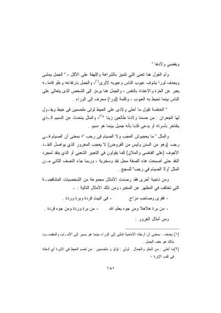 ‫ﻭﻴﻘﻀﻰ ﻭﻻﺩﻫﺎ ‬

‫ﻭﺃﻡ ﺍﻟﻐﻭل ﻫﻨﺎ ﺘﻌﻨﻰ ﺍﻟﺘﻲ ﺘﺘﻤﻴﺯ ﺒﺎﻟﺸﺭﺍﻫﺔ ﻭﺍﻟﻠﻬﻔﺔ ﻋﻠﻰ ﺍﻷﻜل ،  ﺍﻟﺠﻤل ﻴﻤﺸﻰ‬
‫ﻭﻴﺤﺩﻑ ﻟﻭﺭﺍ ﻴﺸﻭﻑ ﻋﻴﻭﺏ ﺍﻟﻨﺎﺱ ﻭﻋﻴﻭﺒﻪ ﻻﺘﺭﻯ)١(، ﻭﺍﻟﺠﻤل ﺒﺎﺭﺘﻔﺎﻋﻪ ﻭﻋﻠﻭ ﻗﺎﻤﺘـﻪ‬
‫ﻴﻌﺒﺭ ﻋﻥ ﺍﻟﻌﺯﺓ ﻭﺍﻻﻋﺘﺩﺍﺩ ﺒﺎﻟﻨﻔﺱ ، ﻭﺍﻟﺠﻤل ﻫﻨﺎ ﻴﺭﻤﺯ ﺇﻟﻰ ﺍﻟﺸﺨﺹ ﺍﻟﺫﻯ ﻴﺘﻌﺎﻟﻰ ﻋﻠﻰ‬
                   ‫ﺍﻟﻨﺎﺱ ﺒﻴﻨﻤﺎ ﺘﺤﻴﻁ ﺒﻪ ﺍﻟﻌﻴﻭﺏ ، ﻭﻜﻠﻤﺔ )ﻟﻭﺭﺍ( ﻤﺤﺭﻑ ﺇﻟﻰ ﺍﻟﻭﺭﺍﺀ .‬

‫ ﺍﻟﺨﻨﻔﺴﺔ ﺘﻘﻭل ﻤﺎ ﺃﺤﻠﻰ ﻭﻻﺩﻯ ﻋﻠﻰ ﺍﻟﺤﻴﻁ ﻟﻭﻟﻰ ﻤﻠﻀﻤﻴﻥ ﻓﻰ ﺨﻴﻁ ﻭﻴﻘـﻭل‬
‫ﻟﻬﺎ ﺍﻟﺠﻌﺭﺍﻥ : ﻤﻥ ﺤﺴﻨﻨﺎ ﻭﻻﺩﻨﺎ ﻁﺎﻟﻌﻴﻥ ﺯﻴﻨﺎ )٢(، ﻭﺍﻟﻤﺜل ﻴﺘﺤﺩﺙ ﻋﻥ ﺍﻟﺩﻤﻴﻡ ﺍﻟـﺫﻱ‬
                             ‫ﻴﺘﻔﺎﺨﺭ ﺒﺄﺴﺭﺘﻪ ﺃﻭ ﻴﺩﻋﻰ ﻜﺫﺒﺎ ﺒﺄﻨﻪ ﺠﻤﻴل ﺒﻴﻨﻤﺎ ﻫﻭ ﺩﻤﻴﻡ .‬

‫ﻭﺍﻟﻤﺜل  ﻤﺎ ﻴﻌﺠﺒﻭﺵ ﺍﻟﻌﺠﺏ ﻭﻻ ﺍﻟﺼﻴﺎﻡ ﻓﻰ ﺭﺠﺏ ؛ ﺒﻤﻌﻨﻰ ﺃﻥ ﺍﻟﺼﻴﺎﻡ ﻓـﻲ‬
‫ﺭﺠﺏ )ﻭﻫﻭ ﻤﻥ ﺍﻟﺴﻨﻥ ﻭﻟﻴﺱ ﻤﻥ ﺍﻟﻔﺭﻭﺽ( ﻻ ﻴﻌﺠﺏ ﺍﻟﻤﻐﺭﻭﺭ ﺍﻟﺫﻱ ﻴﻭﺍﺼل ﺍﻟﻨﻘـﺩ‬
‫ﺍﻷﺠﻭﻑ )ﻋﻠﻰ ﺍﻟﻔﺎﻀﻰ ﻭﺍﻟﻤﻼﻥ( ﻜﻤﺎ ﻴﻘﻭﻟﻭﻥ ﻓﻲ ﺍﻟﺘﻌﺒﻴﺭ ﺍﻟﺸﻌﺒﻲ ﺃﻭ ﺍﻟﺫﻱ ﻴﻨﻘﺩ ﻟﻤﺠﺭﺩ‬
‫ﺍﻟﻨﻘﺩ ﺤﺘﻰ ﺃﺼﺒﺤﺕ ﻫﺫﻩ ﺍﻟﺼﻔﺔ ﻤﺤل ﻨﻘﺩ ﻭﺴﺨﺭﻴﺔ ، ﻭﺭﺒﻤﺎ ﺠﺎﺀ ﺍﻟﻨﺼﻑ ﺍﻟﺜﺎﻨﻲ ﻤـﻥ‬
                                               ‫ﺍﻟﻤﺜل ﻭﻻ ﺍﻟﺼﻴﺎﻡ ﻓﻲ ﺭﺠﺏ ﻟﻠﺴﺠﻊ .‬

‫ﻭﻤﻥ ﻨﺎﺤﻴﺔ ﺃﺨﺭﻯ ﻓﻘﺩ ﺭﺼﺩﺕ ﺍﻷﻤﺜﺎل ﻤﺠﻤﻭﻋﺔ ﻤﻥ ﺍﻟﺸﺨﺼﻴﺎﺕ ﺍﻟﻤﺘﻨﺎﻗﻀـﺔ‬
                   ‫ﺍﻟﺘﻲ ﺘﺨﺘﻠﻑ ﻓﻲ ﺍﻟﻤﻅﻬﺭ ﻋﻥ ﺍﻟﻤﺨﺒﺭ، ﻭﻤﻥ ﺫﻟﻙ ﺍﻷﻤﺜﺎل ﺍﻟﺘﺎﻟﻴﺔ : -‬

            ‫- ﻓﻰ ﺍﻟﺒﻴﺕ ﻗﺭﺩﺓ ﻭﺒﺭﺓ ﻭﺭﺩﺓ .‬              ‫- ﻓﻘﺭﻯ ﻭﺼﺎﺤﺏ ﻤﺯﺍﺝ.‬

 ‫- ﻤﻥ ﺒﺭﺓ ﻭﺭﺩﺓ ﻭﻤﻥ ﺠﻭﻩ ﻗﺭﺩﺓ .‬            ‫- ﻤﻥ ﺒﺭﺓ ﻫﻼﻫﻼ ﻭﻤﻥ ﺠﻭﻩ ﻴﻌﻠﻡ ﺍﷲ.‬

                                                          ‫ﻭﻤﻥ ﺃﻤﺜﺎل ﺍﻟﻐﺭﻭﺭ :‬

‫)١( ﻴﺤﺩﻑ : ﺒﻤﻌﻨﻰ ﺃﻥ ﺃﺭﺠﻠﻪ ﺍﻷﻤﺎﻤﻴﺔ ﺘﻨﺜﻨﻰ ﺇﻟﻰ ﺍﻟﻭﺭﺍﺀ ﺒﻴﻨﻤﺎ ﻫﻭ ﻴﺴﻴﺭ ﺇﻟﻰ ﺍﻷﻤـﺎﻡ، ﻭﺍﻟﻤﻘﺼـﻭﺩ‬
                                                               ‫ﺒﺫﻟﻙ ﻫﻭ ﺨﻑ ﺍﻟﺠﻤل .‬
‫)٢(ﻤﺎ ﺃﺤﻠﻰ : ﻤﻥ ﺍﻟﺤﻠﻭ ﻭﺍﻟﺠﻤﺎل . ﻟﻭﻟﻰ : ﻟﺅﻟﺅ ﻭ ﻤﻠﻀﻤﻴﻥ : ﻤﻥ ﻟﻀﻡ ﺍﻟﺨﻴﻁ ﻓﻲ ﺍﻹﺒﺭﺓ ﺃﻱ ﺃﺩﺨﻠﻪ‬
                                                                   ‫ﻓﻲ ﺜﻘﺏ ﺍﻹﺒﺭﺓ ٠‬

                                        ‫١٨١‬
 