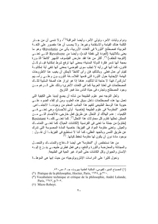 ‫ﻭﺩﻭﺍﻡ ﻭﺜﺒﺎﺕ ﺍﻻﻤﺭ، ﻭﺘﻭﻟﻰ ﺍﻷﻤﺭ، ﻭﺃﻴﻀﺎ ﺍﻟﻤﺭﺍﻗﺒﺔ")١(، ﻭﻻ ﻨﻨﺴﻰ ﺃﻥ ﻤﻥ ﺠـﺫﺭ‬
                                      ‫ﹰ‬
‫ﺍﻟﻜﻠﻤﺔ ﻫﻨﺎﻙ ﺍﻟﻘﻴﺎﻤﺔ ﻭﺍﻻﺴﺘﻘﺎﻤﺔ ﻭﻏﻴﺭﻫﺎ. ﻭﻻ ﻴﺤﺴﺏ ﺃﻥ ﻫﺫﺍ ﻤﻘﺼﻭﺭ ﻋﻠﻰ ﺍﻟﻠﻐـﺔ‬
‫ﺍﻟﻌﺭﺒﻴﺔ؛ ﻓﻤﺼﻁﻠﺢ "ﺍﻟﺜﻭﺭﺓ" ﻓﻰ ﺍﻟﻠﻐﺎﺕ ﺍﻷﻭﺭﺒﻴﺔ، ﻴﺄﺘﻰ ﻤﻥ ‪Revolutio‬؛ ﻭﻫﻭ ﻤﺎ‬
‫ﻴﻌﻨﻰ ﺒﺎﻟﻼﺘﻴﻨﻴﺔ )ﺍﻟﻌﻭﺩﺓ ﺇﻟﻰ ﻨﻘﻁﺔ ﺍﻟﺒﺩﺀ(، ﻭﺃﻴﻀﺎ ﻤﻥ ‪ Revolvere‬ﺍﻟﺘـﻰ ﺘﻌﻨـﻰ‬
                                 ‫ﹰ‬
‫)ﺍﻟﺘﻭﺠﻪ ﻟﻠﺨﻠﻑ( )٢(. ﺃﻜﺜﺭ ﻤﻥ ﻫﺫﺍ ﻓﻘﺩ ﻋﺎﺭﺽ ﺍﻟﻔﻴﻠﺴﻭﻑ ﺍﻟﺸﻬﻴﺭ "ﻜﺎﻨﻁ" ﺍﻟﺜـﻭﺭﺓ‬
‫ﺒﺤﺠﺔ ﺃﻨﻬﺎ ﺘﺩﻤﺭ ﻓﻜﺭﺓ ﺍﻟﺩﻭﻟﺔ ﺍﻟﻤﺩﻨﻴﺔ؛ ﺒﻤﻌﻨﻰ ﺃﻨﻬﺎ ﺘﺭﻓﻊ ﺸﺭﻁ ﺇﻤﻜﺎﻨﻴﺔ ﻗﻴـﺎﻡ ﻜـل‬
‫ﻗﺎﻨﻭﻥ، ﻜﻤﺎ ﺃﻨﻬﺎ ﻓﻰ ﺭﺃﻴﻪ ﻻ ﺘﺠﻠﺏ ﺴﻭﻯ ﺍﻟﻔﻭﻀﻰ؛ ﺒﻤﻌﻨﻰ ﺃﻨﻬﺎ ﺘﻨﻔﻰ ﺃﻴﺔ ﺇﻤﻜﺎﻨﻴـﺔ‬
‫ﻟﻘﻴﺎﻡ ﺃﻯ ﻋﺩل ﻓﻌﻠﻰ. ﻭﺒﺎﻟﺘﺄﻜﻴﺩ ﻓﺈﻥ ﺭﺃﻯ "ﻜﺎﻨﻁ" ﻻﻴﻤﻜﻥ ﺃﻥ ﻴﻐ ‪‬ﺏ ﻋﻨﺎ ﺍﻻﻁﺭﻭﺤﺎﺕ‬
                   ‫ﻴ‬
‫ﺍﻟﻬﺎﻤﺔ ﺍﻹﻴﺠﺎﺒﻴﺔ ﺤﻭل ﺍﻟﺜﻭﺭﺓ ﺍﻟﺘﻰ ﻗﺩﻤﻬﺎ ﺍﻟﻔﻼﺴـﻔﺔ ﺍﻟﺜﻭﺭﻴـﻭﻥ ﻭﻋﻠـﻰ ﺭﺃﺴـﻬﻡ‬
‫"ﻤﺎﺭﻜﺱ"، ﻓﻬﺫﺍ ﻻ ﺤﺎﺠﺔ ﻟﻨﺎ ﻟﺘﺄﻜﻴﺩﻩ. ﻫﺩﻓﻨﺎ ﺇﺫﺍ ﻫﻭ ﺇﺒﺭﺍﺯ ﻫﺫﻩ ﺍﻟﺼﻔﺔ ﺍﻟﺴﻠﺒﻴﺔ ﻟﺘﻠـﻙ‬
                                   ‫ﹰ‬
‫ﺍﻟﻤﺼﻁﻠﺤﺎﺕ ﻓﻰ ﻟﻐﺘﻨﺎ ﺍﻟﻌﺭﺒﻴﺔ ﻜﻤﺎ ﻓﻰ ﺍﻟﻠﻐﺎﺕ ﺍﻷﺨﺭﻯ؛ ﻭﺫﻟﻙ ﻋﻠﻰ ﺍﻟـﺭﻏﻡ ﻤـﻥ‬
                       ‫ﻭﺠﻭﺩ ﺍﻟﻤﺼﻁﻠﺢ ﻭﺘﺠﺫﺭﻩ ﻓﻰ ﺤﻴﺎﺓ ﺍﻟﻨﺎﺱ ﻤﻨﺫ ﻓﺠﺭ ﺍﻟﺘﺎﺭﻴﺦ.‬
‫ﻭﻟﻌل ﺍﻟﺘﻭﺠﻪ ﻨﺤﻭ ﻋﻠﻭﻡ ﺍﻟﻁﺒﻴﻌﺔ ﻤﻥ ﺸﺄﻨﻪ ﺃﻥ ﻴﻀﻊ ﺃﻴﺩﻴﻨﺎ ﻋﻠﻰ ﺍﻟﻜﻴﻔﻴﺔ ﺍﻟﺘﻰ‬
‫ﺘﻌﻤل ﺒﻬﺎ ﻫﺫﻩ ﺍﻟﻤﺼﻁﻠﺤﺎﺕ ﺩﺍﺨل ﺴﻴﺎﻕ ﻫﺫﻩ ﺍﻟﻌﻠﻭﻡ، ﻭﻤﻥ ﺜﻡ ﺇﻟﻘﺎﺀ ﺍﻟﻀﻭﺀ ﻋﻠـﻰ‬
‫ﺤﻴﻭﻴﺔ ﻫﺫﺍ ﺍﻟﻭﺴﻁ ﺍﻟﻁﺒﻴﻌﻰ ﻟﺘﻔﻬﻡ ﻫﺫﺍ ﺍﻟﺠﺎﻨﺏ ﺍﻟﻤﻌﺘﻡ ﻤﻥ ﻭﺠﻭﺩﻨـﺎ ﺍﻻﺠﺘﻤـﺎﻋﻰ.‬
‫ﻓﺘﻌﺘﺒﺭ "ﺍﻟﻤﻘﺎﻭﻤﺔ" ﻓﻰ ﻋﻠﻭﻡ ﺍﻟﻁﺒﻴﻌﺔ )ﺨﺎﺼﻴﺔ ﺃﻭﻟﻰ ﻟﻸﺠﺴﺎﻡ(، ﻭﻫﻰ ﺘﻌﻨـﻰ ﻓـﻰ‬
‫ﺍﻟﻜﻴﻤﻴﺎﺀ : ﻋﺩﻡ ﺍﻟﻬﻼﻙ ﺃﻭ ﺍﻟﺘﺤﻠل ﻋﻥ ﻁﺭﻴﻕ ﻓﻌل ﺨﺎﺭﺠﻰ، ﻓﺎﻷﺠﺴﺎﻡ ﺍﻟﺘـﻰ ﻤـﻥ‬
‫ﺍﻟﻤﻤﻜﻥ ﺘﺤﻠﻠﻬﺎ ﺘﻘﺎﻭﻡ ﻜل ﻤﺤﺎﻭﻻﺕ ﻫﺫﺍ ﺍﻟﺘﺤﻠل)٣(. ﻜﻤﺎ ﺘﻌﻨـﻰ ﻜﻠﻤـﺔ ‪Resistant‬‬
‫)ﻤﻘﺎﻭﻡ( ﻤﻥ ﺠﻤﻠﺔ ﻤﺎ ﺘﻌﻨﻰ ﻓﻰ ﺍﻟﻔﺭﻨﺴﻴﺔ )ﺍﻟﻜﺎﺌﻨﺎﺕ ﺍﻟﺤﻴﺔ(، ﻜﻤﺎ ﺘﻌﻨـﻰ ﺍﻟﺘﻤﺎﺴـﻙ‬
‫ﻭﺍﻟﻌﻴﺵ. ﻭﺘﻌﻨﻰ ﻤﻘﺎﻭﻤﺔ ﺍﻟﻤﻭﺍﺩ ﻓﻰ ﺍﻟﻔﻴﺯﻴﻘﺎ: ﺨﺎﺼﻴﺔ ﺍﻟﻤﺎﺩﺓ ﺍﻟﻤﺤﺴﻭﺴﺔ ﺍﻟﺘﻰ ﺘﺩﺭﻙ‬
‫ﻋﻥ ﻁﺭﻴﻕ ﺍﻟﻠﻤﺱ ﻭﺒﺎﻟﺠﻬﺩ ﺍﻟﻌﻘﻠﻰ، ﻜﻤﺎ ﺃﻨﻨﺎ ﻻ ﻨﺴﺘﻁﻴﻊ ﻓﻰ ﺍﻟﻔﻴﺯﻴﻘـﺎ ﺃﻥ ﻨﻘـﻭل :‬
                          ‫)٤(‬
                              ‫ﺒﻭﺠﻭﺩ ﻤﺎﺩﺓ ﺩﻭﻥ ﺃﻥ ﻴﻜﻭﻥ ﻟﻬﺎ ﻤﻘﺎﻭﻤﺔ ﺘﺤﻔﻅ ﻜﻴﺎﻨﻬﺎ.‬
‫ﻤﻥ ﻫﻨﺎ ﻨﺴﺘﺨﻠﺹ ﺃﻥ "ﺍﻟﻤﻘﺎﻭﻤﺔ" ﻫﻰ ﺃﻴﻀﺎ ﺍﻟـﺩﻓﺎﻉ ﻭﺍﻟﺘﻤﺎﺴـﻙ ﻭﺍﻟﺘﺤﻤـل‬
                             ‫ﹰ‬
‫ﻭﺍﻟﻤﺠﺎﺩﻟﺔ ﻭﺍﻟﻤﻌﺎﺭﻀﺔ ﻭﺍﻟﺜﻭﺭﺓ ﻭﺍﻟﺩﻓﻊ، ﻭﻫﻰ ﻓﻌل ﻓﻁﺭﻯ ﻁﺒﻴﻌـﻰ ﻴﻨـﺯﻉ ﺇﻟﻴـﻪ‬
           ‫ﺍﻹﻨﺴﺎﻥ ﻭﺍﻟﺤﻴﻭﺍﻥ ﻭﻜل ﺍﻟﻜﺎﺌﻨﺎﺕ ﺤﺘﻰ ﺍﻟﻤﻭﺍﺩ ﻏﻴﺭ ﺍﻟﺤﻴﺔ ﻓﻰ ﺍﻟﻁﺒﻴﻌﺔ.‬
‫ﻭﻨﻌﻭل ﻜﺜﻴﺭﺍ ﻋﻠﻰ ﺍﻟﺩﺭﺍﺴﺎﺕ ﺍﻹﻨﺜﺭﻭﺒﻭﻟﻭﺠﻴﺔ؛ ﻤﻥ ﺤﻴﺙ ﺇﻨﻬﺎ ﻫﻰ ﺍﻟﻤﺅﻫﻠـﺔ‬
                                                    ‫ﹰ‬


                ‫)١( ﺍﻟﻤﺼﺒﺎﺡ ﺍﻟﻤﻨﻴﺭ، ﻟﻠﻔﻴﻭﻤﻰ، ﺍﻟﻤﻜﺘﺒﺔ ﺍﻟﻌﻠﻤﻴﺔ ﺒﺒﻴﺭﻭﺕ، ﺠـ٢، ﺹ٠٢٥.‬
‫.٠١٣.‪(٢) Pratique de la philosophie, Hoctier, Paris, ١٩٩٤, p‬‬
‫,‪(٣) Vocabulaire technique et critique de la philosophie, André Lalande‬‬
    ‫.٥٠٩.‪Paris, ١٩٤٧, p‬‬
‫.‪(٤) Micro Robeyt‬‬

                                     ‫٠٢‬
 