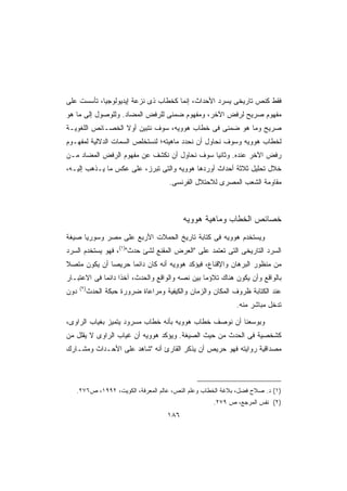 ‫ﻓﻘﻁ ﻜﻨﺹ ﺘﺎﺭﻴﺨﻰ ﻴﺴﺭﺩ ﺍﻷﺤﺩﺍﺙ، ﺇﻨﻤﺎ ﻜﺨﻁﺎﺏ ﺫﻯ ﻨﺯﻋﺔ ﺇﻴﺩﻴﻭﻟﻭﺠﻴﺎ، ﺘﺄﺴﺴﺕ ﻋﻠﻰ‬
‫ﻤﻔﻬﻭﻡ ﺼﺭﻴﺢ ﻟﺭﻓﺽ ﺍﻵﺨﺭ، ﻭﻤﻔﻬﻭﻡ ﻀﻤﻨﻰ ﻟﻠﺭﻓﺽ ﺍﻟﻤﻀﺎﺩ. ﻭﻟﻠﻭﺼﻭل ﺇﻟﻰ ﻤﺎ ﻫﻭ‬
‫ﺼﺭﻴﺢ ﻭﻤﺎ ﻫﻭ ﻀﻤﻨﻰ ﻓﻰ ﺨﻁﺎﺏ ﻫﻭﻭﻴﻪ، ﺴﻭﻑ ﻨﺘﺒﻴﻥ ﺃﻭﻻ ﺍﻟﺨﺼـﺎﺌﺹ ﺍﻟﻠﻐﻭﻴـﺔ‬
                  ‫ﹰ‬
‫ﻟﺨﻁﺎﺏ ﻫﻭﻭﻴﻪ ﻭﺴﻭﻑ ﻨﺤﺎﻭل ﺃﻥ ﻨﺤﺩﺩ ﻤﺎﻫﻴﺘﻪ؛ ﻟﻨﺴﺘﺨﻠﺹ ﺍﻟﺴﻤﺎﺕ ﺍﻟﺩﻻﻟﻴﺔ ﻟﻤﻔﻬـﻭﻡ‬
‫ﺭﻓﺽ ﺍﻵﺨﺭ ﻋﻨﺩﻩ. ﻭﺜﺎﻨﻴﺎ ﺴﻭﻑ ﻨﺤﺎﻭل ﺃﻥ ﻨﻜﺸﻑ ﻋﻥ ﻤﻔﻬﻭﻡ ﺍﻟﺭﻓﺽ ﺍﻟﻤﻀﺎﺩ ﻤـﻥ‬
                                            ‫ﹰ‬
‫ﺨﻼل ﺘﺤﻠﻴل ﺜﻼﺜﺔ ﺃﺤﺩﺍﺙ ﺃﻭﺭﺩﻫﺎ ﻫﻭﻭﻴﻪ ﻭﺍﻟﺘﻰ ﺘﺒﺭﺯ، ﻋﻠﻰ ﻋﻜﺱ ﻤﺎ ﻴـﺫﻫﺏ ﺇﻟﻴـﻪ،‬
                                       ‫ﻤﻘﺎﻭﻤﺔ ﺍﻟﺸﻌﺏ ﺍﻟﻤﺼﺭﻯ ﻟﻼﺤﺘﻼل ﺍﻟﻔﺭﻨﺴﻰ.‬



                                             ‫ﺨﺼﺎﺌﺹ ﺍﻟﺨﻁﺎﺏ ﻭﻤﺎﻫﻴﺔ ﻫﻭﻭﻴﻪ‬
‫ﻭﻴﺴﺘﺨﺩﻡ ﻫﻭﻭﻴﻪ ﻓﻰ ﻜﺘﺎﺒﺔ ﺘﺎﺭﻴﺦ ﺍﻟﺤﻤﻼﺕ ﺍﻷﺭﺒﻊ ﻋﻠﻰ ﻤﺼﺭ ﻭﺴﻭﺭﻴﺎ ﺼﻴﻐﺔ‬
‫ﺍﻟﺴﺭﺩ ﺍﻟﺘﺎﺭﻴﺨﻰ ﺍﻟﺘﻰ ﺘﻌﺘﻤﺩ ﻋﻠﻰ ﺍﻟﻌﺭﺽ ﺍﻟﻤﻘﻨﻊ ﻟﺸﺊ ﺤﺩﺙ)١(، ﻓﻬﻭ ﻴﺴﺘﺨﺩﻡ ﺍﻟﺴﺭﺩ‬
‫ﻤﻥ ﻤﻨﻅﻭﺭ ﺍﻟﺒﺭﻫﺎﻥ ﻭﺍﻹﻗﻨﺎﻉ، ﻓﻴﺅﻜﺩ ﻫﻭﻭﻴﻪ ﺃﻨﻪ ﻜﺎﻥ ﺩﺍﺌﻤﺎ ﺤﺭﻴﺼﺎ ﺃﻥ ﻴﻜﻭﻥ ﻤﺘﺼﻼ‬
‫ﹰ‬            ‫ﹰ‬     ‫ﹰ‬
‫ﺒﺎﻟﻭﺍﻗﻊ ﻭﺃﻥ ﻴﻜﻭﻥ ﻫﻨﺎﻙ ﺘﻼﺅﻤﺎ ﺒﻴﻥ ﻨﺼﻪ ﻭﺍﻟﻭﺍﻗﻊ ﻭﺍﻟﺤﺩﺙ، ﺁﺨﺫﺍ ﺩﺍﺌﻤﺎ ﻓﻰ ﺍﻻﻋﺘﺒـﺎﺭ‬
            ‫ﹰ‬     ‫ﹰ‬                            ‫ﹰ‬
      ‫)٢(‬
‫ﺩﻭﻥ‬         ‫ﻋﻨﺩ ﺍﻟﻜﺘﺎﺒﺔ ﻅﺭﻭﻑ ﺍﻟﻤﻜﺎﻥ ﻭﺍﻟﺯﻤﺎﻥ ﻭﺍﻟﻜﻴﻔﻴﺔ ﻭﻤﺭﺍﻋﺎﺓ ﻀﺭﻭﺭﺓ ﺤﺒﻜﺔ ﺍﻟﺤﺩﺙ‬
                                                              ‫ﺘﺩﺨل ﻤﺒﺎﺸﺭ ﻤﻨﻪ.‬

‫ﻭﺒﻭﺴﻌﻨﺎ ﺃﻥ ﻨﻭﺼﻑ ﺨﻁﺎﺏ ﻫﻭﻭﻴﻪ ﺒﺄﻨﻪ ﺨﻁﺎﺏ ﻤﺴﺭﻭﺩ ﻴﺘﻤﻴﺯ ﺒﻐﻴﺎﺏ ﺍﻟﺭﺍﻭﻯ،‬
‫ﻜﺸﺨﺼﻴﺔ ﻓﻰ ﺍﻟﺤﺩﺙ ﻤﻥ ﺤﻴﺙ ﺍﻟﺼﻴﻐﺔ. ﻭﻴﺅﻜﺩ ﻫﻭﻭﻴﻪ ﺃﻥ ﻏﻴﺎﺏ ﺍﻟﺭﺍﻭﻯ ﻻ ﻴﻘﻠل ﻤﻥ‬
‫ﻤﺼﺩﺍﻗﻴﺔ ﺭﻭﺍﻴﺘﻪ ﻓﻬﻭ ﺤﺭﻴﺹ ﺃﻥ ﻴﺫﻜﺭ ﺍﻟﻘﺎﺭﺉ ﺃﻨﻪ ﺸﺎﻫﺩ ﻋﻠﻰ ﺍﻷﺤـﺩﺍﺙ ﻭﻤﺸـﺎﺭﻙ‬




   ‫)١( ﺩ. ﺼﻼﺡ ﻓﻀل، ﺒﻼﻏﺔ ﺍﻟﺨﻁﺎﺏ ﻭﻋﻠﻡ ﺍﻟﻨﺹ، ﻋﺎﻟﻡ ﺍﻟﻤﻌﺭﻓﺔ، ﺍﻟﻜﻭﻴﺕ، ٢٩٩١، ﺹ٦٧٢.‬
                                                      ‫)٢( ﻨﻔﺱ ﺍﻟﻤﺭﺠﻊ، ﺹ ٩٧٢.‬
                                       ‫٦٨١‬
 