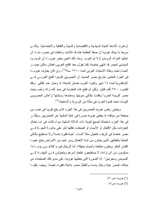 ‫ﺍﺯﺩﻫﺭﺕ ﺃﺜﻨﺎﺀﻫﺎ ﺍﻟﺤﻴﺎﺓ ﺍﻟﺴﻴﺎﺴﻴﺔ ﻭﺍﻻﻗﺘﺼﺎﺩﻴﺔ ﻭﺍﻟﺩﻴﻨﻴﺔ ﻭﺍﻟﺜﻘﺎﻓﻴﺔ ﻭﺍﻻﺠﺘﻤﺎﻋﻴﺔ. ﻭﻟﻜـﻥ‬
‫ﺴﺭﻴﻌﺎ ﻤﺎ ﻴﺅﻜﺩ ﻫﻭﻭﻴﻪ ﺃﻥ ﺼﻔﺔ ﺍﻟﻌﻅﻤﺔ ﻫﺫﻩ ﻗﺩ ﺘﻼﺸﺕ ﻭﺍﺨﺘﻔﺕ ﻓﻰ ﻤﺼﺭ، ﻤﻨـﺫ ﺃﻥ‬
                                                               ‫ﹰ‬
‫ﺍﺤﺘﻠﻬﺎ ﺍﻟﻐﺯﺍﺓ، ﺍﻟﺭﻭﻤﺎﻥ ﺃﻭﻻ ﺜﻡ ﺍﻟﻌﺭﺏ. ﻭﻤﻨﺫ ﺫﻟﻙ ﺍﻟﺤﻴﻥ ﻴﻌﺘﺒﺭ ﻫﻭﻭﻴـﻪ ﺃﻥ ﺍﻟﻭﺠـﻭﺩ‬
                                                 ‫ﹰ‬
‫ﺍﻟﺴﻴﺎﺴﻰ ﻟﻤﺼﺭ ﻗﺩ ﺍﻨﺘﻬﻰ ﺨﺎﺼﺔ، ﻜﻤﺎ ﻴﻘﻭل، ﺒﻌﺩ ﺍﻟﻔﺘﺢ ﺍﻟﻌﺭﺒﻰ، ﻓﻌﺎﺵ ﺴﻜﺎﻥ ﻤﺼـﺭ‬
‫ﺘﻌﺴﺎﺀ ﺘﺤﺕ ﻭﻁﺄﺓ ﺍﻻﺴﺘﺒﺩﺍﺩ ﺍﻟﻌﺭﺒﻰ ﻟﻤﺩﺓ ٠٠٢١ ﺴﻨﺔ)١(، ﻭﺇﻥ ﻜﺎﻥ ﻴﻌﺘﺭﻑ ﻫﻭﻭﻴـﻪ‬
‫ﻓﻰ ﺍﻟﺠﺯﺀ ﺍﻟﺨﺎﺹ ﺒﺘﺎﺭﻴﺦ ﻤﺼﺭ ﺍﻟﺤﺩﻴﺙ ﺃﻥ ﺍﻟﻤﺼﺭﻴﻴﻥ ﻗﺎﻭﻤﻭﺍ ﺍﻟﻔﺘﺢ ﺍﻟﻌﺭﺒـﻰ ﻓـﻰ‬
‫ﺍﻹﺴﻜﻨﺩﺭﻴﺔ ﻟﻤﺩﺓ ٤١ ﺸﻬﺭ ﻭﻜﺒﺩﻭﺍ ﺍﻟﻌﺭﺏ ﺨﺴﺎﺌﺭ ﻓﺎﺩﺤﺔ؛ ﺇﺫ ﻭﺼل ﻋﺩﺩ ﺍﻟﻘﺘﻠﻰ –ﻭﻓﻘﺎ‬
‫ﹰ‬
‫ﻟﺘﻘﺩﻴﺭﻩ – ٥٢ ﺃﻟﻑ ﻗﺘﻴل. ﻭﻟﻜﻥ ﻟﻡ ﺘﻔﻠﺢ ﻫﺫﻩ ﺍﻟﻤﻘﺎﻭﻤﺔ ﻓﻰ ﺼﺩ ﺍﻟﻐـﺯﺍﺓ، ﻭﺃﺼـﺒﺤﺕ‬
                                                  ‫ٍ‬
‫ﻤﺼﺭ ﻓﺭﻴﺴﺔ ﺍﻟﻌﺭﺏ ﻭﻓﻘﺩﺕ ﺒﺎﻟﺘﺎﻟﻰ ﺤﺭﻴﺘﻬﺎ ﻭﻤﻌﺎﺒﺩﻫﺎ ﻭﺩﻴﺎﻨﺘﻬﺎ ﻭﻋﺎﺵ ﺍﻟﻤﺼﺭﻴﻭﻥ‬
                   ‫ﺍﻟﺒﺅﺴﺎﺀ ﺘﺤﺕ ﻗﺴﻭﺓ ﺍﻟﻌﺭﺏ ﻓﻰ ﺤﺎﻟﺔ ﻤﻥ ﺍﻟﺒﺭﺒﺭﻴﺔ ﻭﺍﻻﺴﺘﻌﺒﺎﺩ)٢(.‬

‫ﻭﻴﺘﺠﻠﻰ ﺭﻓﺽ ﻫﻭﻭﻴﻪ ﻟﻠﻤﺼﺭﻴﻴﻥ ﻓﻰ ﻫﺫﺍ ﺍﻟﺠﺯﺀ ﺍﻟﺫﻯ ﻴﻘﻊ ﺘﻘﺭﻴﺒﺎ ﻓﻰ ﺨﻤﺴـﻴﻥ‬
          ‫ﹰ‬
‫ﺼﻔﺤﺔ ﻤﻥ ﻤﺅﻟﻔﻪ؛ ﺇﺫ ﻴﻌﻁﻰ ﻫﻭﻭﻴﻪ ﺼﻭﺭﺓ ﻓﻰ ﻏﺎﻴﺔ ﺍﻟﺴﻠﺒﻴﺔ ﻋﻥ ﺍﻟﻤﺼﺭﻴﻴﻥ. ﻭﻴﻜﺜـﺭ‬
‫ﻓﻰ ﻫﺫﺍ ﺍﻟﺠﺯﺀ ﺍﺴﺘﻌﻤﺎﻟﻪ ﻟﺼﻴﻎ ﻟﻐﻭﻴﺔ ﺫﺍﺕ ﺍﻟﺩﻻﻟﺔ ﺍﻟﺴﻠﺒﻴﺔ ﺴﻭﺍﺀ ﻜﺎﻨﺕ ﻓﻰ ﺍﺴـﺘﻌﻤﺎل‬
‫ﺍﻟﻤﻔﺭﺩﺍﺕ ﻤﺜل ﺍﻷﻓﻌﺎل ﺃﻭ ﺍﻷﺴﻤﺎﺀ ﺃﻭ ﺍﻟﺼﻔﺎﺕ، ﻓﻜﻠﻬﺎ ﺘﺩل ﻋﻠﻰ ﺒﺩﺍﺌﻴـﺔ ﺍﻟﺤﻴـﺎﺓ ﻓـﻰ‬
‫ﻤﺼﺭ ﺨﺎﺼﺔ ﻓﻰ ﺍﻟﺭﻴﻑ، ﻓﺘﻌﻴﺵ ﻤﺜﻼ ﺍﻟﻨﺴﺎﺀ: ﺤﻴﺎﺓ ﻓﻘﻴﺭﺓ ﺒﺎﺌﺴﺔ ﻭﻻ ﺘﺴﺘﻁﻴﻊ ﺒﺎﻟﺘﺎﻟﻰ‬
                                             ‫ﹰ‬
‫ﺍﻟﻌﻨﺎﻴﺔ ﺒﺄﻁﻔﺎﻟﻬﻥ ﺍﻟﺫﻴﻥ ﻴﻌﺎﻨﻭﻥ ﻤﻥ ﺸﺩﺓ ﺍﻹﻫﻤﺎل ﻭﻤﻥ ﻋﺩﻴﺩ ﻤﻥ ﺍﻷﻤﺭﺍﺽ ﻴﻨﺘﺞ ﻋﻨﻬـﺎ‬
‫ﻓﻘﺩﺍﻥ ﺍﻟﻨﻅﺭ ﻭﺒﻁﻭﻥ ﻤﻨﺘﻔﺨﺔ ﻭﺃﺠﺴﺎﻡ ﻨﺤﻴﻔﺔ، ﺃﻤﺎ ﺍﻟﺭﺠﺎل ﻓﻬـﻡ ﻓﻼﺤـﻭﻥ ﺒﺅﺴـﺎﺀ،‬
‫ﻤﺴﻠﻭﺒﻭﻥ ﻤﻥ ﺃﻯ ﺇﺭﺍﺩﺓ، ﻻ ﻴﺴﺘﻁﻴﻌﻭﻥ ﺇﻁﻌﺎﻡ ﺃﺴﺭﻫﻡ ﻭﻴﺘﺤﻭﻟﻭﻥ ﻓـﻰ ﺍﻟﻨﻬﺎﻴـﺔ ﺇﻟـﻰ‬
‫ﻟﺼﻭﺹ ﻭﻤﺠﺭﻤﻴﻥ. ﺇﺫﺍ ﺍﻟﺼﻭﺭﺓ ﺍﻟﺘﻰ ﻴﻌﻁﻴﻬﺎ ﻫﻭﻭﻴﻪ، ﻋﻠﻰ ﻤﺩﻯ ﺘﻠﻙ ﺍﻟﺼﻔﺤﺎﺕ ﻤﻥ‬
                                                 ‫ﹰ‬
‫ﻤﺅﻟﻔﻪ، ﺘﺼﻭﺭ ﺤﻴﺎﺓ ﺭﺠﺎل ﻭﻨﺴﺎﺀ ﻭﺃﻁﻔﺎل ﻤﺼﺭ ﺒﺩﺍﺌﻴﺔ، ﻓﻘﻴﺭﺓ، ﺘﻌﻴﺴﺔ. ﻭﻴﺠﺏ ﻋﻠﻴﻨـﺎ‬


                                                            ‫)١( ﻫﻭﻭﻴﻪ، ﺹ ٣٤.‬
                                                             ‫)٢( ﻫﻭﻭﻴﻪ، ﺹ٩٤.‬
                                    ‫٩٨١‬
 