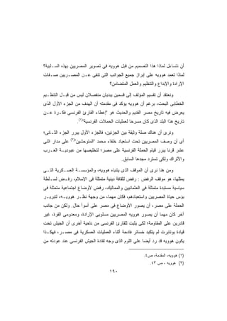 ‫ﺃﻥ ﻨﺘﺴﺎﺀل ﻟﻤﺎﺫﺍ ﻫﺫﺍ ﺍﻟﺘﺼﻤﻴﻡ ﻤﻥ ﻗﺒل ﻫﻭﻭﻴﻪ ﻓﻰ ﺘﺼﻭﻴﺭ ﺍﻟﻤﺼﺭﻴﻴﻥ ﺒﻬﺫﻩ ﺍﻟﺴـﻠﺒﻴﺔ؟‬
‫ﻟﻤﺎﺫﺍ ﺘﻌﻤﺩ ﻫﻭﻭﻴﻪ ﻋﻠﻰ ﺇﺒﺭﺍﺯ ﺠﻤﻴﻊ ﺍﻟﺠﻭﺍﻨﺏ ﺍﻟﺘﻰ ﺘﻨﻔﻰ ﻋـﻥ ﺍﻟﻤﺼـﺭﻴﻴﻥ ﺼـﻔﺎﺕ‬
                                         ‫ﺍﻹﺭﺍﺩﺓ ﻭﺍﻹﺒﺩﺍﻉ ﻭﺍﻟﺘﻨﻅﻴﻡ ﻭﺍﻟﻌﻤل ﺍﻟﻤﺘﻀﺎﻤﻥ؟‬

‫ﻭﻨﻌﺘﻘﺩ ﺃﻥ ﺘﻘﺴﻴﻡ ﺍﻟﻤﺅﻟﻑ ﺇﻟﻰ ﻗﺴﻤﻴﻥ ﻴﺒﺩﻴﺎﻥ ﻤﻨﻔﺼﻼﻥ ﻟﻴﺱ ﻤﻥ ﻗﺒـل ﺍﻟﺘﻨﻅـﻴﻡ‬
‫ﺍﻟﺨﻁﺎﺒﻰ ﺍﻟﺒﺤﺕ، ﺒﺭﻏﻡ ﺃﻥ ﻫﻭﻭﻴﻪ ﻴﺅﻜﺩ ﻓﻰ ﻤﻘﺩﻤﺘﻪ ﺃﻥ ﺍﻟﻬﺩﻑ ﻤﻥ ﺍﻟﺠﺯﺀ ﺍﻷﻭل ﺍﻟﺫﻯ‬
‫ﻴﻌﺭﺽ ﻓﻴﻪ ﺘﺎﺭﻴﺦ ﻤﺼﺭ ﺍﻟﻘﺩﻴﻡ ﻭﺍﻟﺤﺩﻴﺙ ﻫﻭ ﺇﻋﻁﺎﺀ ﺍﻟﻘﺎﺭﺉ ﺍﻟﻔﺭﻨﺴﻰ ﻓﻜـﺭﺓ ﻋـﻥ‬
                       ‫ﺘﺎﺭﻴﺦ ﻫﺫﺍ ﺍﻟﺒﻠﺩ ﺍﻟﺫﻯ ﻜﺎﻥ ﻤﺴﺭﺤﺎ ﻟﻌﻤﻠﻴﺎﺕ ﺍﻟﺤﻤﻼﺕ ﺍﻟﻔﺭﻨﺴﻴﺔ)١(.‬
                                                    ‫ﹰ‬

‫ﻭﻨﺭﻯ ﺃﻥ ﻫﻨﺎﻙ ﺼﻠﺔ ﻭﺜﻴﻘﺔ ﺒﻴﻥ ﺍﻟﺠﺯﺌﻴﻥ، ﻓﺎﻟﺠﺯﺀ ﺍﻷﻭل ﻴﺒﺭﺭ ﺍﻟﺠﺯﺀ ﺍﻟﺜـﺎﻨﻰ؛‬
                ‫)٢(‬
‫ﻋﻠﻰ ﻤﺩﺍﺭ ﺍﺜﻨﻰ‬         ‫ﺃﻯ ﺃﻥ ﻭﺼﻑ ﺍﻟﻤﺼﺭﻴﻴﻥ ﺘﺤﺕ ﺍﺴﺘﻌﺒﺎﺩ ﺨﻠﻔﺎﺀ ﻤﺤﻤﺩ ﺍﻟﻤﺘﻭﺤﺸﻴﻥ‬
‫ﻋﺸﺭ ﻗﺭﻨﺎ ﻴﺒﺭﺭ ﻗﻴﺎﻡ ﺍﻟﺤﻤﻠﺔ ﺍﻟﻔﺭﻨﺴﻴﺔ ﻋﻠﻰ ﻤﺼﺭ؛ ﻟﺘﺨﻠﻴﺼﻬﺎ ﻤﻥ ﻋﺒﻭﺩﻴـﺔ ﺍﻟﻌـﺭﺏ‬
                                                              ‫ﹰ‬
                                               ‫ﻭﺍﻷﺘﺭﺍﻙ ﻭﻟﻜﻰ ﺘﺴﺘﺭﺩ ﻤﺠﺩﻫﺎ ﺍﻟﺴﺎﺒﻕ.‬

‫ﻭﻤﻥ ﻫﻨﺎ ﻨﺭﻯ ﺃﻥ ﺍﻟﻤﻭﻗﻑ ﺍﻟﺫﻯ ﻴﺘﻨﺒﺎﻩ ﻫﻭﻭﻴﻪ، ﻭﺍﻟﻤﺅﺴﺴـﺔ ﺍﻟﻌﺴـﻜﺭﻴﺔ ﺍﻟﺘـﻰ‬
‫ﻴﻤﺜﻠﻬﺎ، ﻫﻭ ﻤﻭﻗﻑ ﺍﻟﺭﻓﺽ : ﺭﻓﺽ ﻟﺜﻘﺎﻓﺔ ﺩﻴﻨﻴﺔ ﻤﺘﻤﺜﻠﺔ ﻓﻰ ﺍﻹﺴﻼﻡ، ﺭﻓـﺽ ﻟﺴـﻠﻁﺔ‬
‫ﺴﻴﺎﺴﻴﺔ ﻤﺴﺘﺒﺩﺓ ﻤﺘﻤﺜﻠﺔ ﻓﻰ ﺍﻟﻌﺜﻤﺎﻨﻴﻴﻥ ﻭﺍﻟﻤﻤﺎﻟﻴﻙ، ﺭﻓﺽ ﻷﻭﻀﺎﻉ ﺍﺠﺘﻤﺎﻋﻴﺔ ﻤﺘﻤﺜﻠﺔ ﻓﻰ‬
‫ﺒﺅﺱ ﺤﻴﺎﺓ ﺍﻟﻤﺼﺭﻴﻴﻥ ﻭﺍﺴﺘﻌﺒﺎﺩﻫﻡ، ﻓﻜﺎﻥ ﻤﻬﻤﹰ، ﻤﻥ ﻭﺠﻬﺔ ﻨﻅـﺭ ﻫﻭﻭﻴـﻪ، ﻟﺘﺒﺭﻴـﺭ‬
                              ‫ﺎ‬
‫ﺍﻟﺤﻤﻠﺔ ﻋﻠﻰ ﻤﺼﺭ، ﺃﻥ ﻴﺼﻭﺭ ﺍﻷﻭﻀﺎﻉ ﻓﻰ ﻤﺼﺭ ﻋﻠﻰ ﺃﺴﻭﺃ ﺤﺎل. ﻭﻟﻜﻥ ﻤﻥ ﺠﺎﻨﺏ‬
‫ﺁﺨﺭ ﻜﺎﻥ ﻤﻬﻤﺎ ﺃﻥ ﻴﺼﻭﺭ ﻫﻭﻭﻴﻪ ﺍﻟﻤﺼﺭﻴﻴﻥ ﻤﺴﻠﻭﺒﻰ ﺍﻹﺭﺍﺩﺓ، ﻭﻤﻌﺩﻭﻤﻰ ﺍﻟﻘﻭﺓ، ﻏﻴﺭ‬
                                                         ‫ﹰ‬
‫ﻗﺎﺩﺭﻴﻥ ﻋﻠﻰ ﺍﻟﻤﻘﺎﻭﻤﺔ؛ ﻟﻜﻰ ﻴﺜﺒﺕ ﻟﻠﻘﺎﺭﺉ ﺍﻟﻔﺭﻨﺴﻰ ﻤﻥ ﻨﺎﺤﻴﺔ ﺃﺨﺭﻯ ﺃﻥ ﺍﻟﺠﻴﺵ ﺘﺤﺕ‬
‫ﻗﻴﺎﺩﺓ ﺒﻭﻨﺎﺒﺭﺕ ﻟﻡ ﻴﺘﻜﺒﺩ ﺨﺴﺎﺌﺭ ﻓﺎﺩﺤﺔ ﺃﺜﻨﺎﺀ ﺍﻟﻌﻤﻠﻴﺎﺕ ﺍﻟﻌﺴﻜﺭﻴﺔ ﻓﻰ ﻤﺼـﺭ، ﻓﻬﻜـﺫﺍ‬
‫ﻴﻜﻭﻥ ﻫﻭﻭﻴﻪ ﻗﺩ ﺭﺩ ﺃﻴﻀﺎ ﻋﻠﻰ ﺍﻟﻠﻭﻡ ﺍﻟﺫﻯ ﻭﺠﻪ ﻟﻘﺎﺩﺓ ﺍﻟﺠﻴﺵ ﺍﻟﻔﺭﻨﺴﻰ ﻋﻨﺩ ﻋﻭﺩﺘﻪ ﻤﻥ‬
                                                    ‫ﹰ‬

                                                           ‫)١( ﻫﻭﻭﻴﻪ، ﺍﻟﻤﻘﺩﻤﺔ، ﺹ٤.‬
                                                               ‫)٢( ﻫﻭﻭﻴﻪ ، ﺹ ٣٤.‬
                                        ‫٠٩١‬
 