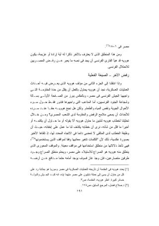 ‫ﻤﺼﺭ ﻓﻰ ١٠٨١)١(.‬

‫ﻭﻤﻥ ﻫﺫﺍ ﺍﻟﻤﻨﻁﻠﻕ ﺍﻟﺫﻯ ﻻ ﻴﻌﺘﺭﻑ ﺒﺎﻵﺨﺭ ﻨﺎﻜﺭﺍ ﻟﻪ ﺃﻴﺔ ﺇﺭﺍﺩﺓ ﺃﻭ ﻋﺯﻴﻤﺔ، ﻴﻜﻭﻥ‬
                            ‫ﹰ‬
‫ﻫﻭﻭﻴﻪ ﻗﺩ ﻫﻴﺄ ﺍﻟﻘﺎﺭﺉ ﺍﻟﻔﺭﻨﺴﻰ ﺃﻥ ﻴﺠﺩ ﻓﻰ ﻨﺼﻪ ﻤﺎ ﻴﻌﺒﺭ ﻋـﻥ ﺭﻓـﺽ ﺍﻟﻤﺼـﺭﻴﻴﻥ‬
                                                                 ‫ﻟﻼﺤﺘﻼل ﺍﻟﻔﺭﻨﺴﻰ.‬

                                                 ‫ﺭﻓﺽ ﺍﻵﺨﺭ – ﺍﻟﺼﻴﻐﺔ ﺍﻟﻔﻌﻠﻴﺔ‬
‫ﻭﺇﺫﺍ ﺍﻨﺘﻘﻠﻨﺎ ﺇﻟﻰ ﺍﻟﺠﺯﺀ ﺍﻟﺜﺎﻨﻰ ﻤﻥ ﻤﺅﻟﻑ ﻫﻭﻭﻴﻪ ﺍﻟﺫﻯ ﻴﻌـﺭﺽ ﻓﻴـﻪ ﺃﺤـﺩﺍﺙ‬
‫ﺍﻟﻌﻤﻠﻴﺎﺕ ﺍﻟﻌﺴﻜﺭﻴﺔ، ﻨﺠﺩ ﺃﻥ ﻫﻭﻭﻴﻪ ﻴﺤﺎﻭل ﺒﺎﻟﻔﻌل ﺃﻥ ﻴﻘﻠل ﻤﻥ ﺤﺩﺓ ﺍﻟﻤﻘﺎﻭﻤـﺔ ﺍﻟﺘـﻰ‬
‫ﻭﺍﺠﻬﻬﺎ ﺍﻟﺠﻴﺵ ﺍﻟﻔﺭﻨﺴﻰ ﻓﻰ ﻤﺼﺭ، ﻭﺒﺎﻟﻌﻜﺱ ﻴﺒﺭﺯ ﻤﻥ ﺍﻟﺼـﻔﺤﺔ ﺍﻷﻭﻟـﻰ ﺒﺴـﺎﻟﺔ‬
‫ﻭﺸﺠﺎﻋﺔ ﺍﻟﺠﻨﻭﺩ ﺍﻟﻔﺭﻨﺴﻴﻴﻥ، ﺃﻤﺎ ﺍﻟﻤﺘﺎﻋﺏ ﺍﻟﺘﻰ ﻭﺍﺠﻬﻭﻫﺎ ﻓﺘﺩﻭﺭ ﻓﻘـﻁ ﺤـﻭل ﺴـﻭﺀ‬
‫ﺍﻷﺤﻭﺍل ﺍﻟﺠﻭﻴﺔ ﻭﻨﻘﺹ ﺍﻟﻤﻴﺎﻩ ﻭﺍﻟﻁﻌﺎﻡ. ﻭﻟﻜﻥ ﻫل ﻨﺠﺢ ﻫﻭﻭﻴـﻪ ﺤﻘـﺎ ﻋﻨـﺩ ﺴـﺭﺩﻩ‬
           ‫ﹰ‬
‫ﻟﻸﺤﺩﺍﺙ ﺃﻥ ﻴﻤﺤﻰ ﻤﻼﻤﺢ ﺍﻟﺭﻓﺽ ﻭﺍﻟﻤﻘﺎﻭﻤﺔ ﻟﺩﻯ ﺍﻟﺸﻌﺏ ﺍﻟﻤﺼﺭﻯ؟ ﻭﻤـﻥ ﺨـﻼل‬
‫ﺘﺤﻠﻴﻠﻨﺎ ﻟﺨﻁﺎﺏ ﻫﻭﻭﻴﻪ ﻟﻨﺘﺒﻴﻥ ﻤﺎ ﺤﺎﻭل ﻫﻭﻭﻴﻪ ﺃﻻ ﻴﻘﻭﻟﻪ ﺃﻭ ﻤﺎ ﺤـﺎﻭل ﺃﻥ ﻴﻜﺘﻤـﻪ ﺃﻭ‬
‫ﺃﺨﻴﺭﺍ ﻤﺎ ﻗﻠل ﻤﻥ ﺸﺄﻨﻪ، ﻨﺭﻯ ﺃﻥ ﺨﻁﺎﺒﻪ ﻴﻜﺸﻑ ﻟﻨﺎ ﻤﺎ ﻋﻤل ﻋﻠﻰ ﺇﺨﻔﺎﺌﻪ، ﺤﻴـﺙ ﺃﻥ‬
                                                                 ‫ﹰ‬
‫ﻭﻅﻴﻔﺔ ﺍﻟﺨﻁﺎﺏ ﻟﺩﻯ ﺍﻟﻤﺘﻠﻘﻰ ﻻ ﺘﻤﻀﻰ ﺩﺍﺌﻤﺎ ﻓﻰ ﺍﻻﺘﺠﺎﻩ ﺍﻟﻤﺤﺩﺩ ﻟﻬﺎ، ﺇﺫ ﺘﻠﻘﺎﻫﺎ ﺍﻷﺨﻴﺭ‬
                                      ‫ﹰ‬
‫ﺒﺼﻭﺭﺓ ﻋﻜﺴﻴﺔ، ﺫﻟﻙ ﻷﻥ ﺍﻟﻜﻠﻤﺎﺕ ﺘﺘﻐﻴﺭ ﻤﻌﺎﻨﻴﻬﺎ ﻭﻓﻘﺎ ﻟﻤﻭﺍﻗﻑ ﺍﻟﺫﻴﻥ ﻴﺴﺘﺨﺩﻤﻭﻨﻬﺎ)٢(،‬
                             ‫ﹰ‬
‫ﻓﻬﻰ ﺘﺄﺨﺫ ﺩﻻﻻﺘﻬﺎ ﻤﻥ ﻤﻨﻁﻠﻕ ﺍﺴﺘﺨﺩﺍﻤﻬﺎ ﻓﻰ ﻤﻭﺍﻗﻑ ﻤﻌﻴﻨﺔ. ﻭﺍﻟﻤﻭﻗﻑ ﺍﻟﻤﺤﻭﺭﻯ ﺍﻟﺫﻯ‬
‫ﻴﻨﻁﻠﻕ ﻤﻨﻪ ﻫﻭﻭﻴﻪ ﻫﻭ ﺍﻟﺼﺭﺍﻉ ﻟﻼﺴﺘﻴﻼﺀ ﻋﻠﻰ ﻤﺼﺭ، ﻭﻴﺤﺘﻡ ﻤﻨﻁﻕ ﺍﻟﺼﺭﺍﻉ ﻭﺠـﻭﺩ‬
‫ﻁﺭﻓﻴﻥ ﻤﺘﺼﺎﺭﻋﻴﻥ، ﻓﺈﻥ ﻭﺠﺩ ﻏﺎﺯ ﻓﺴﻭﻑ ﻴﻭﺠﺩ ﺃﻤﺎﻤﻪ ﺤﺘﻤﺎ ﻤـﺩﺍﻓﻊ ﻋـﻥ ﺃﺭﻀـﻪ‬
                 ‫ﹰ‬                    ‫‪ٍ َِ ‬‬

‫)١( ﻴﺤﺩﺩ ﻫﻭﻭﻴﻪ ﻓﻰ ﺍﻟﻤﻘﺩﻤﺔ ﺃﻥ ﺘﺄﺭﻴﺨﻪ ﻟﻠﻌﻤﻠﻴﺎﺕ ﺍﻟﻌﺴﻜﺭﻴﺔ ﻓﻰ ﻤﺼﺭ ﻭﺴﻭﺭﻴﺎ ﻫﻭ ﺒﻤﺜﺎﺒﺔ ﺭﺩ ﻋﻠﻰ‬
‫ﻜل ﻤﻥ ﺤﺎﻭل ﺃﻥ ﻴﺴﺊ ﺇﻟﻰ ﺤﻤﻠﺔ ﻨﺎﺒﻠﻴﻭﻥ ﻋﻠﻰ ﻤﺼﺭ ﻤﺘﻬﻤﺎ ﺇﻴﺎﻩ، ﺍﻨﻪ ﻜﺒـﺩ ﺍﻟﺠـﻴﺵ ﻭﺍﻟﺩﻭﻟـﺔ‬
                               ‫ﹰ‬
                                          ‫ﺨﺴﺎﺌﺭ ﻜﺒﻴﺭﺓ. ﺍﻨﻅﺭ ﻫﻭﻭﻴﻪ، ﺍﻟﻤﻘﺩﻤﺔ، ﺹ٣.‬
                                           ‫)٢( ﺩ.ﺼﻼﺡ ﻓﻀل، ﺍﻟﻤﺭﺠﻊ ﺍﻟﺴﺎﺒﻕ، ﺹ٨٧١.‬
                                       ‫١٩١‬
 