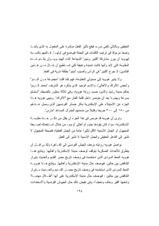 ‫ﺍﻟﺤﻘﻴﻘﻰ ﻭﺒﺎﻟﺘﺎﻟﻰ ﺘﻠﻐﻰ ﺩﻭﺭﻩ، ﻓﻴﻘﻊ ﺘﺄﺜﻴﺭ ﺍﻟﻔﻌل ﻤﺒﺎﺸﺭﺓ ﻋﻠﻰ ﺍﻟﻤﻔﻌﻭل ﺒﻪ ﺍﻟﺫﻯ ﻴﺄﺨـﺫ‬
‫ﻭﻀﻌﺎ ﻤﺭﻤﻭﻗﺎ ﻓﻰ ﺘﺭﺘﻴﺏ ﺍﻟﻜﻠﻤﺎﺕ ﻓﻰ ﺍﻟﺠﻤﻠﺔ ﻓﻴﻭﻀﻊ ﻓﻰ ﺃﻭﻟﻬـﺎ. ﻓـﺎﻟﻤﻬﻡ ﺒﺎﻟﻨﺴـﺒﺔ‬
                                                             ‫ﹰ‬      ‫ﹰ‬
‫ﻟﻬﻭﻭﻴﻪ ﺃﻥ ﻴﺒﺭﺯ ﻤﺸﺎﺭﻜﺔ ﻜﻠﻴﺒﺭ ﻭﻤﻴﻨﻭ ﺍﻟﺸﺠﺎﻋﺔ ﺃﺜﻨﺎﺀ ﺍﻟﻬﺠـﻭﻡ، ﻭﺃﻥ ﻴﻜـﺘﻡ ﺸـﺩﺓ‬
‫ﺍﻟﻤﻘﺎﻭﻤﺔ ﺍﻟﺘﻰ ﻻﺒﺩ ﻭﺃﻨﻬﺎ ﻜﺎﻨﺕ ﺸﺩﻴﺩﺓ ﻭﻋﻨﻴﻔﺔ ﻟﻜﻰ ﺘﺴـﺘﻁﻴﻊ ﺃﻥ ﺘﻨـﺎل ﻤـﻥ ﻫـﺫﻴﻥ‬
         ‫ﺍﻟﻘﺎﺌﺩﻴﻥ، ﺇﺫ ﺠﺭﺡ ﻜﻠﻴﺒﺭ ﻓﻰ ﺍﻟﺭﺃﺱ ﻭﺃﺼﻴﺏ ﻤﻴﻨﻭ ﺒﻁﻠﻘﺔ ﻨﺎﺭﻴﺔ ﻓﻰ ﺍﻟﻔﺨﺫ.‬

‫ﻭﻻ ﻴﺸﻴﺭ ﻫﻭﻭﻴﻪ ﺇﻟﻰ ﻤﺴﺌﻭﻟﻰ ﺍﻟﻤﻘﺎﻭﻤﺔ، ﻓﻬﻡ ﻜﻤﺎ ﻗﻠﺕ ﻤﺠﻤﻭﻋﺔ ﻤـﻥ ﺍﻟﺒـﺩﻭ‬
‫ﻭﺒﻌﺽ ﺍﻷﺘﺭﺍﻙ ﻭﺍﻷﻫﺎﻟﻰ، ﻭﺍﻻﺴﻡ ﺍﻟﻭﺤﻴﺩ ﺍﻟﺫﻯ ﻴﺫﻜﺭﻩ ﻫﻭ ﺍﻟﺸﺭﻴﻑ ﻤﺤﻤﺩ ﻜـﺭﻴﻡ‬
‫ﺤﺎﻜﻡ ﻤﺩﻴﻨﺔ ﺭﺸﻴﺩ ﻭﺍﻟﺫﻯ، ﺤﺴﺏ ﺭﻭﺍﻴﺔ ﻫﻭﻭﻴﻪ، ﻭﻓﻰ ﺜﻼﺜﺔ ﺴﻁﻭﺭ ﺒﺎﻟﻀﺒﻁ، ﺍﺴﺘﺴﻠﻡ‬
‫ﺒﺴﺭﻋﺔ ﻭﺒﻬﺩﻭﺀ ﺒﻌﺩ ﺃﻥ ‪‬ﻭ ِﺭ ﺩﺍﺨل ﻗﻠﻌﺔ ﺍﻟﻔﻨﺎﺭ ﻤﻊ ﺍﻷﺘﺭﺍﻙ. ﻭﻴﻨﻬﻰ ﻫﻭﻭﻴﻪ ﻫـﺫﺍ‬
                                                ‫ﺤ ﺼ‬
‫ﺍﻟﺠﺯﺀ ﻋﻥ ﺍﻻﺴﺘﻴﻼﺀ ﻋﻠﻰ ﺍﻹﺴﻜﻨﺩﺭﻴﺔ ﺒﺫﻜﺭ ﺨﺴﺎﺌﺭ ﺍﻟﻔﺭﻨﺴﻴﻴﻥ ﺍﻟﺫﻯ ﻭﺼل ﻋـﺩﺩﻫﻡ‬
          ‫ﻤﻥ ٠٥١ ﺇﻟﻰ ٠٠٢ ﺠﺭﻴﺤﺎ ﻭﻗﺘﻴﻼ ﻤﻥ ﻀﻤﻨﻬﻡ ﺍﻟﺠﻨﺭﺍل ﺍﻟﻤﺴﺎﻋﺩ ﻤﺎﺭﺱ.‬
                                           ‫ﹰ‬     ‫ﹰ‬

‫ﻭﻨﺭﻯ ﺃﻥ ﻫﻭﻭﻴﻪ ﻗﺩ ﺤﺭﺹ ﻓﻰ ﻫﺫﺍ ﺍﻟﺠﺯﺀ ﺃﻥ ﻴﻘﻠل ﻤﻥ ﺫﻜـﺭ ﺤـﺩﺓ ﻤﻘﺎﻭﻤـﺔ‬
‫ﺍﻹﺴﻜﻨﺩﺭﻴﺔ، ﺴﻭﺍﺀ ﻜﺎﻥ ﻴﻘﻭﺩﻫﺎ ﺠﻨﻭﺩ ﺃﻡ ﺃﻫﺎﻟﻰ ﺃﻡ ﺒﺩﻭ، ﻤﻥ ﺨﻼل ﺍﺴـﺘﻌﻤﺎﻟﻪ ﻟﺼـﻴﻐﺔ‬
‫ﺍﻟﻤﺠﻬﻭل ﺃﻭ ﺍﻟﺠﻤل ﺍﻷﺴﻤﻴﺔ ﺍﻷﻗل ﺘﺄﺜﻴﺭﺍ ﻋﺎﻤﺔ ﻤﻥ ﺍﻟﺠﻤل ﺍﻟﻔﻌﻠﻴﺔ، ﻓﺼﻴﻐﺔ ﺍﻟﻤﺠﻬﻭل ﻻ‬
                                       ‫ﹰ‬
                     ‫ﺘﺸﻴﺭ ﺇﻟﻰ ﺍﻟﻔﺎﻋل ﺍﻟﺤﻘﻴﻘﻰ ﻭﺍﻟﺠﻤل ﺍﻷﺴﻤﻴﺔ ﻻ ﺘﺸﻴﺭ ﺇﻟﻰ ﺍﻟﻔﻌل.‬

‫ﻴﻭﺍﺼل ﻫﻭﻭﻴﻪ ﺭﻭﺍﻴﺘﻪ ﺒﺯﺤﻑ ﺍﻟﺠﻴﺵ ﺍﻟﻔﺭﻨﺴﻰ ﺇﻟﻰ ﺍﻟﻘـﺎﻫﺭﺓ ﻭﻟﻜـﻥ ﻗﺒـل ﺃﻥ‬
‫ﻴﺘﻁﺭﻕ ﻟﻸﺤﺩﺍﺙ ﺍﻟﻌﺴﻜﺭﻴﺔ ﻴﺘﻭﻗﻑ ﻟﻭﺼﻑ ﻤﺩﻴﻨﺔ ﺍﻹﺴﻜﻨﺩﺭﻴﺔ ﻭﺃﻫﺎﻟﻴﻬﺎ. ﻭﻴﺘﺎﺒﻊ ﻫﻨـﺎ‬
‫ﻫﻭﻭﻴﻪ ﺍﻟﻨﻤﻁ ﺍﻟﺴﺭﺩﻯ ﺍﻟﺫﻯ ﺍﺴﺘﺨﺩﻤﻪ ﻓﻰ ﻭﺼﻑ ﺘﺎﺭﻴﺦ ﻤﺼﺭ ﺍﻟﻘﺩﻴﻡ ﻭﺍﻟﺤﺩﻴﺙ ﺒﺈﺒﺭﺍﺯ‬
‫ﺍﻟﺘﻨﺎﻗﺽ ﺒﻴﻥ ﺤﺎﻟﻴﻥ: ﻓﻴﻭﺼﻑ ﺤﺎل ﻤﺩﻴﻨﺔ ﺍﻹﺴﻜﻨﺩﺭﻴﺔ ﻭﺃﻫﺎﻟﻴﻬﺎ. ﻭﻴﺘﺎﺒﻊ ﻫـﺫﺍ ﻫﻭﻭﻴـﻪ‬
‫ﺍﻟﻨﻤﻁ ﺍﻟﺴﺭﺩﻯ ﺍﻟﺫﻯ ﺍﺴﺘﺨﺩﻤﻪ ﻓﻰ ﻭﺼﻑ ﺘﺎﺭﻴﺦ ﻤﺼـﺭ ﺍﻟﻘـﺩﻴﻡ ﻭﺍﻟﺤـﺩﻴﺙ ﺒـﺈﺒﺭﺍﺯ‬
‫ﺍﻟﺘﻨﺎﻗﺽ ﺒﻴﻥ ﺤﺎﻟﻴﻥ : ﻓﻴﻭﺼﻑ ﺤﺎل ﻤﺩﻴﻨﺔ ﺍﻹﺴﻜﻨﺩﺭﻴﺔ ﻋﻠﻰ ﺃﻨﻬﺎ ﺃﻁـﻼل ﻤﻬﺩﻤـﺔ‬
‫ﻭﺸﻌﺒﻬﺎ ﻓﻘﻴﺭ ﻭﺤﺎﻑ ﻭﻨﺤﻴﻑ، ﻭﻓﻰ ﻨﻘﻴﺽ ﺫﻟﻙ ﺤﺎل ﺍﻟﺠﻴﻭﺵ ﺍﻟﻔﺭﻨﺴﻴﺔ ﻭﺍﻻﺴﺘﻌﺩﺍﺩﺕ‬

                                    ‫٤٩١‬
 