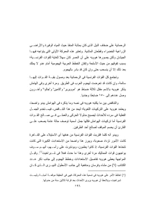 ‫ﺍﻟﺭﺤﻤﺎﻨﻴﺔ ﻋﻠﻰ ﻀﻔﺎﻑ ﺍﻟﻨﻴل ﺍﻟﺫﻯ ﻜﺎﻥ ﺒﻤﺜﺎﺒﺔ ﺍﻟﻤﻨﻘﺫ ﺤﻴﺙ ﺍﻟﻤﻴﺎﻩ ﺍﻟﻭﻓﻴﺭﺓ ﻭﺍﻷﺭﺍﻀـﻰ‬
‫ﺍﻟﺯﺭﺍﻋﻴﺔ ﺍﻟﺨﻀﺭﺍﺀ ﻭﻗﻁﻌﺎﻥ ﺍﻟﻤﺎﺸﻴﺔ. ﻭﺘﻌﺘﺒﺭ ﻫﺫﻩ ﺍﻟﻤﻌﺭﻜﺔ ﺍﻷﻭﻟﻰ ﺍﻟﺘﻰ ﻴﺘﻭﺍﺠﻪ ﻓﻴﻬـﺎ‬
‫ﺍﻟﺠﻴﺸﺎﻥ ﻭﻟﻜﻥ ﻴﺼﻭﺭﻫﺎ ﻫﻭﻭﻴﻪ ﻋﻠﻰ ﺃﻥ ﺍﻟﻨﺼﺭ ﻜﺎﻥ ﺴﻬﻼ ﻟﻠﻐﺎﻴﺔ ﻟﻠﻘﻭﺍﺕ ﺍﻟﻔﺭﻨﺴـﻴﺔ؛‬
                         ‫ﹰ‬
‫ﺒﺴﺒﺏ ﺘﻔﻭﻗﻬﻡ ﻤﻥ ﺤﻴﺙ ﺍﻷﺴﻠﺤﺔ ﻭﺇﺘﻘﺎﻥ ﺍﻟﺨﻁﻁ ﺍﻟﺤﺭﺒﻴﺔ ﺍﻟﻬﺠﻭﻤﻴﺔ ﺃﻤﺎﻡ ﻋﺩﻭ ﻻ ﻴﻤﻠﻙ‬
                            ‫ﺒﻌﺩ ﺫﻟﻙ ﺇﻻ ﺃﻥ ﻴﻨﺴﺤﺏ ﺤﺘﻰ ﻭﺇﻥ ﻜﺎﻥ ﻗﺩ ﺒﺎﺩﺭ ﺒﺎﻟﻬﺠﻭﻡ.‬

‫ﻭﺘﺠﺘﻤﻊ ﻜل ﺍﻟﻘﻭﺍﺕ ﺍﻟﻔﺭﻨﺴﻴﺔ ﻓﻰ ﺍﻟﺭﺤﻤﺎﻨﻴﺔ ﺒﻌﺩ ﻭﺼﻭل ﺒﻘﻴـﺔ ﺍﻟﻘـﻭﺍﺕ ﺇﻟﻴﻬـﺎ‬
‫ﺴﺎﻟﻤﺔ، ﻭﺇﻥ ﻜﺎﻨﺕ ﻗﺩ ﺘﻌﺭﻀﺕ ﻟﻬﺠﻭﻡ ﺍﻟﻌﺭﺏ ﻓﻰ ﺍﻟﻁﺭﻴﻕ. ﻭﻤﺭﺓ ﺃﺨﺭﻯ ﻭﻓﻰ ﺍﻟﻬﺎﻤﺵ‬
‫ﻴﺫﻜﺭ ﻫﻭﻭﻴﻪ ﺒﺎﻻﺴﻡ ﻤﻘﺘل ﺜﻼﺜﺔ ﻀﺒﺎﻁ ﻫﻭ ﻤﻭﻭﻴﺭﻴﺭ ﻭﻜﺎﻤﻴﻥ ﻭﺠﺎﻟﻭﺍ ﻭﺁﺨـﺭﻭﻥ‬
                                           ‫ﻭﺼل ﻋﺩﺩﻫﻡ ﺇﻟﻰ ٠٥١ ﻀﺎﺒﻁﺎ ﻭﺠﻨﺩﻴﺎ.‬
                                            ‫ﹰ‬      ‫ﹰ‬

‫ﻭﺍﻟﺘﻨﺎﻗﺽ ﺒﻴﻥ ﻤﺎ ﻴﻜﺘﺒﻪ ﻫﻭﻭﻴﻪ ﻓﻰ ﻨﺼﻪ ﻭﻤﺎ ﻴﺫﻜﺭﻩ ﻓﻰ ﺍﻟﻬﻭﺍﻤﺵ ﻴﺒﺩﻭ ﻭﺍﻀﺤﹰ،‬
 ‫ﺎ‬
‫ﻭﻴﻌﺘﻤﺩ ﻫﻭﻭﻴﻪ ﻋﻠﻰ ﺍﻟﺘﺭﻜﻴﺒﺎﺕ ﺍﻟﻠﻐﻭﻴﺔ؛ ﻟﻴﺤﺩ ﻤﻥ ﻫﺫﺍ ﺍﻟﺘﻨـﺎﻗﺽ، ﻓﻴﺴـﺘﺨﺩﻡ ﺍﻟﺠﻤـل‬
‫ﺍﻟﻔﻌﻠﻴﺔ ﻓﻰ ﺴﺭﺩﻩ ﻟﻸﺤﺩﺍﺙ ﻟﻴﺼﺒﺢ ﻤﺩﻟﻭﻻ ﺍﻟﺤﺭﻜﻰ ﻭﺍﻟﻌﻤﻠـﻰ ﻓـﻰ ﺼـﺎﻟﺢ ﺍﻟﻘـﻭﺍﺕ‬
‫ﺍﻟﻔﺭﻨﺴﻴﺔ ﺃﻤﺎ ﺘﺭﻜﻴﺒﺎﺕ ﺍﻟﻬﻭﺍﻤﺵ ﻓﻜﻠﻬﺎ ﺠﻤل ﺃﺴﻤﻴﺔ ﺘﻭﺼﻑ ﺤﺎﻟﺔ ﻋﺎﻤﺔ ﻴﺼﻌﺏ ﻋﻠـﻰ‬
                                     ‫ﺍﻟﻘﺎﺭﺉ ﺃﻥ ﻴﺤﺴﻡ ﺍﻟﻤﻭﻗﻑ ﻟﺼﺎﻟﺢ ﺃﺤﺩ ﺍﻟﻁﺭﻓﻴﻥ.‬

‫ﻭﻴﺒﺩﻭ ﺃﻨﻪ ﻜﻠﻤﺎ ﺍﻗﺘﺭﺒﺕ ﺍﻟﻘﻭﺍﺕ ﺍﻟﻔﺭﻨﺴﻴﺔ ﻤﻥ ﻫﺩﻓﻬﺎ ﺃﻯ ﺍﻻﺴﺘﻴﻼﺀ ﻋﻠﻰ ﺍﻟﻘـﺎﻫﺭﺓ‬
‫ﻜﺎﻨﺕ ﺍﻷﻤﻭﺭ ﺘﺯﺩﺍﺩ ﺼﻌﻭﺒﺔ، ﻭﻴﺒﺭﺯ ﻫﺫﺍ ﻭﺍﻀﺤﺎ ﻤﻥ ﺍﻻﺴﺘﻌﺩﺍﺩﺕ ﺍﻟﻜﺒﻴﺭﺓ ﺍﻟﺘﻰ ﻜﺎﻨﺕ‬
                               ‫ﹰ‬
‫ﺘﺘﺨﺫﻫﺎ ﺍﻟﻘﻭﺍﺕ ﺍﻟﻔﺭﻨﺴﻴﺔ، ﺇﺫ ﻜﺎﻨﻭﺍ ﻴﻌﻠﻤﻭﻥ، ﻭﺒﻭﻨﺎﺒﺭﺕ ﻋﻠﻰ ﺭﺃﺴـﻬﻡ، ﺃﻨﻬـﻡ ﺴـﻭﻑ‬
‫ﻴﻭﺍﺠﻬﻭﻥ ﻗﻭﺍﺕ ﺍﻟﻤﻤﺎﻟﻴﻙ ﻤﺭﺓ ﺃﺨﺭﻯ ﻭﻫﺫﺍ ﻤﺎ ﺤﺩﺙ ﻓﻌﻼ ﻓﻰ ﺸـﺒﺭﺍﺨﻴﺕ)١(. ﻭﻗﺒـل‬
                      ‫ﹰ‬
‫ﺍﻟﻤﻭﺍﺠﻬﺔ ﻴﻌﻁﻰ ﻫﻭﻭﻴﻪ ﺘﻔﺎﺼﻴل ﺍﻻﺴﺘﻌﺩﺍﺩﺍﺕ ﻭﺨﻁﻁ ﺍﻟﻬﺠﻭﻡ ﺇﻟﻰ ﺠﺎﻨﺏ ﺫﻜﺭ ﻋـﺩﺩ‬
‫ﺍﻟﻜﺘﺎﺌﺏ )٦( ﻤﻥ ﻤﺸﺎﻩ ﻭﻓﺭﺴﺎﻥ ﻭﻤﺩﻓﻌﻴﺔ ﺇﻟﻰ ﺠﺎﻨﺏ ﺍﻷﺴﻁﻭل ﺍﻟﻨﻬـﺭﻯ ﺍﻟـﺫﻯ ﻜـﺎﻥ‬

‫)١( ﺍﺨﺘﻠﻁ ﺍﻷﻤﺭ ﻋﻠﻰ ﻫﻭﻭﻴﻪ ﻓﻰ ﺘﺴﻤﻴﺔ ﻫﺫﻩ ﺍﻟﻤﻌﺭﻜﺔ، ﻓﻬﻰ ﻓﻰ ﺍﻟﺤﻘﻴﻘﺔ ﻤﻭﻗﻌـﺔ ﺃﻤﺒﺎﺒـﺔ ﻭﻟﻴﺴـﺕ‬
           ‫ﺸﺒﺭﺍﺨﻴﺕ، ﻭﻴﻼﺤﻅ ﺃﻥ ﻫﻭﻭﻴﻪ ﻴﺭﻭﻯ ﺍﻷﺤﺩﺍﺙ ﺒﻌﺩ ﻗﺭﺍﺒﺔ ﺜﻼﺜﻴﻥ ﺴﻨﺔ ﻤﻥ ﺤﺩﻭﺜﻬﺎ.‬
                                       ‫٦٩١‬
 