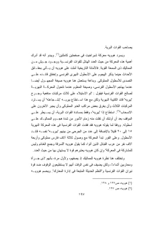 ‫ﻴﺼﺎﺤﺏ ﺍﻟﻘﻭﺍﺕ ﺍﻟﺒﺭﻴﺔ.‬

‫ﻭﻴﺴﺭﺩ ﻫﻭﻭﻴﻪ ﻤﻌﺭﻜﺔ ﺸﺒﺭﺍﺨﻴﺕ ﻓﻰ ﺼﻔﺤﺘﻴﻥ ﻜﺎﻤﻠﺘﻴﻥ)١(. ﻭﻴﺒﺩﻭ ﺃﻨﻪ ﻗﺩ ﺃﺩﺭﻙ‬
‫ﺃﻫﻤﻴﺔ ﻫﺫﻩ ﺍﻟﻤﻌﺭﻜﺔ ﻤﻥ ﺤﻴﺙ ﺍﻟﻌﺩﺩ ﺍﻟﻬﺎﺌل ﻟﻠﻘﻭﺍﺕ ﺍﻟﻔﺭﻨﺴـﻴﺔ ﻭﻭﺠـﻭﺩ ﺠـﻴﺵ ﻤـﻥ‬
‫ﺍﻟﻤﻤﺎﻟﻴﻙ ﺫﻯ ﺍﻟﺴﻤﻌﺔ ﺍﻟﻘﻭﻴﺔ. ﻓﺎﻷﻤﺎﻨﺔ ﺍﻟﺘﺎﺭﻴﺨﻴﺔ ﺃﻤﻠﺕ ﻋﻠﻰ ﻫﻭﻭﻴﻪ ﺃﻥ ﻴـﺄﺘﻰ ﺒﺤﻘـﺎﺌﻕ‬
‫ﺍﻷﺤﺩﺍﺙ ﺤﻴﻨﻤﺎ ﻴﺫﻜﺭ ﺍﻟﻬﺠﻭﻡ ﻋﻠﻰ ﺍﻷﺴﻁﻭل ﺍﻟﻨﻬﺭﻯ ﺍﻟﻔﺭﻨﺴﻰ ﻭﺇﺨﻔﺎﻕ ﻗﺎﺌـﺩﻩ ﻋﻠـﻰ‬
‫ﺍﻟﺘﺼﺩﻯ ﻟﻸﺴﻁﻭل ﺍﻟﻤﻤﻠﻭﻜﻰ. ﻭﺒﺩﺍﻫﺔ ﻴﺴﺘﻌﻤل ﻫﻨﺎ ﻫﻭﻭﻴﻪ ﺼﻴﻐﺔ ﺍﻟﻤﺠﻬـﻭل ﺃﻴﻀـﺎ‬
‫ﹰ‬
‫ﻋﻨﺩﻤﺎ ﻴﻬﺎﺠﻡ ﺍﻷﺴﻁﻭل ﺍﻟﻔﺭﻨﺴﻰ، ﻭﺼﻴﻐﺔ ﺍﻟﻤﻌﻠﻭﻡ ﻋﻨﺩﻤﺎ ﺘﺘﺤﻭل ﺍﻟﻤﻌﺭﻜـﺔ ﺍﻟﻨﻬﺭﻴـﺔ‬
‫ﻟﺼﺎﻟﺢ ﺍﻟﻘﻭﺍﺕ ﺍﻟﻔﺭﻨﺴﻴﺔ ﻓﻴﻘﻭل : ﺘﻡ ﺍﻻﺴﺘﻴﻼﺀ ﻋﻠﻰ ﺜﻼﺙ ﻤﺭﻜﺒﺎﺕ ﻤﺩﻓﻌﻴﺔ ﻭﺠـﺭﺡ‬
‫ﺒﻴﺭﻴﻪ ﻗﺎﺌﺩ ﺍﻟﻜﺘﻴﺒﺔ ﺍﻟﻨﻬﺭﻴﺔ ﻭﻟﻜﻥ ﻤﻊ ﻫﺫﺍ ﺍﺴـﺘﻁﺎﻉ ﺒﻴﺭﻴـﻪ ﺒﺸـﺠﺎﻋﺘﻪ ﺃﻥ ﻴﺴـﺘﺭﺩ‬
‫ﺍﻟﻤﺭﻜﺒﺎﺕ ﺍﻟﺜﻼﺙ ﻭﺃﻥ ﻴﻐﺭﻕ ﺒﻌﺽ ﻤﺭﺍﻜﺏ ﺍﻟﻌﺩﻭ ﺍﻟﻤﻤﻠﻭﻜﻰ ﻭﺃﻥ ﻴﺠﺒﺭ ﺍﻵﺨﺭﻭﻥ ﻋﻠﻰ‬
‫ﺍﻻﻨﺴﺤﺎﺏ)٢(. ﺍﺴﺘﻁﺎﻉ ﺇﺫﺍ ﺒﻴﺭﻴﻪ، ﻭﻓﻘﻁ ﺒﻤﺴﺎﻨﺩﺓ ﺍﻟﻘﻭﺍﺕ ﺍﻟﺒﺭﻴﺔ، ﺃﻥ ﻴﺴـﻴﻁﺭ ﻋﻠـﻰ‬
                                                    ‫ﹰ‬
‫ﺍﻟﻤﻭﻗﻑ ﺒﻌﺩ ﺃﻥ ﺃﻭﺸﻙ ﺃﻥ ﺘﻔﻠﺕ ﻤﻨﻪ ﺯﻤﺎﻡ ﺍﻷﻤﻭﺭ ﻤﻥ ﺸﺩﺓ ﻫﺠـﻭﻡ ﺍﻟﻤﻤﺎﻟﻴـﻙ ﻋﻠـﻰ‬
‫ﺃﺴﻁﻭﻟﻪ. ﻭﻭﻓﻘﺎ ﻟﻤﺎ ﻴﻘﻭﻟﻪ ﻫﻭﻭﻴﻪ ﻓﻘﺩ ﻓﻘﺩﺕ ﺍﻟﻘﻭﺍﺕ ﺍﻟﻔﺭﻨﺴﻴﺔ ﻓﻰ ﻫﺫﻩ ﺍﻟﻤﻌﺭﻜﺔ ﺍﻟﻨﻬﺭﻴﺔ‬
                                                                ‫ﹰ‬
‫٥١ ﺇﻟﻰ ٠٢ ﻗﺘﻴﻼ ﺒﺎﻹﻀﺎﻓﺔ ﺇﻟﻰ ﻋﺩﺩ ﻤﻥ ﺍﻟﺠﺭﺤﻰ ﻤﻥ ﺒﻴﻨﻬﻡ ﺒﻴﺭﻴـﻪ ﻨﻔﺴـﻪ ﻗﺎﺌـﺩ‬
                                                        ‫ﹰ‬
‫ﺍﻷﺴﻁﻭل. ﻭﻋﻠﻰ ﺍﻟﻔﻭﺭ ﺘﺒﺩﺃ ﺍﻟﻤﻌﺭﻜﺔ ﻤﻊ ﻭﺼﻭل ﺜﻼﺜﺔ ﺁﻻﻑ ﻓﺎﺭﺱ ﻤﻤﻠﻭﻜﻰ ﻭﺃﺭﺒﻌﺔ‬
‫ﺁﻻﻑ ﻨﻔﺭ ﻤﻥ ﻋﺭﺏ ﺍﻟﻘﺒﺎﺌل ﺍﻟﺫﻴﻥ ﺃﺘﻭﺍ، ﻜﻤﺎ ﻴﻘﻭل ﻫﻭﻭﻴﻪ ﻟﻠﺴﺭﻗﺔ ﻭﺠﻤﻊ ﺍﻟﻐﻨﺎﺌﻡ ﻭﻟﻴﺱ‬
 ‫ﻟﻠﻤﺸﺎﺭﻜﺔ ﻓﻰ ﺍﻟﻤﻌﺭﻜﺔ ﻭﺇﻥ ﻜﺎﻥ ﻫﻭﻭﻴﻪ ﻴﻌﺘﺒﺭﻫﻡ ﻗﻭﺓ ﻻ ﻴﺴﺘﻬﺎﻥ ﺒﻬﺎ ﻤﻥ ﺤﻴﺙ ﺍﻟﻌﺩﺩ.‬

‫ﻭﺘﺨﺘﻠﻑ ﻫﻨﺎ ﻨﻅﺭﺓ ﻫﻭﻭﻴﻪ ﻟﻠﻤﻤﺎﻟﻴﻙ ﺇﺫ ﻴﺼﻔﻬﻡ، ﻭﻷﻭل ﻤﺭﺓ، ﺒﺄﻨﻬﻡ ﺫﻯ ﺠـﺭﺃﺓ‬
‫ﻭﻤﺤﺎﺭﺒﻴﻥ ﺃﺸﺩﺍﺀ، ﻭﻟﻜﻥ ﻴﻀﻴﻑ ﻓﻰ ﻨﻔﺱ ﺍﻟﻭﻗﺕ ﺃﻨﻬﻡ ﻻ ﻴﺴﺘﻁﻴﻌﻭﻥ ﺍﻟﻭﻗﻭﻑ ﻀﺩ ﻗﻭﺓ‬
‫ﻨﻴﺭﺍﻥ ﺍﻟﻘﻭﺍﺕ ﺍﻟﻔﺭﻨﺴﻴﺔ ﻭﺍﻟﻨﻅﻡ ﺍﻟﺤﺩﻴﺜﺔ ﺍﻟﻤﺘﺒﻌﺔ ﻓﻰ ﺇﺩﺍﺭﺓ ﺍﻟﻤﻌﺎﺭﻙ. ﻭﻴﺤﺴﻡ ﻫﻭﻭﻴـﻪ‬


                                                    ‫)١( ﻫﻭﻭﻴﻪ، ﺹ٧٢١ ﻭ ٨٢١.‬
                                                          ‫)٢( ﻫﻭﻭﻴﻪ، ﺹ ٧٢١.‬
                                    ‫٧٩١‬
 