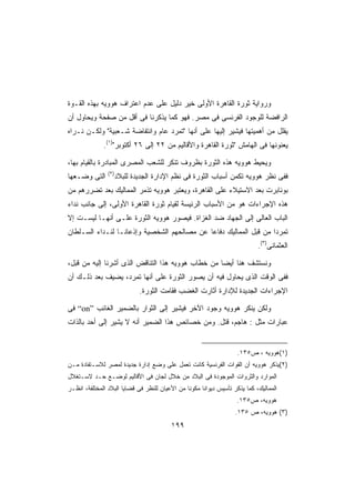 ‫ﻭﺭﻭﺍﻴﺔ ﺜﻭﺭﺓ ﺍﻟﻘﺎﻫﺭﺓ ﺍﻷﻭﻟﻰ ﺨﻴﺭ ﺩﻟﻴل ﻋﻠﻰ ﻋﺩﻡ ﺍﻋﺘﺭﺍﻑ ﻫﻭﻭﻴﻪ ﺒﻬﺫﻩ ﺍﻟﻘـﻭﺓ‬
‫ﺍﻟﺭﺍﻓﻀﺔ ﻟﻠﻭﺠﻭﺩ ﺍﻟﻔﺭﻨﺴﻰ ﻓﻰ ﻤﺼﺭ. ﻓﻬﻭ ﻜﻤﺎ ﻴﺫﻜﺭﻨﺎ ﻓﻰ ﺃﻗل ﻤﻥ ﺼﻔﺤﺔ ﻭﻴﺤﺎﻭل ﺃﻥ‬
‫ﻴﻘﻠل ﻤﻥ ﺃﻫﻤﻴﺘﻬﺎ ﻓﻴﺸﻴﺭ ﺇﻟﻴﻬﺎ ﻋﻠﻰ ﺃﻨﻬﺎ ﺘﻤﺭﺩ ﻋﺎﻡ ﻭﺍﻨﺘﻔﺎﻀﺔ ﺸـﻌﺒﻴﺔ ﻭﻟﻜـﻥ ﻨـﺭﺍﻩ‬
              ‫ﻴﻌﻨﻭﻨﻬﺎ ﻓﻰ ﺍﻟﻬﺎﻤﺵ ﺜﻭﺭﺓ ﺍﻟﻘﺎﻫﺭﺓ ﻭﺍﻷﻗﺎﻟﻴﻡ ﻤﻥ ٢٢ ﺇﻟﻰ ٦٢ ﺃﻜﺘﻭﺒﺭ)١(.‬

‫ﻭﻴﺤﻴﻁ ﻫﻭﻭﻴﻪ ﻫﺫﻩ ﺍﻟﺜﻭﺭﺓ ﺒﻅﺭﻭﻑ ﺘﻨﻜﺭ ﻟﻠﺸﻌﺏ ﺍﻟﻤﺼﺭﻯ ﺍﻟﻤﺒﺎﺩﺭﺓ ﺒﺎﻟﻘﻴﺎﻡ ﺒﻬﺎ،‬
                ‫)٢(‬
‫ﺍﻟﺘﻰ ﻭﻀـﻌﻬﺎ‬           ‫ﻓﻔﻰ ﻨﻅﺭ ﻫﻭﻭﻴﻪ ﺘﻜﻤﻥ ﺃﺴﺒﺎﺏ ﺍﻟﺜﻭﺭﺓ ﻓﻰ ﻨﻅﻡ ﺍﻹﺩﺍﺭﺓ ﺍﻟﺠﺩﻴﺩﺓ ﻟﻠﺒﻼﺩ‬
‫ﺒﻭﻨﺎﺒﺭﺕ ﺒﻌﺩ ﺍﻻﺴﺘﻴﻼﺀ ﻋﻠﻰ ﺍﻟﻘﺎﻫﺭﺓ، ﻭﻴﻌﺘﺒﺭ ﻫﻭﻭﻴﻪ ﺘﺫﻤﺭ ﺍﻟﻤﻤﺎﻟﻴﻙ ﺒﻌﺩ ﺘﻀﺭﺭﻫﻡ ﻤﻥ‬
‫ﻫﺫﻩ ﺍﻹﺠﺭﺍﺀﺍﺕ ﻫﻭ ﻤﻥ ﺍﻷﺴﺒﺎﺏ ﺍﻟﺭﺌﻴﺴﺔ ﻟﻘﻴﺎﻡ ﺜﻭﺭﺓ ﺍﻟﻘﺎﻫﺭﺓ ﺍﻷﻭﻟﻰ، ﺇﻟﻰ ﺠﺎﻨﺏ ﻨﺩﺍﺀ‬
‫ﺍﻟﺒﺎﺏ ﺍﻟﻌﺎﻟﻰ ﺇﻟﻰ ﺍﻟﺠﻬﺎﺩ ﻀﺩ ﺍﻟﻐﺯﺍﺓ. ﻓﻴﺼﻭﺭ ﻫﻭﻭﻴﻪ ﺍﻟﺜﻭﺭﺓ ﻋﻠـﻰ ﺃﻨﻬـﺎ ﻟﻴﺴـﺕ ﺇﻻ‬
‫ﺘﻤﺭﺩﺍ ﻤﻥ ﻗﺒل ﺍﻟﻤﻤﺎﻟﻴﻙ ﺩﻓﺎﻋﺎ ﻋﻥ ﻤﺼﺎﻟﺤﻬﻡ ﺍﻟﺸﺨﺼﻴﺔ ﻭﺇﺫﻋﺎﻨـﺎ ﻟﻨـﺩﺍﺀ ﺍﻟﺴـﻠﻁﺎﻥ‬
                ‫ﹰ‬                           ‫ﹰ‬                     ‫ﹰ‬
                                                                            ‫ﺍﻟﻌﺜﻤﺎﻨﻰ)٣(.‬

‫ﻭﻨﺴﺘﺸﻑ ﻫﻨﺎ ﺃﻴﻀﺎ ﻤﻥ ﺨﻁﺎﺏ ﻫﻭﻭﻴﻪ ﻫﺫﺍ ﺍﻟﺘﻨﺎﻗﺽ ﺍﻟﺫﻯ ﺃﺸﺭﻨﺎ ﺇﻟﻴﻪ ﻤﻥ ﻗﺒل،‬
                                                  ‫ﹰ‬
‫ﻓﻔﻰ ﺍﻟﻭﻗﺕ ﺍﻟﺫﻯ ﻴﺤﺎﻭل ﻓﻴﻪ ﺃﻥ ﻴﺼﻭﺭ ﺍﻟﺜﻭﺭﺓ ﻋﻠﻰ ﺃﻨﻬﺎ ﺘﻤﺭﺩ، ﻴﻀﻴﻑ ﺒﻌﺩ ﺫﻟـﻙ ﺃﻥ‬
                              ‫ﺍﻹﺠﺭﺍﺀﺍﺕ ﺍﻟﺠﺩﻴﺩﺓ ﻟﻺﺩﺍﺭﺓ ﺃﺜﺎﺭﺕ ﺍﻟﻐﻀﺏ ﻓﻘﺎﻤﺕ ﺍﻟﺜﻭﺭﺓ.‬

‫ﻭﻟﻜﻥ ﻴﻨﻜﺭ ﻫﻭﻭﻴﻪ ﻭﺠﻭﺩ ﺍﻵﺨﺭ ﻓﻴﺸﻴﺭ ﺇﻟﻰ ﺍﻟﺜﻭﺍﺭ ﺒﺎﻟﻀﻤﻴﺭ ﺍﻟﻐﺎﺌﺏ ”‪ “on‬ﻓﻰ‬
‫ﻋﺒﺎﺭﺍﺕ ﻤﺜل : ﻫﺎﺠﻡ، ﻗﺘل. ﻭﻤﻥ ﺨﺼﺎﺌﺹ ﻫﺫﺍ ﺍﻟﻀﻤﻴﺭ ﺃﻨﻪ ﻻ ﻴﺸﻴﺭ ﺇﻟﻰ ﺃﺤﺩ ﺒﺎﻟﺫﺍﺕ‬


                                                                    ‫)١(ﻫﻭﻭﻴﻪ ، ﺹ٥٣١.‬
‫)٢(ﻴﺫﻜﺭ ﻫﻭﻭﻴﻪ ﺃﻥ ﺍﻟﻘﻭﺍﺕ ﺍﻟﻔﺭﻨﺴﻴﺔ ﻜﺎﻨﺕ ﺘﻌﻤل ﻋﻠﻰ ﻭﻀﻊ ﺇﺩﺍﺭﺓ ﺠﺩﻴﺩﺓ ﻟﻤﺼﺭ ﻟﻼﺴـﺘﻔﺎﺩﺓ ﻤـﻥ‬
‫ﺍﻟﻤﻭﺍﺭﺩ ﻭﺍﻟﺜﺭﻭﺍﺕ ﺍﻟﻤﻭﺠﻭﺩﺓ ﻓﻰ ﺍﻟﺒﻼﺩ ﻤﻥ ﺨﻼل ﻟﺠﺎﻥ ﻓﻰ ﺍﻷﻗﺎﻟﻴﻡ ﻟﻭﻀـﻊ ﺤـﺩ ﻻﺴـﺘﻐﻼل‬
‫ﺍﻟﻤﻤﺎﻟﻴﻙ، ﻜﻤﺎ ﻴﺫﻜﺭ ﺘﺄﺴﻴﺱ ﺩﻴﻭﺍﻨﺎ ﻤﻜﻭﻨﺎ ﻤﻥ ﺍﻷﻋﻴﺎﻥ ﻟﻠﻨﻅﺭ ﻓﻰ ﻗﻀﺎﻴﺎ ﺍﻟﺒﻼﺩ ﺍﻟﻤﺨﺘﻠﻔﺔ، ﺍﻨﻅـﺭ‬
                                               ‫ﹰ‬     ‫ﹰ‬
                                                                   ‫ﻫﻭﻭﻴﻪ، ﺹ٥٣١.‬
                                                                   ‫)٣( ﻫﻭﻭﻴﻪ، ﺹ ٥٣١.‬
                                         ‫٩٩١‬
 