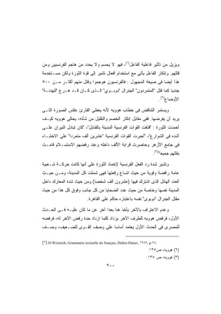 ‫ﻭﻴﺯﻴل ﻤﻥ ﺘﺄﺜﻴﺭ ﻓﺎﻋﻠﻴﺔ ﺍﻟﻔﺎﻋل)١(، ﻓﻬﻭ ﻻ ﻴﺤﺴﻡ ﻭﻻ ﻴﺤﺩﺩ ﻤﻥ ﻫﺎﺠﻡ ﺍﻟﻔﺭﻨﺴﻴﻴﻥ ﻭﻤﻥ‬
‫ﻗﺘﻠﻬﻡ. ﻭﺇﻨﻜﺎﺭ ﺍﻟﻔﺎﻋل ﻴﺄﺘﻰ ﻤﻊ ﺍﺴﺘﺨﺩﺍﻡ ﺃﻓﻌﺎل ﺘﺸﻴﺭ ﺇﻟﻰ ﻗﻭﺓ ﺍﻟﺜﻭﺭﺓ ﻭﻟﻜﻥ ﻤﺴـﺘﺨﺩﻤﺔ‬
‫ﻫﺫﺍ ﺃﻴﻀﺎ ﻓﻰ ﺼﻴﻐﺔ ﺍﻟﻤﺠﻬﻭل : ﻓﺎﻟﻔﺭﻨﺴﻴﻭﻥ ﻫﻭﺠﻤﻭﺍ ﻭﻗﺘل ﻤﻨﻬﻡ ﺃﻜﺜـﺭ ﻤـﻥ ٠٠٥‬
                                                            ‫ﹰ‬
‫ﺠﻨﺩﻴﺎ ﻜﻤﺎ ﻗﺘل ﺍﻟﻤﺘﻤﺭﺩﻭﻥ ﺍﻟﺠﻨﺭﺍل ﺩﻭﺒـﻭﻱ ﺍﻟـﺫﻯ ﻜـﺎﻥ ﻗـﺩ ﻫـﺭﻉ ﻟﺘﻬﺩﺌـﺔ‬
                                                                   ‫ﹰ‬
                                                                              ‫ﺍﻷﻭﻀﺎﻉ)٢(.‬

‫ﻭﻴﺴﺘﻤﺭ ﺍﻟﺘﻨﺎﻗﺽ ﻓﻰ ﺨﻁﺎﺏ ﻫﻭﻭﻴﻪ ﻷﻨﻪ ﻴﻌﻁﻰ ﺍﻟﻘﺎﺭﺉ ﻋﻜﺱ ﺍﻟﺼﻭﺭﺓ ﺍﻟﺘـﻰ‬
‫ﻴﺭﻴﺩ ﺃﻥ ﻴﻔﺭﻀﻬﺎ. ﻓﻔﻰ ﻤﻘﺎﺒل ﺇﻨﻜﺎﺭ ﺍﻟﺨﺼﻡ ﻭﺍﻟﺘﻘﻠﻴل ﻤﻥ ﺸﺄﻨﻪ، ﻴﺤﻜﻰ ﻫﻭﻭﻴﻪ ﻜﻴـﻑ‬
‫ﺃﺨﻤﺩﺕ ﺍﻟﺜﻭﺭﺓ : ﻗﺫﻓﺕ ﺍﻟﻘﻭﺍﺕ ﺍﻟﻔﺭﻨﺴﻴﺔ ﺍﻟﻤﺩﻴﻨﺔ ﺒﺎﻟﻘﻨﺎﺒل، ﻜﺎﻥ ﺘﺒﺎﺩل ﺍﻟﻨﻴﺭﺍﻥ ﻋﻠـﻰ‬
‫ﺃﺸﺩﻩ ﻓﻰ ﺍﻟﺸﻭﺍﺭﻉ، ﺃﺠﺒﺭﺕ ﺍﻟﻘﻭﺍﺕ ﺍﻟﻔﺭﻨﺴﻴﺔ ﻋﺸﺭﻴﻥ ﺃﻟﻑ ﻤﺘﻤﺭﺩﺍ ﻋﻠﻰ ﺍﻻﺨﺘﺒـﺎﺀ‬
              ‫ﹰ‬
‫ﻓﻰ ﺠﺎﻤﻊ ﺍﻷﺯﻫﺭ ﻭﺤﺎﺼﺭﺕ ﻗﺭﺍﺒﺔ ﺍﻷﻟﻑ ﺩﺍﺨﻠﻪ ﻭﻋﻨﺩ ﺭﻓﻀﻬﻡ ﺍﻻﺴﺘﺴـﻼﻡ ﻗﺎﻤـﺕ‬
                                                                        ‫ﺒﻘﺘﻠﻬﻡ ﺠﻤﻴﻌﺎ)٣(.‬
                                                                             ‫ﹰ‬

‫ﻭﺘﺸﻴﺭ ﺸﺩﺓ ﺭﺩ ﺍﻟﻔﻌل ﺍﻟﻔﺭﻨﺴﻴﺔ ﻹﺨﻤﺎﺩ ﺍﻟﺜﻭﺭﺓ ﻋﻠﻰ ﺃﻨﻬﺎ ﻜﺎﻨﺕ ﺤﺭﻜـﺔ ﺸـﻌﺒﻴﺔ‬
‫ﻋﺎﻤﺔ ﺭﺍﻓﻀﺔ ﻭﻗﻭﻴﺔ ﻤﻥ ﺤﻴﺙ ﺍﺘﺴﺎﻉ ﺭﻗﻌﺘﻬﺎ ﻓﻬﻰ ﺸﻤﻠﺕ ﻜل ﺍﻟﻤﺩﻴﻨﺔ، ﻭﻤـﻥ ﺤﻴـﺙ‬
‫ﺍﻟﻌﺩﺩ ﺍﻟﻬﺎﺌل ﺍﻟﺫﻯ ﺍﺸﺘﺭﻙ ﻓﻴﻬﺎ )ﻋﺸﺭﻭﻥ ﺃﻟﻑ ﺸﺨﺼﺎ( ﻭﻤﻥ ﺤﻴﺙ ﺸﺩﺓ ﺍﻟﻤﻌﺎﺭﻙ ﺩﺍﺨل‬
                          ‫ﹰ‬
‫ﺍﻟﻤﺩﻴﻨﺔ ﻨﻔﺴﻬﺎ ﻭﺨﺎﺼﺔ ﻤﻥ ﺤﻴﺙ ﻋﺩﺩ ﺍﻟﻀﺤﺎﻴﺎ ﻤﻥ ﻜل ﺠﺎﻨﺏ ﻭﻓﻭﻕ ﻜل ﻫﺫﺍ ﻤﻥ ﺤﻴﺙ‬
                             ‫ﻤﻘﺘل ﺍﻟﺠﻨﺭﺍل ﺩﻭﺒﻭﻯ ﻨﻔﺴﻪ ﺒﺎﻋﺘﺒﺎﺭﻩ ﺤﺎﻜﻡ ﻋﻠﻰ ﺍﻟﻘﺎﻫﺭﺓ.‬

‫ﻭﻋﺩﻡ ﺍﻻﻋﺘﺭﺍﻑ ﺒﺎﻵﺨﺭ ﻴﺄﺨﺫ ﻫﻨﺎ ﺒﻌﺩﺍ ﺁﺨﺭ ﻋﻥ ﻤﺎ ﻜﺎﻥ ﻋﻠﻴـﻪ ﻓـﻰ ﺍﻟﺤـﺩﺙ‬
                               ‫ﹰ‬
‫ﺍﻷﻭل، ﻓﺭﻓﺽ ﻫﻭﻭﻴﻪ ﻟﻠﻁﺭﻑ ﺍﻵﺨﺭ ﻴﺯﺩﺍﺩ ﻜﻠﻤﺎ ﺍﺯﺩﺍﺩ ﺤﺩﺓ ﺭﻓﺽ ﺍﻵﺨﺭ ﻟﻪ، ﻓﺭﻓﻀﻪ‬
‫ﻟﻠﻤﺼﺭﻯ ﻓﻰ ﺍﻟﺤﺩﺙ ﺍﻷﻭل ﻴﻌﺘﻤﺩ ﺃﺴﺎﺴﺎ ﻋﻠﻰ ﻭﺼﻑ ﺍﻟﻘـﻭﻯ ﻟﻠﻀـﻌﻴﻑ، ﻭﺼـﻑ‬
                             ‫ﹰ‬

‫.٨٧.‪(١) H.Weinrich, Grammaire textuelle du français, Didier-Hatier, ١٩٨٩, p‬‬
                                                                    ‫)٢( ﻫﻭﻭﻴﻪ، ﺹ٥٣١.‬
                                                                    ‫)٣( ﻫﻭﻭﻴﻪ، ﺹ ٥٣١.‬
                                          ‫٠٠٢‬
 