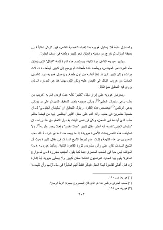 ‫ﻭﺍﻟﻤﺴﺌﻭل ﻋﻨﻪ، ﻓﻼ ﻴﺤﺎﻭل ﻫﻭﻭﻴﻪ ﻫﻨﺎ ﺇﺨﻔﺎﺀ ﺸﺨﺼﻴﺔ ﺍﻟﻔﺎﻋل، ﻓﻬﻭ ﺘﺭﻜﻰ ﺍﺨﺘﺒﺄ ﻓـﻰ‬
      ‫ﺤﺩﻴﻘﺔ ﺍﻟﻤﻨﺯل ﺜﻡ ﺨﺭﺝ ﻤﻥ ﻤﺨﺒﺌﻪ ﻭﺍﻨﻁﻠﻕ ﻨﺤﻭ ﻜﻠﻴﺒﺭ ﻭﻁﻌﻨﻪ ﻓﻰ ﺃﺴﻔل ﺍﻟﺒﻁﻥ.‬

‫ﻭﻴﺸﻴﺭ ﻫﻭﻭﻴﻪ ﺍﻟﻔﺎﻋل ﻤﺭﺓ ﺜﺎﻨﻴﺔ، ﻭﻴﺴﺘﺨﺩﻡ ﻫﺫﻩ ﺍﻟﻤﺭﺓ ﻜﻠﻤﺔ ﺍﻟﻘﺎﺘل ﺍﻟﺫﻯ ﻴﻨﻁﻠﻕ‬
‫ﻫﺫﻩ ﺍﻟﻤﺭﺓ ﻨﺤﻭ ﺍﻟﻤﻬﻨﺩﺱ، ﻭﻴﻁﻌﻨﻪ ﻋﺩﺓ ﻁﻌﻨﺎﺕ ﺜﻡ ﻴﺭﺠﻊ ﺇﻟﻰ ﻜﻠﻴﺒﺭ ﻟﻴﻁﻌﻨـﻪ ﺜـﻼﺙ‬
‫ﻤﺭﺍﺕ، ﻭﻟﻜﻥ ﻜﻠﻴﺒﺭ ﻜﺎﻥ ﻗﺩ ﻟﻔﻅ ﺃﻨﻔﺎﺴﻪ ﻤﻥ ﺃﻭل ﻁﻌﻨﺔ. ﻭﻴﻭﺍﺼل ﻫﻭﻭﻴﻪ ﺴﺭﺩ ﺘﻔﺎﺼﻴل‬
‫ﺍﻟﺤﺎﺩﺙ ﻤﻥ ﻫﺭﻭﺏ ﺍﻟﻘﺎﺘل ﺇﻟﻰ ﺍﻟﻘﺒﺽ ﻋﻠﻴﻪ ﻭﻟﻜﻥ ﺍﻟﺫﻯ ﻴﻬﻤﻨﺎ ﻫﻨﺎ ﻫﻭ ﺍﻟﺠـﺯﺀ ﺍﻟـﺫﻯ‬
                                                     ‫ﻴﺭﻭﻯ ﻓﻴﻪ ﺍﻟﺘﺤﻘﻴﻕ ﻤﻊ ﺍﻟﻘﺎﺘل.‬

‫ﻭﻴﺤﺭﺹ ﻫﻭﻭﻴﻪ ﻋﻠﻰ ﺇﺒﺭﺍﺯ ﻤﻘﺘل ﻜﻠﻴﺒﺭ ﻜﺄﻨﻪ ﻋﻤل ﻓﺭﺩﻯ ﻗﺎﻡ ﺒﻪ ﻏﺭﻴﺏ ﻤﻥ‬
‫ﺤﻠﺏ ﻴﺩﻋﻰ ﺴﻠﻴﻤﺎﻥ ﺍﻟﺤﻠﺒﻰ)١(. ﻭﻴﺄﺘﻰ ﻫﻭﻭﻴﻪ ﺒﻨﺹ ﺍﻟﺘﺤﻘﻴﻕ ﺍﻟﺫﻯ ﺘﻡ ﻋﻠﻰ ﻴﺩ ﻴﻭﻨﺎﻨﻰ‬
                                                                ‫)٢(‬
‫ﻟﻴﻌﻀﺽ ﻫﺫﻩ ﺍﻟﻔﻜﺭﺓ. ﻭﻴﻘﻭل ﺍﻟﺘﺤﻘﻴﻕ ﺃﻥ ﺴﻠﻴﻤﺎﻥ ﺍﻟﺤﻠﺒـﻰ ﻜـﺎﻥ‬              ‫ﻴﺩﻋﻰ ﺒﺭﺘﻠﻤﻰ‬
‫ﻀﺤﻴﺔ ﻤﺘﺂﻤﺭﻴﻥ ﻓﻰ ﺤﻠﺏ، ﻭﺃﻨﻪ ﺃﻗﺩﻡ ﻋﻠﻰ ﻤﻘﺘل ﻜﻠﻴﺒﺭ ﻟﻴﺨﻠﺹ ﺃﺒﻴﻪ ﻤﻥ ﻗﺒﻀﺔ ﺤﺎﻜﻡ‬
‫ﺤﻠﺏ ﺍﻟﺫﻯ ﺃﻭﺩﻋﻪ ﻓﻰ ﺍﻟﺴﺠﻥ، ﻭﻟﻜﻥ ﻓﻰ ﻨﻔﺱ ﺍﻟﻭﻗﺕ ﻴﻘـﻭل ﺍﻟﺘﺤﻘﻴـﻕ ﻋﻠـﻰ ﻟﺴـﺎﻥ‬
‫ﺴﻠﻴﻤﺎﻥ ﺍﻟﺤﻠﺒﻰ ﻨﻔﺴﻪ ﺃﻨﻪ ﺍﻋﺘﺒﺭ ﻤﻘﺘل ﻜﻠﻴﺒﺭ ﻋﻤﻼ ﻤﻘﺩﺴﺎ ﻭﻓﻌﻼ ﻴﺤﻤﺩ ﻋﻠﻴـﻪ)٣(. ﻭﻻ‬
                  ‫ﹰ‬     ‫ﹰ‬     ‫ﹰ‬
‫ﺘﺴﺘﻭﻗﻑ ﻫﺫﻩ ﺍﻟﺘﺼﺭﻴﺤﺎﺕ ﺍﻷﺨﻴﺭﺓ ﻫﻭﻭﻴﻪ؛ ﺇﺫ ﻤﺎ ﻴﻬﻤﻪ ﻫﻨـﺎ ﻫـﻭ ﺘﺒﺭﺌـﺔ ﺍﻟﺸـﻌﺏ‬
‫ﺍﻟﻤﺼﺭﻯ ﻤﻥ ﻫﺫﻩ ﺍﻟﺘﻬﻤﺔ ﻭﺇﺜﺒﺎﺕ ﻋﺩﻡ ﺘﻭﺭﻁ ﺍﻟﺸﻴﺦ ﺍﻟﺴﺎﺩﺍﺕ ﻓﻰ ﻤﻘﺘل ﻜﻠﻴﺒﺭ؛ ﺤﻴﺙ ﺃﻥ‬
‫ﺍﻟﺸﻴﺦ ﺍﻟﺴﺎﺩﺍﺕ ﻜﺎﻥ ﻋﻠﻰ ﺭﺃﺱ ﻤﺘﻤﺭﺩﻯ ﺜﻭﺭﺓ ﺍﻟﻘﺎﻫﺭﺓ ﺍﻟﺜﺎﻨﻴﺔ. ﻭﻴﺄﺨﺫ ﻫﻭﻭﻴـﻪ ﻫـﺫﺍ‬
‫ﺍﻟﻤﻭﻗﻑ ﻟﻴﺱ ﺤﺒﺎ ﻓﻰ ﺍﻟﺸﻌﺏ ﺍﻟﻤﺼﺭﻯ ﺇﻨﻤﺎ ﻜﻤﺎ ﻴﻘﻭل ﻟﺘﺠﻨﺏ ﻤﺠﺯﺭﺓ ﻓـﻰ ﺸـﻭﺍﺭﻉ‬
                                                      ‫ﹰ‬
‫ﺍﻟﻘﺎﻫﺭﺓ ﻴﻘﻭﻡ ﺒﻬﺎ ﺍﻟﺠﻨﻭﺩ ﺍﻟﻔﺭﻨﺴﻴﻭﻥ ﺍﻨﺘﻘﺎﻤﺎ ﻟﻤﻘﺘل ﻜﻠﻴﺒﺭ. ﻭﻻ ﻴﻌﻁﻰ ﻫﻭﻭﻴﻪ ﺃﻴﺔ ﺇﺸﺎﺭﺓ‬
                                     ‫ﹰ‬
‫ﻟﺭﺩ ﻓﻌل ﺃﻫﺎﻟﻰ ﻟﻘﺎﻫﺭﺓ ﻟﻬﺫﺍ ﺍﻟﻌﻤل ﻓﻴﺫﻜﺭ ﻓﻘﻁ ﺃﻨﻬﻡ ﺍﺨﺘﺒﺄﻭﺍ ﻓﻰ ﻤﻨـﺎﺯﻟﻬﻡ ﻭﺃﻥ ﻨﺘﻴﺠـﺔ‬


                                                              ‫)١( ﻫﻭﻭﻴﻪ، ﺹ ٧٩١.‬
              ‫)٢( ﺤﺴﺏ ﺍﻟﺠﺒﺭﺘﻰ ﺒﺭﺘﻠﻤﻰ ﻫﺫﺍ ﻫﻭ ﺍﻟﺫﻯ ﻜﺎﻥ ﺍﻟﻤﺼﺭﻴﻭﻥ ﻴﺴﻤﻭﻨﻪ ﻓﺭﻁ ﺍﻟﺭﻤﺎﻥ.‬
                                                              ‫)٣( ﻫﻭﻭﻴﻪ، ﺹ ٨٩١.‬
                                      ‫٢٠٢‬
 