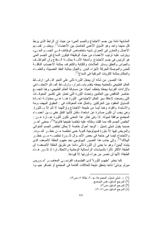 ‫ﺍﻟﻤﺸﺎﺒﻬﺔ ﺘﺎﻤﺔ ﺒﻴﻥ ﺠﺴﻡ ﺍﻻﺠﺘﻤﺎﻉ ﻭﺍﻟﺠﺴﻡ ﺍﻟﺤﻰ؛ ﻤﻥ ﺤﻴﺙ ﺇﻥ ﺍﻟﺭﺍﺒﻁ ﺍﻟﺫﻯ ﻴﺭﺒﻁ‬
‫ﻜل ﻤﻨﻬﻤﺎ ﻭﺍﺤﺩ ﻭﻫﻭ ﺍﻟﺸﻭﻕ ﺍﻷﻋﻤﻰ ﺍﻟﺤﺎﺼل ﺒﻴﻥ ﺍﻷﻋﻀﺎﺀ)١(. ﻭﻴﻌﺘﺒـﺭ ﺘﻘﺴـﻴﻡ‬
‫ﺍﻷﻋﻤﺎل ﻭﺍﻟﺘﻌﺎﻭﻥ ﻓﻰ ﺍﻟﻌﻤﺭﺍﻥ ﺸﺒﻴﻪ ﺒﺎﺨﺘﺼﺎﺹ ﺍﻟﻭﻅﺎﺌﻑ ﻓـﻰ ﺍﻟﺠﺴـﻡ ﺍﻟﺤـﻰ،‬
‫ﻭﻴﺘﺭﺘﺏ ﻋﻠﻴﻪ ﺘﺭﺘﻴﺏ ﺍﻷﻋﻀﺎﺀ ﻤﻥ ﺤﻴﺙ ﺍﻟﻭﻅﻴﻔﺔ؛ ﻓﻴﻜﻭﻥ ﺍﻟﺩﻤﺎﻍ ﻓﻰ ﺍﻟﺠﺴﻡ ﺍﻟﺤﻰ‬
‫ﻫﻭ ﺍﻟﺭﺌﻴﺱ ﻓﻰ ﺠﺴﻡ ﺍﻻﺠﺘﻤﺎﻉ. ﻭﺃﺩﻤﻐﺔ ﺍﻷﻤـﺔ ﺒﻤﺜﺎﺒـﺔ ﺍﻟـﺩﻓﺎﻉ ﻭﺃﻥ ﺍﻟﻌﻭﺍﻁـﻑ‬
‫ﻭﺍﻟﺤﻭﺍﺱ ﻭﺍﻟﻨﻁﻕ ﻭﺴﺎﺌﺭ ﺍﻟﻌﻼﻤﺎﺕ ﻭﺍﻟﻜﺘﺎﺒﺔ ﻭﺍﻟﺘﻠﻐﺭﺍﻑ ﺒﻤﺜﺎﺒﺔ ﺍﻻﻋﺼﺎﺏ ﺍﻟﻨﺎﻗﻠـﺔ‬
‫ﻟﻠﺤﺱ ﻭﺍﻟﻤﻭﺼﻠﺔ ﻟﻠﺤﺭﻜﺔ ﻷﺠﺯﺍﺀ ﺍﻟﺒﺩﻥ. ﻭﺍﻟﻌﻴﺎل ﺒﻤﺜﺎﺒﺔ ﺍﻟﻌﻘﺩ ﺍﻟﻌﺼﻴﺒﺔ، ﻭﺍﻟﻌﻠﻤـﺎﺀ‬
                                 ‫ﻭﺍﻟﺤﻜﺎﻡ ﺒﻤﺜﺎﺒﺔ ﺍﻟﻜﺭﻴﺎﺕ ﺍﻟﻤﺭﺘﻘﻴﺔ ﻓﻰ ﺍﻟﺩﻤﺎﻍ)٢(.‬
‫ﻫﺫﺍ ﺍﻟﺘﺼﻭﺭ ﻤﻥ ﺸﺄﻨﻪ ﺃﻥ ﻴﺠﻌل ﺍﻟﺜﻭﺭﺓ ﺘﺄﺘﻰ ﻋﻠﻰ ﺍﻟﻨﺤﻭ ﺍﻟﺘـﺎﻟﻰ: ﺍﺭﺘﺒـﺎﻁ‬
‫ﺍﻟﻌﺎﻟﻡ ﺍﻟﻁﺒﻴﻌﻰ ﺒﺎﻟﺤﺘﻤﻴﺔ ﻴﺠﻌﻠﻪ ﻴﺘﻘﺩﻡ ﺒﺎﺴـﺘﻤﺭﺍﺭ، ﻭﺍﺭﺘﺒـﺎﻁ ﺍﻟﻌـﺎﻟﻡ ﺍﻻﺠﺘﻤـﺎﻋﻰ‬
‫ﺒﺎﻹﺭﺍﺩﺍﺕ ﺍﻟﻔﺭﺩﻴﺔ ﻴﺠﻌﻠﻪ ﻴﺘﺨﻠﻑ ﺃﺤﻴﺎﻨﺎ ﻋﻥ ﻤﺴﺎﻭﻗﺔ ﺍﻟﻌﺎﻟﻡ ﺍﻟﻁﺒﻴﻌﻰ، ﻭﻫﻨﺎ ﺘﺘﺠﻤـﻊ‬
                                         ‫ﹰ‬
‫ﻋﻨﺎﺼﺭ ﺍﻟﺘﻨﺎﻗﺽ ﺒﻴﻥ ﺍﻟﻌﺎﻟﻤﻴﻥ ﻭﺘﺤﺩﺙ ﺍﻟﺜﻭﺭﺓ ﺍﻟﺘﻰ ﺘﻌﻤل ﻋﻠﻰ ﺘﻜﺴﻴﺭ ﺍﻟﻤﻌﻭﻗـﺎﺕ‬
‫ﺍﻟﺘﻰ ﻭﻀﻌﺕ ﻹﻋﺎﻗﺔ ﺴﻴﺭ ﺍﻟﻌﺎﻟﻡ ﺍﻻﺠﺘﻤﺎﻋﻰ. ﺍﻟﺜﻭﺭﺓ ﻫﻨـﺎ ﻫـﻰ ﻤﺤﺎﻭﻟـﺔ ﺇﻋـﺎﺩﺓ‬
‫ﺍﻟﺘﺴﺎﻭﻕ ﺍﻟﻤﻔﻘﻭﺩ ﺒﻴﻥ ﺍﻟﺤﺭﻜﺘﻴﻥ. ﻭﺘﺘﻤﺜل ﻫﺫﻩ ﺍﻟﻤﻌﻭﻗﺎﺕ ﻓﻰ : ﺍﻟﺤﻘﻭﻕ ﺍﻟﻤﻬﻀـﻭﻤﺔ‬
‫ﻭﺍﻻﺴﺘﺒﺩﺍﺩ ﻭﺍﻟﻘﻭﺓ، ﻭﻫﻤﺎ ﻟﻴﺴﺎ ﻤﻥ ﻁﺒﻴﻌﺔ ﺍﻻﺠﺘﻤﺎﻉ ﻭﺇﺯﺍﻟﺘﻬﻤﺎ ﻻ ﺘﺘﻡ ﺇﻻ ﺒـﺎﻟﺜﻭﺭﺓ.‬
‫ﻭﻫﻰ ﻴﺠﺏ ﺃﻥ ﺘﻜﻭﻥ ﺼﺎﺩﺭﺓ ﻋﻥ ﺍﺴﺘﻌﺩﺍﺩ ﺒﺎﻁﻥ ﻜﺄﻨﻬﺎ ﺍﺘﻔﺎﻕ ﺨﻔﻰ ﺒـﻴﻥ ﺃﻋﻀـﺎﺀ‬
‫ﺍﻟﻤﺠﺘﻤﻊ ﻤﻭﺍﻓﻘﺔ ﻟﻤﻴﻭﻟﻪ. ﺇﺫﺍ ﻭﻓﻰ ﺇﻁﺎﺭ ﻫﺫﺍ ﺍﻟﻤﻌﻨﻰ ﺘﻜﻭﻥ ﺍﻟﺜﻭﺭﺓ ﻋﺒـﺎﺭﺓ ﻋـﻥ :‬
                                                  ‫ﹰ‬
              ‫)٣(‬
‫"ﺘﺨﻠﺹ ﺍﻟﺠﺴﻡ ﻜﻠﻪ ﻤﻤﺎ ﺜﻘﻠﺕ ﻭﻁﺄﺘﻪ ﻋﻠﻴﻪ ﺘﺨﻠﺼﺎ ﻁﺒﻴﻌﻴﺎ ﻗﺎﻨﻭﻨﻴﺎ" ، ﺒﻤﻌﻨﻰ ﺁﺨـﺭ‬
                  ‫ﹰ‬    ‫ﹰ‬      ‫ﹰ‬
‫ﺤﺴﺒﻤﺎ ﻴﻘﻭل ﺸﺒﻠﻰ ﺸﻤﻴل : "ﺘﻭﺠﺩ ﺃﺤﻭﺍل ﺨﺎﺼﺔ ﻻ ﻴﻤﻜﻥ ﺘﺨﻠﺹ ﺍﻟﺠﺴﻡ ﺍﻟﻤﺘﻭﺍﻨﻰ‬
‫ﻭﺍﻟﻤﺭﻴﺽ ﻓﻴﻬﺎ ﺇﻻ ﺒﺜﻭﺭﺓ ﻓﺴﻴﻭﻟﻭﺠﻴﺔ ﻜﻨﻭﺒﺔ ﺤﻤﻰ ﺘﺨﻠﺼﻪ ﻤـﻥ ﺨﻁـﺭ ﺍﻟﻤـﻭﺕ.‬
‫ﻭﺍﻻﺠﺘﻤﺎﻉ ﺃﻴﻀﺎ ﻓﻰ ﺤﺎﺠﺔ ﻓﻰ ﺒﻌﺽ ﺍﻷﺤـﻭﺍل ﻟﺜـﻭﺭﺓ ﺘﺨﻠﺼـﻪ ﻤـﻥ ﺨﻁـﺭ‬
                                                          ‫ﹰ‬
‫ﺍﻟﻬﻼﻙ")٤(. ﻭﺇﻟﻰ ﺠﺎﻨﺏ ﻫﺫﺍ ﺍﻟﺘﺼﻭﺭ ﺍﻟﺒﻴﻭﻟﻭﺠﻰ ﻨﺠﺩ ﻤﻔﻬﻭﻡ ﺍﻟﺤﻠﻘﺔ ﺍﻷﻀﻌﻑ ﺍﻟﺫﻯ‬
‫ﻴﺘﺒﻨﺎﻩ "ﻟﻴﻨﻴﻥ"، ﻭﻫﻭ ﻤﺎ ﻴﻌﻨﻰ ﺃﻥ ﺍﻟﺜﻭﺭﺓ ﺘﺄﺘﻰ ﺩﺍﺌﻤﺎ ﻋﻥ ﻁﺭﻴﻕ ﺍﻟﺤﻠﻘﺔ ﺍﻷﻀﻌﻑ؛ ﺃﻯ‬
                               ‫ﹰ‬
‫ﺍﻟﻁﺒﻘﺔ ﺍﻷﻜﺜﺭ ﺘﺄﺜﺭﺍ ﺒﺎﻟﺴﻴﺎﺴﺎﺕ ﺍﻟﺭﺃﺴﻤﺎﻟﻴﺔ ﺍﻟﻭﺤﺸﻴﺔ ﻭﺍﻻﺤﺘﻜـﺎﺭ؛ ﺇﺫ ﺘﺜـﻭﺭ ﻫـﺫﻩ‬
                                                        ‫ﹰ‬
                           ‫ﺍﻟﻁﺒﻘﺔ؛ ﻷﻨﻬﺎ ﻟﻥ ﺘﺨﺴﺭ ﻤﻥ ﺠﺭﺍﺀ ﺜﻭﺭﺘﻬﺎ ﺇﻻ ﻗﻴﻭﺩﻫﺎ.‬
‫ﻜﻤﺎ ﻴﻌﺘﺒﺭ "ﻤﻔﻬﻭﻡ ﺍﻟﺜﻭﺭﺓ" ﻟﺩﻯ ﺍﻟﻔﻴﻠﺴﻭﻑ ﺍﻟﻔﺭﻨﺴـﻰ ﺍﻟﻤﻌﺎﺼـﺭ "ﻤـﻭﺭﻴﺱ‬
‫ﻤﻴﺭﻟﻭ ﺒﻭﻨﺘﻰ" ﻨﺘﺎﺠﺎ ﻴﺘﺤﻘﻕ ﻨﺘﻴﺠﺔ ﻟﻠﻌﻼﻗﺎﺕ ﺍﻟﻘﺎﺌﻤﺔ ﻓﻰ ﺍﻟﻤﺠﺘﻤﻊ ﺃﻭ ﺘﻀﺎﻓﺭ ﺠﻬـﻭﺩ‬
                                                      ‫ﹰ‬


                             ‫ﺩ. ﺸﺒﻠﻰ ﺸﻤﻴل، ﺍﻟﻤﺠﻤﻭﻋﺔ، ﺠـ٢، ﻤﻘﺎﻟﺔ ٥، ﺹ٩٤.‬    ‫)١(‬
                                              ‫ﺍﻟﻤﺭﺠﻊ ﺍﻟﺴﺎﺒﻕ، ﻨﻔﺱ ﺍﻟﻤﻭﻀﻊ.‬   ‫)٢(‬
                                                   ‫ﺍﻟﻤﺭﺠﻊ ﺍﻟﺴﺎﺒﻕ، ﺹ٢٤.‬     ‫)٣(‬
                                               ‫ﺍﻟﻤﺭﺠﻊ ﺍﻟﺴﺎﺒﻕ، ﺹ١٤-٢٤.‬      ‫)٤(‬

                                     ‫٢٢‬
 