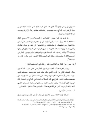 ‫ﺍﻟﺸﻜﻭﻯ ﻤﻥ ﺭﺠﺎل ﺍﻹﺩﺍﺭﺓ)١(، ﻓﻜﺎﻥ ﻫﺫﺍ ﺍﻟﺤﻕ ﻫﻭ ﺍﻟﻤﻔﺘﺎﺡ ﺍﻟﺫﻱ ﺍﻋﺘﻤﺩﻨﺎ ﻋﻠﻴﻪ ﻟﺘﻘﻴـﻴﻡ‬
‫ﺤﺎﻟﺔ ﺍﻟﺭﻓﺽ ﻟﺩﻯ ﺍﻟﻔﻼﺡ ﻭﻤﺩﻯ ﺨﻀﻭﻋﻪ ﻭﺍﺴﺘﺴﻼﻤﻪ ﻟﻤﻅﺎﻟﻡ ﺭﺠﺎل ﺍﻹﺩﺍﺭﺓ، ﻭﻤـﺩﻯ‬
                                                                     ‫ﺇﺩﺭﺍﻜﻪ ﻟﺤﻘﻭﻗﻪ ﻭﻭﺍﺠﺒﺎﺘﻪ.‬
‫ﻭﻗﺩ ﺘﺩ ‪‬ﻡ ﻫﺫﺍ ﺍﻟﺤﻕ ﺒﺼﺩﻭﺭ ﻻﺌﺤﺔ ﺩﻴﻭﺍﻥ ﺍﻟﻤﻌﺎﻭﻨﺔ ﻓـﻲ ٣١ ﺭﺒﻴـﻊ ﺍﻷﻭل‬
                                                        ‫ﻋ‬
‫٩٥٢١ﻫـ/ ٣١ ﺇﺒﺭﻴل ٣٤٨١ﻡ ﺍﻟﺘﻲ ﺃﺸﺎﺭﺕ ﺇﻟﻰ ﺃﻥ ﺩﻋﺎﺌﻡ ﺍﻟﺤﻜﻭﻤﺔ ﺘﻘﻭﻡ ﻋﻠﻰ ﺃﺴﺎﺱ‬
‫ﻫﺫﺍ ﺍﻟﺤﻭﺍﺭ ﺒﻴﻥ ﺍﻟﺤﻜﻭﻤﺔ ﻭﺍﻟﺭﻋﻴﺔ، ﻓﻘﺎﻟﺕ ﻓﻲ ﺍﻓﺘﺘﺎﺤﻴﺘﻬﺎ: ﺇﻥ ﺍﻨﺘﻅـﺎﻡ ﺤـﺎل ﺍﻟﻤﻠـﻙ‬
‫ﻭﺍﻟﺩﻴﻥ ﻤﻨﻭﻁ ﺒﺭﺅﻴﺔ ﺍﻟﻤﺼﺎﻟﺢ ﺍﻟﺨﻴﺭﻴﺔ ﻭﺩﻋﺎﻭﻯ ﺍﻟﺭﻋﻴﺔ ﻋﻠﻰ ﺍﻟﻭﺠﻪ ﺍﻟﻼﻴﻕ ﻓﻲ ﻭﻗﺘﻬﺎ‬
‫ﻭﺯﻤﺎﻨﻬﺎ)٢(؛ ﻭﻟﺫﻟﻙ ﻭﻀﻌﺕ ﺘﻠﻙ ﺍﻟﻼﺌﺤﺔ ﻋﻘﻭﺒﺎﺕ ﻟﻠﻤﻭﻅﻔﻴﻥ ﺍﻟﺫﻴﻥ ﻴﻬﻤﻠﻭﻥ ﺍﻟﻨﻅﺭ ﻓﻲ‬
                               ‫ٍ‬
‫ﺍﻟﻌﺭﻀﺤﺎﻻﺕ ﺃﻭ ﻴﻀﻴﻌﻭﻨﻬﺎ ﻭﺼﻠﺕ ﺇﻟﻰ ﺍﻟﺤﺒﺱ ﺜﻼﺜﺔ ﺃﺸـﻬﺭ ﻓـﻲ ﺤﺎﻟـﺔ ﺘﻜـﺭﺍﺭ‬
                 ‫ٍ‬
                                                                                     ‫ﺍﻟﻤﺨﺎﻟﻔﺔ)٣(.‬

                ‫ﺃﻭﻻ: ﺼﻭﺭ ﻤﻥ ﺸﻜﺎﻭﻯ ﺍﻟﻔﻼﺤﻴﻥ ﻜﻤﺎ ﻭﺭﺩﺕ ﻓﻲ ﺍﻟﻌﺭﻀﺤﺎﻻﺕ:‬
                                                             ‫ﹰ‬
‫ﻭﺘﺭﺴﻡ ﺍﻟﻌﺭﻀﺤﺎﻻﺕ ﺍﻟﻌﺩﻴﺩ ﻤﻥ ﺼﻭﺭ ﺍﻟﻅﻠﻡ ﺍﻟﺘﻲ ﻋﺎﻨﻰ ﻤﻨﻬـﺎ ﺍﻟﻔﻼﺤـﻭﻥ‬
‫ﺨﻼل ﺍﻟﻨﺼﻑ ﺍﻟﺜﺎﻨﻲ ﻤﻥ ﺍﻟﻘﺭﻥ ﺍﻟﺘﺎﺴﻊ ﻋﺸﺭ ﺴﻨﻌﺭﻀﻬﺎ ﻋﻠﻰ ﺤﺴﺏ ﻭﺼـﻔﻬﻡ ﻓـﻲ‬
‫ﻋﺭﻀﺤﺎﻻﺘﻬﻡ ﺃﻭ ﹰ؛ ﻟﻨﻌﺭﻑ ﺃﻫﻡ ﺍﻟﻤﻭﻀﻭﻋﺎﺕ ﺍﻟﺘﻲ ﻜﺎﻨﺕ ﺘﺸﻐل ﺒﺎل ﺍﻟﻔﻼﺡ ﻭﺘﻘـﺽ‬
‫‪‬‬                                                   ‫ﻻ‬
‫ﻤﻀﺠﻌﻪ، ﻭﻜﻴﻑ ﺘﻌﺎﻤل ﺍﻟﻔﻼﺡ ﻤﻊ ﺘﻠﻙ ﺍﻟﻤﺸﺎﻜل، ﻭﻜﻴﻑ ﺃﺒﺩﻉ ﺍﻟﻔﻼﺡ ﻓﻲ ﺍﺴﺘﺨﺩﺍﻡ ﺘﻠﻙ‬
‫ﺍﻟﻭﺴﻴﻠﺔ ﺍﻟﺘﻲ ُﺘﻴﺤﺕ ﻟﻪ، ﻭﻜﻴﻑ ﺤﺎﺼﺭ ﺍﻟﺩﻭﻟﺔ ﻭﻤﻭﻅﻔﻴﻬﺎ ﺒﻭﺴﺎﺌﻠﻬﺎ ﺍﻟﺸـﺭﻋﻴﺔ ﺍﻟﺘـﻲ‬
                                                          ‫ﺃ‬
 ‫ﺃﺘﺎﺤﺘﻬﺎ ﻟﻪ، ﺜﻡ ﻨﺭﺼﺩ ﺁﺨﺭﺍ ﺤﺭﻜﺔ ﺍﻟﻌﺭﻀﺤﺎﻻﺕ ﻜﻤﻴﺎ ﻤﻥ ﺨﻼل ﺍﻟﺘﺤﻠﻴل ﺍﻹﺤﺼﺎﺌﻲ.‬
                         ‫ﹰ‬                   ‫ﹰ‬
                                                                        ‫ﺃ ـ ﺍﻏﺘﺼﺎﺏ ﺍﻷﺭﺽ:‬
‫ﺍﻋﺘﺭﻓﺕ ﻻﺌﺤﺔ ﺍﻟﻔﻼﺡ ﺒﺤﻕ ﺍﻟﻔﻼﺤﻴﻥ ﻓﻲ ﺤﻴﺎﺯﺓ ﺃﺭﺽ ﺍﻷﺜﺭ، ﻭﻤﻨﺤﺘﻬﻡ ﺤـﻕ‬

‫)١( ﺍﻨﻅﺭ ﺘﻔﺎﺼﻴل ﺫﻟﻙ ﻓﻲ ﻻﺌﺤﺔ ﺯﺭﺍﻋﺔ ﺍﻟﻔﻼﺡ ﻭﺘﺩﺒﻴﺭ ﺃﺤﻜﺎﻡ ﺍﻟﺴﻴﺎﺴﺔ ﺒﻘﺼﺩ ﺍﻟﻨﺠﺎﺡ، ﻁﺒﻌﺕ ﺒﻤﻁﺒﻌﺔ ﺼﺎﺤﺏ ﺍﻟﺴﻌﺎﺩﺓ‬
                         ‫)ﺒﻭﻻﻕ( ﻓﻲ ﺴﻠﺦ ﺭﺠﺏ ﺍﻟﻔﺭﺩ ٥٤٢١ﻫـ/ ٥٢ ﻴﻨﺎﻴﺭ ٠٣٨١ﻡ، ﺹ.ﺹ٤٣- ٠٦.‬
        ‫)٢( ﻻﺌﺤﺔ ﺩﻴﻭﺍﻥ ﺍﻟﻤﻌﺎﻭﻨﺔ، ﻁﺒﻌﺕ ﺒﻤﻁﺒﻌﺔ ﺒﻭﻻﻕ ﻓﻲ ٣١ ﺭﺒﻴﻊ ﺍﻷﻭل ٩٥٢١ﻫـ/ ٣١ ﺇﺒﺭﻴل ٣٤٨١ﻡ، ﺹ٢.‬
                                                                        ‫)٣( ﻨﻔﺱ ﺍﻟﻤﺼﺩﺭ، ﺹ١١-٢١.‬


                                            ‫٥٠٢‬
 