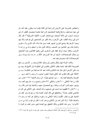 ‫ﻭﺍﻨﺨﻔﺎﺽ ﺍﻟﻀﺭﻴﺒﺔ ﻋﻠﻰ ﺍﻷﺭﺽ ﺍﻟﺯﺭﺍﻋﻴﺔ ﺇﻟﻰ ﺍﻟﺜﻠﺙ ﻗﻴﺎﺴﺎ ﺒﻤﺎ ﺴﻴﻜﻭﻥ ﻋﻠﻴﻪ ﺍﻟﺤـﺎل‬
                      ‫ﹰ‬
‫ﻓﻲ ﻋﻬﺩ ﺇﺴﻤﺎﻋﻴل، ﻭﺍﺭﺘﻔﺎﻉ ﻗﻴﻤﺔ ﺍﻟﻤﺤﺎﺼﻴل ﺍﻟﺯﺭﺍﻋﻴﺔ ﺨﺎﺼﺔ ﻤﺤﺼﻭل ﺍﻟﻘﻁﻥ ﺍﻟـﺫﻱ‬
‫ﺘﺯﺍﻴﺩﺕ ﺃﺴﻌﺎﺭﻩ ﺇﻟﻰ ﺜﻼﺜﺔ ﺃﻀﻌﺎﻑ ﻤﻊ ﺍﺸﺘﻌﺎل ﺍﻟﺤﺭﺏ ﺍﻷﻫﻠﻴﺔ ﺍﻷﻤﺭﻴﻜﻴﺔ)١(؛ ﻜل ﺫﻟﻙ‬
‫ﺃﺩﻯ ﺇﻟﻰ ﺯﻴﺎﺩﺓ ﺍﻟﻁﻠﺏ ﻋﻠﻰ ﺍﻷﺭﺽ، ﻭﻋﺎﺩ ﻜﺜﻴﺭ ﻤﻥ ﺍﻟﻤﺘﺴﺤﺒﻴﻥ ﺇﻟﻰ ﻗﺭﺍﻫﻡ، ﻭﻟﻜـﻨﻬﻡ‬
‫ﻭﺠﺩﻭﺍ ﺃﺜﺭﻫﻡ ﻭﻗﺩ ﻭﻀﻊ ﺁﺨﺭﻭﻥ ﺃﻴﺩﻴﻬﻡ ﻋﻠﻴﻪ، ﻭﻤﻥ ﻫﻨﺎ ﺒﺩﺃﺕ ﺍﻟﺸـﻜﺎﻭﻯ ﻭﺍﻟـﺩﻋﺎﻭﻯ‬
‫ﻭﺍﻟﻤﻨﺎﺯﻋﺎﺕ ﺒﻴﻥ ﺍﻟﻌﺎﺌﺩﻴﻥ ﻤﻥ ﺍﻟﺘﺴﺤﺏ ﻭﺃﻭﻟﺌﻙ ﺍﻟﺫﻴﻥ ﺤﻠـﻭﺍ ﻤﺤﻠﻬـﻡ ﻓـﻲ ﺯﺭﺍﻋـﺔ‬
‫ﺍﻷﺭﺽ، ﻭﻟﻜﻨﻨﺎ ﺴﻭﻑ ﻨﺭﻜﺯ ﻓﻘﻁ ﻋﻠﻰ ﺍﻟﺩﻋﺎﻭﻯ ﺍﻟﺘﻲ ﺭﻓﻌﻬﺎ ﺍﻟﻔﻼﺤﻭﻥ ﻀﺩ ﺍﻟﻤﺸﺎﻴﺦ،‬
‫ﻤﻥ ﺨﻼل ﺍﻟﻌﺭﻀﺤﺎﻻﺕ، ﻻﺴﻴ ‪‬ﺎ ﺃﻥ ﻫﺫﺍ ﺍﻟﻨﻭﻉ ﻫﻭ ﺍﻷﻜﺜـﺭ ﻋـﺩﺩﺍ ﻭﺸـﻴﻭﻋﺎ ﺒـﻴﻥ‬
     ‫ﹰ‬       ‫ﹰ‬                             ‫‪‬ﻤ‬
                                                     ‫ﺍﻟﻌﺭﻀﺤﺎﻻﺕ ﻜﻤﺎ ﺴﻨﻌﺭﺽ ﻓﻴﻤﺎ ﺒﻌﺩ.‬
‫ﻭﻜﺎﻨﺕ ﺍﻟﺩﻭﻟﺔ ﺘﻬﺘﻡ ﺒﺸﻜل ﺨﺎﺹ ﺒﺄﻥ ﻴﺴﺘﻘﺭ ﺍﻟﻔﻼﺡ ﻭﻴﻌ ‪‬ـﺭ ﺍﻷﺭﺽ ﻭﻴـﺩﻓﻊ‬
              ‫ﻤ‬                     ‫ٍ‬   ‫ٍ‬
‫ﺍﻟﻀﺭﻴﺒﺔ؛ ﻟﺫﻟﻙ ﻓﺈﻨﻪ ﻋﻨﺩﻤﺎ ﻴﺘﻘﺩﻡ ﺍﻷﻫﺎﻟﻲ ﺒﺸﻜﻭﻯ ﺇﻟﻰ ﺍﻟﺤﻜﻭﻤﺔ ﺒﺄﻥ ﺍﻟﺸﻴﺦ ﻗﺩ ﻭﻀـﻊ‬
‫ﻴﺩﻩ ﻋﻠﻰ ﺍﻷﺭﺽ؛ ﻓﺈﻥ ﻤﺜل ﻫﺫﻩ ﺍﻟﺸﻜﻭﻯ ﻜﺎﻨﺕ ﺘﺠﺩ ﺃﺫﻨﺎ ﺼﺎﻏﻴﺔ ﻤﻥ ﺍﻟﺤﻜﻭﻤﺔ. ﻭﻤـﻥ‬
                 ‫ﹰ‬     ‫ﹰ‬
‫ﺍﻷﻤﺜﻠﺔ ﻋﻠﻰ ﺫﻟﻙ ﺸﻜﻭﻯ ﺃﺤﺩ ﺃﻫﺎﻟﻲ ﻨﺎﺤﻴﺔ ﺤﻠﻴﺱ ﺒﻤﺩﻴﺭﻴـﺔ ﺭﻭﻀـﺔ ﺍﻟﺒﺤـﺭﻴﻥ ـ‬
‫ﺍﻟﻐﺭﺒﻴﺔ ﻭﺍﻟﻤﻨﻭﻓﻴﺔ ﻓﻴﻤﺎ ﺒﻌﺩ ـ ﻤﻥ ﻋﻤﺩﺘﻬﻡ ﺒﻘﻭﻟﻪ: ﺇﻥ ﺯﻤﺎﻡ ﺍﻟﻨﺎﺤﻴﺔ ٢٢١١ ﻓﺩﺍﻥ: ﻤﻥ‬
‫ﺫﻟﻙ ﺯﺭﺍﻋﺔ ﺍﻷﻫﺎﻟﻲ ٠٠٣ ﻓﺩﺍﻥ، ﻭﺍﻟﺒﺎﻗﻲ ٢٢٨ ﻓﺩﺍﻥ ﻭﺍﻀﻊ ﻴـﺩﻩ ﻋﻠـﻴﻬﻡ ﺍﻟﻌﻤـﺩﺓ،‬
‫ﻭﻴﺅﺠﺭ ﻤﻨﻬﻡ ﻟﻨﺎﺱ ﺃﻏﺭﺍﺏ، ﻭﻴﺄﺨﺫ ﺭﺒﻊ ﺍﻟﻤﺤﺼﻭل ﻤﻨﻬﻡ، ﻭﺍﻟﻨﺎﺤﻴﺔ ﺒﻬﺎ ﻨﺎﺱ ﺒﻜﺜـﺭﺓ،‬
‫ﻭ٠٠٣ ﻓﺩﺍﻥ ﻻ ﺘﻜﻔﻴﻬﻡ؛ ﻤﻤﺎ ﺘﺴﺒﺏ ﻓﻲ ﺘﺴﺤﺒﻬﻡ، ﻭﺃﻨﻪ ﺃﻀﺎﻑ ﻋﻠﻰ ﺍﻷﻫﺎﻟﻲ ﻓﻲ ﺍﻟﻌـﺎﻡ‬
‫ﺍﻟﻤﺎﻀﻲ ﺃﻁﻴﺎﻥ ﻋﺎﺩﻤﺔ. ﻭﺒﺎﻟﺘﺤﻘﻴﻕ ﻓﻲ ﺫﻟﻙ ﺃﺠﺎﺏ ﺍﻟﻌﻤﺩﺓ ﺒﺄﻨﻪ ﺴـﺒﻕ ﺘﻘـﺩﻴﺭ ﺃﻁﻴـﺎﻥ‬
‫ﺍﻟﻨﺎﺤﻴﺔ ﻋﻠﻰ ﻴﺩ ﻨﻅﺎﺭ ﺍﻷﻗﺴﺎﻡ ﻭﺃﺨﺫ ﺍﻷﻫﺎﻟﻲ ﻤﺎ ﺭﻏﺒﻭﻩ، ﻭﺒﺎﻟﻤﺜل ﻫﻭ ﺃﺨﺫ ﻤﺎ ﺭﻏﺒـﻪ،‬
‫ﻭﺃﻀﺎﻑ ﻗﺎﺌﻼ: ﻭﺇﺫﺍ ﻜﺎﻥ ﺃﺤﺩ ﻤﻥ ﺍﻷﻫﺎﻟﻲ ﻴﺭﻏﺏ ﺃﺨـﺫ ﺃﻁﻴـﺎﻥ ﻓﻬـﻭ ﺃﻭﻟـﻰ ﻤـﻥ‬
‫ﺍﻷﻏﺭﺍﺏ. ﻭﻤﻥ ﻫﺫﻩ ﺍﻟﺸﻜﻭﻯ ﻭﺫﻟﻙ ﺍﻟﺘﺤﻘﻴﻕ ﻤﻊ ﺍﻟﻌﻤﺩﺓ ﻨﺘﺒﻴﻥ ﻤﺩﻯ ﺍﻫﺘﻤـﺎﻡ ﺍﻟﺩﻭﻟـﺔ‬

‫)١( ﺘﻴﻭﺩﻭﺭ ﺭﻭﺫﺴﺘﻴﻥ: ﺘﺎﺭﻴﺦ ﻤﺼﺭ ﻗﺒل ﺍﻻﺤﺘﻼل ﺍﻟﺒﺭﻴﻁﺎﻨﻲ ﻭﺒﻌﺩﻩ، ﺘﻌﺭﻴﺏ ﻋﻠﻲ ﺃﺤﻤﺩ ﺸـﻜﺭﻱ، ﺍﻟﻘـﺎﻫﺭﺓ، ٧٢٩١،‬
                                                                                ‫ﺹ٤٤-٥٤.‬


                                          ‫٧٠٢‬
 