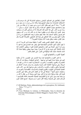 ‫ﺍﻟﻌﻤﺎل ﻭﺍﻟﻔﻼﺤﻴﻥ ﻓﻰ ﺍﺘﺼﺎﻟﻬﻡ ﺍﻹﻴﺠﺎﺒﻰ ﻭﺤﻴﺎﺘﻬﻡ ﺍﻟﻤﺸﺘﺭﻜﺔ ﺍﻟﺘﻰ ﺘﺸـﻌﺭﻫﻡ ﺒﻜـﻡ‬
‫ﺍﻻﺴﺘﻐﻼل ﺍﻟﻤﺸﺘﺭﻙ؛ ﻤﻤﺎ ﻴﺠﻌل ﺍﻟﺠﻤﻴﻊ ﻴﺘﺠﻪ ﻭﻜﺄﻨﻪ ﻋﻠـﻰ ﻤﻭﻋـﺩ ﻤﺴـﺒﻕ ﻤـﻊ‬
‫ﺍﻟﺜﻭﺭﺓ)١(. ﻭﻫﺫﺍ ﻻ ﻴﻌﻥ ﺇﻨﻬﻡ ﺨﻠﻘﻭﺍ ﺍﻟﺜﻭﺭﺓ ﺩﻭﻥ ﻭﻋﻰ ﻤﻨﻬﻡ، ﺃﻭ ﺃﻥ ﻫﻨﺎﻙ ﻤﻥ ﻏﺭﺭ‬
‫ﺒﻬﻡ ﻭﺍﺴﺘﺨﺩﻤﻬﻡ ﺒﻤﻬﺎﺭﺓ ﻟﺘﺤﻘﻴﻕ ﺃﻏﺭﺍﻀﻪ، ﻭﻟﺸﺭﺡ ﻫﺫﺍ ﻴﻘﻭل "ﻤﻴﺭﻟﻭ ﺒـﻭﻨﺘﻰ" : "‬
‫ﺭﺒﻤﺎ ﺴﻴﺭﻯ ﺍﻷﻤﺭ ﻋﻠﻰ ﻫﺫﺍ ﺍﻟﻨﺤﻭ ﻗﺎﺌﺩ ﺍﻟﺸﺭﻁﺔ، ﺇﻻ ﺃﻥ ﺼﺎﻨﻌﻰ ﺍﻟﺜﻭﺭﺓ ﺴـﻴﺘﺭﻜﻭﻩ‬
‫ﺼﻔﺭ ﺍﻟﻴﺩﻴﻥ ﺃﻤﺎﻡ ﻤﻭﻗﻑ ﺜﻭﺭﻯ ﺤﻘﻴﻘﻰ؛ ﺤﻴﺙ ﺘﺒـﺩﻭ ﻜﻠﻤـﺎﺕ ﺴـﺭ ﺍﻟﻤـﻭﺠﻬﻴﻥ‬
‫ﺍﻟﻤﺯﻋﻭﻤﻴﻥ ﻭﻜﺄﻨﻬﺎ ﺍﻨﺴﺠﺎﻡ ﻤﻌﺩ ﺴﻠﻔﹰ، ‪‬ﻔﻬﻡ ﻤﺒﺎﺸﺭﺓ ﻭﻴﺠﺩ ﺍﻟﻤﺘﻭﺍﻁﺌﻴﻴﻥ ﻓـﻰ ﻜـل‬
                                         ‫ﺎ ﻴ‬
‫ﻤﻜﺎﻥ؛ ﻷﻨﻬﻡ ﻴﺒﻠﻭﺭﻭﻥ ﺫﻟﻙ ﺍﻟﻤﺘﺨﻔﻰ ﻓﻰ ﺤﻴﺎﺓ ﻜل ﺍﻟﻤﻨﺘﺠﻴﻥ. ﻓﺎﻟﺤﺭﻜﺔ ﺍﻟﺜﻭﺭﻴﺔ ﻤﺜل‬
                     ‫)٢(‬
                         ‫ﻋﻤل ﺍﻟﻔﻨﺎﻥ، ﻤﻘﺼﺩ ﻴﺨﻠﻕ ﺒﻨﻔﺴﻪ ﺁﻻﺘﻪ ﻭﻁﺭﻗﻪ ﺍﻟﺘﻌﺒﻴﺭﻴﺔ".‬
‫ﻭﻓﻰ ﺇﻁﺎﺭ ﺍﻟﺘﺤﻠﻴل ﺍﻟﻨﻔﺴﻰ ﻴﻠﻌﺏ "ﺍﻟﺘﻤﺭﺩ" ﻭﻅﻴﻔﺔ ﻤﺤﺩﺩﺓ ﻟﺩﻯ "ﻓﺭﻭﻴﺩ" ﺍﻟـﺫﻯ‬
‫ﻻ ﻴﻘﻴﻡ ﺍﻋﺘﺒﺎﺭﺍ ﻜﺒﻴﺭﺍ ﻟﻠﻨﻤﺎﺫﺝ ﺍﻻﺠﺘﻤﺎﻋﻴﺔ؛ ﻓﻬﻭ ﻴﻌﺘﺒﺭ ﻫﺫﻩ ﺍﻟﻨﻤﺎﺫﺝ ﻤﻐﺭﻭﺴﺔ ﻓﻴﻨـﺎ؛‬
                                                          ‫ﹰ‬     ‫ﹰ‬
‫ﻭﻤﻥ ﺜﻡ ﻻ ﻴﻌﻴﺭ ﺍﻟﺼﻠﺔ ﺒﻴﻥ ﺍﻟﻔﺭﺩ ﻭﺍﻟﻤﺠﺘﻤﻊ ﺍﻫﺘﻤﺎﻤﺎ ﻜﺒﻴﺭﹰ، ﻭﻴﻌﻁﻰ ﺍﻻﻫﺘﻤﺎﻡ "ﺒﺄﻨﺎ‬
                      ‫ﺍ‬      ‫ﹰ‬
‫ﺍﻟﺫﺍﺕ ﺍﻟﻔﺎﻋﻠﺔ" ﺍﻟﺘﻰ ﺘﻭﺠﺩ ﺨﺎﺭﺝ "ﺃﻨﺎ ﺍﻟﻭﻋﻰ" ﻭﻋﻴﻨﺎ؛ ﺤﻴﺙ ﻴﻌﻁﻰ ﻭﻅﻴﻔﺔ ﻫﺎﻤﺔ ﻷﻨﺎ‬
                 ‫ﺍﻟﺫﺍﺕ ﺍﻟﻔﺎﻋﻠﺔ، ﺘﺘﺤﺩﺩ ﺘﻠﻙ ﺍﻟﻭﻅﻴﻔﺔ ﻓﻰ ﺍﻟﺘﻤﺭﺩ ﻋﻠﻰ ﺍﻟﻨﻅﺎﻡ ﺍﻟﻘﺎﺌﻡ.‬
                                          ‫ﺃﻫﻤﻴﺔ ﺍﻟﺘﻤﺭﺩ ﻭﺍﻻﺤﺘﺠﺎﺝ ﺍﻟﻴﻭﻡ :‬
‫ﺇﺫﺍ ﻜﺎﻥ "ﺍﻟﺘﻤﺭﺩ ﻭﺍﻻﺤﺘﺠﺎﺝ" ﻫﻤﺎ ﺴﻤﺔ ﺍﻹﻨﺴﺎﻥ ﻋﺒﺭ ﺍﻟﻌﺼﻭﺭ، ﺇﻻ ﺃﻥ ﻋﺎﻟﻤﻨﺎ‬
‫ﺍﻟﻴﻭﻡ ﻓﻰ ﺤﺎﺠﺔ ﻤﺎﺴﺔ ﺇﻟﻴﻬﻤﺎ ﻓﻰ ﻤﻭﺍﺠﻬﺔ : ﺍﻟﻤﺫﺍﺒﺢ ﺍﻟﻤﻨﻅﻤﺔ، ﻭﻤﺨﺘﻠـﻑ ﺃﺸـﻜﺎل‬
‫ﺍﻟﻌﻨﺼﺭﻴﺔ ﻭﺍﻟﻘﻤﻊ، ﻭﺍﻟﺘﻌﺼﺏ، ﻭﺍﻟﺤﺭﻭﺏ ﺍﻻﺴﺘﻌﻤﺎﺭﻴﺔ ﺍﻟﺠﺩﻴـﺩﺓ ﺍﻟﺘـﻰ ﺘﻘﻭﺩﻫـﺎ‬
‫ﺃﻤﺭﻴﻜﺎ، ﻭﻓﻰ ﻤﻭﺍﺠﻬﺔ ﺍﻷﻨﻅﻤﺔ ﺍﻟﻌﺴـﻜﺭﻴﺔ ﻭﺍﻟﺒﻭﻟﻴﺴـﻴﺔ ﻭﻤﻌﺴـﻜﺭﺍﺕ ﺍﻻﻋﺘﻘـﺎل‬
‫ﺍﻟﺠﻤﺎﻋﻴﺔ ﻭﺍﻟﻨﻔﻰ ﻭﺍﻟﻁﺭﺩ ﻭﺍﻟﺘﺸﺭﻴﺩ ﻭﺍﻹﺭﻫﺎﺏ، ﻭﻓﻰ ﻤﻭﺍﺠﻬﺔ ﺘﻁـﻭﻴﺭ ﺍﻷﺴـﺎﻟﻴﺏ‬
‫ﺍﻟﻌﻠﻤﻴﺔ ﺍﻟﺤﺩﻴﺜﺔ ﻓﻰ ﺍﻟﺘﻌﺫﻴﺏ ﻭﺍﻟﻘﻤﻊ ﻭﺍﻟﻬﻴﻤﻨﺔ ﻭﺍﻟﻤﺴﺎﻭﻤﺎﺕ ﺍﻻﻗﺘﺼﺎﺩﻴﺔ ﻭﺍﻟﺠﺭﻴﻤـﺔ،‬
‫ﻭﻋﻤﻠﻴﺎﺕ ﻏﺴﻴل ﺍﻟﻤﺦ)٣(. ﺇﻀﺎﻓﺔ ﺇﻟﻰ ﻫﺫﺍ ﺃﻥ ﺍﻟﻌﻨﻑ ﺍﻟﺫﻯ ﻜﺎﻥ ﻭﺍﻗﻌﺎ ﻋﻠﻰ ﺍﻹﻨﺴﺎﻥ‬
             ‫ﹰ‬
‫ﻗﺩﻴﻤﺎ ﻜﺎﻥ ﻋﻨﻔﺎ ﻤﺭﺘﺒﻁﺎ ﺩﺍﺌﻤﺎ ﺒﺈﺭﺍﺩﺓ ﺍﻟﺸﺭ ﺒﻴﻨﻤﺎ ﺍﻟﻴﻭﻡ ﻭﺼﻠﻨﺎ ﺇﻟـﻰ ﻋﻘﻠﻨـﺔ ﺍﻟﺸـﺭ‬
                                                ‫ﹰ‬     ‫ﹰ‬      ‫ﹰ‬        ‫ﹰ‬
‫ﻭﺯﻭﺍﺠﻨﺎ ﺒﻴﻨﻪ ﻭﺒﻴﻥ ﺃﺭﻗﻰ ﺃﻨﻭﺍﻉ ﺍﻟﺘﻜﻨﻭﻟﻭﺠﻴﺎ ﺍﻟﺤﺩﻴﺜﺔ، ﻓﺄﺼﺒﺤﺕ ﻫﻨﺎﻙ ﺘﻜﻨﻭﻟﻭﺠﻴـﺎ‬
‫ﻟﻠﻭﺴﺎﺌل ﺘﻌﻤل ﻋﻠﻰ ﺘﺼﻨﻴﻌﻪ ﻭﺠﻌﻠﻪ ﺃﻜﺜﺭ ﺘﺩﻤﻴﺭﹰ، ﺒل ﻭﺘﺴﻭﻴﻘﻪ. ﺃﺼﺒﺢ ﺍﻟﻌﻨﻑ ﺍﻟﻴﻭﻡ‬
                              ‫ﺍ‬


‫,‪(١) M Merleau- Ponty, phénoménologie de la perception, Éd. Gallimard‬‬
     ‫.٨٠٥.‪Paris, ١٩٤٥, p‬‬
‫.‪(٢) Ibid‬‬
‫‪(٣) Yoes Michaud, la violence, in Philosopher, Sous la direction de‬‬
   ‫.‪Chrestian Delacampagne et Robert Maggiori, Fayard, Paris, ١٩٨٠, pp‬‬
   ‫.٩٨٢-٥٧٢‬

                                     ‫٣٢‬
 