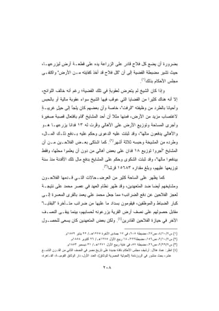 ‫ﺒﻀﺭﻭﺭﺓ ﺃﻥ ﻴﻀﻊ ﻜل ﻓﻼﺡ ﻗﺎﺩﺭ ﻋﻠﻰ ﺍﻟﺯﺭﺍﻋﺔ ﻴﺩﻩ ﻋﻠﻰ ﻗﻁﻌـﺔ ﺃﺭﺽ ﻟﻴﺯﺭﻋﻬـﺎ،‬
          ‫ٍ‬             ‫‪ ‬‬            ‫ٍ ٍ‬
‫ﺤﻴﺙ ﺘﺸﻴﺭ ﻤﻀﺒﻁﺔ ﺍﻟﻘﻀﻴﺔ ﺇﻟﻰ ﺃﻥ ﻜل ﻓﻼﺡ ﻗﺩ ﺃﺨﺫ ﻜﻔﺎﻴﺘﻪ ﻤـﻥ ﺍﻷﺭﺽ ﻭﺍﻜﺘﻔـﻰ‬
                                                                         ‫ﻤﺠﻠﺱ ﺍﻷﺤﻜﺎﻡ ﺒﺫﻟﻙ)١(.‬
‫ﻭﺇﺫﺍ ﻜﺎﻥ ﺍﻟﺸﻴﺦ ﻟﻡ ﻴﺘﻌﺭﺽ ﻟﻌﻘﻭﺒﺔ ﻓﻲ ﺘﻠﻙ ﺍﻟﻘﻀﻴﺔ؛ ﺭﻏﻡ ﺃﻨﻪ ﺨﺎﻟﻑ ﺍﻟﻠﻭﺍﺌﺢ،‬
                                     ‫ٍ‬
‫ﺇﻻ ﺃﻨﻪ ﻫﻨﺎﻙ ﻜﺜﻴﺭﺍ ﻤﻥ ﺍﻟﻘﻀﺎﻴﺎ ﺍﻟﺘﻲ ﻋﻭﻗﺏ ﻓﻴﻬﺎ ﺍﻟﺸﻴﺦ ﺴﻭﺍﺀ ﻋﻘﻭﺒﺔ ﻤﺎﻟﻴﺔ ﺃﻭ ﺒﺎﻟﺤﺒﺱ‬
                                                           ‫ﹰ‬
‫ﻭﺃﺤﻴﺎﻨﺎ ﺒﺎﻟﻁﺭﺩ ﻤﻥ ﻭﻅﻴﻔﺘﻪ ﺍﻟﺭﻓﺕ، ﺨﺎﺼﺔ ﻭﺃﻥ ﺒﻌﻀﻬﻡ ﻜﺎﻥ ﻴﻠﺠﺄ ﺇﻟﻰ ﺤﻴل ﻏﺭﻴﺒـﺔ‬
‫ٍ‬      ‫ِ‪ٍ ‬‬                                                      ‫ﹰ‬
‫ﻻﻏﺘﺼﺎﺏ ﻤﺯﻴﺩ ﻤﻥ ﺍﻷﺭﺽ، ﻓﻤﻨﻬﺎ ﻤﺜﻼ ﺃﻥ ﺃﺤﺩ ﺍﻟﻤﺸﺎﻴﺦ ﻗﺎﻡ ﺒﺎﻓﺘﻌﺎل ﻗﺼﺒﺔ ﺼﻐﻴﺭﺓ‬
                                       ‫ﹰ‬
‫ﻭﺃﺠﺭﻯ ﺍﻟﻤﺴﺎﺤﺔ ﻭﺘﻭﺯﻴﻊ ﺍﻷﺭﺽ ﻋﻠﻰ ﺍﻷﻫﺎﻟﻲ ﻭ ﱠﺭﺕ ﻟﻪ ٣١ ﻓﺩﺍﻨﺎ ﻴﺯﺭﻋﻬـﺎ ﻫـﻭ‬
            ‫ﹰ‬             ‫ﻓ‬
‫ﻭﺍﻷﻫﺎﻟﻲ ﻴﺩﻓﻌﻭﻥ ﻤﺎﻟﻬﺎ، ﻭﻗﺩ ﺜﺒﺘﺕ ﻋﻠﻴﻪ ﺍﻟﺩﻋﻭﻯ ﻭﺤﻜﻡ ﻋﻠﻴﻪ ﺒـﺩﻓﻊ ﺫﻟـﻙ ﺍﻟﻤـﺎل،‬
‫ﻭﻁﺭﺩﻩ ﻤﻥ ﺍﻟﻤﺸﻴﺨﺔ ﻭﺤﺒﺴﻪ ﺜﻼﺜﺔ ﺃﺸﻬﺭ)٢(. ﻜﻤﺎ ﺍﺸﺘﻜﻰ ﺒﻌـﺽ ﺍﻟﻔﻼﺤـﻴﻥ ﻤـﻥ ﺃﻥ‬
‫ﺍﻟﻤﺸﺎﻴﺦ ﺃﺠﺭﻭﺍ ﺘﻭﺯﻴﻊ ٨١ ﻓﺩﺍﻥ ﻋﻠﻰ ﺒﻌﺽ ﺃﻫﺎﻟﻲ ﻤﻥ ﺩﻭﻥ ﺃﻥ ﻴﻌﻠﻤﻭﺍ ﻤﺤﻠﻬﺎ، ﻭﻓﻘﻁ‬
‫ﺒﻴﺩﻓﻌﻭﺍ ﻤﺎﻟﻬﺎ، ﻭﻗﺩ ﺜﺒﺘﺕ ﺍﻟﺸﻜﻭﻯ ﻭ ‪‬ﻜﻡ ﻋﻠﻰ ﺍﻟﻤﺸﺎﻴﺦ ﺒﺩﻓﻊ ﻤﺎل ﺘﻠﻙ ﺍﻷﻓﺩﻨﺔ ﻤﻨﺫ ﺴﻨﺔ‬
                                          ‫ﺤ‬
                                             ‫ﺘﻭﺯﻴﻌﻬﺎ ﻋﻠﻴﻬﻡ، ﻭﺒﻠﻎ ﻤﻘﺩﺍﺭﻩ ٣٨٦٥١ ﻗﺭﺸﺎ)٣(.‬
                                                 ‫ﹰ‬
‫ﻜﻤﺎ ﻴﻅﻬﺭ ﻋﻠﻰ ﺍﻟﺴﺎﺤﺔ ﻜﺜﻴﺭ ﻤﻥ ﺍﻟﻌﺭﻀـﺤﺎﻻﺕ ﺍﻟﺘـﻲ ﻗـﺩﻤﻬﺎ ﺍﻟﻔﻼﺤـﻭﻥ‬
                                    ‫‪‬‬
‫ﻭﻤﺸﺎﻴﺨﻬﻡ ﺃﻴﻀﺎ ﻀﺩ ﺍﻟﻤﺘﻌﻬﺩﻴﻥ، ﻭﻗﺩ ﻅﻬﺭ ﻨﻅﺎﻡ ﺍﻟﻌ ‪‬ﺩ ﻓﻲ ﻋﺼﺭ ﻤﺤﻤﺩ ﻋﻠﻰ ﻨﺘﻴﺠـﺔ‬
‫ﹰ‬                       ‫‪‬ﻬ‬                               ‫ﹰ‬
‫ﻟﻌﺠﺯ ﺍﻟﻔﻼﺤﻴﻥ ﻋﻥ ﺩﻓﻊ ﺍﻟﻀﺭﺍﺌﺏ؛ ﻤﻤﺎ ﺠﻌل ﻤﺤﻤﺩ ﻋﻠﻲ ‪‬ﻌﻤﺩ ﺒﺎﻟﻘﺭﻯ ﺍﻟ ‪‬ﻌﺴﺭﺓ ﺇﻟـﻰ‬
         ‫ﻤ‬              ‫ﻴ‬
‫ﻜﺒﺎﺭ ﺍﻟﻀﺒﺎﻁ ﻭﺍﻟﻤﻭﻅﻔﻴﻥ، ﻓﻴﻘﻭﻤﻭﻥ ﺒﺴﺩﺍﺩ ﻤﺎ ﻋﻠﻴﻬﺎ ﻤﻥ ﻀﺭﺍﺌﺏ ﻤﺘـﺄﺨﺭﺓ ﺍﻟﺒﻘﺎﻴـﺎ‬
‫ﻤﻘﺎﺒل ﺤﺼﻭﻟﻬﻡ ﻋﻠﻰ ﻨﺼﻑ ﺃﺭﺽ ﺍﻟﻘﺭﻴﺔ ﻴﺯﺭﻋﻭﻨﻪ ﻟﺤﺴﺎﺒﻬﻡ، ﺒﻴﻨﻤﺎ ﻴﺒﻘـﻰ ﺍﻟﻨﺼـﻑ‬
‫ﺍﻵﺨﺭ ﻓﻲ ﺤﻴﺎﺯﺓ ﺍﻟﻔﻼﺤﻴﻥ ﺍﻟﻘﺎﺩﺭﻴﻥ)٤(. ﻭﻟﻜﻥ ﺒﻌﺽ ﺍﻟﻤﺘﻌﻬﺩﻴﻥ ﻜﺎﻥ ﻴﺴﻌﻰ ﻟﻠﺤﺼـﻭل‬

                  ‫ﺱ٧/٠١/٤، ﺹ٧٦، ﻤﻀﺒﻁﺔ ٥٠٦، ﻓﻲ ٧١ ﺠﻤﺎﺩﻯ ﺍﻵﺨﺭﺓ ٥٧٢١ﻫـ/ ٢٢ ﻴﻨﺎﻴﺭ ٩٥٨١ﻡ.‬                 ‫)١(‬
                      ‫ﺱ٧/٠١/٢، ﺹ٦٥١، ﻤﻀﺒﻁﺔ٢٢٢، ٨١ ﺭﺒﻴﻊ ﺍﻷﻭل ٥٧٢١ﻫـ/ ٦٢ ﺃﻜﺘﻭﺒﺭ ٨٥٨١ﻡ.‬                 ‫)٢(‬
                   ‫ﺱ٧/٩٢/٢، ﺹ٦٢، ﻤﻀﺒﻁﺔ ٧٥، ﻓﻲ ﻏﺎﻴﺔ ﺭﺒﻴﻊ ﺍﻷﻭل ١٧٢١ﻫـ/ ١٣ ﺩﻴﺴﻤﺒﺭ ٣٥٨١ﻡ.‬                ‫)٣(‬
‫ﺍﻨﻅﺭ: ﻋﻤﺎﺩ ﻫﻼل: ﺃﺭﺸﻴﻑ ﻤﺠﻠﺱ ﺍﻷﺤﻜﺎﻡ ﻨﺎﻓﺫﺓ ﺠﺩﻴﺩﺓ ﻋﻠﻰ ﺘﺎﺭﻴﺦ ﻤﺼﺭ ﻓﻲ ﺍﻟﻨﺼﻑ ﺍﻟﺜﺎﻨﻲ ﻤﻥ ﺍﻟﻘـﺭﻥ ﺍﻟﺘﺎﺴـﻊ‬        ‫)٤(‬
‫ﻋﺸﺭ، ﺒﺤﺙ ﻤﻨﺸﻭﺭ ﻓﻲ ﺍﻟﺭﻭﺯﻨﺎﻤﺔ )ﺍﻟﺤﻭﻟﻴﺔ ﺍﻟﻤﺼﺭﻴﺔ ﻟﻠﻭﺜﺎﺌﻕ(، ﺍﻟﻌﺩﺩ ﺍﻷﻭل، ﺩﺍﺭ ﺍﻟﻭﺜﺎﺌﻕ ﺍﻟﻘﻭﻤﻴـﺔ، ﺍﻟﻘـﺎﻫﺭﺓ،‬


                                              ‫٨٠٢‬
 