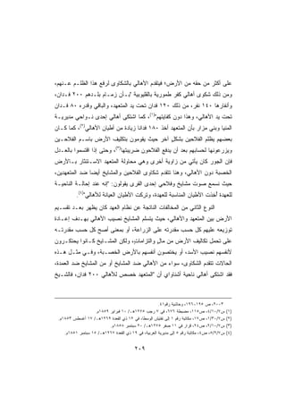 ‫ﻋﻠﻰ ﺃﻜﺜﺭ ﻤﻥ ﺤﻘﻪ ﻤﻥ ﺍﻷﺭﺽ؛ ﻓﻴﺘﻘﺩﻡ ﺍﻷﻫﺎﻟﻲ ﺒﺎﻟﺸﻜﺎﻭﻯ ﻟﺭﻓﻊ ﻫﺫﺍ ﺍﻟﻅﻠـﻡ ﻋـﻨﻬﻡ،‬
‫ﻭﻤﻥ ﺫﻟﻙ ﺸﻜﻭﻯ ﺃﻫﺎﻟﻲ ﻜﻔﺭ ﻁﻤﻭﺭﻴﺔ ﺒﺎﻟﻘﻠﻴﻭﺒﻴﺔ ﺒـﺄﻥ ﺯﻤـﺎﻡ ﺒﻠـﺩﻫﻡ ٠٠٢ ﻓـﺩﺍﻥ،‬
‫ﻭﺃﻨﻔﺎﺭﻫﺎ ٠٤١ ﻨﻔﺭ، ﻤﻥ ﺫﻟﻙ ٠٢١ ﻓﺩﺍﻥ ﺘﺤﺕ ﻴﺩ ﺍﻟﻤﺘﻌﻬﺩ، ﻭﺍﻟﺒﺎﻗﻲ ﻭﻗﺩﺭﻩ ٠٨ ﻓـﺩﺍﻥ‬
‫ﺘﺤﺕ ﻴﺩ ﺍﻷﻫﺎﻟﻲ، ﻭﻫﺫﺍ ﺩﻭﻥ ﻜﻔﺎﻴﺘﻬﻡ)١(، ﻜﻤﺎ ﺍﺸﺘﻜﻰ ﺃﻫﺎﻟﻲ ﺇﺤﺩﻯ ﻨـﻭﺍﺤﻲ ﻤﺩﻴﺭﻴـﺔ‬
‫ﺍﻟﻤﻨﻴﺎ ﻭﺒﻨﻲ ﻤﺯﺍﺭ ﺒﺄﻥ ﺍﻟﻤﺘﻌﻬﺩ ﺃﺨﺫ ٠٨١ ﻓﺩﺍﻨﺎ ﺯﻴﺎﺩﺓ ﻤﻥ ﺃﻁﻴﺎﻥ ﺍﻷﻫﺎﻟﻲ)٢(، ﻜﻤﺎ ﻜـﺎﻥ‬
                                   ‫ﹰ‬
‫ﺒﻌﻀﻬﻡ ﻴﻅﻠﻡ ﺍﻟﻔﻼﺤﻴﻥ ﺒﺸﻜل ﺁﺨﺭ ﺤﻴﺙ ﻴﻘﻭﻤﻭﻥ ﺒﺘﻜﻠﻴﻑ ﺍﻷﺭﺽ ﺒﺎﺴـﻡ ﺍﻟﻔﻼﺤـﻴﻥ‬
                                          ‫ٍ‬
‫ﻭﻴﺯﺭﻋﻭﻨﻬﺎ ﻟﺤﺴﺎﺒﻬﻡ ﺒﻌﺩ ﺃﻥ ﻴﺩﻓﻊ ﺍﻟﻔﻼﺤﻭﻥ ﻀﺭﻴﺒﺘﻬﺎ)٣(، ﻭﺤﺘﻰ ﺇﺫﺍ ﺍﻗﺘﺴﻤﻭﺍ ﺒﺎﻟﻌـﺩل‬
‫ﻓﺈﻥ ﺍﻟﺠﻭﺭ ﻜﺎﻥ ﻴﺄﺘﻲ ﻤﻥ ﺯﺍﻭﻴﺔ ﺃﺨﺭﻯ ﻭﻫﻲ ﻤﺤﺎﻭﻟﺔ ﺍﻟﻤﺘﻌﻬﺩ ﺍﻻﺴـﺘﺌﺜﺎﺭ ﺒـﺎﻷﺭﺽ‬
                                                           ‫‪‬‬
‫ﺍﻟﺨﺼﺒﺔ ﺩﻭﻥ ﺍﻷﻫﺎﻟﻲ، ﻭﻫﻨﺎ ﺘﺘﻘﺩﻡ ﺸﻜﺎﻭﻯ ﺍﻟﻔﻼﺤﻴﻥ ﻭﺍﻟﻤﺸﺎﻴﺦ ﺃﻴﻀﺎ ﻀﺩ ﺍﻟﻤﺘﻌﻬﺩﻴﻥ،‬
              ‫ﹰ‬
‫ﺤﻴﺙ ﻨﺴﻤﻊ ﺼﻭﺕ ﻤﺸﺎﻴﺦ ﻭﻓﻼﺤﻲ ﺇﺤﺩﻯ ﺍﻟﻘﺭﻯ ﻴﻘﻭﻟﻭﻥ: ﺇﻨﻪ ﻋﻨﺩ ﺇﺤﺎﻟـﺔ ﺍﻟﻨﺎﺤﻴـﺔ‬
          ‫ﻟﻠﻌﻬﺩﺓ ﺃ ِﺫﺕ ﺍﻷﻁﻴﺎﻥ ﺍﻟﻤﻨﺎﺴﺒﺔ ﻟﻠﻌﻬﺩﺓ، ﻭﺘ ِﻜﺕ ﺍﻷﻁﻴﺎﻥ ﺍﻟﻌ ‪‬ﺎﻨﺔ ﻟﻸﻫﺎﻟﻲ)٤(.‬
                         ‫ﻴ‬              ‫ﹸﺭ‬                             ‫ُﺨ‬
‫ﺍﻟﻨﻭﻉ ﺍﻟﺜﺎﻨﻲ ﻤﻥ ﺍﻟﻤﺨﺎﻟﻔﺎﺕ ﺍﻟﻨﺎﺘﺠﺔ ﻋﻥ ﻨﻅﺎﻡ ﺍﻟﻌﻬﺩ ﻜﺎﻥ ﻴﻅﻬﺭ ﺒﻌـﺩ ﺘﻘﺴـﻴﻡ‬
‫ﺍﻷﺭﺽ ﺒﻴﻥ ﺍﻟﻤﺘﻌﻬﺩ ﻭﺍﻷﻫﺎﻟﻲ، ﺤﻴﺙ ﻴﺘﺴﻠﻡ ﺍﻟﻤﺸﺎﻴﺦ ﻨﺼﻴﺏ ﺍﻷﻫﺎﻟﻲ ﺒﻬـﺩﻑ ﺇﻋـﺎﺩﺓ‬
‫ﺘﻭﺯﻴﻌﻪ ﻋﻠﻴﻬﻡ ﻜل ﺤﺴﺏ ﻤﻘﺩﺭﺘﻪ ﻋﻠﻰ ﺍﻟﺯﺭﺍﻋﺔ، ﺃﻭ ﺒﻤﻌﻨﻰ ﺃﺼﺢ ﻜل ﺤﺴﺏ ﻤﻘﺩﺭﺘـﻪ‬
‫ﻋﻠﻰ ﺘﺤﻤل ﺘﻜﺎﻟﻴﻑ ﺍﻷﺭﺽ ﻤﻥ ﻤﺎل ﻭﺍﻟﺘﺯﺍﻤﺎ ٍ، ﻭﻟﻜﻥ ﺍﻟﻤﺸـﺎﻴﺦ ﻜـﺎﻨﻭﺍ ﻴﺤﺘﻜـﺭﻭﻥ‬
                               ‫ﺕ‬          ‫ٍ‬
‫ﻷﻨﻔﺴﻬﻡ ﻨﺼﻴﺏ ﺍﻷﺴﺩ، ﺃﻭ ﻴﺨﺘﺼﻭﻥ ﺃﻨﻔﺴﻬﻡ ﺒﺎﻷﺭﺽ ﺍﻟﺨﺼـﺒﺔ، ﻭﻓـﻲ ﻤﺜـل ﻫـﺫﻩ‬
‫ﺍﻟﺤﺎﻻﺕ ﺘﺘﻘﺩﻡ ﺍﻟﺸﻜﺎﻭﻯ، ﺴﻭﺍﺀ ﻤﻥ ﺍﻷﻫﺎﻟﻲ ﻀﺩ ﺍﻟﻤﺸﺎﻴﺦ ﺃﻭ ﻤﻥ ﺍﻟﻤﺸﺎﻴﺦ ﻀﺩ ﺍﻟﻌﻤﺩﺓ،‬
‫ﻓﻘﺩ ﺍﺸﺘﻜﻰ ﺃﻫﺎﻟﻲ ﻨﺎﺤﻴﺔ ﺃﺸﻨﺎﻭﺍﻱ ﺃﻥ ﺍﻟﻤﺘﻌﻬﺩ ﺨﺼﺹ ﻟﻸﻫﺎﻟﻲ ٠٠٢ ﻓﺩﺍﻥ، ﻓﺎﻟﺸـﻴﺦ‬



                                                      ‫٣٠٠٢، ﺹ ٥٩١-٦٩١، ﻭﺤﺎﺸﻴﺔ ﺭﻗﻡ١٤.‬
                    ‫ﺱ٧/٠١/٤، ﺹ٥١١، ﻤﻀﺒﻁﺔ ٦٧٦، ﻓﻲ ٧ ﺭﺠﺏ ٥٧٢١ﻫـ/ ٠١ ﻓﺒﺭﺍﻴﺭ ٩٥٨١ﻡ.‬             ‫)١(‬
 ‫ﺱ٧/٠٣/١، ﺹ٧١، ﻤﻜﺎﺘﺒﺔ ﺭﻗﻡ ١ ﺇﻟﻰ ﺘﻔﺘﻴﺵ ﺍﻟﻭﺴﻁﺎ، ﻓﻲ ٢١ ﺫﻱ ﺍﻟﻘﻌﺩﺓ ٩٦٢١ﻫـ/ ٧١ ﺃﻏﺴﻁﺱ ٣٥٨١ﻡ.‬       ‫)٢(‬
                           ‫ﺱ٧/٠١/٢، ﺹ٤٢، ﻗﺭﺍﺭ ﻓﻲ ١١ ﺼﻔﺭ ٥٧٢١ﻫـ/ ٠٢ ﺴﺒﺘﻤﺒﺭ ٨٥٨١ﻡ.‬            ‫)٣(‬
    ‫ﺱ٧/٢/٥، ﺹ٤، ﻤﻜﺎﺘﺒﺔ ﺭﻗﻡ ٥ ﺇﻟﻰ ﻤﺩﻴﺭﻴﺔ ﺍﻟﻐﺭﺒﻴﺔ، ﻓﻲ ٩١ ﺫﻱ ﺍﻟﻘﻌﺩﺓ ٧٦٢١ﻫـ/ ٥١ ﺴﺒﺘﻤﺒﺭ ١٥٨١ﻡ.‬   ‫)٤(‬


                                         ‫٩٠٢‬
 