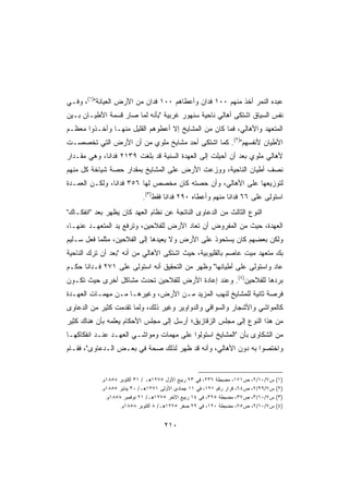 ‫ﻋﺒﺩﻩ ﺍﻟﻨﻤﺭ ﺃﺨﺫ ﻤﻨﻬﻡ ٠٠١ ﻓﺩﺍﻥ ﻭﺃﻋﻁﺎﻫﻡ ٠٠١ ﻓﺩﺍﻥ ﻤﻥ ﺍﻷﺭﺽ ﺍﻟﻌﻴﺎﻨﺔ)١(، ﻭﻓـﻲ‬
‫ﻨﻔﺱ ﺍﻟﺴﻴﺎﻕ ﺍﺸﺘﻜﻰ ﺃﻫﺎﻟﻲ ﻨﺎﺤﻴﺔ ﺴﻨﻬﻭﺭ ﻏﺭﺒﻴﺔ ﺒﺄﻨﻪ ﻟ ‪‬ﺎ ﺼﺎﺭ ﻗﺴﻤﺔ ﺍﻷﻁﻴـﺎﻥ ﺒـﻴﻥ‬
                       ‫ﻤ‬
‫ﺍﻟﻤﺘﻌﻬﺩ ﻭﺍﻷﻫﺎﻟﻲ، ﻓﻤﺎ ﻜﺎﻥ ﻤﻥ ﺍﻟﻤﺸﺎﻴﺦ ﺇﻻ ﺃﻋﻁﻭﻫﻡ ﺍﻟﻘﻠﻴل ﻤﻨﻬـﺎ ﻭﺃﺨـﺫﻭﺍ ﻤﻌﻅـﻡ‬
‫ﺍﻷﻁﻴﺎﻥ ﻷﻨﻔﺴﻬﻡ)٢(. ﻜﻤﺎ ﺍﺸﺘﻜﻰ ﺃﺤﺩ ﻤﺸﺎﻴﺦ ﻤﻠﻭﻱ ﻤﻥ ﺃﻥ ﺍﻷﺭﺽ ﺍﻟﺘﻲ ﺘﺨﺼﺼـﺕ‬
‫ﻷﻫﺎﻟﻲ ﻤﻠﻭﻱ ﺒﻌﺩ ﺃﻥ ﺃﺤﻴﻠﺕ ﺇﻟﻰ ﺍﻟﻌﻬﺩﺓ ﺍﻟﺴﻨﻴﺔ ﻗﺩ ﺒﻠﻐﺕ ٩٣١٢ ﻓﺩﺍﻨﹰ، ﻭﻫﻲ ﻤﻘـﺩﺍﺭ‬
            ‫ﺎ‬
‫ﻨﺼﻑ ﺃﻁﻴﺎﻥ ﺍﻟﻨﺎﺤﻴﺔ، ﻭﻭﺯﻋﺕ ﺍﻷﺭﺽ ﻋﻠﻰ ﺍﻟﻤﺸﺎﻴﺦ ﺒﻤﻘﺩﺍﺭ ﺤﺼﺔ ﺸﻴﺎﺨﺔ ﻜل ﻤﻨﻬﻡ‬
‫ﻟﺘﻭﺯﻴﻌﻬﺎ ﻋﻠﻰ ﺍﻷﻫﺎﻟﻲ، ﻭﺃﻥ ﺤﺼﺘﻪ ﻜﺎﻥ ﻤﺨﺼﺹ ﻟﻬﺎ ٦٥٣ ﻓﺩﺍﻨﹰ، ﻭﻟﻜـﻥ ﺍﻟﻌﻤـﺩﺓ‬
               ‫ﺎ‬
                            ‫ﺍﺴﺘﻭﻟﻰ ﻋﻠﻰ ٦٦ ﻓﺩﺍﻨﺎ ﻤﻨﻬﻡ ﻭﺃﻋﻁﺎﻩ ٠٩٢ ﻓﺩﺍﻨﺎ ﻓﻘﻁ)٣(.‬
                                    ‫ﹰ‬                     ‫ﹰ‬
‫ﺍﻟﻨﻭﻉ ﺍﻟﺜﺎﻟﺙ ﻤﻥ ﺍﻟﺩﻋﺎﻭﻯ ﺍﻟﻨﺎﺘﺠﺔ ﻋﻥ ﻨﻅﺎﻡ ﺍﻟﻌﻬﺩ ﻜﺎﻥ ﻴﻅﻬﺭ ﺒﻌﺩ ﺍﻨﻔﻜـﺎﻙ‬
‫ﺍﻟﻌﻬﺩﺓ، ﺤﻴﺙ ﻤﻥ ﺍﻟﻤﻔﺭﻭﺽ ﺃﻥ ﹸﻌﺎﺩ ﺍﻷﺭﺽ ﻟﻠﻔﻼﺤﻴﻥ، ﻭ ﹸﺭﻓﻊ ﻴﺩ ﺍﻟﻤﺘﻌﻬـﺩ ﻋﻨﻬـﺎ،‬
                      ‫ﺘ‬                    ‫ﺘ‬
‫ﻭﻟﻜﻥ ﺒﻌﻀﻬﻡ ﻜﺎﻥ ﻴﺴﺘﺤﻭﺫ ﻋﻠﻰ ﺍﻷﺭﺽ ﻭﻻ ﻴﻌﻴﺩﻫﺎ ﺇﻟﻰ ﺍﻟﻔﻼﺤﻴﻥ، ﻤﺜﻠﻤﺎ ﻓﻌل ﺴـﻠﻴﻡ‬
‫ﺒﻙ ﻤﺘﻌﻬﺩ ﻤﻴﺕ ﻋﺎﺼﻡ ﺒﺎﻟﻘﻠﻴﻭﺒﻴﺔ، ﺤﻴﺙ ﺍﺸﺘﻜﻰ ﺍﻷﻫﺎﻟﻲ ﻤﻥ ﺃﻨﻪ ﺒﻌﺩ ﺃﻥ ﺘﺭﻙ ﺍﻟﻨﺎﺤﻴﺔ‬
‫ﻋﺎﺩ ﻭﺍﺴﺘﻭﻟﻰ ﻋﻠﻰ ﺃﻁﻴﺎﻨﻬﺎ ﻭﻅﻬﺭ ﻤﻥ ﺍﻟﺘﺤﻘﻴﻕ ﺃﻨﻪ ﺍﺴﺘﻭﻟﻰ ﻋﻠﻰ ١٧٢ ﻓـﺩﺍﻨﺎ ‪‬ﻜـﻡ‬
   ‫ﹰﺤ‬
‫ﺒﺭﺩﻫﺎ ﻟﻠﻔﻼﺤﻴﻥ)٤(. ﻭﻋﻨﺩ ﺇﻋﺎﺩﺓ ﺍﻷﺭﺽ ﻟﻠﻔﻼﺤﻴﻥ ﺘﺤﺩﺙ ﻤﺸﺎﻜل ﺃﺨﺭﻯ ﺤﻴﺙ ﺘﻜـﻭﻥ‬
‫ﻓﺭﺼﺔ ﺜﺎﻨﻴﺔ ﻟﻠﻤﺸﺎﻴﺦ ﻟﻨﻬﺏ ﺍﻟﻤﺯﻴﺩ ﻤـﻥ ﺍﻷﺭﺽ، ﻭﻏﻴﺭﻫـﺎ ﻤـﻥ ﻤﻬﻤـﺎﺕ ﺍﻟﻌﻬـﺩﺓ‬
‫ﻜﺎﻟﻤﻭﺍﺸﻲ ﻭﺍﻷﺸﺠﺎﺭ ﻭﺍﻟﺴﻭﺍﻗﻲ ﻭﺍﻟﺩﻭﺍﻭﻴﺭ ﻭﻏﻴﺭ ﺫﻟﻙ، ﻭﻟﻤﺎ ﺘﻘﺩﻤﺕ ﻜﺜﻴﺭ ﻤﻥ ﺍﻟﺩﻋﺎﻭﻯ‬
‫ﻤﻥ ﻫﺫﺍ ﺍﻟﻨﻭﻉ ﺇﻟﻰ ﻤﺠﻠﺱ ﺍﻟﺯﻗﺎﺯﻴﻕ؛ ﺃﺭﺴل ﺇﻟﻰ ﻤﺠﻠﺱ ﺍﻷﺤﻜﺎﻡ ‪‬ﻌﻠﻤﻪ ﺒﺄﻥ ﻫﻨﺎﻙ ﻜﺜﻴﺭ‬
                  ‫ﻴ‬
‫ﻤﻥ ﺍﻟﺸﻜﺎﻭﻯ ﺒﺄﻥ ﺍﻟﻤﺸﺎﻴﺦ ﺍﺴﺘﻭﻟﻭﺍ ﻋﻠﻰ ﻤﻬﻤﺎﺕ ﻭﻤﻭﺍﺸـﻲ ﺍﻟﻌﻬـﺩ ﻋﻨـﺩ ﺍﻨﻔﻜﺎﻜﻬـﺎ‬
‫ﻭﺍﺨﺘﺼﻭﺍ ﺒﻪ ﺩﻭﻥ ﺍﻷﻫﺎﻟﻲ، ﻭﺃﻨﻪ ﻗﺩ ﻅﻬﺭ ﻟﺫﻟﻙ ﺼﺤﺔ ﻓﻲ ﺒﻌـﺽ ﺍﻟـﺩﻋﺎﻭﻯ، ﻓﻘـﺎﻡ‬


            ‫ﺹ١٧١، ﻤﻀﺒﻁﺔ ٦٣٢، ﻓﻲ ٣٢ ﺭﺒﻴﻊ ﺍﻷﻭل ٥٧٢١ﻫـ / ١٣ ﺃﻜﺘﻭﺒﺭ ٨٥٨١ﻡ.‬     ‫ﺱ٧/٠١/٢،‬   ‫)١(‬
            ‫ﺹ٤٦، ﻗﺭﺍﺭ ﺭﻗﻡ ١٢١، ﻓﻲ ١١ ﺠﻤﺎﺩﻯ ﺍﻷﻭﻟﻰ ١٧٢١ﻫـ/ ٠٣ ﻴﻨﺎﻴﺭ ٥٥٨١ﻡ.‬   ‫ﺱ٧/٩٢/٢،‬   ‫)٢(‬
              ‫ﺹ٧٣، ﻤﻀﺒﻁﺔ ٥٢٣، ﻓﻲ ٤١ ﺭﺒﻴﻊ ﺍﻵﺨﺭ ٥٧٢١ﻫـ/ ١٢ ﻨﻭﻓﻤﺒﺭ ٨٥٨١ﻡ.‬     ‫ﺱ٧/٠١/٣،‬   ‫)٣(‬
                    ‫ﺹ٥٧، ﻤﻀﺒﻁﺔ ٠٢١، ﻓﻲ ٩٢ ﺼﻔﺭ ٥٧٢١ﻫـ/ ٨ ﺃﻜﺘﻭﺒﺭ ٨٥٨١ﻡ.‬      ‫ﺱ٧/٠١/٢،‬   ‫)٤(‬


                                     ‫٠١٢‬
 