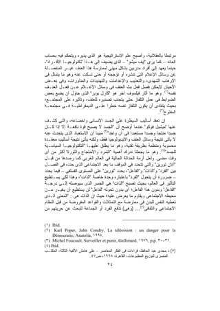 ‫ﻤﺭﺘﺒﻁﺎ ﺒﺎﻟﻌﻘﻼﻨﻴﺔ، ﻭﺃﺼﺒﺢ ﻋﻠﻡ ﺍﻻﺴﺘﺭﺍﺘﻴﺠﻴﺔ ﻫﻭ ﺍﻟﺫﻯ ﻴﺩﻴﺭﻩ ﻭﻴﺘﺤﻜﻡ ﻓﻴﻪ ﺒﺤﺴﺎﺏ‬
                                                                ‫ﹰ‬
‫ﺍﻟﻌﺎﺌﺩ – ﻜﻤﺎ ﻴﺭﻯ "ﺇﻴﻑ ﻤﻴﺸﻭ" – ﺍﻟﺫﻯ ﻴﻀﻴﻑ ﺇﻟﻰ ﻫـﺫﺍ "ﺘﻜﻨﻭﻟﻭﺠﻴـﺎ ﺍﻷﻓـﺭﺍﺩ"،‬
‫ﺤﻴﻨﻤﺎ ﻴﻌﻬﺩ ﺇﻟﻰ ﺃﻓﺭﺍﺩ ﻤﺩﺭﺒﻴﻥ ﺒﺸﻜل ﻤﻬﻨﻰ ﻟﻤﻤﺎﺭﺴﺔ ﻫﺫﺍ ﺍﻟﻌﻨﻑ ﻏﻴـﺭ ﺍﻟﻤﻨﻔﺼـﻠﺔ‬
‫ﻋﻥ ﻭﺴﺎﺌل ﺍﻹﻋﻼﻡ ﺍﻟﺘﻰ ﺘﻨﺸﺭﻩ ﺃﻭ ﺘﺅﺠﺠﻪ ﺃﻭ ﺤﺘﻰ ﺘﺴﻜﺕ ﻋﻨﻪ ﻭﻫﻭ ﻤﺎ ﻴﺘﻤﺜل ﻓﻰ‬
‫ﺍﻹﺭﻫﺎﺏ ﺍﻟﺸﻬﺩﻯ، ﻭﺍﻟﺘﻌﺫﻴﺏ ﻭﺍﻹﻋﺩﺍﻤﺎﺕ ﻭﺍﻟﺘﻬﺩﻴﺩﺍﺕ ﻭﺍﻟﻤﻨﺎﻭﺭﺍﺕ، ﻭﻓﻰ ﺒﻌـﺽ‬
‫ﺍﻷﺤﻴﺎﻥ ﻻﻴﻤﻜﻥ ﻓﺼل ﻓﻌل ﺒﺙ ﺍﻟﻌﻨﻑ ﻓﻰ ﻭﺴﺎﺌل ﺍﻹﻋـﻼﻡ ﻋـﻥ ﻓﻌـل ﺍﻟﻌﻨـﻑ‬
‫ﻨﻔﺴﻪ)١(. ﻭﻫﻭ ﻤﺎ ﺃﺜﺎﺭ ﻓﻴﻠﺴﻭﻑ ﺁﺨﺭ ﻫﻭ "ﻜﺎﺭل ﺒﻭﺒﺭ" ﺍﻟﺫﻯ ﺤﺎﻭل ﺍﻥ ﻴﻀﻊ ﺒﻌﺽ‬
‫ﺍﻟﻀﻭﺍﺒﻁ ﻓﻰ ﻋﻤل ﺍﻟﺘﻠﻔﺎﺯ ﺤﺘﻰ ﻴﺘﺠﻨﺏ ﺘﺼﺩﻴﺭﻩ ﻟﻠﻌﻨﻑ، ﻭﺘﺄﺜﻴﺭﻩ ﻋﻠﻰ ﺍﻟﻤﺠﺘﻤـﻊ؛‬
‫ﺒﺤﻴﺙ ﻴﺘﻔﺎﺩﻯ ﺃﻥ ﻴﻜﻭﻥ ﺍﻟﺘﻠﻔﺎﺯ ﻨﻔﺴﻪ ﺨﻁﺭﺍ ﻋﻠـﻰ ﺍﻟﺩﻴﻤﻘﺭﺍﻁﻴـﺔ ﻓـﻰ ﻤﺠﺘﻤﻌـﻪ‬
                                 ‫ﹰ‬
                                                            ‫ﺍﻟﻤﻔﺘﻭﺡ)٢(.‬
‫ﺇﻥ ﺘﻌﻘﺩ ﺃﺴﺎﻟﻴﺏ ﺍﻟﺴﻴﻁﺭﺓ ﻋﻠﻰ ﺍﻟﺠﺴﺩ ﺍﻹﻨﺴﺎﻨﻰ ﻭﺍﺨﻀﺎﻋﻪ، ﻭﺍﻟﺘﻰ ﻜﺸـﻑ‬
‫ﻋﻨﻬﺎ "ﻤﻴﺸﻴل ﻓﻭﻜﻭ" ﻋﻨﺩﻤﺎ ﺃﻭﻀﺢ ﺃﻥ "ﺍﻟﺠﺴﺩ ﻻ ﻴﺼﺒﺢ ﻗﻭﺓ ﻨﺎﻓﻌـﺔ ﺇﻻ ﺇﺫﺍ ﻜـﺎﻥ‬
‫ﺠﺴﺩﺍ ﻤﻨﺘﺠﺎ ﻭﺠﺴﺩﺍ ﻤﺴﺘﻌﺒﺩﺍ ﻓﻰ ﺁﻥ ﻭﺍﺤﺩ")٣( ﻤﺒﻴﻨﺎ ﺃﻥ ﺍﻻﺴﺘﻌﺒﺎﺩ ﺍﻟﺫﻯ ﻴﺘﺤﺩﺙ ﻋﻨﻪ‬
                             ‫ﹰ‬                   ‫ﹰ‬       ‫ﹰ‬      ‫ﹰ‬      ‫ﹰ‬
‫ﻻ ﻴﺄﺘﻰ ﻨﺘﻴﺠﺔ ﻭﺴﺎﺌل ﺍﻟﻌﻨﻑ ﻭﺍﻷﻴﺩﻴﻭﻟﻭﺠﻴﺎ ﻓﻘﻁ، ﻭﻟﻜﻨﻪ ﻴﺄﺘﻰ ﻨﺘﻴﺠﺔ ﺃﺴﺎﻟﻴﺏ ﻤﻌﻘـﺩﺓ‬
‫ﻤﺤﺴﻭﺒﺔ ﻭﻤﻨﻅﻤﺔ ﺒﻁﺭﻴﻘﺔ ﺘﻘﻨﻴﺔ، ﻭﻫﻭ ﻤﺎ ﻴﻁﻠﻕ ﻋﻠﻴﻬـﺎ "ﺍﻟﺘﻜﻨﻭﻟﻭﺠﻴـﺎ ﺍﻟﺴﻴﺎﺴـﻴﺔ‬
‫ﻟﻠﺠﺴﺩ")٤(. ﻭﻫﻭ ﻤﺎ ﻴﺠﻌﻠﻨﺎ ﻨﺩﺭﻙ ﺃﻫﻤﻴﺔ "ﺍﻟﺘﻤﺭﺩ ﻭﺍﻻﺤﺘﺠﺎﺝ ﻭﺍﻟﺜﻭﺭﺓ" ﺃﻜﺜﺭ ﻤﻥ ﺃﻯ‬
‫ﻭﻗﺕ ﻤﻀﻰ. ﻭﻟﻌل ﺃﺯﻤﺔ ﺍﻟﺤﺩﺍﺜﺔ ﺍﻟﺤﺎﻟﻴﺔ ﻓﻰ ﺍﻟﻌﺎﻟﻡ ﺍﻟﻐﺭﺒﻰ ﻜﻤﺎ ﺭﺼﺩﻫﺎ ﻤﻥ ﻗﺒـل‬
‫"ﺁﻻﻥ ﺘﻭﺭﻴﻥ" ﻭﺍﻟﺘﻰ ﺘﺘﺤﺩﺩ ﻓﻰ ﺍﻟﻤﻭﻗﻑ ﻤﺎ ﺒﻌﺩ ﺍﻻﺠﺘﻤﺎﻋﻰ ﺍﻟﺫﻯ ﺤﺩﺩﻩ ﻓﻰ ﺍﻟﻔﺼـل‬
‫ﺒﻴﻥ "ﺍﻟﻔﺭﺩ" ﻭ"ﺍﻟﺫﺍﺕ" ﻭ"ﺍﻟﻔﺎﻋل"، ﻴﺤﺩﺩ "ﺘﻭﺭﻴﻥ" ﻋﻠﻰ ﺍﻟﻤﺴﺘﻭﻯ ﺍﻟﻔﺴﻠﻔﻰ – ﻓﻴﻤﺎ ﻴﺤﺩﺩ‬
‫– ﻀﺭﻭﺭﺓ ﺃﻥ ﻴﺘﺤﻭل "ﺍﻟﻔﺭﺩ" ﺒﺎﻋﺘﺒﺎﺭﻩ ﻭﺤﺩﺓ ﺨﺎﺼﺔ "ﺍﻟﺫﺍﺕ"، ﻭﻫﺫﺍ ﻟﻜﻰ ﻴﺴـﺘﻁﻴﻊ‬
‫ﺍﻟﺘﺄﺜﻴﺭ ﻓﻰ ﺍﻟﻌﺎﻟﻡ، ﺒﺤﻴﺙ ﺘﺼﺒﺢ "ﺍﻟﺫﺍﺕ" ﻫﻰ ﺍﻟﺠﺴﺭ ﺍﻟﺫﻯ ﺴﻴﻭﺼﻠﻪ ﺇﻟـﻰ ﺩﺭﺠـﺔ‬
‫"ﺍﻟﻔﺎﻋل" ﻭﺒﺩﻭﻥ ﻫﺫﺍ ﺍﻟﻔﺎﻋل؛ ﺃﻯ ﺒﺩﻭﻥ ﺘﺤﻭﻟﻪ "ﻟﻔﺎﻋل" ﻟﻥ ﻴﺴﺘﻁﻴﻊ ﺃﻥ ﻴﻐﻴـﺭ ﻤـﻥ‬
‫ﻤﺤﻴﻁﻪ ﺍﻻﺠﺘﻤﺎﻋﻰ ﻭﻴﻘﺎﻭﻡ ﻤﺎ ﻴﻌﺭﺽ ﻋﻠﻴﻪ؛ ﺤﻴﺙ ﺇﻥ ﺍﻟﺫﺍﺕ ﻫﻰ : "ﺍﻟﻤﻌﻨﻰ ﺍﻟـﺫﻯ‬
‫ﺘﻌﻁﻴﻪ ﺍﻟﻨﻔﺱ ﻟﻠﺒﺩﻥ ﻓﻰ ﻤﻌﺎﺭﻀﺔ ﻤﻊ ﺍﻟﺘﻤﺜﻼﺕ ﻭﺍﻟﻘﻭﺍﻋﺩ ﺍﻟﻤﻔﺭﻭﻀﺔ ﻤﻥ ﻗﺒل ﺍﻟﻨﻅﺎﻡ‬
‫ﺍﻻﺠﺘﻤﺎﻋﻰ ﻭﺍﻟﺜﻘﺎﻓﻰ)٥(… )ﻭﻫﻰ( ﺘﺩﻓﻊ ﺍﻟﻔﺭﺩ ﺃﻭ ﺍﻟﺠﻤﺎﻋﺔ ﻟﻠﺒﺤﺙ ﻋﻥ ﺤﺭﻴﺘﻬﻡ ﻤﻥ‬


‫.‪(١) Ibid‬‬
‫‪(٢) Karl Poper, John Condry, La téléoision : un danger pour la‬‬
     ‫.٤٩٩١ ,‪Démocratie, Anatolia‬‬
‫.١٣-٠٣ .‪(٣) Michel Foucault, Surveiller et punir, Gallimard, ١٩٧٦, p.p‬‬
‫.‪(٤) Ibid‬‬
‫)٥( ﺩ.ﻤﺠﺩﻯ ﻋﺒﺩ ﺍﻟﺤﺎﻓﻅ، ﻗﺭﺍﺀﺍﺕ ﻓﻰ ﺍﻟﻔﻜﺭ ﺍﻟﻤﻌﺎﺼﺭ – ﻋﻠﻰ ﻫﺎﻤﺵ ﺍﻷﻟﻔﻴﺔ ﺍﻟﺜﺎﻟﺜﺔ، ﺍﻟﻤﻜﺘـﺏ‬
                             ‫ﺍﻟﻤﺼﺭﻯ ﻟﺘﻭﺯﻴﻊ ﺍﻟﻤﻁﺒﻭﻋﺎﺕ، ﺍﻟﻘﺎﻫﺭﺓ، ٨٩٩١، ﺹ٧٤.‬

                                      ‫٤٢‬
 