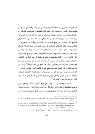 ‫ﺍﻟﻔﻼﺤﻴﻥ ﺒﺎﺴﻡ ﺍﻟﻤﻴﺭﻱ، ﺜﻡ ﺃﺨﺫﻫﺎ ﻟﺤﺴﺎﺒﻬﻡ، ﻭﺒﺎﻟﺘﺎﻟﻲ ﻜﺎﻥ ﺍﻟﻅﻠﻡ ﻭﺍﻗﻌﺎ ﻋﻠﻰ ﺍﻟﻔﻼﺡ ﻤﻥ‬
             ‫ﹰ‬
‫ﺠﺎﻨﺏ، ﻭﻋﻠﻰ ﺍﻟﻤﻴﺭﻱ ﻤﻥ ﺠﺎﻨﺏ ﺁﺨﺭ، ﻭﻫﻨﺎ ﻜﺎﻨﺕ ﺍﻟﺤﻜﻭﻤـﺔ ﺘﺴـﺘﺠﻴﺏ ﻟﻠﺸـﻜﺎﻭﻯ،‬
‫ﻭﺘﺘﺤﺭﻙ ﻭﺘﺒﺩﻱ ﻫﻤﺔ ﻭﻨﺸﺎﻁﺎ ﻤﻠﺤﻭﻅﺎ ﻓﻲ ﺘﻌﻘﺏ ﻤﺭﺘﻜﺒﻲ ﻫﺫﻩ ﺍﻟﻨﻭﻋﻴﺔ ﻤﻥ ﺍﻟﺠـﺭﺍﺌﻡ.‬
                                        ‫ﹰ‬      ‫ﹰ‬
‫ﻭﻟﻌل ﺃﺤﺩ ﺃﺴﺒﺎﺏ ﺸﻴﻭﻉ ﻫﺫﺍ ﺍﻟﻨﻭﻉ ﻤﻥ ﺍﻟﻘﻀﺎﻴﺎ ﻓﻲ ﻤﻀـﺎﺒﻁ ﻤﺠﻠـﺱ ﺍﻷﺤﻜـﺎﻡ ﺃﻥ‬
‫ﺍﻟﻤﺸﺎﻴﺦ ﻜﺎﻨﻭﺍ ﻤﺴﺌﻭﻟﻴﻥ ﻋﻥ ﺠﻤﻊ ﺍﻟﻀﺭﺍﺌﺏ ﻤﻥ ﺍﻟﻔﻼﺤـﻴﻥ، ﻭﻗـﺩ ﺴـﺎﻋﺩﻫﻡ ﻋﻠـﻰ‬
‫ﺍﻟﺘﻼﻋﺏ ﻭﺠﻭﺩ ﻨﻅﺎﻡ ﺍﻟﻤﺴﺌﻭﻟﻴﺔ ﺍﻟﺠﻤﺎﻋﻴﺔ ﻓﻲ ﺠﻤﻊ ﺍﻟﻀﺭﺍﺌﺏ، ﺒﺤﻴﺙ ﻟﻡ ﻴﻜﻥ ﻫﻨـﺎﻙ‬
‫ﻓﻼﺡ ﻴﻌﺭﻑ ﻤﺎ ﻫﻭ ﻤﻁﻠﻭﺏ ﻤﻨﻪ ﺒﺎﻟﻀﺒﻁ، ﻭﻟﻜﻥ ﺇﻟﻐﺎﺀ ﻨﻅﺎﻡ ﺍﻟﻤﺴﺌﻭﻟﻴﺔ ﺍﻟﺠﻤﺎﻋﻴﺔ ﻓـﻲ‬
                                                   ‫‪‬‬                ‫‪‬‬
‫ﻋﻬﺩ ﺴﻌﻴﺩ ﺤﺭﻡ ﺍﻟ ‪‬ﻤﺩ ﻭﺍﻟﻤﺸﺎﻴﺦ ﻤﻥ ﻤﻤﺎﺭﺴﺔ ﺴﻠﻁﺎﺘﻬﻡ ﻓﻲ ﻤﺠﺎل ﺘﻭﺯﻴـﻊ ﺍﻟﻀـﺭﺍﺌﺏ‬
                                                     ‫‪  ‬ﻌ‬
‫ﻋﻠﻰ ﺍﻟﻔﻼﺤﻴﻥ)١(، ﻭﺇﻥ ﻜﺎﻨﺕ ﻤﻅﺎﻟﻤﻬﻡ ﻗﺩ ﺍﺴﺘﻤﺭﺕ ﻤﺘﻤﺜﻠﺔ ﻓﻲ ﺃﺨﺫ ﺍﻟﻤﺎل ﻤﻥ ﺍﻟﻔﻼﺤﻴﻥ‬
                        ‫ﹰ‬
‫ﻭﻋﺩﻡ ﻗﻴﺩﻩ ﻓﻲ ﺍﻟﺴﺠﻼﺕ ﻭﻋﺩﻡ ﺘﺴﻠﻴﻤﻬﻡ ﺃﻭﺭﺍﺩ ﺒﺎﻻﺴﺘﻼﻡ. ﺜﻡ ﻗﺎﻡ ﺴﻌﻴﺩ ﺒﺤﺭﻤﺎﻨﻬﻡ ﻤﻥ‬
‫ﺤﻕ ﺘﺤﺼﻴل ﺍﻟﻀﺭﺍﺌﺏ ﻤﻥ ﺍﻟﻔﻼﺤﻴﻥ ﻭﺃﻭﻜل ﻫﺫﺍ ﺍﻟﺤﻕ ﺇﻟﻰ ﺍﻟﺼـﻴﺎﺭﻓﺔ)٢(، ﻭﺒﺎﻟﺘـﺎﻟﻲ‬
‫ﺘﺤﻭﻟﺕ ﺍﻟﺸﻜﺎﻭﻯ ﺇﻟﻰ ﺍﻟﺼﻴﺎﺭﻑ ﺤﻴﺙ ﻨﺴﻤﻊ ﺼﻭﺕ ﻓﻼﺤﻲ ﺇﺤﺩﻯ ﺍﻟﻨﻭﺍﺤﻲ ﻴﻘﻭﻟـﻭﻥ:‬
‫ﺇﻥ ﺍﻟﺼﺭﺍﻑ ﺒﻴﺄﺨﺫ ﻤﻨﻬﻡ ﺜﻤﻥ ﻜل ﻭﺭﺩ ﻏﺭﺵ ﻭﺍﺤﺩ، ﻭﻋﻥ ﺍﻟﺠﻨﻴﻪ ﺍﻷﻓﺭﻨﻜﻲ ﻏـﺭﺵ،‬
‫ﻭﺍﻟﺠﻨﻴﻪ ﺍﻟﻤﺼﺭﻱ ﻏﺭﺵ، ﻭﺍﻟﻤﺠﺭ ﻏﺭﺵ، ﻭﺍﻟﺭﻴﺎل ﺍﻟﻤﺠﻴﺩﻱ ﺨﻤﺴﺔ ﻋﺸﺭ ﻓﻀﺔ، ﻭﻟ ‪‬ﺎ‬
 ‫ﻤ‬
                                                      ‫ﺜﺒﺘﺕ ﺩﻋﻭﺍﻫﻡ ‪‬ﻜﻡ ﺒﻌﺯل ﺍﻟﺼﺭﺍﻑ)٣(.‬
                                                                        ‫ﺤ‬
‫ﺃﻤﺎ ﺍﻟﻤﺸﺎﻴﺦ ﻓﺎﻨﺤﺼﺭﺕ ﻤﺴﺌﻭﻟﻴﺘﻬﻡ ﻓﻲ ﺠﻤﻊ ﺍﻷﻤﻭﺍل ﻟﻠﻤﻁﺎﻟﺏ ﻭﺍﻟﻤﻐﺎﺭﻡ ﺍﻟﺘﻲ‬
‫ﺘﻔﺭﻀﻬﺎ ﺍﻟﺤﻜﻭﻤﺔ ﻤﻥ ﻭﻗﺕ ﻵﺨ ٍ، ﻭﻗﺩ ﻤﺜل ﻫﺫﺍ ﺍﻟﺒﺎﺏ ﻤﺩﺨﻼ ﻤﻬﻤـﺎ ﻟﻨﻬـﺏ ﺃﻤـﻭﺍل‬
             ‫ﹰ‬     ‫ﹰ‬               ‫ﱠ‬       ‫ٍ ﺭ‬
‫ﺍﻟﻔﻼﺤﻴﻥ؛ ﻭﻤﻥ ﻫﻨﺎ ﺴﻨﺠﺩ ﺃﻥ ﺍﻟﺸﻜﺎﻭﻯ ﺒﺨﺼﻭﺹ ﺠﻤﻊ ﺍﻟﻤﺎل ﺃﺼﺒﺤﺕ ﺘﻨﺤﺼﺭ ﻓـﻲ‬


‫١ - ﻋﻠﻲ ﺸﻠﺒﻲ: ﺍﻟﺭﻴﻑ ﺍﻟﻤﺼﺭﻱ ﻓﻲ ﺍﻟﻨﺼﻑ ﺍﻟﺜﺎﻨﻲ ﻤﻥ ﺍﻟﻘﺭﻥ ﺍﻟﺘﺎﺴﻊ ﻋﺸـﺭ، ﺩﺍﺭ ﺍﻟﻤﻌـﺎﺭﻑ، ﺍﻟﻘـﺎﻫﺭﺓ، ٣٨٩١ﻡ،‬
                                                                                         ‫ﺹ٦٧٣.‬
‫٢ - ﺠﺎﺒﺭﻴﻴل ﺒﻴﺭ: ﺩﺭﺍﺴﺎﺕ ﻓﻲ ﺍﻟﺘﺎﺭﻴﺦ ﺍﻻﺠﺘﻤﺎﻋﻲ ﻟﻤﺼﺭ ﺍﻟﺤﺩﻴﺜﺔ، ﺘﺭﺠﻤﺔ ﻋﺒﺩ ﺍﻟﺨﺎﻟﻕ ﻻﺸﻴﻥ ﻭﻋﺒﺩ ﺍﻟﺤﻤﻴـﺩ ﻓﻬﻤـﻲ‬
‫ﺍﻟﺠﻤﺎل، ﻤﻜﺘﺒﺔ ﺍﻟﺤﺭﻴﺔ ﺍﻟﺤﺩﻴﺜﺔ، ﺍﻟﻘﺎﻫﺭﺓ، ٦٧٩١، ﺹ٦٩؛ ﻟﻁﻴﻔﺔ ﺴﺎﻟﻡ: ﺍﻟﻘﻭﻯ ﺍﻻﺠﺘﻤﺎﻋﻴﺔ ﻓﻲ ﺍﻟﺜﻭﺭﺓ ﺍﻟﻌﺭﺍﺒﻴـﺔ،‬
                                                     ‫ﺍﻟﻬﻴﺌﺔ ﺍﻟﻤﺼﺭﻴﺔ ﺍﻟﻌﺎﻤﺔ ﻟﻠﻜﺘﺎﺏ، ﺍﻟﻘﺎﻫﺭﺓ، ﺹ٩٣١.‬
                        ‫٣ - ﺱ٧/٩٢/٣، ﺹ٥٤، ﻗﺭﺍﺭ ﺭﻗﻡ ٠٣٢، ﻓﻲ ٤٢ ﺭﺠﺏ ١٧٢١ﻫـ/ ٣١ ﺇﺒﺭﻴل ٥٥٨١ﻡ.‬


                                            ‫٨١٢‬
 