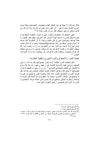 ‫ﺨﻼل ﻨﻀﺎﻻﺕ ﻻ ﻨﻬﺎﻴﺔ ﻟﻬﺎ ﻀﺩ ﺍﻟﻨﻅﺎﻡ ﺍﻟﻘﺎﺌﻡ ﻭﺍﻟﺤﺘﻤﻴﺎﺕ ﺍﻻﺠﺘﻤﺎﻋﻴﺔ ﻭﻫﻜﺫﺍ ﻴﺼل‬
‫"ﺘﻭﺭﻴﻥ" ﻟﻘﻨﺎﻋﺔ ﻤﺤﺩﺩﺓ ﻭﻫﻰ : :"ﺃﻥ ﺘﻜﻭﻥ ﺫﺍﺕ ﻴﻌﻨﻰ ﺃﻥ ﺘﻤﻠـﻙ ﺇﺭﺍﺩﺓ ﺃﻥ ﺘﻜـﻭﻥ‬
               ‫ﻓﺎﻋل، ﺒﻤﻌﻨﻰ ﺃﻥ ﺘﻐﻴﺭ ﻤﺤﻴﻁﻙ ﺃﻜﺜﺭ ﻤﻥ ﺃﻥ ﺘﻜﻭﻥ ﻤﺤﺩﺩﺍ ﺒﻪ")١(.‬
                       ‫ﹰ‬
‫ﺘﻐﻴﻴﺭ ﺍﻟﻤﺤﻴﻁ ﺇﺫﺍ ﻭﺍﻟﻤﻘﺎﻭﻤﺔ ﻭﺍﻟﺘﻤﺭﺩ ﻋﻠﻰ ﻤﺎ ﺘﺤﺎﻭل ﺍﻷﻨﻅﻤﺔ ﺍﻻﺠﺘﻤﺎﻋﻴـﺔ‬
                                                     ‫ﹰ‬
‫ﺘﻜﺭﻴﺴﻪ ﻴﻅل ﻀﺭﻭﺭﺓ ﺃﺴﺎﺴﻴﺔ ﻟﺤﻴﺎﺓ ﺍﻹﻨﺴﺎﻥ ﻋﺒﺭ ﺍﻟﺘﺎﺭﻴﺦ، ﻭﻴﻅل ﻓﻌل ﺍﻟﻤﻘﺎﻭﻤـﺔ‬
‫ﻓﻌﻼ ﺠﻤﺎﻋﻴﺎ ﻭﺘﻀﺎﻤﻨﻴﹰ، ﺤﺘﻰ ﻟﻭ ﻜﺎﻥ ﺍﻟﻤﻘﺎﻭﻡ ﻭﺤﻴﺩﹰ، ﺇﺫ ﺃﻥ "ﺍﻟﻤﻘﺎﻭﻤﺔ" ﻜﻤﺎ ﺤﺩﺩﻫﺎ‬
                            ‫ﺍ‬                          ‫ﺎ‬       ‫ﹰ‬        ‫ﹰ‬
‫ﻟﻨﺎ "ﻤﻴﺭﻟﻭ ﺒﻭﻨﺘﻰ" ﻤﻭﻗﻔﺎ ﺒﻴﻥ ﺫﺍﺘﻴﺎ ‪ ،intersubjectivité‬ﻭﻴﻀﺭﺏ ﻟﻨﺎ ﻤﺜﺎل ﺘﻌﺫﻴﺏ‬
‫ﺇﻨﺴﺎﻥ ﻟﻴﺒﻭﺡ ﻟﻨﺎ ﺒﺄﺴﻤﺎﺀ ﻤﻥ ﻜﺎﻨﻭﺍ ﻤﻌﻪ ﻤﻥ ﺍﻟﻤﻘﺎﻭﻤﻴﻥ ﻭﻤـﻥ ﺴـﺎﻋﺩﻭﻩ، ﺘﻤﺴـﻜﻪ‬
‫ﺒﻤﻭﻗﻑ ﺍﻟﻤﻘﺎﻭﻤﺔ، ﻭﺭﻓﻀﻪ ﺍﻻﻋﺘﺭﺍﻑ ﻴﻨﻡ ﻋﻥ ﻤﻭﻗﻑ ﺠﻤﺎﻋﻰ، ﺇﺫ ﻴﺭﻯ ﻓﻰ ﻤﺨﻴﻠﺘﻪ‬
‫ﻜل ﻫﺅﻻﺀ ﻴﺸﺠﻌﻭﻩ، ﻭﻴﺩﻓﻌﻭﻩ ﻟﻌﺩﻡ ﺍﻻﻋﺘﺭﺍﻑ، ﺒل ﻭﻴﻨﺘﻅﺭﻭﺍ ﻤﻨﻪ ﻫـﺫﺍ ﺍﻟﻤﻭﻗـﻑ‬
                                                                 ‫)٢(‬
                                                                     ‫ﺍﻟﻤﻘﺎﻭﻡ.‬
           ‫ﺃﻫﻤﻴﺔ ﺍﻟﺘﻤﺭﺩ ﻭﺍﻻﺤﺘﺠﺎﺝ ﻭﺍﻟﺜﻭﺭﺓ ﻟﻠﻤﺅﺭﺥ ﻭﻜﻴﻔﻴﺔ ﺍﻟﻤﻘﺎﺭﺒﺔ :‬
‫ﺘﻤﺜل ﻟﺤﻅﺎﺕ ﺍﻟﺘﻤﺭﺩ ﻟﺤﻅﺎﺕ ﺃﺯﻤﺔ ﻭﺘﻭﺘﺭ ﻴﺘﻀﺢ ﻓﻴﻬﺎ ﺒﻜل ﺠـﻼﺀ ﻨـﻭﺍﺤﻰ‬
‫ﺍﻟﻀﻌﻑ ﻭﻨﻭﺍﺤﻰ ﺍﻟﻘﻭﺓ ﺍﻷﺴﺎﺴﻴﺔ ﺍﻟﻜﺎﻤﻨﺔ، ﻜﻤـﺎ ﻴﺘﺠﻠـﻰ ﻓﻴﻬـﺎ ﻨﻘـﺎﻁ ﺍﻻﻨـﺩﻤﺎﺝ‬
‫ﻭﺍﻻﻨﺸﻁﺎﺭ ﻓﻰ ﺍﻟﻨﻅﺎﻡ ﺍﻻﺠﺘﻤﺎﻋﻰ ﺍﻟﺴﻴﺎﺴﻰ)٣(. ﻭﻤـﻥ ﺜـﻡ ﻓﻬـﺫﻩ ﺍﻟﻠﺤﻅـﺔ ﺒﻜـل‬
‫ﺘﻔﺼﻴﻼﺘﻬﺎ ﻻ ﻴﻤﻜﻥ ﺘﻜﺭﺍﺭﻫﺎ ﻓﻰ ﺍﻷﻭﻗﺎﺕ ﺍﻟﻌﺎﺩﻴﺔ )ﺃﻭﻗﺎﺕ ﺍﻟﺴﻠﻡ(، ﻭﻤﻥ ﻫﻨﺎ ﺘﺸـﻜل‬
‫ﻓﺘﺭﺍﺕ ﺍﻟﺜﻭﺭﺓ ﻭﺍﻻﺤﺘﺠﺎﺝ ﻭﺍﻟﺘﻤﺭﺩ ﻤﺎﺩﺓ ﻏﻨﻴﺔ ﻭﺨﺼﺒﺔ ﻟﻠﻤﺅﺭﺥ ﻟﻴﻀﻊ ﻴﺩﻩ ﻋﻠﻰ ﻤﺎ‬
‫ﻻ ﻴﺴﺘﻁﻴﻊ ﻓﻰ ﺍﻷﻭﻗﺎﺕ ﺍﻷﺨﺭﻯ، ﺨﺎﺼﺔ ﺇﺫﺍ ﺍﺴﺘﻁﺎﻉ ﺩﺭﺍﺴﺔ ﺍﻟﺤﺎﻟﺔ ﻗﺒل ﺍﻟﺤﺭﻜـﺔ‬
‫ﻭﺒﻌﺩﻫﺎ، ﻭﺒﻤﻘﺎﺭﻨﺔ ﺍﻟﺤﺎﻟﻴﻥ ﻴﺴﺘﻁﻴﻊ ﺇﺩﺭﺍﻙ ﺍﻟﻤﺩﻯ ﺍﻟﺫﻯ ﺃﺤﺩﺜﺘﻪ ﺤﺭﻜﺔ ﺍﻻﺤﺘﺠﺎﺝ ﺃﻭ‬
                    ‫ﺍﻟﺘﻤﺭﺩ ﺃﻭ ﺍﻟﺜﻭﺭﺓ ﻓﻰ ﺍﻟﻤﺠﺘﻤﻊ ، ﻭﻋﻤﻕ ﺍﻟﺘﻐﻴﺭﺍﺕ ﺍﻟﺘﻰ ﺘﻤﺕ.‬




                                                     ‫)١( ﺍﻟﻤﺭﺠﻊ ﺍﻟﺴﺎﺒﻕ، ﺹ٨٥.‬
                                                    ‫)٢( ﺍﻟﻤﺭﺠﻊ ﺍﻟﺴﺎﺒﻕ، ﺹ٧٠١.‬
‫)٣( ﻤﻭﺴﻭﻋﺔ ﻋﻠﻡ ﺍﻹﻨﺴﺎﻥ، ﺸﺎﺭﻟﻭﺕ ﺴﻴﻤﻭﺭ ﺴﻤﻴﺙ، ﺘﺭﺠﻤﺔ ﻤﺠﻤﻭﻋـﺔ ﺒﺈﺸـﺭﺍﻑ ﺩ. ﻤﺤﻤـﺩ‬
‫ﺍﻟﺠﻭﻫﺭﻯ، ﺍﻟﻤﺸﺭﻭﻉ ﺍﻟﻘﻭﻤﻰ ﻟﻠﺘﺭﺠﻤﺔ، ﺍﻟﻤﺠﻠـﺱ ﺍﻻﻋﻠـﻰ ﻟﻠﺜﻘﺎﻓـﺔ، ﺍﻟﻘـﺎﻫﺭﺓ، ٨٩٩١،‬
                                                                  ‫ﺹ١٩٢.‬

                                    ‫٥٢‬
 