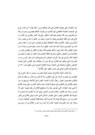 ‫ﻋﺩﺩ ﺍﻟ ‪‬ﻠﺩﺍﺕ ﺍﻟﺘﻲ ‪‬ﺠﻠﺩﻫﺎ ﺍﻟﻔﻼﺡ ﻋﻠﻰ ﻜل ﻤﺨﺎﻟﻔﺔ، ﻭﺒﺭﺭ ﺫﻟﻙ ﺒﻘﻭﻟﻪ: ﺇﻥ ﺍﻟﻤﺴـﻤﻭﻉ‬
                              ‫ٍ‬                        ‫ﻴ‬          ‫ﺠ‬
‫ﺒﺄﻥ ﺃﺼﺤﺎﺏ ﺍﻟﺠﻨﺤﺔ ﺍﻟﻤﻘﺘﻀﻰ ﻟﻬﻡ ﺍﻟﺘﺄﺩﻴﺏ ﻤﻥ ﻁﺭﻑ ﺍﻟﺤﻜﺎﻡ ﻓﻴﻀﺭﺒﻭﻥ ﻀﺭﺒﺎ ﺯﻴﺎﺩﺓ‬
      ‫ﹰ‬
‫ﻋﻥ ﻗﺎﻨﻭﻨﻬﻡ ﻭﻤﻥ ﺫﻟﻙ ﻴﺤﺼل ﻟﻬﻡ ﺘﻠﻑ، ﻓﻸﺠل ﺭﻓﻊ ﻫﺫﺍ ﺍﻟﻐﺩﺭ ﻴﻘﺘﻀﻰ ﺃﻥ ﺍﻟﺘﺄﺩﻴـﺏ‬
‫ﺍﻟﺫﻱ ﻴﻠﺯﻡ ﺇﻟﻰ ﻜﺎﻓﺔ ﺍﻟﻤﺠﺭﻤﻴﻥ ﻴﺘﺤﺩﺩ ﻟﻪ ﺤﺩﻭﺩ، ﻭﻴﺼـﻴﺭ ﺍﻟﺘﻨﺒﻴـﻪ ﻋﻠـﻰ ﺤﻀـﺭﺍﺕ‬
‫ﺍﻟﻤﺄﻤﻭﺭﻴﻥ ﻭﻨﻅﺎﺭ ﺍﻷﻗﺴﺎﻡ ﻭﺤﻜﺎﻡ ﺍﻷﺨﻁﺎﻁ ﺒﺄﻨﻬﻡ ﻟﻡ ﻴﺘﺠﺎﻭﺯﻭﺍ ﻓﻲ ﺇﺠـﺭﺍﺀ ﻗﺼـﺎﺹ‬
‫ﺃﺤﺩ ﻤﻥ ﺍﻟﻤﺠﺭﻤﻴﻥ ﺯﻴﺎﺩﺓ ﻋﻨﻤﺎ ﻫﻭ ﻤﺤﺩﺩ ﻋﻠﻴﻬﻡ، ﻭﺇﺫﺍ ﺼﺩﺭ ﻤﻨﻬﻡ ﻀﺭﺏ ﺯﻴﺎﺩﺓ ﻋـﻥ‬
‫ﺤﺩﻭﺩﻩ ﻓﻴﻜﻭﻥ ﺫﻟﻙ ﻋﺎﻴﺩﺍ ﺒﻬﻡ، ﻭﻷﺠل ﻓﻬﻤﻬﻡ ﺫﻟﻙ ﻭﺇﺠﺭﺍﺅﻩ ﻓﺄﻅﻥ ﺃﻥ ﻴﻘﺘﻀﻰ ﺘﺤﺭﻴـﺭ‬
‫ﺨﻼﺼﺎﺕ ﻤﻥ ﺍﻟﻤﺠﻠﺱ ﺍﻟﻌﺎﻟﻲ ﻭﻨﺸﺭﻫﻡ ﻟﻜﺎﻓﺔ ﺍﻟﻤﺄﻤﻭﺭﻴﺎﺕ ﻷﺠل ﺃﻥ ﻴﻜﻭﻨﻭﺍ ﻤﻨﺘﺒﻬـﻴﻥ‬
‫ﻟﻌﻤﻠﻴﺔ ﺫﻟﻙ ﻭﺍﻟﺭﺃﻱ ﻓﻲ ﻫﺫﺍ ﻷﺭﺒﺎﺏ ﺍﻟﻤﺠﻠﺱ ﺜﻡ ﻭﻀﻊ ﻗﺎﻨﻭﻨﺎ ﻴﺸـﺘﻤل ﻋﻠـﻰ ﻋـﺩﺩ‬
                 ‫ﹰ‬
‫ﺍﻟﻀﺭﺒﺎﺕ ﺍﻟﺘﻲ ﻴﻌﺎﻗﺏ ﺒﻬﺎ ﺍﻟﻔﻼﺡ ﻋﻥ ﻜل ﺠﺭﻡ ﺃﻭ ﻤﺨﺎﻟﻔﺔ، ﻭﻫﻭ ﺍﻟﻘﺎﻨﻭﻥ ﺍﻟﺫﻱ ﺍﻋﺘﻤﺩﻩ‬
‫ﺍﻟﻤﺠﻠﺱ ﺍﻟﻌﺎﻟﻲ ﻭﺃﻀﺎﻓﻪ ﺇﻟﻰ ﻻﺌﺤﺔ ﺴﻴﺎﺴﺔ ﺍﻟﻔﻼﺡ ﺍﻟﺼﺎﺩﺭﺓ ﻓﻲ ﻤﻁﻠﻊ ﻋﺎﻡ ٠٣٨١ﻡ‬
                        ‫ﻭﺃﺼﺒﺢ ﺃﻭل ﻗﺎﻨﻭﻥ ﺠﻨﺎﺌﻲ ﻓﻲ ﻤﺼﺭ ﻴﻁﺒﻕ ﻋﻠﻰ ﺍﻟﻔﻼﺡ)١(.‬
‫ﻭﺇﺫﺍ ﻜﺎﻨﺕ ﻻﺌﺤﺔ ﺍﻟﻔﻼﺡ ﻗﺩ ﺤﺩﺩﺕ ﻜﻤﻴﺔ ﺍﻟﻀﺭﺏ، ﻭﻤﻨﺤـﺕ ﺍﻟﻔـﻼﺡ ﺤـﻕ‬
‫ﱠ‬   ‫‪‬‬
‫ﺍﻟﺸﻜﻭﻯ ﻤﻥ ﺍﻟﻀﺭﺏ ﺍﻟﺯﺍﺌﺩ ﻋﻥ ﻨﺹ ﺍﻟﻘﺎﻨﻭﻥ، ﺇﻻ ﺃﻨﻪ ﻜﺎﻥ ﻤﻥ ﺍﻟﻨﺎﺩﺭ ﺃﻥ ﻴﺘﻘﺩﻡ ﻓـﻼﺡ‬
‫‪‬‬
‫ﺒﺸﻜﻭﻯ ﺒﺨﺼﻭﺹ ﺘﺠﺎﻭﺯ ﺭﺠﺎل ﺍﻹﺩﺍﺭﺓ ﺍﻟﺤﺩﻭﺩ ﺍﻟﻤﻘﺭﺭﺓ ﻓﻲ ﺍﻟﻼﺌﺤﺔ، ﻭﻴﺭﺠﻊ ﺴـﺒﺏ‬
‫ﺇﺤﺠﺎﻡ ﺍﻟﻔﻼﺡ ﻋﻥ ﺍﻟﺸﻜﻭﻯ ﺇﻟﻰ ﺼﻌﻭﺒﺔ ﺇﺜﺒﺎﺕ ﺩﻋﻭﺍﻩ، ﻓﺄﺜﺭ ﺍﻟﻀﺭﺏ ﻋﻠﻰ ﺠﺴﺩ ﺍﻟﻔﻼﺡ‬
              ‫ِ‬     ‫‪‬‬
‫ﻻ ‪‬ﻨﺒﺊ ﺒﻌﺩﺩ ﺍﻟﺠﻠﺩﺍﺕ ﺍﻟﺘﻲ ﺘﻌﺭﺽ ﻟﻬﺎ، ﻭﻻ ﻴﺴﺘﻁﻴﻊ ﺍﻟﻔﻼﺡ ﺃﻥ ‪‬ﻘﺩﻡ ﺸﻬﻭﺩﺍ ﻋﻠﻰ ﺃﻨﻪ‬
        ‫ﹰ‬        ‫ﻴ‬                                                   ‫ﻴ‬
‫‪‬ﺭﺏ ﺯﻴﺎﺩﺓ ﻋﻥ ﺍﻟﻘﺎﻨﻭﻥ. ﻓﻌﻨﺩﻤﺎ ﻀ ‪‬ﺏ ﺍﻟﺤﺎﺝ ﺭﻤﻴﺢ ﻋﻤـﺩﺓ ﺍﻟﻘﻭﺼـﻴﺔ ﺒﻤﺩﻴﺭﻴـﺔ‬
                                    ‫‪‬ﺭ‬                             ‫ﻀ‬
‫ﺃﺴﻴﻭﻁ ﺃﺤﺩ ﺍﻟﻔﻼﺤﻴﻥ ﻟﻴﺠﺒﺭﻩ ﻋﻠﻰ ﺇﺤﻀﺎﺭ ﺍﻟﺴﻼﺡ ﺍﻟﺫﻱ ﻋﻨﺩﻩ ﻭﺘﻭﻓﻰ ﺍﻟﻔﻼﺡ ﻤﻥ ﺘﺄﺜﻴﺭ‬
‫ﺍﻟﻀﺭﺏ؛ ﺒ ‪‬ﺭ ﺭﻤﻴﺢ ﺫﻟﻙ ﺒﻘﻭﻟﻪ ﺇﻨﻪ ﻀﺭﺒﻪ ﺃﻜﻡ ﺯﺨﻤﺔ ﻗﻠﻴﻠﺔ ﻟﻴﺤﻀﺭ ﺍﻟﺒﻨﺩﻗﻴﺔ، ﻭﻋﻨـﺩ‬
                                                                ‫ﺭ‬
‫ﺴﺅﺍﻟﻪ ﻋﻥ ﻋﺩﺩ ﺍﻟﻀﺭﺒﺎﺕ ﺘﺤﺩﻴﺩﺍ ﺃﺠﺎﺏ ﺇﻨﻪ ﻀـﺭﺒﻪ ﻨﺤـﻭ ﺍﻟﺜﻼﺜـﻴﻥ ﺃﻭ ﺃﺭﺒﻌـﻴﻥ‬
                                         ‫ﹰ‬


                    ‫١ - ﻻﺌﺤﺔ ﺴﻴﺎﺴﺔ ﺍﻟﻔﻼﺡ ﻭﺘﺩﺒﻴﺭ ﺃﺤﻜﺎﻡ ﺍﻟﺴﻴﺎﺴﺔ ﺒﻘﺼﺩ ﺍﻟﻨﺠﺎﺡ، ﻤﺼﺩﺭ ﺴﺎﺒﻕ، ﺹ١٦.‬


                                     ‫٢٣٢‬
 