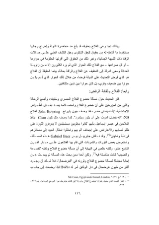 ‫ﻭﺒﺫﻟﻙ ﻨﺠﺩ ﻭﻋﻲ ﺍﻟﻔﻼﺡ ﺒﺤﻘﻭﻗﻪ ﻗﺩ ﺒﻠﻎ ﺤﺩ ﻤﺤﺎﺼﺭﺓ ﺍﻟﺩﻭﻟﺔ ﻭﺇﺤﺭﺍﺝ ﺭﺠﺎﻟﻬﺎ‬
                            ‫‪‬‬
‫ﻤﺴﺘﺨﺩﻤﺎ ﻤﺎ ﺃﺘﺎﺤﺘﻪ ﻟﻪ ﻤﻥ ﺤﻘﻭﻕ ﻜﺤﻕ ﺍﻟﺸﻜﻭﻯ ﻭﺤﻕ ﺍﻟﻜﺸﻑ ﺍﻟﻁﺒﻲ ﻋﻠـﻰ ﺤـﺎﻻﺕ‬
                                                           ‫ﹰ‬
‫ﺍﻟﻭﻓﺎﺓ ﺫﺍﺕ ﺍﻟﺸﺒﻬﺔ ﺍﻟﺠﻨﺎﺌﻴﺔ، ﻭﻏﻴﺭ ﺫﻟﻙ ﻤﻥ ﺍﻟﺤﻘﻭﻕ ﺍﻟﺘﻲ ﺃﻗﺭﺘﻬﺎ ﺍﻟﺤﻜﻭﻤﺔ ﻓﻲ ﺤﻭﺍﺭﻫﺎ‬
‫– ﺃﻭ ﻗل ﺼﺭﺍﻋﻬﺎ – ﻤﻊ ﺍﻟﻔﻼﺡ ﺫﻟﻙ ﺍﻟﺤﻭﺍﺭ ﺍﻟﺫﻱ ﻟﻡ ﻴﺭﻩ ﺍﻟﻜﺜﻴﺭﻭﻥ ﺇﻻ ﻤـﻥ ﺯﺍﻭﻴـﺔ‬
‫ﺍﻟﺤﺩﺍﺜﺔ ﻭﺴﻌﻲ ﺍﻟﺩﻭﻟﺔ ﺇﻟﻰ ﺍﻟﺘﺨﻔﻴﻑ ﻋﻥ ﺍﻟﻔﻼﺡ ﻭﺍﻟﺭﺃﻓﺔ ﺒﺤﺎﻟﺔ، ﺒﻴﻨﻤﺎ ﺍﻟﺤﻘﻴﻘﺔ ﺃﻥ ﺍﻟﻔﻼﺡ‬
                                                                  ‫‪‬‬
‫ﻫﻭ ﺍﻟﺫﻱ ﻓﺭﺽ ﺍﻟﺘﺤﺩﻴﺙ ﻋﻠﻰ ﺍﻟﺩﻭﻟﺔ ﻓﺭﻀﹰ، ﻤﻥ ﺨﻼل ﺫﻟﻙ ﺍﻟﺤﻭﺍﺭ ﺍﻟﺫﻱ ﻟـﻡ ﻴﻜـﻥ‬
                                 ‫ﺎ‬
                         ‫ﺤﻭﺍﺭﺍ ﺒﻴﻥ ﻀﻌﻴﻑ ﻭﻗﻭﻱ، ﺒل ﻜﺎﻥ ﺤﻭﺍﺭﺍ ﺒﻴﻥ ﻨﺩﻴﻥ ﻤﺘﻜﺎﻓﺌﻴﻥ.‬
                                            ‫ﹰ‬                           ‫ﹰ‬

                                                       ‫ﺭﺍﺒﻌﺎ: ﺍﻟﻔﻼﺡ ﻭﺜﻘﺎﻓﺔ ﺍﻟﺭﻓﺽ:‬
                                                                            ‫ﹰ‬
‫ﻜﺜ ‪ ‬ﺍﻟﺤﺩﻴﺙ ﺤﻭل ﻤﺴﺄﻟﺔ ﺨﻀﻭﻉ ﺍﻟﻔﻼﺡ ﺍﻟﻤﺼﺭﻱ ﻭﺴﻠﺒﻴﺘﻪ، ﻭﺃﺠﻤﻊ ﺍﻟﺭ ‪‬ﺎﻟﺔ‬
   ‫ﺤ‬                                                       ‫ﹶ ﹸﺭ‬
‫ﻭﻜﺜﻴﺭ ﻤﻥ ﺍﻟﻤﺅﺭﺨﻴﻥ ﻋﻠﻰ ﺃﻥ ﺨﻀﻭﻉ ﺍﻟﻔﻼﺡ ﻭﺍﺴﺘﺴـﻼﻤﻪ ‪‬ﻌـﺩ ﺇﺤـﺩﻯ ﺍﻟﻅـﻭﺍﻫﺭ‬
                  ‫ﻴ‬
‫ﺍﻻﺠﺘﻤﺎﻋﻴﺔ ﺍﻷﺴﺎﺴﻴﺔ ﻓﻲ ﻤﺼﺭ، ﻓﻘﺩ ﻭﺼﻑ ﺠﻭﻥ ﺒﺎﻭﺭﻨﺞ ‪ John Bowring‬ﺍﻟﻔﻼﺡ‬
‫ﻗﺎﺌﻼ: ﺇﻨﻪ ﻴﻔﻀل ﺍﻟﻤﻭﺕ ﻋﻠﻰ ﺃﻥ ﻴﺜﻭﺭ ﻭﻴﺘﻤﺭﺩ. ﻜﻤﺎ ﻭﺼﻑ ﻤﺎﻙ ﻜﻭﻥ ‪Mc Coan‬‬
‫ﺍﻟﻔﻼﺤﻴﻥ ﻓﻲ ﻋﺼﺭ ﺇﺴﻤﺎﻋﻴل ﺒﺄﻨﻬﻡ ﻜﺎﻨﻭﺍ ﻤﻐﻠﻭﺒﻴﻥ ﻤﺴﺘﺴﻠﻤﻴﻥ ﻻ ﻴﻌﺭﻓﻭﻥ ﺍﻟﺜﻭﺭﺓ ﻋﻠﻰ‬
‫ﻅﻠﻡ ﺃﺼﺎﺒﻬﻡ ﻭﺍﻻﻋﺘﺭﺍﺽ ﻋﻠﻰ ﺇﺠﺤﺎﻑ ﺃﻟﻡ ﺒﻬﻡ ﻭﺍﻤﺘﺜﻠﻭﺍ ﺍﻤﺘﺜﺎل ﺍﻟﻌﺒﻴﺩ ﺇﻟﻰ ﻤﺼﺎﺌﺭﻫﻡ‬
                                       ‫‪‬‬                             ‫ٍ‬
‫ﻓﻰ ﺫﻟﺔ ﻭﺍﻤﺘﻬﺎﻥ)١(. ﻭﻗﺩ ﻨـﺎﻗﺵ ﺠﺎﺒﺭﻴﻴـل ﺒﻴـﺭ ‪ Gabriel Baer‬ﻫـﺫﻩ ﺍﻟﻤﺴـﺄﻟﺔ،‬
‫ﻭﺍﺴﺘﻌﺭﺽ ﺒﻌﺽ ﺍﻟﺜﻭﺭﺍﺕ ﻭﺍﻟﺘﻤﺭﺩﺍﺕ ﺍﻟﺘﻲ ﻗﺎﻡ ﺒﻬﺎ ﺍﻟﻔﻼﺤﻭﻥ ﻋﻠـﻰ ﻤـﺩﺍﺭ ﺍﻟﻘـﺭﻥ‬
‫ﺍﻟﺘﺎﺴﻊ ﻋﺸﺭ، ﻭﻟﻜﻨﻪ ﺨﻠﺹ ﻓﻲ ﺍﻟﻨﻬﺎﻴﺔ ﺇﻟﻰ ﺃﻥ ﻤﺴﺄﻟﺔ ﺨﻀﻭﻉ ﺍﻟﻔﻼﺡ ﻭﺘﻘ ‪‬ﻠﻪ ﻟﻠﻘﺴـﻤﺔ‬
           ‫ﺒ‬                                        ‫ﹶﹸ ‪‬‬
‫ﻭﺍﻟﻨﺼﻴﺏ ﻜﺎﻨﺕ ﻤﺘﺄﺼﻠﺔ ﻓﻴﻪ)٢(. ﻭﻟﻜﻥ ﺃﺤﺩﺍ ﻤﻤﻥ ﺒﺤﺙ ﻫﺫﻩ ﺍﻟﻤﺴﺄﻟﺔ ﻟﻡ ﻴﺒﺤـﺙ ﻋـﻥ‬
‫ﺇﺠﺎﺒﺔ ﻤﺤﺘﻤﻠﺔ ﻟﻤﺴﺄﻟﺔ ﺨﻀﻭﻉ ﺍﻟﻔﻼﺡ ﻭﺜﻭﺭﺘﻪ ﻓﻲ ﺍﻟﻌﺭﻀﺤﺎل، ﻓﻼ ﺸـﻙ ﺃﻥ ﻭﺠـﻭﺩ‬
‫ﺃﻜﺜﺭ ﻤﻥ ﻤﻠﻴﻭﻥ ﻋﺭﻀﺤﺎل ﻓﻲ ﺩﺍﺭ ﺍﻟﻭﺜﺎﺌﻕ ﺃﻤﺭ ﻟﻪ ﺩﻻﻟﺘﻪ!! ﻓﺈﺫﺍ ﻭﻀﻌﺕ ﺇﻟﻰ ﺠﺎﻨـﺏ‬

                                   ‫١ - ٣١١.‪Mc Coan, Egypt under Ismail, London, ١٨٨٩, p‬‬
‫٢ - ﺍﻨﻅﺭ ﺍﻟﻔﺼل ﺍﻟﺫﻱ ﻴﺤﻤل ﻋﻨﻭﺍﻥ ﺨﻀﻭﻉ ﺍﻟﻔﻼﺡ ﻭﺜﻭﺭﺘﻪ ﻓﻲ ﻜﺘﺎﺏ ﺠﺎﺒﺭﻴﻴل ﺒﻴﺭ: ﺍﻟﻤﺭﺠﻊ ﺍﻟﺴـﺎﺒﻕ، ﺹ٧١٢-‬
                                                                                    ‫٣٣٢.‬


                                          ‫٦٣٢‬
 