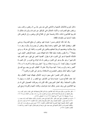 ‫ﺩﻻﺌل ﺃﺨﺭﻯ ﻜﺎﻷﻤﺜﺎل ﺍﻟﺸﻌﺒﻴﺔ ﻭﺍﻷﻏﺎﻨﻲ ﺍﻟﺘﻲ ﺘﺤـﺽ ﻋﻠـﻰ ﺍﻟـﺭﻓﺽ، ﻭﺍﻟﺘﺴـﺤﺏ‬
                      ‫‪‬‬
‫ﻭﺭﻓﺽ ﺩﻓﻊ ﺍﻟﻀﺭﺍﺌﺏ، ﻭﺍﻷﻨﺒﺎﺀ ﺍﻟﻤﺘﻨﺎﺜﺭﺓ ﻓﻲ ﺍﻟﻭﺜﺎﺌﻕ ﻋﻥ ﺘﻤ ‪‬ﺩﺍﺕ ﻭﺜﻭﺭﺍﺕ ﻤﺘﺘﺎﻟﻴـﺔ‬
‫ٍ‬        ‫ٍ‬      ‫ﺭ ٍ‬
‫ﻗﺎﻡ ﺒﻬﺎ ﺍﻟﻔﻼﺤﻭﻥ؛ ﻟﺩﱠﺕ ﺩﻻﻟﺔ ﻭﺍﻀﺤﺔ ﻋﻠﻰ ﺃﻥ ﺍﻟﻔﻼﺡ ﻜﺎﻥ ﻴﺭﻓﺽ، ﻭﺃﻥ ﺍﻟﺭﻓﺽ ﻜﺎﻥ‬
                                     ‫ﹰ‬     ‫ﹰ‬     ‫ﻟ‬
                                                           ‫‪‬ﻜﻭﻨﺎ ﺃﺴﺎﺴﻴﺎ ﻤﻥ ﻤﻜﻭﻨﺎﺕ ﺜﻘﺎﻓﺘﻪ.‬
                                                                             ‫ﹰ‬      ‫ﻤ ﹰ‬
‫ﻭﻗﺩ ﺃﺨﺫ ﺫﻟﻙ ﺍﻟﺭﻓﺽ ﺼﻭﺭﺍ ﻋﺩﻴﺩ ﹰ، ﻓﻬﻭ ﻴﺭﻓﺽ ﺃﻥ ﻴﺩﻓﻊ ﺍﻟﻀﺭﻴﺒﺔ، ﻭﻴ ‪‬ﻋﻲ‬
  ‫ﺩ‬                               ‫ﺓ‬      ‫ﹰ‬
‫ﺍﻟﻔﻘﺭ، ﻭﻴﻔ ‪‬ل ﺍﻟﺠﻠﺩ ﻋﻠﻰ ﺍﻟﺩﻓﻊ، ﻭﻋﻨﺩﻤﺎ ‪‬ﺠﻠﺩ ﻴﺭﻓﺽ ﺃﻥ ﻴﺼﺭﺥ ﺃﻭ ﻴﺘﺄﻭﻩ، ﻭﻫﻭ ﻤـﺎ‬
                                  ‫ﻴ‬                          ‫ﻀ‬
‫ﻴﺅﻟﻡ ﺠﻼﺩﻴﻪ ﻭﻴﻐﻀﺒﻬﻡ ﻟﺩﺭﺠﺔ ﺘﺠﻌﻠﻬﻡ ﻴﺒﺎﻟﻐﻭﻥ ﻓﻲ ﺍﻟﻀﺭﺏ ﻭﺍﻟﺠﻠﺩ ﺇﻟﻰ ﺤﺩ ﻗﺩ ﻴـﻭﺩﻱ‬
         ‫ٍ‬                                     ‫ٍ‬
‫ﺒﺤﻴﺎﺘﻪ)١(. ﻭﻻ ﻴﻜﻭﻥ ﺭﻓﻀﻪ ﺴﻠﺒﻴﺎ ﻫﻜﺫﺍ ﺩﺍﺌﻤﺎ ﻓﻬﻨﺎﻙ ﺼﻭﺭ ﻋﺩﻴﺩﺓ ﻟﻠﺭﻓﺽ ﺍﻹﻴﺠـﺎﺒﻲ،‬
                ‫ﹲ‬     ‫‪‬‬         ‫ﹰ‬          ‫ﹰ‬
‫ﻓﺄﻤﺜﺎﻟﻪ ﺍﻟﺸﻌﺒﻴﺔ ﺘﺩﻋﻭ ﺇﻟﻰ ﺍﻟﺘﻤﺭﺩ، ﻓﻨﺭﺍﻩ ﻴﻘﻭل: ﻗﻀﻴﻨﺎ ﺍﻟﻌﻤﺭ ﻓﻲ ﻗﻬﺭ، ﻫﻭﻩ ﺍﻟﻌﻤﺭ ﻓﻴﻪ‬
‫ﻜﺎﻡ ﺸﻬﺭ، ﻭﻫﻭ ﻤﺜل ﻴﺩﻋﻭ ﺇﻟﻰ ﺍﻟﺘﻤﺭﺩ ﻭﺭﻓﺽ ﺫﻟـﻙ ﺍﻟﻭﺍﻗـﻊ ﺍﻟﻤﺭﻴـﺭ ﻷﻥ ﺍﻟﺤﻴـﺎﺓ‬
‫ﻗﺼﻴﺭﺓ. ﻭﻴﻘﻭل ﺃﻴﻀﺎ: ﻴﺎ ﺭﻭﺡ ﻤﺎ ﺒﻌﺩﻙ ﺭﻭﺡ، ﻋﻴﺵ ﻴﻭﻡ ﺩﻴﻙ ﻭﻻ ﻓﺭﺨـﺔ ﺴـﻨﺔ،‬
                                                    ‫ﹰ‬
‫ﺍﻟﻌﻤﺭ ﻭﺍﺤﺩ ﻭﺍﻟﺭﺏ ﻭﺍﺤﺩ، ﻫﻴﻪ ﻤﻭﺘﺔ ﻭﻟﻼ ﻋﺸﺭﺓ، ﺍﻟﻁﻠﺏ ﺍﻟﻬـﻴﻥ ﻴﻀـﻴﻊ ﺍﻟﺤـﻕ‬
      ‫ﺍﻟﺒﻴﻥ، ﻭﻜﻠﻬﺎ ﺃﻤﺜﺎل ﺘﺭﻓﺽ ﺍﻟﺨﻀﻭﻉ ﻭﺍﻻﺴﺘﻜﺎﻨﺔ، ﻭﺘﺩﻋﻭ ﺇﻟﻰ ﺍﻟﺜﻭﺭﺓ ﻭﺍﻟﺘﻤﺭﺩ)٢(.‬
‫ﻭﻟﻡ ﻴﻜﻥ ﺍﻷﻤﺭ ﻗﺎﺼﺭﺍ ﻋﻠﻰ ﻤﺠﺭﺩ ﺘﺭﺩﻴﺩ ﺍﻷﻤﺜﺎل، ﻓﻬﻨﺎﻙ ﺃﻴﻀﺎ ﺍﻷﻓﻌﺎل، ﻭﻗﺩ‬
            ‫ﹰ‬                                 ‫ﹰ‬
‫ﺃﺨﺫ ﻋﻨﻑ ﺍﻟﻔﻼﺡ ﺼﻭﺭﺍ ﻋﺩﻴﺩﺓ ﺒﺩﺍﻴﺔ ﻤﻥ ﺍﻟﺘﺸﺎﺠﺭ ﻤﻊ ﺍﻟﺨﻔﻴـﺭ ﺃﻭ ﺍﻟﻤﺸـﺩ، ﻭﻨﻬﺎﻴـﺔ‬
                                         ‫ﹰ‬     ‫ﹰ‬     ‫ﹰ‬
‫ﺒﺎﻟﺜﻭﺭﺓ ﺍﻟﻤﺴﻠﺤﺔ. ﻭﻟﻘﺩ ﺃﻫﻤل ﺍﻟﻤﺅﺭﺨﻭﻥ ﺘﻠﻙ ﺍﻟﺜﻭﺭﺍﺕ ﻭﺤﺭﻜﺎﺕ ﺍﻟﻌﺼﻴﺎﻥ ﺍﻟﺘﻲ ﻗـﺎﻡ‬
‫ﺒﻬﺎ ﺍﻟﻔﻼﺤﻭﻥ ﻓﻲ ﺭﻴﻑ ﻤﺼﺭ ﺒﺸﻜل ﺸﺒﻪ ﻤﺘﻭﺍﺼل، ﻭﻜﺎﻨﺕ ﺃﻫﻤﻬﺎ ﻭﺃﻜﺒﺭﻫﺎ ﺘﺭﺠﻊ ﺇﻟﻰ‬

‫١ - ﺍﻨﻅﺭ ﺤﺎﻟﺔ ﻀﺭﺏ ﻭﻜﻴل ﻤﺩﻴﺭﻴﺔ ﻗﻨﺎ ﻷﺤﺩ ﺍﻟﻔﻼﺤﻴﻥ، ﻭﻟﻤﺎ ﻜﺎﻥ ﺍﻟﻔﻼﺡ ﻀﻌﻴﻔﺎ ﻓﻘﺩ ﻏﺸﻲ ﻋﻠﻴﻪ، ﻭﺍﺴﺘﻤﺭ ﺍﻟﻀـﺭﺏ،‬
                               ‫ﹰ‬
‫ﻭﻅﻥ ﺍﻟﻭﻜﻴل ﺃﻥ ﻋﺩﻡ ﺼﺭﺍﺨﻪ ﺘﺤﺩﻴﺎ ﻟﻪ ﻓﺄﻤﺭ ﺒﻤﺯﻴﺩ ﻤﻥ ﺍﻟﻀﺭﺏ ﺤﺘـﻰ ﻤـﺎﺕ: ﻤﺠﻠـﺱ ﺍﻷﺤﻜـﺎﻡ ﺱ٧/٠١/١،‬
                                                                ‫ﹰ‬
                            ‫ﺹ٤٦، ﻤﻀﺒﻁﺔ ٤٤١، ﻓﻲ ٣٢ ﺫﻱ ﺍﻟﺤﺠﺔ ٤٧٢١ ﻫـ/ ٤ ﺃﻏﺴﻁﺱ ٨٥٨١ﻡ.‬
‫٢ - ﻟﻤﺯﻴﺩ ﻤﻥ ﺍﻟﺘﻔﺎﺼﻴل ﺭﺍﺠﻊ: ﻨﻌﻭﻡ ﺸﻘﻴﺭ: ﺃﻤﺜﺎل ﺍﻟﻌﻭﺍﻡ ﻓﻲ ﻤﺼﺭ ﻭﺍﻟﺴﻭﺩﺍﻥ ﻭﺍﻟﺸﺎﻡ، ﻤﻁﺒﻌﺔ ﺍﻟﻤﻌـﺎﺭﻑ ﺒﻤﺼـﺭ،‬
‫٤٩٨١ﻡ؛ ﺃﺤﻤﺩ ﺘﻴﻤﻭﺭ: ﺍﻷﻤﺜﺎل ﺍﻟﻌﺎﻤﻴﺔ، ﻤﺭﻜﺯ ﺍﻷﻫﺭﺍﻡ ﻟﻠﺘﺭﺠﻤﺔ ﻭﺍﻟﻨﺸﺭ، ﻁ٤، ﺍﻟﻘﺎﻫﺭﺓ، ٦٨٩١ﻡ؛ ﻤﺤﻤـﺩ ﻗﻨـﺩﻴل‬
‫ﺍﻟﺒﻘﻠﻲ، ﺍﻷﻤﺜﺎل ﺍﻟﺸﻌﺒﻴﺔ، ﺍﻟﻬﻴﺌﺔ ﺍﻟﻤﺼﺭﻴﺔ ﺍﻟﻌﺎﻤﺔ ﻟﻠﻜﺘﺎﺏ، ﺍﻟﻘﺎﻫﺭﺓ، ٧٨٩١؛ ﺠﻭﻥ ﻟﻭﻴﺱ ﺒﻭﺭﻜﻬـﺎﺭﺕ: ﺍﻟﻌـﺎﺩﺍﺕ‬
‫ﻭﺍﻟﺘﻘﺎﻟﻴﺩ ﺍﻟﻤﺼﺭﻴﺔ ﻤﻥ ﺍﻷﻤﺜﺎل ﺍﻟﺸﻌﺒﻴﺔ ﻓﻲ ﻋﻬﺩ ﻤﺤﻤﺩ ﻋﻠﻲ، ﺘﺭﺠﻤﺔ ﺇﺒﺭﺍﻫﻴﻡ ﺸﻌﻼﻥ، ﺍﻟﻬﻴﺌـﺔ ﺍﻟﻤﺼـﺭﻴﺔ ﺍﻟﻌﺎﻤـﺔ‬
                                                                          ‫ﻟﻠﻜﺘﺎﺏ، ﺍﻟﻘﺎﻫﺭﺓ، ٩٨٩١ﻡ.‬


                                           ‫٧٣٢‬
 