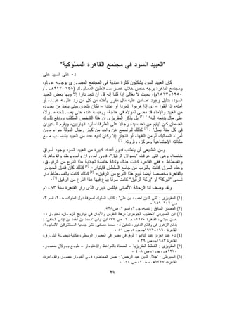 ‫"ﺍﻟﻌﺒﻴﺩ ﺍﻟﺴﻭﺩ ﻓﻲ ﻤﺠﺘﻤﻊ ﺍﻟﻘﺎﻫﺭﺓ ﺍﻟﻤﻤﻠﻭﻜﻴﺔ"‬
‫ﺩ٠ ﻋﻠﻰ ﺍﻟﺴﻴﺩ ﻋﻠﻰ‬
‫ﻜﺎﻥ ﺍﻟﻌﺒﻴﺩ ﺍﻟﺴﻭﺩ ﻴﺸﻜﻠﻭﻥ ﻜﺜﺭﺓ ﻋﺩﺩﻴﺔ ﻓﻲ ﺍﻟﻤﺠﺘﻤﻊ ﺍﻟﻤﺼـﺭﻯ ﺒﻭﺠـﻪ ﻋـﺎﻡ،‬
‫ﻭﻤﺠﺘﻤﻊ ﺍﻟﻘﺎﻫﺭﺓ ﺒﻭﺠﻪ ﺨﺎﺹ ﺨﻼل ﻋﺼﺭ ﺴـﻼﻁﻴﻥ ﺍﻟﻤﻤﺎﻟﻴـﻙ )٨٤٦-٣٢٩ﻫــ/‬
‫٠٥٢١-٧١٥١ﻡ(، ﺒﺤﻴﺙ ﻻ ﻨﻐﺎﻟﻰ ﺇﺫﺍ ﻗﻠﻨﺎ ﺇﻨﻪ ﻗل ﺃﻥ ﺘﺠﺩ ﺩﺍﺭﺍ ﺇﻻ ﻭﺒﻬﺎ ﺒﻌﺽ ﺍﻟﻌﺒﻴﺩ‬
                    ‫ﹰ‬
‫ﺍﻟﺴﻭﺩ، ﺒﺩﻟﻴل ﻭﺠﻭﺩ "ﻀﺎﻤﻥ ﻋﻠﻴﻪ ﻤﺎل ﻤﻘﺭﺭ ﻴﺄﺨﺫﻩ ﻤﻥ ﻜل ﻤﻥ ﺭﺩ ﻋﻠﻴـﻪ ﻋﺒـﺩﻩ ﺃﻭ‬
‫ﺃﻤﺘﻪ، ﺇﺫﺍ ﺃﺒﻘﻭﺍ – ﺃﻯ ﺇﺫﺍ ﻫﺭﺒﻭﺍ ﺘﻤﺭﺩﺍ ﺃﻭ ﻋﻨﺎﺩﺍ – ﻓﻜﺎﻥ ﻴﺘﻌﺩﻯ ﺤﺘﻰ ﻴﺄﺨﺫ ﻤﻥ ﻴﺠـﺩﻩ‬
                                 ‫ﹰ‬         ‫ﹰ‬
‫ﻤﻥ ﺍﻟﻌﺒﻴﺩ ﻭﺍﻹﻤﺎﺀ ﻗﺩ ﻤﻀﻰ ﻟﻤﻭﻻﻩ ﻓﻲ ﺤﺎﺠﺔ، ﻭﻴﺤﺒﺴﻪ ﻋﻨﺩﻩ ﺤﺘﻰ ﻴﺼـﺎﻟﺤﻪ ﻤـﻭﻻﻩ‬
‫ﻋﻠﻰ ﻤﺎل ﻴﺩﻓﻌﻪ ﺇﻟﻴﻪ".١ )٢( ﺒل ﻴﺫﻜﺭ ﺍﻟﻤﻘﺭﻴﺯﻯ ﺃﻥ ﻫﺫﺍ ﺍﻟﺸﺨﺹ ﺍﻟﻤﻜﻠﻑ ﺒـﺩﻓﻊ ﺫﻟـﻙ‬
‫ﺍﻟﻀﻤﺎﻥ ﻜﺎﻥ "ﻴﻘﻴﻡ ﻤﻥ ﺘﺤﺕ ﻴﺩﻩ ﺭﺠﺎﻻ ﻋﻠﻰ ﺍﻟﻁﺭﻗﺎﺕ ﻟﺭﺩ ﺍﻟﻬﺎﺭﺒﻴﻥ، ﻭﻴﻘﻭﻡ ﻟﻠـﺩﻴﻭﺍﻥ‬
‫ﻓﻲ ﻜل ﺴﻨﺔ ﺒﻤﺎل" ٠)٢( ﻜﺫﻟﻙ ﻟﻡ ﻨﺴﻤﻊ ﻋﻥ ﻭﺍﺤﺩ ﻤﻥ ﻜﺒﺎﺭ ﺭﺠﺎل ﺍﻟﺩﻭﻟﺔ ﺴﻭﺍﺀ ﻤـﻥ‬
‫ﺃﻤﺭﺍﺀ ﺍﻟﻤﻤﺎﻟﻴﻙ ﺃﻡ ﻤﻥ ﺍﻟﻔﻘﻬﺎﺀ ﺃﻭ ﺍﻟﺘﺠﺎﺭ ﺇﻻ ﻭﻜﺎﻥ ﻟﺩﻴﻪ ﻋﺩﺩ ﻤﻥ ﺍﻟﻌﺒﻴﺩ ﻴﺘﻨﺎﺴـﺏ ﻤـﻊ‬
                                          ‫)٣(‬
                                              ‫ﻤﻜﺎﻨﺘﻪ ﺍﻻﺠﺘﻤﺎﻋﻴﺔ ﻭﻤﺭﻜﺯﻩ ﻭﺜﺭﻭﺘﻪ.‬
‫ﻭﻤﻥ ﺍﻟﻁﺒﻴﻌﻰ ﺃﻥ ﻴﺘﻁﻠﺏ ﻗﺩﻭﻡ ﺃﻋﺩﺍﺩ ﻜﺒﻴﺭﺓ ﻤﻥ ﺍﻟﻌﺒﻴﺩ ﺍﻟﺴﻭﺩ ﻭﺠﻭﺩ ﺃﺴﻭﺍﻕ‬
‫ﺨﺎﺼﺔ، ﻭﻫﻰ ﺍﻟﺘﻰ ﻋﺭﻓﺕ "ﺒﺄﺴﻭﺍﻕ ﺍﻟﺭﻗﻴﻕ"، ﻓـﻲ ﺃﺴـﻭﺍﻥ ﻭﺃﺴـﻴﻭﻁ، ﻭﺍﻟﻘـﺎﻫﺭﺓ،‬
‫ﻭﺍﻟﻔﺴﻁﺎﻁ ٠ ﻓﻔﻰ ﺍﻟﻘﺎﻫﺭﺓ ﻜﺎﻨﺕ ﻫﻨﺎﻙ ﻭﻜﺎﻟﺔ ﺨﺎﺼﺔ ﻟﺠﻼﺒﺔ ﻫﺫﺍ ﺍﻟﻨﻭﻉ ﻤﻥ ﺍﻟﺭﻗﻴـﻕ،‬
‫ﻭﻫﺫﻩ ﺍﻟﺴﻭﻕ ﻜﺎﻨﺕ ﺒﺎﻟﻘﺭﺏ ﻤﻥ ﺠﺎﻤﻊ ﺍﻟﺴﻠﻁﺎﻥ ﻗﺎﻴﺘﺒﺎﻯ٠ )٤( ﻜﺫﻟﻙ ﻜﺎﻥ ﻓﻨﺩﻕ ﺍﻟﺤﺠـﺭ‬
‫ﺒﺎﻟﻘﺎﻫﺭﺓ ﻤﺨﺼﺼﺎ ﺃﻴﻀﺎ ﻟﺒﻴﻊ ﻫﺫﺍ ﺍﻟﻨﻭﻉ ﻤﻥ ﺍﻟﺭﻗﻴﻕ٠ )٥( ﻜﺫﻟﻙ ﻜﺎﻨﺕ ﺒﺎﻟﻔﺴـﻁﺎﻁ ﺩﺍﺭ‬
                                                           ‫ﹰ‬
     ‫)٦(‬
    ‫ﺘﺴﻤﻰ "ﺍﻟﺒﺭﻜﺔ" ﺃﻭ "ﺒﺭﻜﺔ ﺍﻟﺭﻗﻴﻕ" ﻜﺎﻨﺕ ﺴﻭﻗﺎ ﻴﺒﺎﻉ ﻓﻴﻬﺎ ﻫﺫﺍ ﺍﻟﻨﻭﻉ ﻤﻥ ﺍﻟﺭﻗﻴﻕ ٠‬
                                    ‫ﹰ‬
‫ﻭﻟﻘﺩ ﻭﺼﻑ ﻟﻨﺎ ﺍﻟﺭﺤﺎﻟﺔ ﺍﻷﻟﻤﺎﻨﻰ ﻓﻴﻠﻜﺱ ﻓﺎﺒﺭﻯ ﺍﻟﺫﻯ ﺯﺍﺭ ﺍﻟﻘﺎﻫﺭﺓ ﺴﻨﺔ ٣٨٤١ﻡ‬
‫)١( ﺍﻟﻤﻘﺭﻴﺯﻯ : "ﺘﻘﻰ ﺍﻟﺩﻴﻥ ﺍﺤﻤـﺩ ﺒﻥ ﻋﻠﻰ" : ﻜﺘﺎﺏ ﺍﻟﺴﻠﻭﻙ ﻟﻤﻌﺭﻓﺔ ﺩﻭل ﺍﻟﻤﻠﻭﻙ، ﺤـ٢، ﻗﺴﻡ ٣،‬
                                                                ‫ﺹ ٢٤٦-٦٥٦ ٠‬
                                     ‫)٢( ﺍﻟﻤﺼﺩﺭ ﺍﻟﺴﺎﺒﻕ : ﻨﻔﺴﻪ، ﺠـ٢، ﻗﺴﻡ ٢، ﺹ٨٣٥.‬
‫)٣( ﺍﺒﻥ ﺍﻟﺼﻴﺭﻓﻲ "ﺍﻟﺨﻁﻴﺏ ﺍﻟﺠﻭﻫﺭﻯ" ﻨﺯﻫﺔ ﺍﻟﻨﻔﻭﺱ ﻭﺍﻷﺒﺩﺍﻥ ﻓﻲ ﺘﻭﺍﺭﻴﺦ ﺍﻟﺯﻤـﺎﻥ، ﺘﺤﻘﻴـﻕ ﺩ٠‬
‫ﺤﺴﻥ ﺤﺒﺸﻰ، ﺍﻟﻘﺎﻫﺭﺓ ٠٧٩١، ﺤـ١، ﺹ ٧٧؛ ﺍﺒﻥ ﺇﻴﺎﺱ "ﻤﺤﻤﺩ ﺒﻥ ﺃﺤﻤﺩ ﺒﻥ ﺇﻴﺎﺱ ﺍﻟﺤﻨﻔﻰ" :‬
‫ﺒﺩﺍﺌﻊ ﺍﻟﺯﻫﻭﺭ ﻓﻲ ﻭﻗﺎﺌﻊ ﺍﻟﺩﻫﻭﺭ، ﺘﺤﻘﻴﻕ ﺩ٠ ﻤﺤﻤﺩ ﻤﺼﻔﻰ، ﻨﺸﺭ ﺠﻤﻌﻴﺔ ﺍﻟﻤﺴﺘﺸﺭﻗﻴﻥ ﺍﻷﻟﻤﺎﻨﻴـﺔ،‬
                                            ‫ﺍﻟﻘﺎﻫﺭﺓ ٠٦٩١-٢٧٩١ﻡ، ﺤـ٥، ﺹ ١٥ ٠‬
‫)٤( ﺩ٠ ﻋﺒﺩ ﺍﻟﻌﺯﻴﺯ ﻋﺒﺩ ﺍﻟﺩﺍﻴﻡ : ﺍﻟﺭﻕ ﻓﻲ ﻤﺼﺭ ﻓﻲ ﺍﻟﻌﺼﻭﺭ ﺍﻟﻭﺴﻁﻰ، ﻤﻜﺘﺒﺔ ﻨﻬﻀـﺔ ﺍﻟﺸـﺭﻕ،‬
                                                        ‫ﺍﻟﻘﺎﻫﺭﺓ ٣٨٩١ﻡ، ﺹ ٩٣ ٠‬
‫)٥( ﺍﻟﻤﻘﺭﻴﺯﻯ : ﺍﻟﺨﻁﻁ ﺍﻟﻤﻘﺭﻴﺯﻴﺔ – ﺍﻟﻤﺴﻤﺎﺓ ﺒﺎﻟﻤﻭﺍﻋﻅ ﻭﺍﻻﻋﺘﺒـﺎﺭ – ﻁﺒـﻊ ﺒـﻭﻻﻕ ﺒﻤﺼـﺭ،‬
                                                     ‫٠٧٢١ﻫـ، ﺤـ١، ﺹ ٨٠٤ ٠‬
‫)٦( ﺍﻟﺴﻴﻭﻁﻰ : "ﺠﻼل ﺍﻟﺩﻴﻥ ﻋﺒﺩ ﺍﻟﺭﺤﻤﻥ" : ﺤﺴﻥ ﺍﻟﻤﺤﺎﻀﺭﺓ ﻓـﻲ ﺃﺨﺒـﺎﺭ ﻤﺼـﺭ ﻭﺍﻟﻘـﺎﻫﺭﺓ،‬
                                              ‫ﺍﻟﻘﺎﻫﺭﺓ، ٧٢٣١ﻫـ، ﺤـ١، ﺹ ٤٣١ ٠‬

                                        ‫٧٢‬
 