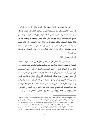 ‫ﻭﻓﻲ ﻫﺫﺍ ﺍﻟﺠﺯﺀ ﻤﻥ ﺍﻟﺒﺤﺙ ﺴﻭﻑ ﹸﺤﱢل ﺍﻟﻌﺭﻀﺤﺎﻻﺕ ﺍﻟﺘﻲ ﻗﺩﻤﻬﺎ ﺍﻟﻔﻼﺤﻭﻥ‬
                              ‫ﻨ ﻠ‬
‫ﺇﻟﻰ ﻤﺠﻠﺱ ﺍﻷﺤﻜﺎﻡ ﺨﻼل ﺴﻨﻭﺍﺕ ﻤﺨﺘﻠﻔﺔ ﻟﻨﻌﺭﻑ ﻤﺠﺎﻻﺕ ﺍﻟﻅﻠﻡ ﺍﻟﺘﻲ ﻜـﺎﻥ ﺍﻟﻔـﻼﺡ‬
‫ﻴﺸﻜﻭ ﻤﻨﻬﺎ، ﻜﻤﺎ ﻨﺘﻌﺭﻑ ﻋﻠﻰ ﺍﻟﻤﻨﺎﻁﻕ ﺍﻟﺭﺍﻓﻀﺔ ﻭﺍﻟﻤﻨﺎﻁﻕ ﺍﻟﻤﺴـﺘﻜﻴﻨﺔ ﻤـﻥ ﺨـﻼل‬
‫ﺘﻭﺯﻴﻊ ﺍﻟﻌﺭﻀﺤﺎﻻﺕ ﺘﻭﺯﻴﻌﺎ ﺠﻐﺭﺍﻓﻴﺎ ﻋﻠﻰ ﺃﻗﺎﻟﻴﻡ ﻤﺼﺭ. ﻭﺴﻭﻑ ﻨﻘﻭﻡ ﺒﻌﻤﻠﻨﺎ ﻫﺫﺍ ﻤﻥ‬
                                        ‫ﹰ‬       ‫ﹰ‬
‫ﺨﻼل ﻤﺩﺍﺨل ﺇﺤﺼﺎﺌﻴﺔ ﻤﺨﺘﻠﻔﺔ ﺒﻬﺩﻑ ﺘﻨﻭﻴﻊ ﺯﻭﺍﻴﺎ ﺍﻟﺭﺅﻴﺔ ﻭﺍﻟﻭﺼﻭل ﺇﻟﻰ ﻨﺘﺎﺌﺞ ﺩﻗﻴﻘﺔ،‬
 ‫ٍ‬
‫ﻓﺈﺫﺍ ﺠﺎﺀﺕ ﺍﻟﻤﺩﺍﺨل ﻜﻠﻬﺎ ﻤﺘﻁﺎﺒﻘﺔ ﺃﻭ ﻤﺘﺸﺎﺒﻬﺔ ﺩل ﺫﻟﻙ ﻋﻠﻰ ﺼﺤﺔ ﺍﻟﻨﺘـﺎﺌﺞ، ﺃﻤـﺎ ﺇﺫﺍ‬
                               ‫ﹰ ﱠ‬           ‫ﹰ‬
‫ﺠﺎﺀﺕ ﻤﺘﻌﺎﺭﻀﺔ ﺩل ﺫﻟﻙ ﻋﻠﻰ ﺃﻥ ﻫﻨﺎﻙ ﺨﻁﺄ ﻤﺎ ﺴﻭﺍﺀ ﻓﻲ ﻤﺎﺩﺓ ﺍﻟﺴﺠﻼﺕ ﺃﻭ ﻁﺭﻴﻘﺘﻨﺎ‬
                                  ‫ٌ‬
                                                                                   ‫ﻓﻲ ﺍﻹﺤﺼﺎﺀ.‬
                                                                      ‫ﺍﻟﻤﺩﺨل ﺍﻹﺤﺼﺎﺌﻲ ﺍﻷﻭل:‬
‫ﻭﺍﻟﻬﺩﻑ ﻤﻥ ﻫﺫﺍ ﺍﻟﻤﺩﺨل ﻫﻭ ﺘﺘﺒﻊ ﻤﻌﺩل ﺍﻟﺘﻐﻴﺭ ﻓـﻲ ﻋـﺩﺩ ﺍﻟﻌﺭﻀـﺤﺎﻻﺕ‬
                            ‫‪‬‬
‫ﺍﻟﻤﻘ ‪‬ﻤﺔ ﺇﻟﻰ ﻤﺠﻠﺱ ﺍﻷﺤﻜﺎﻡ ﺨﻼل ﺴﻨﻭﺍﺕ ﻤﺨﺘﻠﻔﺔ، ﻭﻁﺒﻴﻌﺔ ﺘﻠﻙ ﺍﻟﻌﺭﻀـﺤﺎﻻﺕ ﻤـﻥ‬
                           ‫ٍ‬      ‫ٍ‬                           ‫ﺩ‬
‫ﺨﻼل ﻤﻌﺭﻓﺔ ﺍﻟﺠﻬﺎﺕ ﺍﻟﻤﺸﺭﻭﺡ ﻋﻠﻴﻬﺎ ﺇﻟﻴﻬﺎ، ﻤﻊ ﻤﻼﺤﻅﺔ ﺃﻥ ﺍﻟﺸﺭﺡ ﻋﻠﻰ ﺍﻟﻌﺭﻀﺤﺎل‬
‫ﺇﻟﻰ ﻤﺩﻴﺭﻴﺔ ﺃﻭ ﻤﺤﺎﻓﻅﺔ ﻴﻌﻨﻲ ﺃﻥ ﻫﻨﺎﻙ ﻤﺸﻜﻠﺔ ﺇﺩﺍﺭﻴﺔ، ﺃﻤﺎ ﺍﻟﺸﺭﺡ ﻋﻠﻰ ﺍﻟﻌﺭﻀـﺤﺎل‬
                         ‫ﹰ‬      ‫ﹰ‬                  ‫ٍ‬         ‫ٍ‬
‫ﺇﻟﻰ ﻤﺠﻠﺱ ﻓﻴﻌﻨﻲ ﺃﻥ ﻫﻨﺎﻙ ﻤﺸﻜﻠﺔ ﻗﻀﺎﺌﻴﺔ، ﺃﻤﺎ ﺍﻟﺸﺭﺡ ﺇﻟﻰ ﺩﻴﻭﺍﻥ ﺃﻭ ﺘﻔﺘـﻴﺵ ﻓﻬـﻭ‬
     ‫ٍ‬         ‫ٍ‬                    ‫ﹰ‬      ‫ﹰ‬                   ‫ٍ‬
‫ﻴﻌﻨﻲ ﺃﻥ ﻫﻨﺎﻙ ﺸﻜﻭﻯ ﻤﻥ ﺃﻤﺭ ﻴﺘﺼل ﻤﺒﺎﺸﺭﺓ ﺒﻌﻤل ﺫﻟﻙ ﺍﻟﺩﻴﻭﺍﻥ. ﻭﻓﻲ ﺍﻟﺠﺩﻭل ﺭﻗـﻡ‬
                                  ‫ﹰ‬           ‫ٍ‬
‫)١( ﺴﻨﺭﺼﺩ ﺍﻟﻌﺭﻀﺤﺎﻻﺕ ﺍﻟﺘﻲ ﺘﻘﺩﻤﺕ ﺨﻼل ﺍﻟﺴﻨﻭﺍﺕ ﺍﻟﻤﻴﻼﺩﻴﺔ ﺍﻟﺘﺎﻟﻴﺔ ﻤﻊ ﺍﻟﺘﺯﺍﻤﻨـﺎ‬
‫ﺒﻅﺭﻭﻑ ﺍﻟﺴﺠﻼﺕ ﺍﻟﺘﻲ ﺘﺠﻤـﻊ ﺒـﻴﻥ ﺍﻟﺘﻘـﻭﻴﻤﻴﻥ: ﺍﻟﻬﺠـﺭﻱ ﻭﺍﻟﻘﺒﻁـﻲ ﺍﻟﺘـﻭﺘﻲ:‬
       ‫٣٥٨١ﻡ/٤٥٨١ﻡ، ٣٦٨١ﻡ/٤٦٨١ﻡ، ٠٧٨١ﻡ/ ١٧٨١ﻡ، ٩٧٨١ﻡ/ ٩٧٨١ﻡ)١(:‬

‫١ - ﺘﻡ ﺘﺠﻤﻴﻊ ﻤﺎﺩﺓ ﻫﺫﺍ ﺍﻟﺠﺩﻭل ﻤﻥ ﺨﻼل ﻓﺤﺹ ﺸﺎﻤل ﻟﻠﺴﺠﻼﺕ ﺍﻟﺘﺎﻟﻴﺔ: ﺒﺎﻟﻨﺴﺒﺔ ﻟﻠﺴﻨﺔ ﺍﻷﻭﻟﻰ ﺭﺠﻌﻨﺎ ﺇﻟﻰ ﺍﻟﺴـﺠﻠﻴﻥ:‬
‫ﺱ٧/٩/١، ﺱ٧/٩/٢، ﺍﻟﻠﺫﻴﻥ ﻴﻐﻁﻴﺎﻥ ﺍﻟﻔﺘﺭﺓ ﻤﻥ ٧ ﺫﻱ ﺍﻟﺤﺠﺔ ٩٦٢١ﻫـ/١١ ﺴـﺒﺘﻤﺒﺭ ٣٥٨١ﻡ ﺇﻟـﻰ ٦١ ﺫﻱ‬
‫ﺍﻟﺤﺠﺔ ٠٧٢١ﻫـ/ ٩ ﺴﺒﺘﻤﺒﺭ ٤٥٨١ﻡ. ﺃﻤﺎ ﺍﻟﺜﺎﻨﻴﺔ ﻓﻘﺩ ﺭﺠﻌﻨﺎ ﺇﻟﻰ ﺍﻟﺴﺠل ﺭﻗﻡ ﺱ٧/٩/٩، ﻭﺍﻟﺫﻱ ﻴﻐﻁﻲ ﺍﻟﻔﺘﺭﺓ ﻤﻥ‬
‫٩ ﺭﺒﻴﻊ ﺍﻷﻭل ٠٨٢١ﻫـ/ ٤٢ ﺃﻏﺴﻁﺱ ٣٦٨١ﻡ ﺇﻟﻰ ٢ ﺭﺒﻴﻊ ﺍﻵﺨﺭ ١٨٢١ﻫـ/ ٤ﺴﺒﺘﻤﺒﺭ ٤٦٨١ﻡ. ﺃﻤﺎ ﺍﻟﺴـﻨﺔ‬
‫ﺍﻟﺜﺎﻟﺜﺔ ﻓﻘﺩ ﺭﺠﻌﻨﺎ ﺇﻟﻰ ﺍﻟﺴﺠل ﺱ٧/٩/٨١، ﻭﺍﻟﺫﻱ ﻴﻐﻁﻲ ﺍﻟﻔﺘﺭﺓ ﻤﻥ ٤١ ﺠﻤﺎﺩﻯ ﺍﻵﺨﺭﺓ ٧٨٢١ﻫـ/ ١١ ﺴـﺒﺘﻤﺒﺭ‬
‫٠٧٨١ﻡ ﺇﻟﻰ ﻏﺎﻴﺔ ﺠﻤﺎﺩﻯ ﺍﻵﺨﺭﺓ ٨٨٢١ﻫـ/٥١ ﺴﺒﺘﻤﺒﺭ ١٧٨١ﻡ. ﺃﻤﺎ ﺍﻟﺴﻨﺔ ﺍﻷﺨﻴﺭﺓ ﻓﻘﺩ ﺭﺠﻌﻨﺎ ﺇﻟـﻰ ﺍﻟﺴـﺠل‬


                                             ‫٠٤٢‬
 