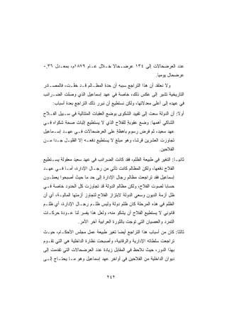 ‫ﻋﺩﺩ ﺍﻟﻌﺭﻀﺤﺎﻻﺕ ﺇﻟﻰ ٤٣١ ﻋﺭﻀـﺤﺎﻻ ﺨـﻼل ﻋـﺎﻡ ٩٧٨١ﻡ، ﺒﻤﻌـﺩل ٦٣,٠‬
                             ‫ﹰ‬
                                                           ‫ﻋﺭﻀﺤﺎل ﻴﻭﻤﻴﺎ.‬
                                                            ‫ﹰ‬
‫ﻭﻻ ﻨﻌﺘﻘﺩ ﺃﻥ ﻫﺫﺍ ﺍﻟﺘﺭﺍﺠﻊ ﺴﺒﺒﻪ ﺃﻥ ﺤ ‪‬ﺓ ﺍﻟﻤﻅـﺎﻟﻡ ﻗـﺩ ﺨ ﱠـﺕ، ﻓﺎﻟﻤﺼـﺎﺩﺭ‬
             ‫ﻔ‬                 ‫ﺩ‬
‫ﺍﻟﺘﺎﺭﻴﺨﻴﺔ ﺘﺸﻴﺭ ﺇﻟﻰ ﻋﻜﺱ ﺫﻟﻙ، ﺨﺎﺼﺔ ﻓﻲ ﻋﻬﺩ ﺇﺴﻤﺎﻋﻴل ﺍﻟﺫﻱ ﻭﺼﻠﺕ ﺍﻟﻀـﺭﺍﺌﺏ‬
    ‫ﻓﻲ ﻋﻬﺩﻩ ﺇﻟﻰ ﺃﻋﻠﻰ ﻤﻌﺩﻻﺘﻬﺎ، ﻭﻟﻜﻥ ﻨﺴﺘﻁﻴﻊ ﺃﻥ ﻨﺒﺭﺭ ﺫﻟﻙ ﺍﻟﺘﺭﺍﺠﻊ ﺒﻌﺩﺓ ﺃﺴﺒﺎﺏ:‬
‫ﺃﻭﻻ: ﺃﻥ ﺍﻟﺩﻭﻟﺔ ﺴﻌﺕ ﺇﻟﻰ ﺘﻘﻴﻴﺩ ﺍﻟﺸﻜﻭﻯ ﺒﻭﻀﻊ ﺍﻟﻌﻘﺒﺎﺕ ﺍﻟﻤﺘﺘﺎﻟﻴﺔ ﻓﻲ ﺴـﺒﻴل ﺍﻟﻔـﻼﺡ‬
‫ﺍﻟﺸﺎﻜﻲ ﺃﻫﻤﻬﺎ: ﻭﻀﻊ ﻋﻘﻭﺒﺔ ﻟﻠﻔﻼﺡ ﺍﻟﺫﻱ ﻻ ﻴﺴﺘﻁﻴﻊ ﺇﺜﺒﺎﺕ ﺼﺤﺔ ﺸﻜﻭﺍﻩ ﻓـﻲ‬
                                        ‫ٍ‬     ‫‪‬‬
‫ﻋﻬﺩ ﺴﻌﻴﺩ، ﺜﻡ ﻓﺭﺽ ﺭﺴﻭﻡ ﺒﺎﻫﻅﺔ ﻋﻠﻰ ﺍﻟﻌﺭﻀﺤﺎﻻﺕ ﻓـﻲ ﻋﻬـﺩ ﺇﺴـﻤﺎﻋﻴل‬
                                ‫ٍ‬     ‫ٍ‬    ‫‪ ‬‬
‫ﺘﺠﺎﻭﺯﺕ ﺍﻟﻌﺸﺭﻴﻥ ﻗﺭﺸﹰ، ﻭﻫﻭ ﻤﺒﻠﻎ ﻻ ﻴﺴﺘﻁﻴﻊ ﺩﻓﻌـﻪ ﺇﻻ ﺍﻟﻘﻠﻴـل ﺠـﺩﺍ ﻤـﻥ‬
    ‫ﹰ‬                                        ‫ﺎ‬
                                                             ‫ﺍﻟﻔﻼﺤﻴﻥ.‬
‫ﺜﺎﻨﻴـﺎ: ﺍﻟﺘﻐﻴﺭ ﻓﻲ ﻁﺒﻴﻌﺔ ﺍﻟﻅﻠﻡ، ﻓﻘﺩ ﻜﺎﻨﺕ ﺍﻟﻀﺭﺍﺌﺏ ﻓﻲ ﻋﻬﺩ ﺴﻌﻴﺩ ﻤﻌﻘﻭﻟﺔ ﻴﺴـﺘﻁﻴﻊ‬
                                                                    ‫ﹰ‬
‫ﺍﻟﻔﻼﺡ ﺩﻓﻌﻬﺎ، ﻭﻟﻜﻥ ﺍﻟﻤﻅﺎﻟﻡ ﻜﺎﻨﺕ ﺘﺄﺘﻲ ﻤﻥ ﺭﺠـﺎل ﺍﻹﺩﺍﺭﺓ، ﺃﻤـﺎ ﻓـﻲ ﻋﻬـﺩ‬
‫ﺇﺴﻤﺎﻋﻴل ﻓﻘﺩ ﺘﺭﺍﺠﻌﺕ ﻤﻅﺎﻟﻡ ﺭﺠﺎل ﺍﻹﺩﺍﺭﺓ ﺇﻟﻰ ﺤﺩ ﻤﺎ ﺤﻴﺙ ﺃﺼﺒﺤﻭﺍ ﻴﻌﻤﻠـﻭﻥ‬
‫ﺤﺴﺎﺒﺎ ﻟﺼﻭﺕ ﺍﻟﻔﻼﺡ، ﻭﻟﻜﻥ ﻤﻅﺎﻟﻡ ﺍﻟﺩﻭﻟﺔ ﻗﺩ ﺘﺠﺎﻭﺯﺕ ﻜل ﺍﻟﺤﺩﻭﺩ ﺨﺎﺼﺔ ﻓـﻲ‬
                                                           ‫ﹰ‬
‫ﻅل ﺃﺯﻤﺔ ﺍﻟﺩﻴﻭﻥ ﻭﺴﻌﻲ ﺍﻟﺩﻭﻟﺔ ﻻﺒﺘﺯﺍﺯ ﺍﻟﻔﻼﺡ ﻟﺘﺠﺎﻭﺯ ﺃﺯﻤﺘﻬﺎ ﺍﻟﻤﺎﻟﻴـﺔ، ﺃﻱ ﺃﻥ‬
‫ﺍﻟﻅﻠﻡ ﻓﻲ ﻫﺫﻩ ﺍﻟﻤﺭﺤﻠﺔ ﻜﺎﻥ ﻅﻠﻡ ﺩﻭﻟﺔ ﻭﻟﻴﺱ ﻅﻠـﻡ ﺭﺠـﺎل ﺍﻹﺩﺍﺭﺓ، ﺃﻱ ﻅﻠـﻡ‬
‫ﻗﺎﻨﻭﻨﻲ ﻻ ﻴﺴﺘﻁﻴﻊ ﺍﻟﻔﻼﺡ ﺃﻥ ﻴﺸﻜﻭ ﻤﻨﻪ، ﻭﻟﻌل ﻫﺫﺍ ﻴﻔﺴﺭ ﻟﻨﺎ ﻋـﻭﺩﺓ ﺤﺭﻜـﺎﺕ‬
                  ‫ﺍﻟﺘﻤﺭﺩ ﻭﺍﻟﻌﺼﻴﺎﻥ ﺍﻟﺘﻲ ﹸﻭﺠﺕ ﺒﺎﻟﺜﻭﺭﺓ ﺍﻟﻌﺭﺍﺒﻴﺔ ﺁﺨﺭ ﺍﻷﻤﺭ.‬
                                                ‫ﺘ‬
‫ﺜﺎﻟﺜﺎ: ﻜﺎﻥ ﻤﻥ ﺃﺴﺒﺎﺏ ﻫﺫﺍ ﺍﻟﺘﺭﺍﺠﻊ ﺃﻴﻀﺎ ﺘﻐﻴﺭ ﻁﺒﻴﻌﺔ ﻋﻤل ﻤﺠﻠﺱ ﺍﻷﺤﻜـﺎﻡ، ﺤﻴـﺙ‬
                                  ‫ﹰ‬                              ‫ﹰ‬
‫ﺘﺭﺍﺠﻌﺕ ﺴﻠﻁﺎﺘﻪ ﺍﻹﺩﺍﺭﻴﺔ ﻭﺍﻟﺭﻗﺎﺒﻴﺔ، ﻭﺃﺼﺒﺤﺕ ﻨﻅﺎﺭﺓ ﺍﻟﺩﺍﺨﻠﻴﺔ ﻫﻲ ﺍﻟﺘﻲ ﺘﻘـﻭﻡ‬
‫ﺒﻬﺫﺍ ﺍﻟﺩﻭﺭ، ﺤﻴﺙ ﻨﻼﺤﻅ ﻓﻲ ﺍﻟﻤﻘﺎﺒل ﺯﻴﺎﺩﺓ ﻋﺩﺩ ﺍﻟﻌﺭﻀﺤﺎﻻﺕ ﺍﻟﺘﻲ ﺘﻘﺩﻤﺕ ﺇﻟﻰ‬
‫ﺩﻴﻭﺍﻥ ﺍﻟﺩﺍﺨﻠﻴﺔ ﻤﻥ ﺍﻟﻔﻼﺤﻴﻥ ﻓﻲ ﺃﻭﺍﺨﺭ ﻋﻬﺩ ﺇﺴﻤﺎﻋﻴل ﻭﻫﻭ ﻤـﺎ ﻴﺤﺘـﺎﺝ ﺇﻟـﻰ‬


                                 ‫٢٤٢‬
 