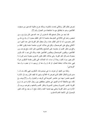 ‫ﺘﻌ ‪‬ﺽ ﻟﻅﻠﻡ ﺃﻜﺜﺭ ﻭﺒﺎﻟﺘﺎﻟﻲ ﺘﻌﺩﺩﺕ ﺸﻜﺎﻭﻴﻪ، ﻭﺒﺫﻟﻙ ﺨﺭﺝ ﻏﺎﻟﺒﻴﺔ ﺍﻟﻤﺩﻋﻴﻥ ﻤﻥ ﺼﻔﻭﻑ‬
                                                                   ‫ﺭ‬
                  ‫ﺍﻟﻔﻼﺤﻴﻥ، ﻭﻫﻭ ﻤﺎ ﻴﺘﻁﺎﺒﻕ ﻤﻊ ﻤﺎ ﺍﺴﺘﻨﺘﺠﻨﺎﻩ ﻤﻥ ﺍﻟﺠﺩﻭل ﺭﻗﻡ )٣(.‬
‫ﻜﻤﺎ ﻨﺠﺩ ﻤﻥ ﺨﻼل ﺘﺼﻔﺢ ﺘﻠﻙ ﺍﻟﺩﻋﺎﻭﻯ ﺃﻥ ﻋﺩﺩ ﺍﻟﻤﺩﻋﻴﻥ ﻜﺎﻥ ﻴﺘﺭﺍﻭﺡ ﺒـﻴﻥ‬
‫ﺸﺨﺹ ﻭﺍﺤﺩ ﺇﻟﻰ ﺜﻼﺜﺔ ﻓﻲ ﺍﻟﻤﺘﻭﺴﻁ، ﺨﺎﺼﺔ ﺇﺫﺍ ﻜﺎﻥ ﺍﻟﻅﻠﻡ ﻤﺤﺩﻭﺩﺍ ﺃﻭ ﻭﻗـﻊ ﻋﻠـﻰ‬
             ‫ﹰ‬      ‫‪‬‬             ‫ﹰ‬                ‫ٍ‬        ‫ٍ‬    ‫ٍ‬
‫ﺃﻨﻔﺎﺭ ﻤﻌﺩﻭﺩﻴﻥ، ﺃﻤﺎ ﺇﺫﺍ ﻜﺎﻥ ﺍﻟﻅﻠﻡ ﻋﺎﻤﹰ، ﻭﻨﺎل ﻤﻌﻅﻡ ﺃﻫل ﺍﻟﻘﺭﻴﺔ، ﻓﺈﻥ ﻋﺩﺩﺍ ﻜﺒﻴﺭﺍ ﻤﻥ‬
   ‫ﹰ‬     ‫ﹰ‬                               ‫ﺎ‬                               ‫ٍ‬
‫ﺍﻷﻫﺎﻟﻲ ﻴﻭﻗﻊ ﻋﻠﻰ ﺍﻟﻌﺭﻀﺤﺎل، ﻭﻟﻜﻥ ﻓﻲ ﺤﺎﻻﺕ ﺃﺨﺭﻯ، ﺨﺎﺼﺔ ﻋﻨﺩﻤﺎ ﻴﻜﻭﻥ ﺍﻟﻅﻠـﻡ‬
‫ﻭﺍﻗﻊ ﻤﻥ ﻨﺎﻅﺭ ﺍﻟﻘﺴﻡ ﺃﻭ ﻤﻌﺎﻭﻨﻴﻪ ﻋﻠﻰ ﺍﻟﻤﺸﺎﻴﺦ ﻭﺍﻟﻔﻼﺤﻴﻥ، ﻓﺈﻥ ﺍﻟﻤﺸـﺎﻴﺦ ﻴﺘﺯﻋﻤـﻭﻥ‬
                                                                     ‫‪‬‬
‫ﺍﻟﻔﻼﺤﻴﻥ، ﻭﻴﻜﺘﺒﻭﻥ ﺍﻟﻌﺭﻀﺤﺎل ﻭﻴﺨ ﱢﻤﻭﻥ ﺍﻟﻔﻼﺤﻴﻥ ﻋﻠﻴﻪ، ﻭﺒﺎﻟﺘـﺎﻟﻲ ﻨﺠـﺩ ﺍﻟﺸـﻜﻭﻯ‬
                                        ‫‪ ‬ﹶﺘ‬
‫‪‬ﻌﻨﻭﻨﺔ ﺒﺎﺴﻡ ﻜل ﺃﻫل ﺍﻟﻘﺭﻴﺔ. ﻭﻓﻲ ﺤﺎﻻﺕ ﺍﻟﻘﺘل ﺘﻜﻭﻥ ﺍﻟﺩﻋﻭﻯ ﻤﻌﻨﻭﻨﺔ ﺒﺎﺴﻡ ﺍﻟﻭﺭﺜـﺔ‬
                  ‫‪‬‬                                                     ‫ﻤ‬
‫ﺍﻟﺸﺭﻋﻴﻴﻥ ﺴﻭﺍﺀ ﻜﺎﻨﻭﺍ ﺭﺠﺎﻻ ﺃﻭ ﻨﺴﺎ ‪ ،‬ﺃﻤﺎ ﺍﻟﺤﺎﻻﺕ ﺍﻟﺘﻲ ﺘﻜﻭﻥ ‪‬ﻘ ‪‬ﻤ ﹸ ﺍﻟﺸﻜﻭﻯ ﺍﻤﺭﺃﺓ‬
             ‫ﻤﺩ ﺔ‬                          ‫ﺀ‬        ‫ﹰ‬
‫ﻓﻬﻲ ﻋﺎﺩﺓ ﺤﺎﻻﺕ ﺇﺴﻘﺎﻁ ﺍﻟﺤﻤل، ﺃﻭ ﻗﺘـل ﻭﻟـﺩﻫﺎ ﺃﻭ ﺯﻭﺠﻬـﺎ، ﺃﻭ ﺘﺠﻨﻴـﺩ ﻭﻟـﺩﻫﺎ‬
                                                                   ‫ﺍﻟﻭﺤﺩﺍﻨﻲ.‬
‫ﻭﻟﻌﻠﻪ ﻤﻥ ﺍﻟﻤﻔﻴﺩ ﺃﻥ ﻨﻌﺭﻑ ﻤﺎ ﻫﻲ ﻤﻭﻀﻭﻋﺎﺕ ﺍﻟﺸﻜﻭﻯ، ﻓﻬﻲ ﺘﻜﺸـﻑ ﻟﻨـﺎ‬
‫ﻤﺩﻯ ﺘﻨﻭﻉ ﺃﺸﻜﺎل ﺍﻟﻅﻠﻡ ﺍﻟﺫﻱ ﺘﻌﺭﺽ ﻟﻪ ﺍﻟﻔﻼﺡ، ﻭﺘﺒﻴﻥ ﻟﻨﺎ ﻜﻴﻑ ﻜﺎﻥ ﺭﺠـﺎل ﺍﻹﺩﺍﺭﺓ‬
‫ﺃﻨﻔﺴﻬﻡ ﻋﻨﺼﺭﺍ ﻤﻬﻤﺎ ﻤﻥ ﻋﻨﺎﺼﺭ ﺍﻟﺠﺭﻴﻤﺔ ﻓﻲ ﺍﻟﺭﻴﻑ، ﻭﺍﻟﺠﺩﻭل ﺭﻗـﻡ )٩( ﻴﻭﻀـﺢ‬
                                                  ‫ﹰ‬    ‫ﹰ‬
‫ﺫﻟﻙ، ﻤﻊ ﻤﻼﺤﻅﺔ ﺃﻨﻪ ﺘﻡ ﺍﻟﺘﻤﻴﻴﺯ ﻓﻲ ﺨﺎﻨﺘﻴﻥ ﻤﺨﺘﻠﻔﺘﻴﻥ ﺒﻴﻥ ﺭﺠﺎل ﺍﻹﺩﺍﺭﺓ ﻤﻥ ﺨـﺎﺭﺝ‬
‫ﺍﻟﻘﺭﻴﺔ، ﻜﻤﺩﻴﺭ ﺍﻟﻤﺩﻴﺭﻴﺔ ﻭﻤﻌﺎﻭﻥ ﺍﻟﻤﺩﻴﺭﻴﺔ ﻭﻨﺎﻅﺭ ﺍﻟﻘﺴﻡ ﻭﺍﻟﻤﺘﻌﻬﺩ ﻭﻏﻴﺭﻫﻡ، ﻭﺭﺠـﺎل‬
‫ﺍﻹﺩﺍﺭﺓ ﻤﻥ ﺩﺍﺨل ﺍﻟﻘﺭﻴﺔ ﻭﻨﻌﻨﻲ ﺒﻬﻡ ﺘﺤﺩﻴﺩﺍ ﺍﻟﻌﻤﺩ ﻭﺍﻟﻤﺸـﺎﻴﺦ، ﺜـﻡ ﺠﻤـﻊ ﺍﻟﺨـﺎﻨﺘﻴﻥ‬
                                            ‫ﻟﻠﻭﺼﻭل ﺇﻟﻰ ﺍﻻﺘﺠﺎﻩ ﺍﻟﻌﺎﻡ ﻟﻠﺩﻋﺎﻭﻯ:‬




                                   ‫٢٥٢‬
 